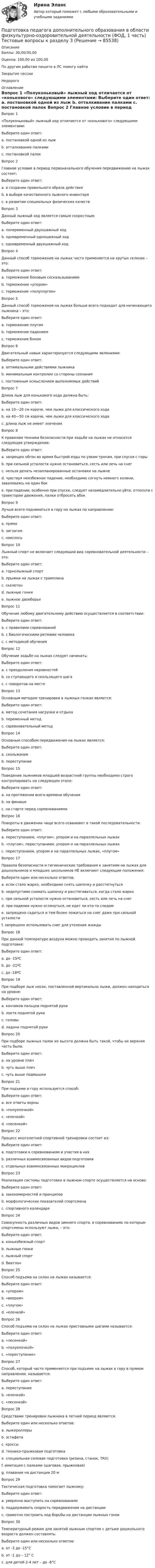      
            Описание
            Баллы: 30,00/30,00Оценка: 100,00 из 100,00По другим работам пишите в ЛС помогу найтиЗакрытие сессииНедорого 
            Оглавление
            Вопрос 1
«Полуконьковый» лыжный ход отличается от «конькового» следующими элементами:
Выберите один ответ:
a. постановкой одной из лыж 
b. отталкивание палками
c. постановкой палок
Вопрос 2
Главное условие в период первоначального обучения передвижению на лыжах состоит:
Выберите один ответ:
a. в создании правильного образа действия 
b. в выборе качественного лыжного инвентаря
c. в развитии специальных физических качеств
Вопрос 3
Данный лыжный ход является самым скоростным:
Выберите один ответ:
a. попеременный двухшажный ход
b. одновременный одношажный ход 
c. одновременный двухшажный ход
Вопрос 4
Данный способ торможение на лыжах часто применяется на крутых склонах – это:
Выберите один ответ:
a. торможение боковым соскальзыванием 
b. торможение «упором»
c. торможение «полуплугом»
Вопрос 5
Данный способ торможения на лыжах больше всего подходит для начинающего лыжника – это:
Выберите один ответ:
a. торможение плугом
b. торможение падением 
c. торможение боком
Вопрос 6
Двигательный навык характеризуется следующими явлениями:
Выберите один ответ:
a. оптимальными действиями лыжника
b. минимальным контролем со стороны сознания 
c. постоянным осмыслением выполняемых действий
Вопрос 7
Длина лыж для конькового хода должна быть:
Выберите один ответ:
a. на 10—20 см короче, чем лыжи для классического хода 
b. на 40—50 см короче, чем лыжи для классического хода
c. длина лыж не имеет значения
Вопрос 8
К правилам техники безопасности при ходьбе на лыжах не относится следующее утверждение:
Выберите один ответ:
a. запрещен обгон во время быстрой езды по узким тропам, при спуске с горы
b. при сильной усталости нужно остановиться, сесть или лечь на снег 
c. нельзя делать незапланированные остановки на лыжне
d. чувствуя неизбежное падение, необходимо согнуть немного колени, заваливаясь на один бок
e. при падении, особенно при спуске, следует незамедлительно уйти, отползти с траектории движения, палки отбросить вбок
Вопрос 9
Лучше всего подниматься в гору на лыжах по направлению:
Выберите один ответ:
a. прямо
b. зигзагом
c. наискось 
Вопрос 10
Лыжный спорт не включает следующий вид соревновательной деятельности – это:
Выберите один ответ:
a. горнолыжный спорт
b. прыжки на лыжах с трамплина
c. скелетон 
d. лыжные гонки
e. лыжное двоеборье
Вопрос 11  
Обучение любому двигательному действию осуществляется в соответствии:
Выберите один ответ:
a. с правилами соревнований
b. с биологическими ритмами человека
c. с методикой обучения 
Вопрос 12
Обучение ходьбе на лыжах следует начинать:
Выберите один ответ:
a. с преодоления неровностей
b. со ступающего и скользящего шага 
c. с поворотов на месте
Вопрос 13
Основным методом тренировки в лыжных гонках является:
Выберите один ответ:
a. метод сочетания нагрузки и отдыха 
b. переменный метод
c. соревновательный метод
Вопрос 14
Основным способом передвижения на лыжах является:
Выберите один ответ:
a. скольжение 
b. переступание
Вопрос 15
Поведение лыжников младшей возрастной группы необходимо строго контролировать на следующем этапе:
Выберите один ответ:
a. на протяжении всего времени обучения 
b. на финише
c. на старте перед соревнованиями
Вопрос 16
Повороты в движении чаще всего осваивают в такой последовательности:
Выберите один ответ:
a. переступанием, «плугом», упором и на параллельных лыжах 
b. «плугом», переступанием, упором и на параллельных лыжах
c. переступанием, упором и на параллельных лыжах, «плугом»
Вопрос 17
Правила безопасности и гигиенические требования к занятиям на лыжах для дошкольников и младших школьников НЕ включают следующие положения:
Выберите один или несколько ответов:
a. если стало жарко, необходимо снять шапочку и расстегнуться 
b. недопустимо снимать шапочку и расстегиваться, когда стало жарко
c. при сильной усталости нужно остановиться, сесть или лечь на снег 
d. при падении нужно оглянуться, не едет ли кто-то следом
e. запрещено садиться и тем более ложиться на снег даже при сильной усталости
f. запрещено использовать снег для утоления жажды
Вопрос 18
При данной температуре воздуха можно проводить занятия по лыжной подготовке:
Выберите один ответ:
a. до -15ºС 
b. до -21ºС
c. до -18ºС
Вопрос 19
При подборе лыж носок, поставленной вертикально лыжи, должен находиться на уровне:
Выберите один ответ:
a. кончиков пальцев поднятой руки
b. локтя поднятой руки
c. головы
d. ладони поднятой руки 
Вопрос 20
При подборе лыжных палок их высота должна быть такой, чтобы их верхняя часть была:
Выберите один ответ:
a. на уровне плеч
b. чуть выше плеч
c. чуть выше подмышки 
Вопрос 21
При подъеме в гору используется способ:
Выберите один ответ:
a. все ответы верны 
b. «полуелочкой»
c. «елочкой»
d. «лесенкой»
Вопрос 22
Процесс многолетней спортивной тренировки состоит из:
Выберите один ответ:
a. подготовки к соревнованиям и участия в них
b. различных взаимосвязанных видов подготовки 
c. отдельных взаимосвязанных макроциклов
Вопрос 23
Реализация системы подготовки в лыжном спорте осуществляется на основе:
Выберите один ответ:
a. закономерностей и принципов 
b. морфологических показателей спортсмена
c. спортивного календаря
Вопрос 24
Совокупность различных видов зимнего спорта, в соревнованиях по которым спортсмены используют лыжи, – это:
Выберите один ответ:
a. конькобежный спорт
b. лыжные гонки
c. лыжный спорт 
d. биатлон
Вопрос 25
Способ подъема на склон на лыжах называется:
Выберите один ответ:
a. «упором»
b. «веером»
c. «плугом»
d. «елочкой» 
Вопрос 26
Способ подъема на склон на лыжах приставными шагами называется:
Выберите один ответ:
a. «лесенкой» 
b. «полуелочкой»
c. «переступание»
Вопрос 27
Способ, который часто применяется при подъеме на лыжах в гору в прямом направлении, называется:
Выберите один ответ:
a. переступание
b. «елочкой» 
c. «лесенкой»
Вопрос 28
Средствами тренировки лыжника в летний период являются:
Выберите один или несколько ответов:
a. лыжероллеры 
b. эстафета
c. кроссы 
d. технико-прыжковая подготовка 
e. специальная силовая подготовка (резина, станок, TRX) 
f. имитация с палками (шаговая, прыжковая) 
g. плавание на дистанции 20 м
Вопрос 29
Тактическая подготовка помогает лыжнику:
Выберите один ответ:
a. уверенно выступить на соревнованиях
b. поддерживать скорость передвижения на дистанции
c. грамотно построить ход борьбы на дистанции лыжных гонок 
Вопрос 30
Температурный режим для занятий лыжным спортом с детьми дошкольного возраста должен составлять:
Выберите один или несколько ответов:
a. от -3 до -15°С
b. от -1 до – 12° С 
c. для детей 2-4 лет – до -8°С 

  
            
            
            Подготовка педагога дополнительного образования в области физкультурно-оздоровительной деятельности (ФОД, 1 часть) Тестовые вопросы к разделу 2Подготовка педагога дополнительного образования в области физкультурно-оздоровительной деятельности (ФОД, 1 часть) Тестовые вопросы к разделу 3Подготовка педагога дополнительного образования в области физкультурно-оздоровительной деятельности (ФОД, 1 часть) Тестовые вопросы к разделу 4Подготовка педагога дополнительного образования в области физкультурно-оздоровительной деятельности (ФОД, 1 часть) Тестовые вопросы к разделу 5Подготовка педагога дополнительного образования (СПД, 2 часть) Практическое занятие 4  НСПКПодготовка педагога дополнительного образования  ТЕСТ-4  НСПКПодготовка педагога дополнительного образования  ТЕСТ-5  НСПКПодготовка педагога дополнительного образования в области физкультурно-оздоровительной деятельности (ФОД, 1 часть) Практическое занятие 3. Задания 1 - 3, 5Подготовка педагога дополнительного образования в области физкультурно-оздоровительной деятельности (ФОД, 1 часть) Практическое занятие 3. Задания 1 - 3, 5Подготовка педагога дополнительного образования в области физкультурно-оздоровительной деятельности (ФОД, 1 часть) Тест 1Подготовка педагога дополнительного образования в области физкультурно-оздоровительной деятельности (ФОД, 1 часть) Тест 2Подготовка педагога дополнительного образования в области физкультурно-оздоровительной деятельности (ФОД, 1 часть) Тест 3Подготовка педагога дополнительного образования в области физкультурно-оздоровительной деятельности (ФОД, 1 часть) тест 4Подготовка педагога дополнительного образования в области физкультурно-оздоровительной деятельности (ФОД, 1 часть) тест 5