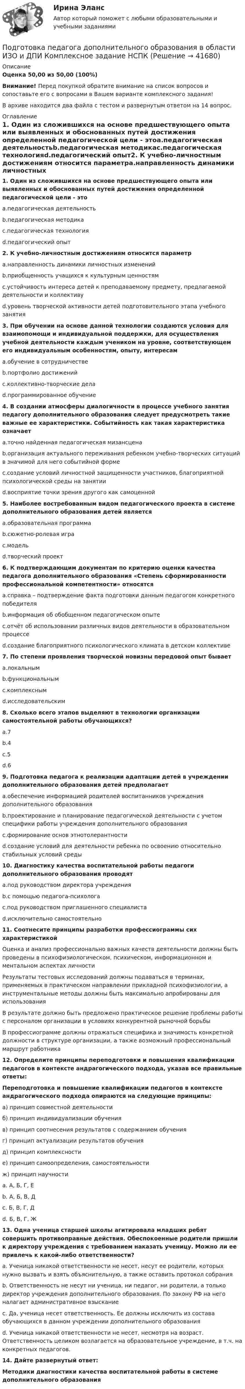     
          Описание
          Оценка 50,00 из 50,00 (100%)Внимание! Перед покупкой обратите внимание на список вопросов и сопоставьте его с вопросами в Вашем варианте комплексного задания!В архиве находится два файла с тестом и развернутым ответом на 14 вопрос. 
          Оглавление
          1. Один из сложившихся на основе предшествующего опыта или выявленных и обоснованных путей достижения определенной педагогической цели - этоa.педагогическая деятельностьb.педагогическая методикаc.педагогическая технологияd.педагогический опыт2. К учебно-личностным достижениям относится параметрa.направленность динамики личностных измененийb.приобщенность учащихся к культурным ценностямc.устойчивость интереса детей к преподаваемому предмету, предлагаемой деятельности и коллективуd.уровень творческой активности детей подготовительного этапа учебного занятия3. При обучении на основе данной технологии создаются условия для взаимопомощи и индивидуальной поддержки, для осуществления учебной деятельности каждым учеником на уровне, соответствующем его индивидуальным особенностям, опыту, интересамa.обучение в сотрудничествеb.портфолио достиженийc.коллективно-творческие делаd.программированное обучение4. В создании атмосферы диалогичности в процессе учебного занятия педагогу дополнительного образования следует предусмотреть такие важные ее характеристики. Событийность как такая характеристика означаетa.точно найденная педагогическая мизансценаb.организация актуального переживания ребенком учебно-творческих ситуаций в значимой для него событийной формеc.создание условий личностной защищенности участников, благоприятной психологической среды на занятииd.восприятие точки зрения другого как самоценной5. Наиболее востребованным видом педагогического проекта в системе дополнительного образования детей являетсяa.образовательная программаb.сюжетно-ролевая играc.модельd.творческий проект 6. К подтверждающим документам по критерию оценки качества педагога дополнительного образования «Степень сформированности профессиональной компетентности» относятсяa.справка – подтверждение факта подготовки данным педагогом конкретного победителяb.информация об обобщенном педагогическом опытеc.отчёт об использовании различных видов деятельности в образовательном процессеd.создание благоприятного психологического климата в детском коллективе7. По степени проявления творческой новизны передовой опыт бываетa.локальнымb.функциональнымc.комплекснымd.исследовательским8. Сколько всего этапов выделяют в технологии организации самостоятельной работы обучающихся?a.7b.4c.5d.69. Подготовка педагога к реализации адаптации детей в учреждении дополнительного образования детей предполагаетa.обеспечение информацией родителей воспитанников учреждения дополнительного образованияb.проектирование и планирование педагогической деятельности с учетом специфики работы учреждения дополнительного образованияc.формирование основ этнотолерантностиd.создание условий для деятельности ребенка по освоению относительно стабильных условий среды10. Диагностику качества воспитательной работы педагоги дополнительного образования проводятa.под руководством директора учрежденияb.с помощью педагога-психологаc.под руководством приглашенного специалистаd.исключительно самостоятельно11. Соотнесите принципы разработки профессиограммы сих характеристикой Оценка и анализ профессионально важных качеств деятельности должны быть проведены в психофизиологическом, психическом, информационном и ментальном аспектах личностиРезультаты тестовых исследований должны подаваться в терминах, применяемых в практическом направлении прикладной психофизиологии, а инструментальные методы должны быть максимально апробированы для использованияВ результате должно быть предложено практическое решение проблемы работы с персоналом организации в условиях конкурентной рыночной борьбыВ профессиограмме должны отражаться специфика и значимость конкретной должности в структуре организации, а также возможный профессиональный маршрут работника  12. Определите принципы переподготовки и повышения квалификации педагогов в контексте андрагогического подхода, указав все правильные ответы: Переподготовка и повышение квалификации педагогов в контексте андрагогического подхода опираются на следующие принципы: а) принцип совместной деятельностиб) принцип индивидуализации обученияв) принцип соотнесения результатов с содержанием обученияг) принцип актуализации результатов обученияд) принцип комплексностие) принцип самоопределения, самостоятельностиж) принцип научностиa. А, Б, Г, Еb. А, Б, В, Дc. Б, В, Г, Дd. Б, В, Г, Ж13. Одна ученица старшей школы агитировала младших ребят совершить противоправные действия. Обеспокоенные родители пришли к директору учреждения с требованием наказать ученицу. Можно ли ее привлечь к какой-либо ответственности? a. Ученица никакой ответственности не несет, несут ее родители, которых нужно вызвать и взять объяснительную, а также оставить протокол собранияb. Ответственность не несут ни ученица, ни педагог, ни родители, а только директор учреждения дополнительного образования. По закону РФ на него налагает административное взысканиеc. Да, ученица несет ответственность. Ее должны исключить из состава обучающихся в данном учреждении дополнительного образованияd. Ученица никакой ответственности не несет, несмотря на возраст. Ответственность целиком возлагается на образовательное учреждение, в т.ч. на конкретных педагогов.14. Дайте развернутый ответ: Методики диагностики качества воспитательной работы в системе дополнительного образования 
            
            
            Подготовка педагога дополнительного образования в области изобразительной деятельности и декоративно-прикладного искусства Практическое занятие 6 (Ручное) НСПКПодготовка педагога дополнительного образования в области ИЗО и ДПИ Комплексное задание НСПКПОДГОТОВКА ПЕДАГОГА ДОПОЛНИТЕЛЬНОГО ОБРАЗОВАНИЯ В ОБЛАСТИ СОЦИАЛЬНО-ПЕДАГОГИЧЕСКОЙ ДЕЯТЕЛЬНОСТИПодготовка педагога дополнительного образования в области социально-педагогической деятельности  Комплексное задание  НСПКПодготовка педагога дополнительного образования в области социально-педагогической деятельности Комплексное задание  НСПКПодготовка педагога дополнительного образования в области социально-педагогической деятельности (ПДО, 1 часть)Подготовка педагога дополнительного образования в области социально-педагогической деятельности (ПДО, 1 часть)Подготовка педагога дополнительного образования в области изобразительной деятельности и декоративно-прикладного искусства (ИЗО, 2 часть) КомплексноеПодготовка педагога дополнительного образования в области изобразительной деятельности и декоративно-прикладного искусства (ИЗО, 2 часть) Тестовые вопросы к разделу №4Подготовка педагога дополнительного образования в области изобразительной деятельности и декоративно-прикладного искусства (ИЗО, 2 часть) Тестовые вопросы к разделу №5Подготовка педагога дополнительного образования в области изобразительной деятельности и декоративно-прикладного искусства (ИЗО, 2 часть) Тестовые вопросы к разделу №6Подготовка педагога дополнительного образования в области изобразительной деятельности и декоративно-прикладного искусства Практическое занятие 1 (Ручное) НСПК Подготовка педагога дополнительного образования в области изобразительной деятельности и декоративно-прикладного искусства Практическое занятие 3 (Ручное) НСПКПодготовка педагога дополнительного образования в области изобразительной деятельности и декоративно-прикладного искусства Практическое занятие 4 (Ручное) НСПК