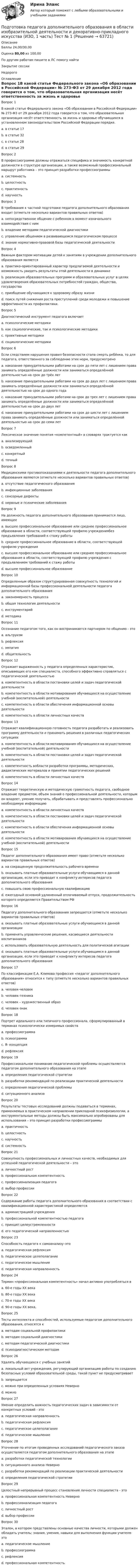      
            Описание
            Баллы 24,00/30,00Оценка 80,00 из 100,00По другим работам пишите в ЛС помогу найтиЗакрытие сессииНедорого 
            Оглавление
            Вопрос 1В какой статье Федерального закона «Об образовании в Российской Федерации» № 273-ФЗ от 29 декабря 2012 года говорится о том, что образовательная организация несёт ответственность за жизнь и здоровье обучающихся в установленном законодательством Российской Федерации порядке.a. в статье 17b. в статье 32c. в статье 28 d. в статье 29Вопрос 2В профессиограмме должны отражаться специфика и значимость конкретной должности в структуре организации, а также возможный профессиональный маршрут работника – это принцип разработки профессиограммыa. системность b. целостностьc. практичностьd. научностьВопрос 3В требования к частной подготовке педагога дополнительного образования входит (отметьте несколько вариантов правильных ответов)a. непосредственное общение с ребенком в момент изначального взаимодействия с нимb. владение методами педагогической диагностики c. управление общением в развивающемся педагогическом процессеd. знание нормативно-правовой базы педагогической деятельности Вопрос 4Важным фактором мотивации детей к занятиям в учреждении дополнительного образования являетсяa. практико-ориентированный характер предлагаемой деятельности и возможность увидеть результаты этой деятельности в динамике b. реализация образовательных программ и образовательных услуг в целях удовлетворения образовательных потребностей граждан, общества, государстваc. приобщение обучающихся к здоровому образу жизниd. поиск путей снижения роста преступлений среди молодежи и повышение эффективности их профилактики.Вопрос 5Диагностический инструмент педагога включаетa. психологические методикиb. как социологические, так и психологические методики c. проективные методикиd. социологические методикиВопрос 6Если следствием нарушения правил безопасности стала смерть ребёнка, то для педагога, ответственного за соблюдение этих норм, предусмотреноa. наказание принудительными работами на срок до пяти лет с лишением права занимать определённые должности или заниматься определённой деятельностью на срок до трёх лет b. наказание принудительными работами на срок до двух лет с лишением права занимать определённые должности или заниматься определённой деятельностью на срок до одного годаc. наказание принудительными работами на срок до трех лет с лишением права занимать определённые должности или заниматься определённой деятельностью на срок до двух летd. наказание принудительными работами на срок до шести лет с лишением права занимать определённые должности или заниматься определённой деятельностью на срок до семи летВопрос 7Лексическое значение понятия «компетентный» в словарях трактуется какa. анализирующийb. осведомленный c. конкретныйd. точныйВопрос 8Медицинскими противопоказаниями к деятельности педагога дополнительного образования являются (отметьте несколько вариантов правильных ответов)a. отсутствие педагогического образованияb. инфекционные заболевания c. сенсорные дефекты d. нервные и психические заболевания Вопрос 9На должность педагога дополнительного образования принимается лицо, имеющееa. высшее профессиональное образование или среднее профессиональное образование в области, соответствующей профилю учреждениябез предъявления требований к стажу работы b. среднее профессиональное образование в области, соответствующей профилю учрежденияc. высшее профессиональное образование или среднее профессиональное образование в области, соответствующей профилю учреждения с предъявлением требований к стажу работыd. высшее профессиональное образованиеВопрос 10Определенным образом структурированная совокупность технологий и информационной базы профессиональной деятельности педагога дополнительного образованияa. закономерность процесса b. общая технология деятельностиc. инструментарийd. методикаВопрос 11Осознание педагогом того, как он воспринимается партнером по общению - этоa. альтруизмb. рефлексия c. эмпатияd. общительностьВопрос 12Отражает выраженность у педагога определенных характеристик, описывающих его как специалиста, способного эффективно справляться с педагогической деятельностьюa. компетентность в области постановки целей и задач педагогической деятельностиb. компетентность в области мотивирования обучающихся на осуществление учебной (воспитательной) деятельностиc. компетентность в области обеспечения информационной основы деятельностиd. компетентность в области личностных качеств Вопрос 13Отражает квалификационную готовность педагога разработать и реализовать программу деятельности и принимать решения в различных педагогических ситуацияхa. компетентность в области мотивирования обучающихся на осуществление учебной (воспитательной) деятельностиb. компетентность в области постановки целей и задач педагогической деятельностиc. компетентность вобласти разработки программы, методических, дидактических материалов и принятии педагогических решений d. компетентность в области личностных качествВопрос 14Отражает теоретическую и методическую грамотность педагога, свободное владение предметом, объем знаний о профессиональной деятельности, которым он владеет, умение получать, обрабатывать и представлять профессионально необходимую информациюa. компетентность в области личностных качеств b. компетентность в области постановки целей и задач педагогической деятельностиc. компетентность в области обеспечения информационной основы деятельностиd. компетентность в области мотивирования обучающихся на осуществление учебной (воспитательной) деятельностиВопрос 15Педагог дополнительного образования имеет право (отметьте несколько вариантов правильных ответов)a. на сокращенную продолжительность рабочего времени b. оказывать платные образовательные услуги обучающимся в данной организации, если это приводит к конфликту интересов педагога дополнительного образованияc. повышать свою профессиональную квалификацию d. ежегодный основной удлиненный оплачиваемый отпуск, продолжительность которого определяется Правительством РФ Вопрос 16Педагогу дополнительного образования запрещается (отметьте несколько вариантов правильных ответов)a. оказывать платные образовательные услуги обучающимся в данной организацииb. применять управленческие решения, касающиеся деятельности воспитанниковc. использовать образовательную деятельность для политической агитации d. оказывать платные образовательные услуги обучающимся в данной организации, если это приводит к конфликту интересов педагога дополнительного образования Вопрос 17По классификации Е.А. Климова профессия «педагог дополнительного образования» относится к типу (отметьте несколько вариантов правильных ответов)a. человек-человек b. человек-техникаc. человек – художественный образ d. человек-знакВопрос 18Портрет идеального или типичного профессионала, сформулированный в терминах психологически измеримых свойствa. профессиограммаb. психограмма c. Я- концепцияd. рефлексияВопрос 19Профессиональное понимание педагогической проблемы осуществляется педагогом дополнительного образования на этапеa. определения педагогической стратегии b. разработки рекомендаций по реализации практической деятельностиc. определения педагогической проблемыd. ситуационного анализаВопрос 20Результаты тестовых исследований должны подаваться в терминах, применяемых в практическом направлении прикладной психофизиологии, а инструментальные методы должны быть максимально апробированы для использования – это принцип разработки профессиограммыa. практичность b. целостностьc. научностьd. системностьВопрос 21Совокупность профессиональных и личностных качеств, необходимых для успешной педагогической деятельности – этоa. личностный ростb. профессиональная компетентность c. профессионализация педагогаd. выбор профессииВопрос 22Содержание работы педагога дополнительного образования в соответствии с квалификационной характеристикой определяетсяa. администрацией учрежденияb. профессиональной компетентностью педагогаc. принцип целеустремленностиd. его педагогической направленностью Вопрос 23Способность педагога к самоанализу–этоa. педагогическая рефлексия b. педагогическое целеполаганиеc. педагогическое мышлениеd. педагогическая направленностьВопрос 24Термин «профессиональная компетентность» начал активно употребляться вa. 60-е годы ХХ векаb. 80-е годы ХХ векаc. 70-е годы ХХ векаd. 90-е годы ХХ века, Вопрос 25Тесты интеллекта и способностей, используемые педагогом дополнительного образования, относятся кa. методам социальной профилактикиb. методам социальной диагностикиc. методам педагогической диагностикиd. психодиагностическим методам Вопрос 26Удалять обучающихся с учебных занятийa. локальный акт учреждения, регулирующий организацию работы по созданию безопасных условий образовательной среды, такой пункт не предусматриваетb. запрещаетсяc. можно при определенных условиях Неверноd. можноВопрос 27Умение определить важность педагогических задач в зависимости от конкретных условий - этоa. педагогическая направленностьb. педагогическая рефлексияc. педагогическое целеполагание d. педагогическое мышлениеВопрос 28Уточнение по итогам проведенных исследований педагогического заказа осуществляется педагогом дополнительного образования на этапеa. разработки педагогической технологииb. ситуационного анализа Неверноc. разработки рекомендаций по реализации практической деятельностиd. определения педагогической стратегииВопрос 29Целостный непрерывный процесс становления личности специалиста - этоa. профессиональная компетентность Неверноb. профессионализация педагогаc. личностный ростd. выбор профессииВопрос 30Эталон, в котором представлены основные качества личности, которыми должен обладать учитель; знания, умения, навыки для выполнения функции учителя- этоa. педагогическое мышлениеb. профессиограмма c. рефлексияd. профессиональная компетентность  
            
            
            Подготовка педагога в области социально-педагогической деятельностиПодготовка педагога дополнительного образования в области изобразительной деятельности и декоративно-прикладного искусства (ИЗО, 1 часть) Тест № 1Подготовка педагога дополнительного образования в области изобразительной деятельности и декоративно-прикладного искусства (ИЗО, 1 часть) Тест № 2Подготовка педагога дополнительного образования в области изобразительной деятельности и декоративно-прикладного искусства (ИЗО, 1 часть) Тест № 3Подготовка педагога дополнительного образования в области изобразительной деятельности и декоративно-прикладного искусства (ИЗО, 2 часть) КомплексноеПодготовка педагога дополнительного образования в области изобразительной деятельности и декоративно-прикладного искусства (ИЗО, 2 часть) Тестовые вопросы к разделу №4Подготовка педагога дополнительного образования в области изобразительной деятельности и декоративно-прикладного искусства (ИЗО, 2 часть) Тестовые вопросы к разделу №5💯 Подготовка детей к школе (ответы на тест Синергия / МТИ / МосАП, декабрь 2022)💯 Подготовка детей к школе (ответы на тест Синергия / МТИ / МосАП, ноябрь 2022)💯 Подготовка детей к школе (ответы на тест Синергия / МТИ / МосАП, октябрь 2022)Подготовка и выполнение художественно-оформительских работ Тестовые вопросы к разделу 1 НСПКПодготовка и выполнение художественно-оформительских работ Тестовые вопросы к разделу 2 НСПКПодготовка и выполнение художественно-оформительских работ Тестовые вопросы к разделу 3 НСПКПодготовка к работе вожатого в детском оздоровительном лагере. Синергия. Ответы на ИТОГОВЫЙ ТЕСТ. На отлично!