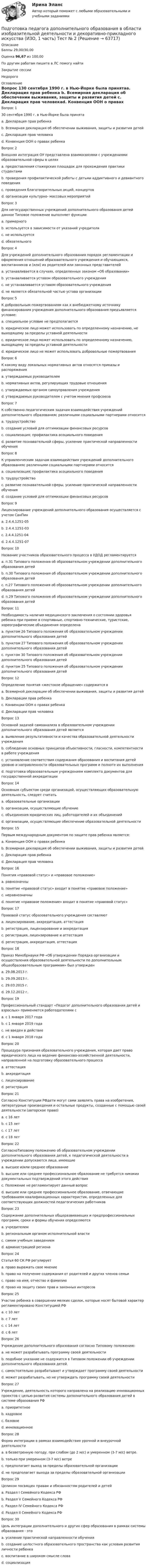      
            Описание
            Баллы 29,00/30,00Оценка 96,67 из 100,00По другим работам пишите в ЛС помогу найтиЗакрытие сессииНедорого 
            Оглавление
            Вопрос 130 сентября 1990 г. в Нью-Йорке была принятаa. Декларация прав ребенка b. Всемирная декларация об обеспечении выживания, защиты и развития детей c. Декларация прав человекаd. Конвенция ООН о правах ребенкаВопрос 2Внешняя интеграция ОУ представлена взаимосвязями с учреждениями образовательной сферы в целяхa. предоставления стажерских площадок для прохождения практики студентамиb. проведения профилактической работы с детьми аддиктивного и девиантного поведенияc. проведения благотворительных акций, концертовd. организации культурно- массовых мероприятий Вопрос 3Для негосударственных учреждений дополнительного образования детей данное Типовое положение выполняет функцииa. примерного b. используется в зависимости от указаний учредителяc. не используетсяd. обязательногоВопрос 4Для учреждений дополнительного образования порядок регламентации и оформления отношений образовательного учреждения и обучающихся, воспитанников и (или) их родителей или законных представителейa. устанавливается в случаях, определенных законом «Об образовании»b. устанавливается уставом образовательного учреждения c. не устанавливается уставом образовательного учрежденияd. не является обязательной частью устава организацииВопрос 5К добровольным пожертвованиям как к внебюджетному источнику финансирования учреждения дополнительного образования предъявляется условие:a. специальное условие не предполагаетсяb. юридическое лицо может использовать по определенному назначению, не выходящему за пределы уставной деятельностиc. юридическое лицо может использовать по определенному назначению, выходящему за пределы уставной деятельности d. юридическое лицо не может использовать добровольные пожертвованияВопрос 6К какому виду локальных нормативных актов относятся приказы и распоряженияa. утверждаемых руководителем b. нормативных актов, регулирующих трудовые отношенияc. утверждаемых органом самоуправления учрежденияd. утверждаемых руководителем с учетом мнения профсоюзаВопрос 7К собственно педагогическим задачам взаимодействия учреждений дополнительного образованияс различными социальными партнерами относитсяa. трудоустройствоb. создание условий для оптимизации финансовых ресурсовc. социализация; профилактика асоциального поведенияd. развитие познавательной сферы, усиление практической направленности обучения Вопрос 8К управленческим задачам взаимодействия учреждений дополнительного образованияс различными социальными партнерами относитсяa. социализация; профилактика асоциального поведенияb. трудоустройствоc. развитие познавательной сферы, усиление практической направленности обученияd. создание условий для оптимизации финансовых ресурсов Вопрос 9Лицензирование учреждений дополнительного образования осуществляется с учетом СанПинa. 2.4.4.1251-05b. 2.4.4.1251-03 c. 2.4.4.1251-04d. 2.4.4.1251-07Вопрос 10Название участников образовательного процесса в УДОД регламентируетсяa. п.31 Типового положения об образовательном учреждении дополнительного образования детейb. п.30 Типового положения об образовательном учреждении дополнительного образования детей c. п.27 Типового положения об образовательном учреждении дополнительного образования детейd. п.29 Типового положения об образовательном учреждении дополнительного образования детейВопрос 11Необходимость наличия медицинского заключения о состоянии здоровья ребенка при приеме в спортивные, спортивно-технические, туристские, хореографические объединения определенаa. пунктом 26 Типового положения об образовательном учреждении дополнительного образования детейb. пунктом 27 Типового положения об образовательном учреждении дополнительного образования детей c. пунктом 30 Типового положения об образовательном учреждении дополнительного образования детейd. пунктом 25 Типового положения об образовательном учреждении дополнительного образования детейВопрос 12Определение понятия «жестокое обращение» содержится вa. Всемирной декларации об обеспечении выживания, защиты и развития детейb. Декларации прав ребенкаc. Конвенции ООН о правах ребенка d. Декларации прав человекаВопрос 13Основной задачей самоанализа в образовательном учреждении дополнительного образования детей являетсяa. выявление результативности и качества образовательной деятельности учреждения b. соблюдение основных принципов объективности, гласности, компетентности в работе учрежденияc. установление соответствия содержания образования и воспитания детей уровню и направленности образовательных программ и полноте их выполненияd. подготовка образовательным учреждением комплекта документов для государственной аккредитацииВопрос 14Основным субъектом среди организаций, осуществляющих образовательную деятельность, следует считатьa. образовательные организации b. организации, осуществляющие обучениеc. объединения юридических лиц, работодателей и их объединенийd. организации, осуществляющие обеспечение образовательной деятельностиВопрос 15Первым международным документом по защите прав ребенка является:a. Конвенция ООН о правах ребенкаb. Всемирная декларация об обеспечении выживания, защиты и развития детейc. Декларация прав ребенка d. Декларация прав человекаВопрос 16Понятия «правовой статус» и «правовое положение»a. равнозначныb. понятие «правовой статус» входит в понятие «правовое положение»c. неравнозначны d. понятие «правовое положение» входит в понятие «правовой статус»Вопрос 17Правовой статус образовательного учреждения составляютa. лицензирование, аккредитация, аттестацияb. регистрация, лицензирование и аккредитация c. регистрация, лицензирование и аттестацияd. регистрация, аккредитация, аттестацияВопрос 18Приказ Минобрнауки РФ «Об утверждении Порядка организации и осуществления образовательной деятельности по дополнительным общеобразовательным программам» был утвержденa. 29.08.2013 г. b. 29.09.2013 г.c. 29.03.2015 г.d. 29.12.2012 г.Вопрос 19Профессиональный стандарт «Педагог дополнительного образования детей и взрослых» применяется работодателями сa. с 1 января 2017 года b. с 1 января 2019 годаc. не введен в действиеd. с 1 января 2018 годаВопрос 20Процедура признания образовательного учреждения, которая дает право юридического лица на ведение финансово-хозяйственной деятельности, направленной на подготовку образовательного процессаa. аттестацияb. аккредитацияc. лицензированиеd. регистрация Вопрос 21Согласно Конституции РФдети могут сами заявлять права на изобретения, литературные произведения и остальные продукты, созданные с помощью своей деятельности (авторское право)a. с 16 лет b. с 15 летc. с 17 летd. с 18 летВопрос 22СогласноТиповому положению об образовательном учреждении дополнительного образования детей, к педагогической деятельности в учреждении допускаются лица, имеющиеa. высшее и/или среднее образованиеb. высшее или среднее профессиональное образование не требуется никаких документальных подтверждений этого действияc. Положение не регламентирует данный вопросd. высшее или среднее профессиональное образование, отвечающие требованиям квалификационных характеристик, определенных для соответствующих должностей педагогических работников Вопрос 23Содержание дополнительных общеразвивающих и предпрофессиональных программ, сроки и формы обучения определяютсяa. учредителемb. региональным органом исполнительной властиc. самим учебным заведением d. администрацией регионаВопрос 24Статья 60 СК РФ регулируетa. право выражать свое мнениеb. право на получение содержания от родителей и других членов семьи c. право на имя, отчество и фамилиюd. право на защиту своих прав и законных интересовВопрос 25Участие ребенка в совершении мелких сделок, которые носят бытовой характер регламентировано Конституцией РФa. с 10 летb. с 7 летc. с 14 летd. с 6 лет Вопрос 26Учреждение дополнительного образования согласно Типовому положению:a. не может разрабатывать программу своей деятельностиb. подобное указание не содержится в Типовом положении об учреждении дополнительного образования детей.c. самостоятельно разрабатывает и утверждает программу своей деятельностиd. может разрабатывать, но не утверждать программу своей деятельности Вопрос 27Учреждение, деятельность которого направлена на реализацию инновационных проектов с целью развития системы дополнительного образования детей в системе образования РФa. приоритетноеb. кадровоеc. базовое d. инновационноеВопрос 28Форма интеграции в рамках взаимодействия урочной и внеурочной деятельностиa. в безветренную погоду, при слабом (до 2 м/с) и умеренном (3-7 м/с) ветре. b. только при умеренном (3-7 м/с) ветреc. предполагает выход за пределы образовательной организацииd. не предполагает выхода за пределы образовательной организацииВопрос 29Целиком посвящен правам и обязанностям родителей и детейa. Раздел I Семейного Кодекса РФb. Раздел V Семейного Кодекса РФc. Раздел IV Семейного Кодекса РФ d. Раздел II Семейного Кодекса РФВопрос 30Цель интеграции дополнительного и других сфер образования в рамках системы образования - этоa. усиление практической направленности обученияb. создание целостного образовательного пространства как условия развития личности ребенка c. воспитание в широком смысле словаd. социализация  
            
            
            Подготовка педагога дополнительного образования в области изобразительной деятельности и декоративно-прикладного искусства (ИЗО, 1 часть) Тест № 1Подготовка педагога дополнительного образования в области изобразительной деятельности и декоративно-прикладного искусства (ИЗО, 1 часть) Тест № 2Подготовка педагога дополнительного образования в области изобразительной деятельности и декоративно-прикладного искусства (ИЗО, 1 часть) Тест № 3Подготовка педагога дополнительного образования в области изобразительной деятельности и декоративно-прикладного искусства (ИЗО, 2 часть) КомплексноеПодготовка педагога дополнительного образования в области изобразительной деятельности и декоративно-прикладного искусства (ИЗО, 2 часть) Тестовые вопросы к разделу №4Подготовка педагога дополнительного образования в области изобразительной деятельности и декоративно-прикладного искусства (ИЗО, 2 часть) Тестовые вопросы к разделу №5Подготовка педагога дополнительного образования в области изобразительной деятельности и декоративно-прикладного искусства (ИЗО, 2 часть) Тестовые вопросы к разделу №6💯 Подготовка детей к школе (ответы на тест Синергия / МТИ / МосАП, ноябрь 2022)💯 Подготовка детей к школе (ответы на тест Синергия / МТИ / МосАП, октябрь 2022)Подготовка и выполнение художественно-оформительских работ Тестовые вопросы к разделу 1 НСПКПодготовка и выполнение художественно-оформительских работ Тестовые вопросы к разделу 2 НСПКПодготовка и выполнение художественно-оформительских работ Тестовые вопросы к разделу 3 НСПКПодготовка к работе вожатого в детском оздоровительном лагере. Синергия. Ответы на ИТОГОВЫЙ ТЕСТ. На отлично!Подготовка машин