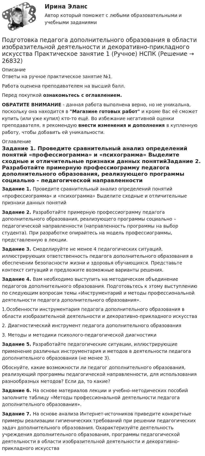     
          Описание
          Ответы на ручное практическое занятие №1.Работа оценена преподавателем на высший балл.Перед покупкой ознакомьтесь с оглавлением.ОБРАТИТЕ ВНИМАНИЕ - данная работа выполнена верно, но не уникальна, поскольку она находится в Магазине готовых работ и кроме Вас её сможет купить (или уже купил) кто-то ещё. Во избежание негативной оценки преподавателя, я рекомендую внести изменения и дополнения в купленную работу, чтобы добавить ей уникальности. 
          Оглавление
          Задание 1. Проведите сравнительный анализ определений понятий «профессиограмма» и «психограмма» Выделите сходные и отличительные признаки данных понятийЗадание 2. Разработайте примерную профессиограмму педагога дополнительного образования, реализующего программы социально – педагогической направленности (направленность программы на выбор студента). При разработке опирайтесь на модель профессиограммы, представленную в лекции.Задание 3. Смоделируйте не менее 4 педагогических ситуаций, иллюстрирующих ответственность педагога дополнительного образования в обеспечении безопасности жизни и здоровья обучающихся. Представьте контекст ситуаций и предложите возможные варианты решения.Задание 4. Вам необходимо выступить на методическом объединение педагогов дополнительного образования. Подготовьтесь к этому выступлению по следующим вопросам темы «Инструментарий и методы профессиональной деятельности педагога дополнительного образования».1.Особенности инструментария педагога дополнительного образования в области изобразительной деятельности и декоративно-прикладного искусства2. Диагностический инструмент педагога дополнительного образования3. Методы и методики психолого-педагогической диагностикиЗадание 5. Разработайте педагогические ситуации, иллюстрирующие применение различных инструментария и методов в деятельности педагога дополнительного образования (не менее 3).Обоснуйте, какие возможности ли педагог дополнительного образования, реализующий программы педагогической направленности, для использования разнообразных методов? Если да, то какие?Задание 6. На основе материалов лекции и учебно–методических пособий заполните таблицу «Методы профессиональной деятельности педагога дополнительного образования».Задание 7. На основе анализа Интернет-источников приведите конкретные примеры реализации гигиенических требований при решении педагогических задач дополнительного образования. Охарактеризуйте деятельность учреждения дополнительного образования, программы педагогической деятельности в области изобразительной деятельности и декоративно-прикладного искусства 
            
            
            Подготовка педагога дополнительного образования в области изобразительной деятельности и декоративно-прикладного искусства (ИЗО, 2 часть) Тестовые вопросы к разделу №6Подготовка педагога дополнительного образования в области изобразительной деятельности и декоративно-прикладного искусства Практическое занятие 1 (Ручное) НСПК Подготовка педагога дополнительного образования в области изобразительной деятельности и декоративно-прикладного искусства Практическое занятие 3 (Ручное) НСПКПодготовка педагога дополнительного образования в области изобразительной деятельности и декоративно-прикладного искусства Практическое занятие 4 (Ручное) НСПКПодготовка педагога дополнительного образования в области изобразительной деятельности и декоративно-прикладного искусства Практическое занятие 5 (Ручное) НСПКПодготовка педагога дополнительного образования в области изобразительной деятельности и декоративно-прикладного искусства Практическое занятие 6 (Ручное) НСПКПодготовка педагога дополнительного образования в области ИЗО и ДПИ Комплексное задание НСПКПодготовка машинПодготовка педагога в области социально-педагогической деятельностиПодготовка педагога дополнительного образования в области изобразительной деятельности и декоративно-прикладного искусства (ИЗО, 1 часть) Тест № 1Подготовка педагога дополнительного образования в области изобразительной деятельности и декоративно-прикладного искусства (ИЗО, 1 часть) Тест № 2Подготовка педагога дополнительного образования в области изобразительной деятельности и декоративно-прикладного искусства (ИЗО, 1 часть) Тест № 3Подготовка педагога дополнительного образования в области изобразительной деятельности и декоративно-прикладного искусства (ИЗО, 2 часть) КомплексноеПодготовка педагога дополнительного образования в области изобразительной деятельности и декоративно-прикладного искусства (ИЗО, 2 часть) Тестовые вопросы к разделу №4