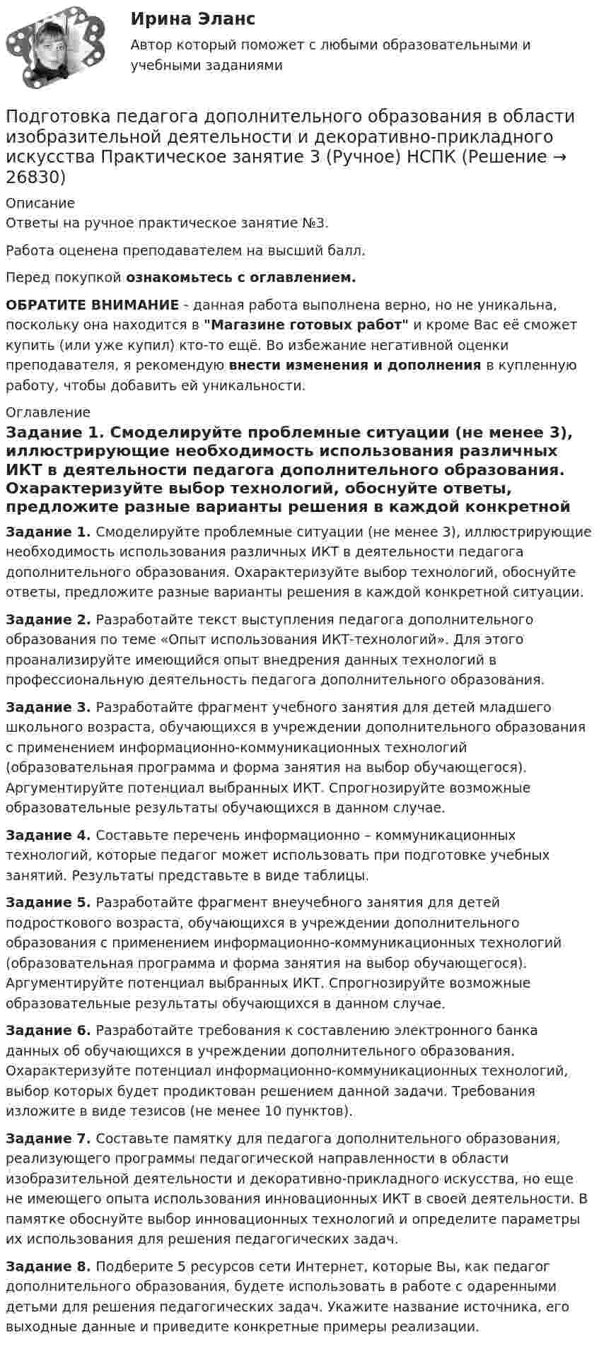     
          Описание
          Ответы на ручное практическое занятие №3.Работа оценена преподавателем на высший балл.Перед покупкой ознакомьтесь с оглавлением.ОБРАТИТЕ ВНИМАНИЕ - данная работа выполнена верно, но не уникальна, поскольку она находится в Магазине готовых работ и кроме Вас её сможет купить (или уже купил) кто-то ещё. Во избежание негативной оценки преподавателя, я рекомендую внести изменения и дополнения в купленную работу, чтобы добавить ей уникальности. 
          Оглавление
          Задание 1. Смоделируйте проблемные ситуации (не менее 3), иллюстрирующие необходимость использования различных ИКТ в деятельности педагога дополнительного образования. Охарактеризуйте выбор технологий, обоснуйте ответы, предложите разные варианты решения в каждой конкретной ситуации.Задание 2. Разработайте текст выступления педагога дополнительного образования по теме «Опыт использования ИКТ-технологий». Для этого проанализируйте имеющийся опыт внедрения данных технологий в профессиональную деятельность педагога дополнительного образования.Задание 3. Разработайте фрагмент учебного занятия для детей младшего школьного возраста, обучающихся в учреждении дополнительного образования с применением информационно-коммуникационных технологий (образовательная программа и форма занятия на выбор обучающегося). Аргументируйте потенциал выбранных ИКТ. Спрогнозируйте возможные образовательные результаты обучающихся в данном случае.Задание 4. Составьте перечень информационно – коммуникационных технологий, которые педагог может использовать при подготовке учебных занятий. Результаты  представьте в виде таблицы.Задание 5. Разработайте фрагмент внеучебного занятия для детей подросткового возраста, обучающихся в учреждении дополнительного образования с применением информационно-коммуникационных технологий (образовательная программа и форма занятия на выбор обучающегося). Аргументируйте потенциал выбранных ИКТ. Спрогнозируйте возможные образовательные результаты обучающихся в данном случае.Задание 6. Разработайте требования к составлению электронного банка данных об обучающихся в учреждении дополнительного образования. Охарактеризуйте потенциал информационно-коммуникационных технологий, выбор которых будет продиктован решением данной задачи. Требования изложите в виде тезисов (не менее 10 пунктов).Задание 7. Составьте памятку для педагога дополнительного образования, реализующего программы педагогической направленности в области изобразительной деятельности и декоративно-прикладного искусства, но еще не имеющего опыта использования инновационных ИКТ в своей деятельности. В памятке обоснуйте выбор инновационных технологий и определите параметры их использования для решения педагогических задач.Задание 8. Подберите 5 ресурсов сети Интернет, которые Вы, как педагог дополнительного образования, будете использовать в работе с одаренными детьми для решения педагогических задач. Укажите название источника, его выходные данные и приведите конкретные примеры реализации. 
            
            
            Подготовка педагога дополнительного образования в области изобразительной деятельности и декоративно-прикладного искусства Практическое занятие 1 (Ручное) НСПК Подготовка педагога дополнительного образования в области изобразительной деятельности и декоративно-прикладного искусства Практическое занятие 3 (Ручное) НСПКПодготовка педагога дополнительного образования в области изобразительной деятельности и декоративно-прикладного искусства Практическое занятие 4 (Ручное) НСПКПодготовка педагога дополнительного образования в области изобразительной деятельности и декоративно-прикладного искусства Практическое занятие 5 (Ручное) НСПКПодготовка педагога дополнительного образования в области изобразительной деятельности и декоративно-прикладного искусства Практическое занятие 6 (Ручное) НСПКПодготовка педагога дополнительного образования в области ИЗО и ДПИ Комплексное задание НСПКПОДГОТОВКА ПЕДАГОГА ДОПОЛНИТЕЛЬНОГО ОБРАЗОВАНИЯ В ОБЛАСТИ СОЦИАЛЬНО-ПЕДАГОГИЧЕСКОЙ ДЕЯТЕЛЬНОСТИПодготовка педагога в области социально-педагогической деятельностиПодготовка педагога дополнительного образования в области изобразительной деятельности и декоративно-прикладного искусства (ИЗО, 1 часть) Тест № 1Подготовка педагога дополнительного образования в области изобразительной деятельности и декоративно-прикладного искусства (ИЗО, 1 часть) Тест № 2Подготовка педагога дополнительного образования в области изобразительной деятельности и декоративно-прикладного искусства (ИЗО, 1 часть) Тест № 3Подготовка педагога дополнительного образования в области изобразительной деятельности и декоративно-прикладного искусства (ИЗО, 2 часть) КомплексноеПодготовка педагога дополнительного образования в области изобразительной деятельности и декоративно-прикладного искусства (ИЗО, 2 часть) Тестовые вопросы к разделу №4Подготовка педагога дополнительного образования в области изобразительной деятельности и декоративно-прикладного искусства (ИЗО, 2 часть) Тестовые вопросы к разделу №5