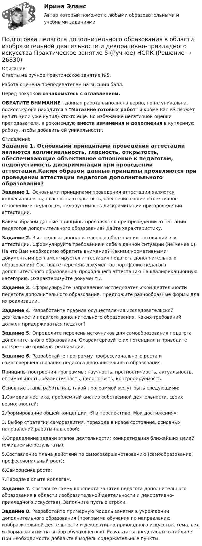     
          Описание
          Ответы на ручное практическое занятие №5.Работа оценена преподавателем на высший балл.Перед покупкой ознакомьтесь с оглавлением.ОБРАТИТЕ ВНИМАНИЕ - данная работа выполнена верно, но не уникальна, поскольку она находится в Магазине готовых работ и кроме Вас её сможет купить (или уже купил) кто-то ещё. Во избежание негативной оценки преподавателя, я рекомендую внести изменения и дополнения в купленную работу, чтобы добавить ей уникальности. 
          Оглавление
          Задание 1. Основными принципами проведения аттестации являются коллегиальность, гласность, открытость, обеспечивающие объективное отношение к педагогам, недопустимость дискриминации при проведении аттестации.Каким образом данные принципы проявляются при проведении аттестации педагогов дополнительного образования? Дайте характеристику.Задание 2. Вы - педагог дополнительного образования, готовящийся к аттестации. Сформулируйте требования к себе в данной ситуации (не менее 6). На что Вам необходимо обратить внимание? Какими нормативными документами регламентируется аттестация педагога дополнительного образования? Составьте перечень документов портфолио педагога дополнительного образования, проходящего аттестацию на квалификационную категорию. Охарактеризуйте документы.Задание 3. Сформулируйте направления исследовательской деятельности педагога дополнительного образования. Предложите разнообразные формы для их реализации.Задание 4. Разработайте правила осуществления исследовательской деятельности педагога дополнительного образования. Каких требований должен придерживаться педагог?Задание 5. Определите перечень источников для самообразования педагога дополнительного образования. Охарактеризуйте их потенциал и приведите конкретные примеры реализации.Задание 6. Разработайте программу профессионального роста и самосовершенствования педагога дополнительного образования.Принципы построения программы: научность, прогностичиость, актуальность, оптимальность, реалистичность, целостность, контролируемость.Основные этапы работы над такой программой могут быть следующими:1.Самодиагностика, проблемный анализ собственной деятельности, своих возможностей;2.Формирование общей концепции «Я в перспективе. Мои достижения»;3. Выбор стратегии саморазвития, перехода в новое состояние, основных направлений работы над собой;4.Определение задачи этапов деятельности; конкретизация ближайших целей (ожидаемые результаты);5.Составление плана действий по самосовершенствованию (самообразование, профессиональный рост);6.Самооценка роста;7.Передача опыта коллегам.Задание 7. Составьте схему конспекта занятия педагога дополнительного образования в области изобразительной деятельности и декоративно-прикладного искусства). Заполните пустые строки.Задание 8. Разработайте примерную модель занятия в учреждении дополнительного образования (программа обучения по направлению изобразительной деятельности и декоративно-прикладного искусства, тема, вид и форма занятия на выбор обучающегося). Результаты представьте в таблице. При необходимости добавьте в модель содержательные пункты. 
            
            
            Подготовка педагога дополнительного образования в области изобразительной деятельности и декоративно-прикладного искусства Практическое занятие 4 (Ручное) НСПКПодготовка педагога дополнительного образования в области изобразительной деятельности и декоративно-прикладного искусства Практическое занятие 5 (Ручное) НСПКПодготовка педагога дополнительного образования в области изобразительной деятельности и декоративно-прикладного искусства Практическое занятие 6 (Ручное) НСПКПодготовка педагога дополнительного образования в области ИЗО и ДПИ Комплексное задание НСПКПОДГОТОВКА ПЕДАГОГА ДОПОЛНИТЕЛЬНОГО ОБРАЗОВАНИЯ В ОБЛАСТИ СОЦИАЛЬНО-ПЕДАГОГИЧЕСКОЙ ДЕЯТЕЛЬНОСТИПодготовка педагога дополнительного образования в области социально-педагогической деятельности  Комплексное задание  НСПКПодготовка педагога дополнительного образования в области социально-педагогической деятельности Комплексное задание  НСПКПодготовка педагога дополнительного образования в области изобразительной деятельности и декоративно-прикладного искусства (ИЗО, 1 часть) Тест № 2Подготовка педагога дополнительного образования в области изобразительной деятельности и декоративно-прикладного искусства (ИЗО, 1 часть) Тест № 3Подготовка педагога дополнительного образования в области изобразительной деятельности и декоративно-прикладного искусства (ИЗО, 2 часть) КомплексноеПодготовка педагога дополнительного образования в области изобразительной деятельности и декоративно-прикладного искусства (ИЗО, 2 часть) Тестовые вопросы к разделу №4Подготовка педагога дополнительного образования в области изобразительной деятельности и декоративно-прикладного искусства (ИЗО, 2 часть) Тестовые вопросы к разделу №5Подготовка педагога дополнительного образования в области изобразительной деятельности и декоративно-прикладного искусства (ИЗО, 2 часть) Тестовые вопросы к разделу №6Подготовка педагога дополнительного образования в области изобразительной деятельности и декоративно-прикладного искусства Практическое занятие 1 (Ручное) НСПК 