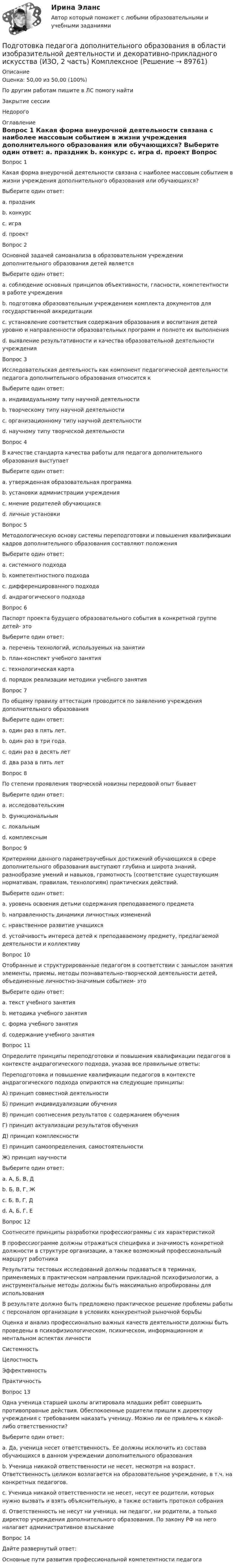      
            Описание
            Оценка: 50,00 из 50,00 (100%)По другим работам пишите в ЛС помогу найтиЗакрытие сессииНедорого 
            Оглавление
            Вопрос 1
Какая форма внеурочной деятельности связана с наиболее массовым событием в жизни учреждения дополнительного образования или обучающихся?
Выберите один ответ:
a. праздник 
b. конкурс
c. игра
d. проект
Вопрос 2
Основной задачей самоанализа в образовательном учреждении дополнительного образования детей является
Выберите один ответ:
a. соблюдение основных принципов объективности, гласности, компетентности в работе учреждения
b. подготовка образовательным учреждением комплекта документов для государственной аккредитации
c. установление соответствия содержания образования и воспитания детей уровню и направленности образовательных программ и полноте их выполнения
d. выявление результативности и качества образовательной деятельности учреждения
Вопрос 3
Исследовательская деятельность как компонент педагогической деятельности педагога дополнительного образования относится к
Выберите один ответ:
a. индивидуальному типу научной деятельности
b. творческому типу научной деятельности
c. организационному типу научной деятельности
d. научному типу творческой деятельности 
Вопрос 4
В качестве стандарта качества работы для педагога дополнительного образования выступает
Выберите один ответ:
a. утвержденная образовательная программа 
b. установки администрации учреждения
c. мнение родителей обучающихся
d. личные установки
Вопрос 5
Методологическую основу системы переподготовки и повышения квалификации кадров дополнительного образования составляют положения
Выберите один ответ:
a. системного подхода
b. компетентностного подхода
c. дифференцированного подхода
d. андрагогического подхода
Вопрос 6
Паспорт проекта будущего образовательного события в конкретной группе детей- это
Выберите один ответ:
a. перечень технологий, используемых на занятии
b. план-конспект учебного занятия
c. технологическая карта 
d. порядок реализации методики учебного занятия
Вопрос 7
По общему правилу аттестация проводится по заявлению учреждения дополнительного образования
Выберите один ответ:
a. один раз в пять лет. 
b. один раз в три года.
c. один раз в десять лет
d. два раза в пять лет
Вопрос 8
По степени проявления творческой новизны передовой опыт бывает
Выберите один ответ:
a. исследовательским 
b. функциональным
c. локальным
d. комплексным
Вопрос 9
Критериями данного параметраучебных достижений обучающихся в сфере дополнительного образования выступают глубина и широта знаний, разнообразие умений и навыков, грамотность (соответствие существующим нормативам, правилам, технологиям) практических действий.
Выберите один ответ:
a. уровень освоения детьми содержания преподаваемого предмета 
b. направленность динамики личностных изменений
c. нравственное развитие учащихся
d. устойчивость интереса детей к преподаваемому предмету, предлагаемой деятельности и коллективу
Вопрос 10
Отобранные и структурированные педагогом в соответствии с замыслом занятия элементы, приемы, методы познавательно-творческой деятельности детей, объединенные личностно-значимым событием- это
Выберите один ответ:
a. текст учебного занятия
b. методика учебного занятия
c. форма учебного занятия
d. содержание учебного занятия
Вопрос 11
Определите принципы переподготовки и повышения квалификации педагогов в контексте андрагогического подхода, указав все правильные ответы:
Переподготовка и повышение квалификации педагогов в контексте андрагогического подхода опираются на следующие принципы:
А) принцип совместной деятельности
Б) принцип индивидуализации обучения
В) принцип соотнесения результатов с содержанием обучения
Г) принцип актуализации результатов обучения
Д) принцип  комплексности
Е) принцип самоопределения, самостоятельности
Ж) принцип  научности
Выберите один ответ:
a. А, Б, В, Д
b. Б, В, Г, Ж
c. Б, В, Г, Д
d. А, Б, Г, Е 
Вопрос 12
Соотнесите принципы разработки профессиограммы с их характеристикой
В профессиограмме должны отражаться специфика и значимость конкретной должности в структуре организации, а также возможный профессиональный маршрут работника
Результаты тестовых исследований должны подаваться в терминах, применяемых в практическом направлении прикладной психофизиологии, а инструментальные методы должны быть максимально апробированы для использования
В результате должно быть предложено практическое решение проблемы работы с персоналом организации в условиях конкурентной рыночной борьбы
Оценка и анализ профессионально важных качеств деятельности должны быть проведены в психофизиологическом, психическом, информационном и ментальном аспектах личностиСистемностьЦелостностьЭффективностьПрактичность
Вопрос 13
Одна ученица старшей школы агитировала младших ребят совершить противоправные действия. Обеспокоенные родители пришли к директору учреждения с требованием наказать ученицу. Можно ли ее привлечь к какой-либо ответственности?
Выберите один ответ:
a. Да, ученица несет  ответственность. Ее должны исключить из состава обучающихся в данном учреждении дополнительного образования
b. Ученица никакой ответственности не несет, несмотря на возраст. Ответственность целиком возлагается на образовательное учреждение, в т.ч. на конкретных педагогов. 
c. Ученица никакой ответственности не  несет, несут  ее родители, которых нужно  вызвать  и взять  объяснительную, а также оставить  протокол  собрания
d. Ответственность не несут ни ученица, ни педагог, ни  родители, а только  директор  учреждения дополнительного  образования. По закону РФ на него  налагает  административное взыскание
Вопрос 14
Дайте развернутый ответ: 
Основные пути развития профессиональной компетентности педагога
  
            
            
            Подготовка педагога дополнительного образования в области изобразительной деятельности и декоративно-прикладного искусства (ИЗО, 1 часть) Тест № 3Подготовка педагога дополнительного образования в области изобразительной деятельности и декоративно-прикладного искусства (ИЗО, 2 часть) КомплексноеПодготовка педагога дополнительного образования в области изобразительной деятельности и декоративно-прикладного искусства (ИЗО, 2 часть) Тестовые вопросы к разделу №4Подготовка педагога дополнительного образования в области изобразительной деятельности и декоративно-прикладного искусства (ИЗО, 2 часть) Тестовые вопросы к разделу №5Подготовка педагога дополнительного образования в области изобразительной деятельности и декоративно-прикладного искусства (ИЗО, 2 часть) Тестовые вопросы к разделу №6Подготовка педагога дополнительного образования в области изобразительной деятельности и декоративно-прикладного искусства Практическое занятие 1 (Ручное) НСПК Подготовка педагога дополнительного образования в области изобразительной деятельности и декоративно-прикладного искусства Практическое занятие 3 (Ручное) НСПКПодготовка и выполнение художественно-оформительских работ Тестовые вопросы к разделу 1 НСПКПодготовка и выполнение художественно-оформительских работ Тестовые вопросы к разделу 2 НСПКПодготовка и выполнение художественно-оформительских работ Тестовые вопросы к разделу 3 НСПКПодготовка к работе вожатого в детском оздоровительном лагере. Синергия. Ответы на ИТОГОВЫЙ ТЕСТ. На отлично!Подготовка машинПодготовка педагога в области социально-педагогической деятельностиПодготовка педагога дополнительного образования в области изобразительной деятельности и декоративно-прикладного искусства (ИЗО, 1 часть) Тест № 1