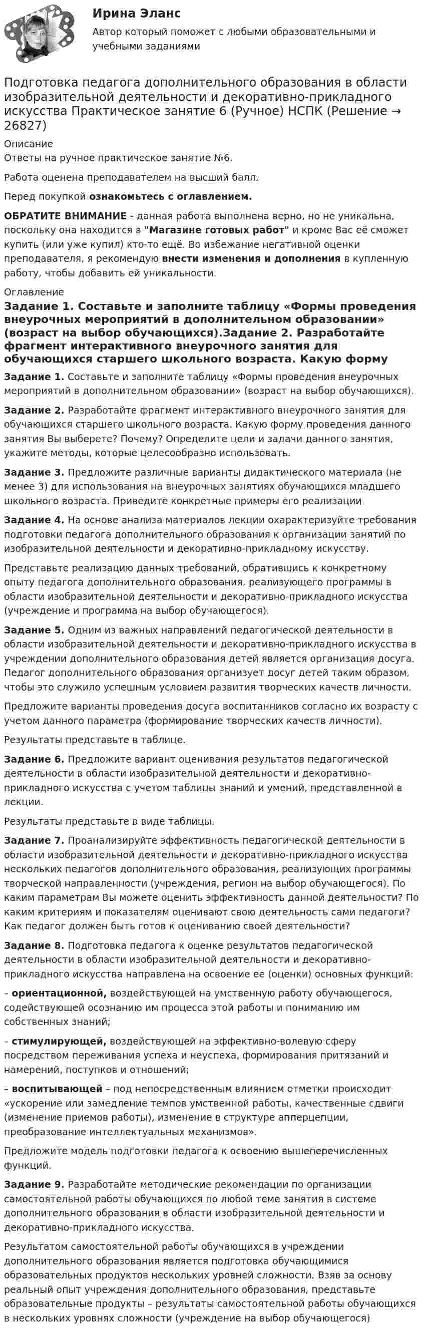    
          Описание
          Ответы на ручное практическое занятие №6.Работа оценена преподавателем на высший балл.Перед покупкой ознакомьтесь с оглавлением.ОБРАТИТЕ ВНИМАНИЕ - данная работа выполнена верно, но не уникальна, поскольку она находится в Магазине готовых работ и кроме Вас её сможет купить (или уже купил) кто-то ещё. Во избежание негативной оценки преподавателя, я рекомендую внести изменения и дополнения в купленную работу, чтобы добавить ей уникальности. 
          Оглавление
          Задание 1. Составьте и заполните таблицу «Формы проведения внеурочных мероприятий в дополнительном образовании» (возраст на выбор обучающихся).Задание 2. Разработайте фрагмент интерактивного внеурочного занятия для обучающихся старшего школьного возраста. Какую форму проведения данного занятия Вы выберете? Почему? Определите цели и задачи данного занятия, укажите методы, которые целесообразно использовать.Задание 3. Предложите различные варианты дидактического материала (не менее 3) для использования на внеурочных занятиях обучающихся младшего школьного возраста. Приведите конкретные примеры его реализацииЗадание 4. На основе анализа материалов лекции охарактеризуйте требования подготовки педагога дополнительного образования к организации занятий по изобразительной деятельности и декоративно-прикладному искусству.Представьте реализацию данных требований, обратившись к конкретному опыту педагога дополнительного образования, реализующего программы в области изобразительной деятельности и декоративно-прикладного искусства (учреждение и программа на выбор обучающегося).Задание 5. Одним из важных направлений педагогической деятельности в области изобразительной деятельности и декоративно-прикладного искусства в учреждении дополнительного образования детей является организация досуга. Педагог дополнительного образования организует досуг детей таким образом, чтобы это служило успешным условием развития творческих качеств личности.Предложите варианты проведения досуга воспитанников согласно их возрасту с учетом данного параметра (формирование творческих качеств личности).Результаты представьте в таблице.Задание 6. Предложите вариант оценивания результатов педагогической деятельности в области изобразительной деятельности и декоративно-прикладного искусства с учетом таблицы знаний и умений, представленной в лекции.Результаты представьте в виде таблицы.Задание 7. Проанализируйте эффективность педагогической деятельности в области изобразительной деятельности и декоративно-прикладного искусства нескольких педагогов дополнительного образования, реализующих программы творческой направленности (учреждения, регион на выбор обучающегося). По каким параметрам Вы можете оценить эффективность данной деятельности? По каким критериям и показателям оценивают свою деятельность сами педагоги? Как педагог должен быть готов к оцениванию своей деятельности?Задание 8. Подготовка педагога к оценке результатов педагогической деятельности в области изобразительной деятельности и декоративно-прикладного искусства направлена на освоение ее (оценки) основных функций:– ориентационной, воздействующей на умственную работу обучающегося, содействующей осознанию им процесса этой работы и пониманию им собственных знаний;– стимулирующей, воздействующей на эффективно-волевую сферу посредством переживания успеха и неуспеха, формирования притязаний и намерений, поступков и отношений;– воспитывающей – под непосредственным влиянием отметки происходит «ускорение или замедление темпов умственной работы, качественные сдвиги (изменение приемов работы), изменение в структуре апперцепции, преобразование интеллектуальных механизмов».Предложите модель подготовки педагога к освоению вышеперечисленных функций.Задание 9. Разработайте методические рекомендации по организации самостоятельной работы обучающихся по любой теме занятия в системе дополнительного образования в области изобразительной деятельности и декоративно-прикладного искусства.Результатом самостоятельной работы обучающихся в учреждении дополнительного образования является подготовка обучающимися образовательных продуктов нескольких уровней сложности. Взяв за основу реальный опыт учреждения дополнительного образования, представьте образовательные продукты – результаты самостоятельной работы обучающихся в нескольких уровнях сложности (учреждение на выбор обучающегося) 
            
            
            Подготовка педагога дополнительного образования в области изобразительной деятельности и декоративно-прикладного искусства Практическое занятие 5 (Ручное) НСПКПодготовка педагога дополнительного образования в области изобразительной деятельности и декоративно-прикладного искусства Практическое занятие 6 (Ручное) НСПКПодготовка педагога дополнительного образования в области ИЗО и ДПИ Комплексное задание НСПКПОДГОТОВКА ПЕДАГОГА ДОПОЛНИТЕЛЬНОГО ОБРАЗОВАНИЯ В ОБЛАСТИ СОЦИАЛЬНО-ПЕДАГОГИЧЕСКОЙ ДЕЯТЕЛЬНОСТИПодготовка педагога дополнительного образования в области социально-педагогической деятельности  Комплексное задание  НСПКПодготовка педагога дополнительного образования в области социально-педагогической деятельности Комплексное задание  НСПКПодготовка педагога дополнительного образования в области социально-педагогической деятельности (ПДО, 1 часть)Подготовка педагога дополнительного образования в области изобразительной деятельности и декоративно-прикладного искусства (ИЗО, 1 часть) Тест № 3Подготовка педагога дополнительного образования в области изобразительной деятельности и декоративно-прикладного искусства (ИЗО, 2 часть) КомплексноеПодготовка педагога дополнительного образования в области изобразительной деятельности и декоративно-прикладного искусства (ИЗО, 2 часть) Тестовые вопросы к разделу №4Подготовка педагога дополнительного образования в области изобразительной деятельности и декоративно-прикладного искусства (ИЗО, 2 часть) Тестовые вопросы к разделу №5Подготовка педагога дополнительного образования в области изобразительной деятельности и декоративно-прикладного искусства (ИЗО, 2 часть) Тестовые вопросы к разделу №6Подготовка педагога дополнительного образования в области изобразительной деятельности и декоративно-прикладного искусства Практическое занятие 1 (Ручное) НСПК Подготовка педагога дополнительного образования в области изобразительной деятельности и декоративно-прикладного искусства Практическое занятие 3 (Ручное) НСПК
