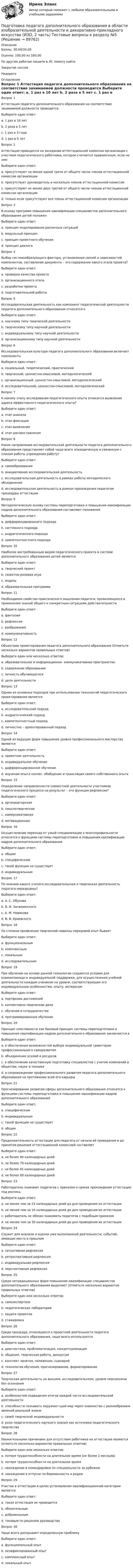      
            Описание
            Баллы: 30,00/30,00Оценка: 100,00 из 100,00По другим работам пишите в ЛС помогу найтиЗакрытие сессииНедорого 
            Оглавление
            Вопрос 1
Аттестация педагога дополнительного образования на соответствие занимаемой должности проводится
Выберите один ответ:
a. 1 раз в 10 лет
b. 2 раза в 5 лет
c. 1 раз в 3 года
d. 1 раз в 5 лет 
Вопрос 2
Аттестация проводится на заседании аттестационной комиссии организации с участием педагогического работника, которое считается правомочным, если на нем
Выберите один ответ:
a. присутствуют не менее одной трети от общего числа членов аттестационной комиссии организации
b. присутствует руководитель и несколько членов аттестационной комиссии
c. присутствуют не менее двух третей от общего числа членов аттестационной комиссии организации 
d. только если присутствуют все члены аттестационной комиссии организации
Вопрос 3
В основу программ повышения квалификации специалистов дополнительного образования детей положен
Выберите один ответ:
a. принцип моделирования различных ситуаций
b. модульный принцип 
c. принцип проектного обучения
d. принцип диалога
Вопрос 4
Выбор системообразующего фактора, установление связей и зависимостей компонентов, составление документа – это содержание какого этапа проекта?
Выберите один ответ:
a. проверки качества проекта
b. организационного этапа
c. разработки проекта 
d. подготовительной работы
Вопрос 5
Исследовательская деятельность как компонент педагогической деятельности педагога дополнительного образования относится к
Выберите один ответ:
a. научному типу творческой деятельности 
b. творческому типу научной деятельности
c. индивидуальному типу научной деятельности
d. организационному типу научной деятельности
Вопрос 6
Исследовательская культура педагога дополнительного образования включает компоненты
Выберите один ответ:
a. социальный, теоретический, практический
b. творческий, ценностно-смысловой, методологический 
c. организационный, ценностно-смысловой, методологический
d. исследовательский, ценностно-смысловой, методологический
Вопрос 7
К какому этапу исследования педагогического опыта относится выявление адреса эффективного педагогического опыта?
Выберите один ответ:
a. этап анализа
b. этап фиксации
c. этап выявления 
d. этап распространения
Вопрос 8
Какое направление исследовательской деятельности педагога дополнительного образования представляет собой чаще всего эпизодическую и связанную с планом работы учреждения работу?
Выберите один ответ:
a. самообразование
b. инициативная исследовательская деятельность
c. исследовательская деятельность в рамках работы методического объединения 
d. исследовательская деятельность в рамках прохождения педагогом процедуры аттестации
Вопрос 9
Методологическую основу системы переподготовки и повышения квалификации кадров дополнительного образования составляют положения
Выберите один ответ:
a. дифференцированного подхода
b. системного подхода
c. андрагогического подхода 
d. компетентностного подхода
Вопрос 10
Наиболее востребованным видом педагогического проекта в системе дополнительного образования детей является
Выберите один ответ:
a. творческий проект
b. сюжетно-ролевая игра
c. модель
d. образовательная программа 
Вопрос 11
Необходимое свойство практического мышления педагога, проявляющееся в применении знаний общего к конкретным ситуациям действительности
Выберите один ответ:
a. фантазия
b. рефлексия 
c. воображение
d. коммуникативность
Вопрос 12
Объектами проектирования педагога дополнительного образования (Отметьте несколько вариантов правильных ответов)
Выберите один или несколько ответов:
a. образовательное и информационно- коммуникативное пространство 
b. содержание образования 
c. личность обучающегося
d. цели деятельности 
Вопрос 13
Одним из основных подходов при использовании технологий педагогического проектирования является
Выберите один ответ:
a. исследовательский подход
b. андрагогический подход
c. компетентностный подход
d. личностно – ориентированный подход 
Вопрос 14
Одной из ведущих форм повышения уровня профессионального мастерства является
Выберите один ответ:
a. проектная деятельность
b. индивидуальное обучение
c. дифференцированное обучение
d. изучение опыта коллег, обобщение и трансляция своего собственного опыта 
Вопрос 15
Определение направленности совместной деятельности участников педагогического процесса на результат – это функция рефлексии?
Выберите один ответ:
a. организаторская
b. смыслотворческая
c. коммуникативная
d. мотивационная 
Вопрос 16
Осуществление перехода от узкой специализации к многопрофильности относится к функциям системы переподготовки и повышения квалификации кадров дополнительного образования
Выберите один ответ:
a. общим
b. специфическим 
c. такой функции не существует
d. индивидуальным
Вопрос 17
По мнению какого ученого исследовательская и творческая деятельность педагога неразрывны?
Выберите один ответ:
a. А. С. Обухова
b. В. И. Загвязинского 
c. А. М. Новикова
d. В. В. Краевского
Вопрос 18
По степени проявления творческой новизны передовой опыт бывает
Выберите один ответ:
a. функциональным
b. комплексным
c. локальным
d. исследовательским 
Вопрос 19
При обучении на основе данной технологии создаются условия для взаимопомощи и индивидуальной поддержки, для осуществления учебной деятельности каждым учеником на уровне, соответствующем его индивидуальным особенностям, опыту, интересам
Выберите один ответ:
a. портфолио достижений
b. коллективно-творческие дела
c. обучение в сотрудничестве 
d. программированное обучение
Вопрос 20
Принцип элективности как базовый принцип системы переподготовки и повышения квалификации кадров дополнительного образования заключается в
Выберите один ответ:
a. в обеспечении возможностей выбора индивидуальной траектории профессионального саморазвития 
b. объединении усилий и ресурсов
c. в обеспечении качественную подготовку специалистов с учетом изменений в обществе, науке и технике
d. в сопровождении профессионального развития педагога дополнительного образования на протяжении всей его карьеры
Вопрос 21
Прогнозирование развития сферы дополнительного образования относится к функциям системы переподготовки и повышения квалификации кадров дополнительного образования
Выберите один ответ:
a. специфическим
b. индивидуальным
c. такой функции не существует
d. общим 
Вопрос 22
Продолжительность аттестации для педагога от начала её проведения и до принятия решения аттестационной комиссией составляет
Выберите один ответ:
a. не более 90 календарных дней 
b. не более 70 календарных дней
c. не более 45 календарных дней
d. не более 60 календарных дней
Вопрос 23
Работодатель знакомит педагогов с приказом о сроках прохождения аттестации под роспись
Выберите один ответ:
a. не менее чем за 15 календарных дней до дня проведения их аттестации
b. не менее чем за 10 календарных дней до дня проведения их аттестации
c. работодатель не обязан знакомить педагогов с подобным приказом
d. не менее чем за 30 календарных дней до дня проведения их аттестации 
Вопрос 24
Служит для анализа и оценки уже выполненной деятельности, событий, имевших место в прошлом
Выберите один ответ:
a. ситуативная рефлексия
b. ретроспективная рефлексия 
c. индивидуальная рефлексия
d. перспективная рефлексия
Вопрос 25
Среди нетрадиционных форм повышения квалификации специалистов дополнительного образования выделяют (Отметьте несколько вариантов правильных ответов)
Выберите один или несколько ответов:
a. самоэкспертиза 
b. педагогическая лаборатория 
c. защита проектов
d. стажировка 
Вопрос 26
 Среди процедур, относящихся к проектной деятельности педагога дополнительного образования, чаще всего используются
Выберите один ответ:
a. диагностика, проблематизация, концептуализация 
b. общение, творческая работа, дискуссия
c. конспект занятия, положение, сценарий
d. технология обучения, прогнозирование, форматирование
Вопрос 27
Творческая деятельность на высшем, исследовательском, уровне невозможна без осознания
Выберите один ответ:
a. особенностей подведения итогов каждой части исследовательской деятлеьности
b. способности познавать окружаю¬щий мир через знакомство с разнообразием явлений реальной жизни
c. своей творческой индивидуальности
d. роли педагогического научного знания как источника педагогического творчества 
Вопрос 28
Уважительными причинами для отсутствия работника на аттестации являются (отметьте несколько вариантов правильных ответов)
Выберите один или несколько ответов:
a. потеря трудоспособности на длительное время (не более 2 месяцев) 
b. потеря трудоспособности на длительное время
c. нахождение в командировке по специальности за рубежом 
d. нахождение в отпуске по беременности и родам 
Вопрос 29
Участие в аттестации в целях установления квалификационной категории является
Выберите один ответ:
a. такая аттестация не проводится
b. обязательным
c. добровольным 
d. таковым по решению руководства
Вопрос 30
Чаще всего раскрывает определенную проблему
Выберите один ответ:
a. функциональный опыт
b. незафиксированный опыт
c. комплексный опыт
d. локальный опыт 

  
            
            
            Подготовка педагога дополнительного образования в области изобразительной деятельности и декоративно-прикладного искусства (ИЗО, 2 часть) Тестовые вопросы к разделу №4Подготовка педагога дополнительного образования в области изобразительной деятельности и декоративно-прикладного искусства (ИЗО, 2 часть) Тестовые вопросы к разделу №5Подготовка педагога дополнительного образования в области изобразительной деятельности и декоративно-прикладного искусства (ИЗО, 2 часть) Тестовые вопросы к разделу №6Подготовка педагога дополнительного образования в области изобразительной деятельности и декоративно-прикладного искусства Практическое занятие 1 (Ручное) НСПК Подготовка педагога дополнительного образования в области изобразительной деятельности и декоративно-прикладного искусства Практическое занятие 3 (Ручное) НСПКПодготовка педагога дополнительного образования в области изобразительной деятельности и декоративно-прикладного искусства Практическое занятие 4 (Ручное) НСПКПодготовка педагога дополнительного образования в области изобразительной деятельности и декоративно-прикладного искусства Практическое занятие 5 (Ручное) НСПКПодготовка и выполнение художественно-оформительских работ Тестовые вопросы к разделу 3 НСПКПодготовка к работе вожатого в детском оздоровительном лагере. Синергия. Ответы на ИТОГОВЫЙ ТЕСТ. На отлично!Подготовка машинПодготовка педагога в области социально-педагогической деятельностиПодготовка педагога дополнительного образования в области изобразительной деятельности и декоративно-прикладного искусства (ИЗО, 1 часть) Тест № 1Подготовка педагога дополнительного образования в области изобразительной деятельности и декоративно-прикладного искусства (ИЗО, 1 часть) Тест № 2Подготовка педагога дополнительного образования в области изобразительной деятельности и декоративно-прикладного искусства (ИЗО, 1 часть) Тест № 3