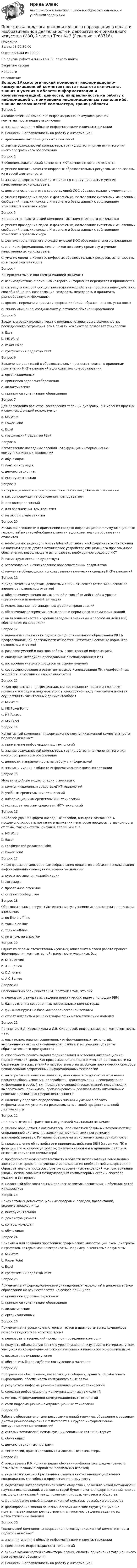      
            Описание
            Баллы 28,00/30,00Оценка 93,33 из 100,00По другим работам пишите в ЛС помогу найтиЗакрытие сессииНедорого 
            Оглавление
            Вопрос 1Аксиологический компонент информационно-коммуникационной компетентности педагога включаетa. знания и умения в области информатизации и компьютеризацииb. ценности, направленность на работу с информацией c. применение информационных технологийd. знание возможностей компьютера, границ области применения того или иного программного обеспеченияВопрос 2В общепользовательский компонент ИКТ-компететности включаютсяa. умение оценить качество цифровых образовательных ресурсов, использовать их в своей деятельностиb. знание информационных источников по своему предмету и умение качественно их использоватьc. деятельность педагога в существующей ИОС образовательного учрежденияd. умения проведения видео- и фотосъёмки, пользование системами мгновенных сообщений, навыки поиска в Интернете и базах данных с соблюдением этических и правовых норм Вопрос 3В предметно-практический компонент ИКТ-компететности включаютсяa. умения проведения видео- и фотосъёмки, пользование системами мгновенных сообщений, навыки поиска в Интернете и базах данных с соблюдением этических и правовых нормb. деятельность педагога в существующей ИОС образовательного учрежденияc. знание информационных источников по своему предмету и умение качественно их использовать d. умение оценить качество цифровых образовательных ресурсов, использовать их в своей деятельностиВопрос 4В широком смысле под коммуникацией понимаютa. взаимодействие, с помощью которого информация передается и принимаетсяb. систему, в которой осуществляется взаимодействие, процесс взаимодействия, способы общения, позволяющие создавать, передавать и принимать разнообразную информацию. c. процесс передачи и приема информации (идей, образов, оценок, установок)d. линию или канал, соединяющих участников обмена информациейВопрос 5Вводить и редактировать текст с помощью клавиатуры с возможностью последующего сохранения его в памяти компьютера позволяет технологияa. Excelb. MS Word c. Power Pointd. графический редактор PaintВопрос 6Вовлечение родителей в образовательный процессотносится к принципам применения ИКТ-технологий в дополнительном образованииa. организационныхb. принципов здоровьесбереженияc. дидактическихd. принципов гуманизации образования Вопрос 7Для проведения расчетов, составления таблиц и диаграмм, вычисления простых и сложных функций используетсяa. MS Wordb. Power Pointc. Excel d. графический редактор PaintВопрос 8Изготовление наглядных пособий - это функция информационно-коммуникационных технологийa. обучающаяb. контролирующаяc. демонстрационнаяd. инструментальная Вопрос 9Информационные компьютерные технологии могут быть использованыa. как сопровождение объяснения преподавателяb. для контроля знанийc. для обозначения темы занятияd. на любом этапе занятия Вопрос 10К главной сложности в применении средств информационно-коммуникационных технологий во внеучебнойдеятельности в дополнительном образовании относитсяa. необходимость доступа в сеть Internet, а также необходимость установления на компьютер или другое техническое устройство специального программного обеспечения, позволяющего использовать необходимое средство ИКТ b. таких трудностей не существуетc. отслеживание и фиксирование образовательных результатовd. научение обучающихся использованию технических средств ИКТ-технологийВопрос 11К дидактическим задачам, решаемым с ИКТ, относятся (отметьте несколько вариантов правильных ответов)a. обеспечениеусвоения новых знаний и способов действий на уровне применения в измененной ситуации b. использование нестандартных форм контроля знанийc. обеспечение восприятия, осмысления и первичного запоминания знаний d. выявление качества и уровня овладения знаниями и способами действий, обеспечение их коррекцииВопрос 12К задачам использования педагогом дополнительного образования ИКТ в профессиональной деятельности относятся (Отметьте несколько вариантов правильных ответов)a. развитие умений и навыков работы с электронной информацией b. овладение методикой преподавания с использованием ИКТ c. построение учебного процесса на основе модулей d. совершенствование и развитие навыков использования ПК, периферийных устройств, локальных и глобальных сетей Вопрос 13Какая программа в профессиональной деятельности педагога позволяет привести все формы документации в электронном виде, тем самым помогая осуществлять электронный документооборотa. MS Word b. MS PowerPointc. MS Accessd. MS ExcelВопрос 14Когнитивный компонент информационно-коммуникационной компетентности педагога включаетa. применение информационных технологийb. знание возможностей компьютера, границ области применения того или иного программного обеспеченияc. ценности, направленность на работу с информациейd. знания и умения в области информатизации и компьютеризации Вопрос 15Мультимедийные энциклопедии относятся кa. коммуникационным средствамИКТ-технологийb. учебным средствам ИКТ-технологийc. информационным средствам ИКТ-технологий d. исследовательским средствам ИКТ-технологийВопрос 16Наиболее удачная форма наглядных пособий, она дает возможность продемонстрировать поэтапно в движении некоторые процессы, в зависимости от темы, так как схемы, рисунки, таблицы и т. п.a. MS Wordb. Excelc. графический редактор Paintd. Power Point Вопрос 17Новая форма организации самообразования педагогов в области использования информационно – коммуникационных технологийa. курсы повышения квалификацииb. логомирыc. проблемное обучениеd. сетевые сообщества Вопрос 18Образовательные ресурсы Интернета могут успешно использоваться педагогом в режимахa. on-line и off-line b. только on-linec. только off-lined. ни в том, ни в другомВопрос 19Одним из первых отечественных ученых, описавших в своей работе процесс формирования компьютерной грамотности учащихся, былa. М.П.Лапчикb. А.П.Ершов c. О.А.Кизикd. А.С.БелкинВопрос 20Особенностью большинства НИТ состоит в том, что ониa. реализуют результаты решения практических задач с помощью ЭВМb. базируются на современных персональных компьютерах c. функционируют на базе микропроцессорной техникиd. строят алгоритмы решения задач по их математическим моделямВопрос 21По мнению В.А. Извозчикова и И.В. Симоновой, информационная компетентность – этоa. опыт использования современных информационных технологий, выраженность активной социальной позиции и мотивации субъектов образовательного пространстваb. способность решать задачи формирования и освоения информационно-педагогической среды как профессионально-педагогической деятельности на базе теоретических знаний и выработанных на их основе практических способов использования современных информационных технологий c. интегративное качество личности, являющееся результатом отражения процесса сбора, усвоения, переработки, трансформации и генерирования информации в особый тип предметно-специфических знаний, позволяющих вырабатывать, принимать, прогнозировать и реализовывать оптимальные решения в различных сферах деятельностиd. наличие у педагога определённых знаний и умений в области информатизации, умение их реализовывать в своей профессиональной деятельностиВопрос 22Под компьютерной грамотностью учителей А.С. Белкин понимаетa. умение обращаться с компьютером (пользоваться базовыми возможностями операционной системы, несколькими прикладными программами, взаимодействовать с Интернет-браузерами и системами электронной почты)b. представление об устройстве и принципах действия ЭВМ (структура ПК и функции его основных устройств; физические основы и принципы действия основных элементов компьютера)c. профессиональную компетентность в области использования современных электронных средств получения и использования необходимой информации в образовательном процессе с учетом современных тенденций компьютеризации школы, использованием международных компьютерных сетей и способов участия в Интернете. d. целостный образовательный процесс развития, воспитания и обучения детей и подростковВопрос 23Показ готовых демонстрационных программ, слайдов, презентаций, видеоматериалов и т.дa. инструментальнаяb. демонстрационная c. контролирующаяd. обучающаяВопрос 24Приемлем для создания простейших графических иллюстраций: схем, диаграмм и графиков, которые можно встраивать, например, в текстовые документыa. MS Word b. Power Pointc. Exceld. графический редактор PaintВопрос 25Применение информационно-коммуникационных технологий в дополнительном образовании не осуществляется на основе принциповa. принципов здоровьесбереженияb. принципов гуманизации образованияc. дидактическихd. организационных Вопрос 26Применение на уроке компьютерных тестов и диагностических комплексов позволит педагогу за короткое времяa. реализовать творческий проект при проведении контроляb. получать объективную картину уровня усвоения изучаемого материала у всех учащихся и своевременно его скорректировать в виде сюжетно-ролевой игры c. повысить мотивацию ученияd. обеспечить более глубокое погружение в материалВопрос 27Программное обеспечение, позволяющие собирать, хранить, обрабатывать информацию, обеспечивать коммуникативные связи.a. результаты информационно-коммуникационных технологийb. средства информационно-коммуникационных технологий c. методы информационно-коммуникационных технологийd. сами информационно-коммуникационные технологииВопрос 28Работа с образовательными ресурсами в онлайн-режиме, обращение к серверам дистанционного обучения и т.потносятся к группе информационно-коммуникационных технологийa. сетевых технологий, использующих локальные сети и Интернет b. обучающихc. демонстрационных программd. технологий, ориентированных на локальные компьютерыВопрос 29С точки зрения К.К.Колинак целям обучения информатике следует отнести (отметьте несколько вариантов правильных ответов)a. подготовку высокообразованных людей и высококвалифицированных специалистов, способных к профессиональному росту b. подготовку интеллектуальной элиты общества к освоению новой методологии научных исследований, в основе которой будет лежать информационный подход как фундаментальный метод познания природы, человека и общества c. формирование новой информационной культуры российского общества d. формирование знаний основных алгоритмических структур и умение применять эти знания для построения алгоритмов решения задач по их математическим моделям Вопрос 30Технический компонент информационно-коммуникационной компетентности педагога включаетa. знания и умения в области информатизации и компьютеризацииb. применение информационных технологийc. знание возможностей компьютера, границ области применения того или иного программного обеспечения d. ценности, направленность на работу с информацией  
            
            
            Подготовка педагога дополнительного образования в области изобразительной деятельности и декоративно-прикладного искусства (ИЗО, 1 часть) Тест № 2Подготовка педагога дополнительного образования в области изобразительной деятельности и декоративно-прикладного искусства (ИЗО, 1 часть) Тест № 3Подготовка педагога дополнительного образования в области изобразительной деятельности и декоративно-прикладного искусства (ИЗО, 2 часть) КомплексноеПодготовка педагога дополнительного образования в области изобразительной деятельности и декоративно-прикладного искусства (ИЗО, 2 часть) Тестовые вопросы к разделу №4Подготовка педагога дополнительного образования в области изобразительной деятельности и декоративно-прикладного искусства (ИЗО, 2 часть) Тестовые вопросы к разделу №5Подготовка педагога дополнительного образования в области изобразительной деятельности и декоративно-прикладного искусства (ИЗО, 2 часть) Тестовые вопросы к разделу №6Подготовка педагога дополнительного образования в области изобразительной деятельности и декоративно-прикладного искусства Практическое занятие 1 (Ручное) НСПК 💯 Подготовка детей к школе (ответы на тест Синергия / МТИ / МосАП, октябрь 2022)Подготовка и выполнение художественно-оформительских работ Тестовые вопросы к разделу 1 НСПКПодготовка и выполнение художественно-оформительских работ Тестовые вопросы к разделу 2 НСПКПодготовка и выполнение художественно-оформительских работ Тестовые вопросы к разделу 3 НСПКПодготовка к работе вожатого в детском оздоровительном лагере. Синергия. Ответы на ИТОГОВЫЙ ТЕСТ. На отлично!Подготовка машинПодготовка педагога в области социально-педагогической деятельности