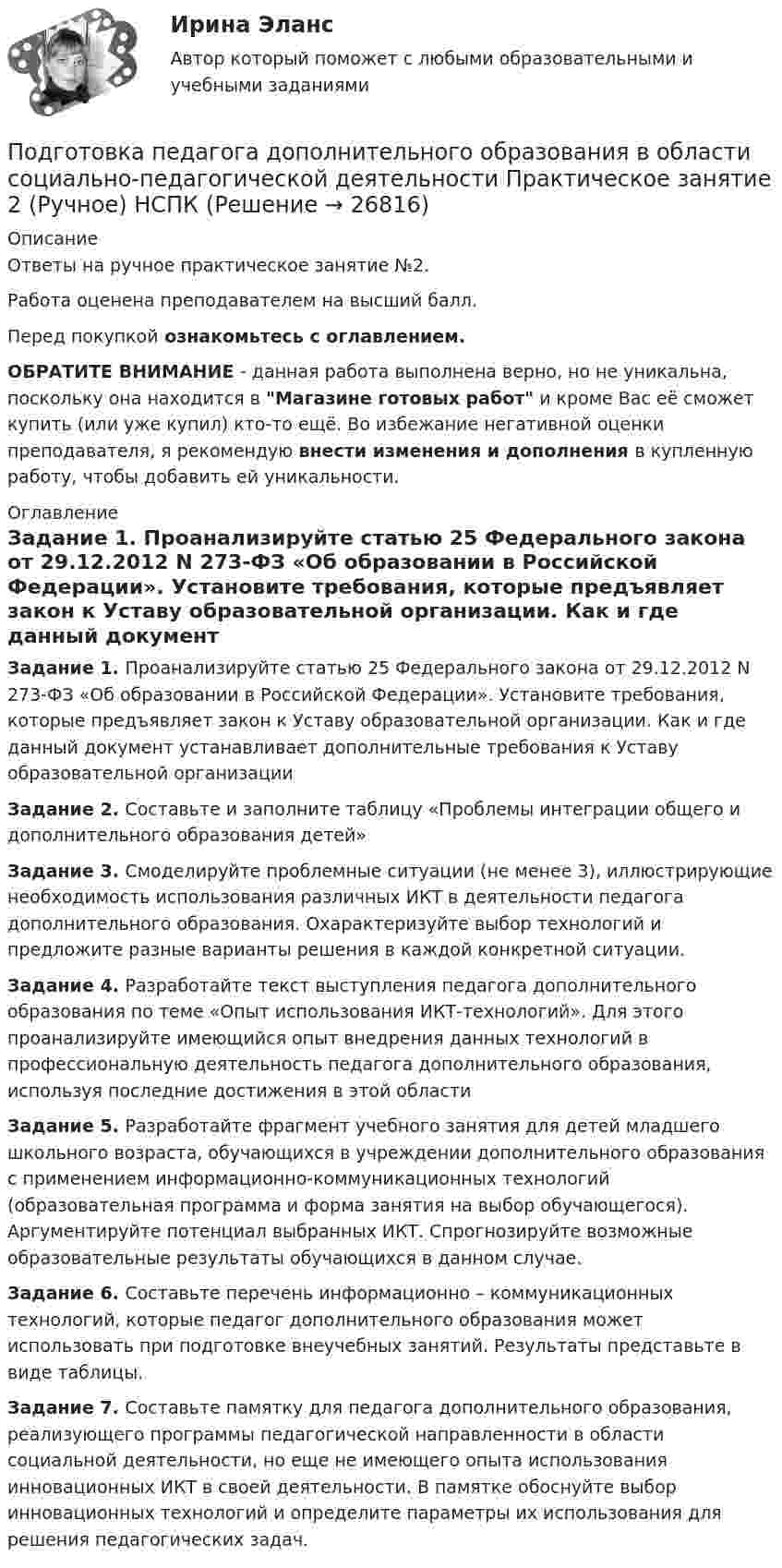     
          Описание
          Ответы на ручное практическое занятие №2.Работа оценена преподавателем на высший балл.Перед покупкой ознакомьтесь с оглавлением.ОБРАТИТЕ ВНИМАНИЕ - данная работа выполнена верно, но не уникальна, поскольку она находится в Магазине готовых работ и кроме Вас её сможет купить (или уже купил) кто-то ещё. Во избежание негативной оценки преподавателя, я рекомендую внести изменения и дополнения в купленную работу, чтобы добавить ей уникальности. 
          Оглавление
          Задание 1. Проанализируйте статью 25 Федерального закона от 29.12.2012 N 273-ФЗ «Об образовании в Российской Федерации». Установите требования, которые предъявляет закон к Уставу образовательной организации. Как и где данный документ устанавливает дополнительные требования к Уставу образовательной организацииЗадание 2. Составьте и заполните таблицу «Проблемы интеграции общего и дополнительного образования детей»Задание 3. Смоделируйте проблемные ситуации (не менее 3), иллюстрирующие необходимость использования различных ИКТ в деятельности педагога дополнительного образования. Охарактеризуйте выбор технологий и предложите разные варианты решения в каждой конкретной ситуации.Задание 4. Разработайте текст выступления педагога дополнительного образования по теме «Опыт использования ИКТ-технологий». Для этого проанализируйте имеющийся опыт внедрения данных технологий в профессиональную деятельность педагога дополнительного образования, используя последние достижения в этой областиЗадание 5. Разработайте фрагмент учебного занятия для детей младшего школьного возраста, обучающихся в учреждении дополнительного образования с применением информационно-коммуникационных технологий (образовательная программа и форма занятия на выбор обучающегося). Аргументируйте потенциал выбранных ИКТ. Спрогнозируйте возможные образовательные результаты обучающихся в данном случае.Задание 6. Составьте перечень информационно – коммуникационных технологий, которые педагог дополнительного образования может использовать при подготовке внеучебных занятий. Результаты  представьте в виде таблицы.Задание 7. Составьте памятку для педагога дополнительного образования, реализующего программы педагогической направленности в области социальной деятельности, но еще не имеющего опыта использования инновационных ИКТ в своей деятельности. В памятке обоснуйте выбор инновационных технологий и определите параметры их использования для решения педагогических задач. 
            
            
            Подготовка педагога дополнительного образования в области социально-педагогической деятельности  Практическое занятие 2Подготовка педагога дополнительного образования в области социально-педагогической деятельности Практическое занятие 2 (Ручное) НСПКПодготовка педагога дополнительного образования в области социально-педагогической деятельности Практическое занятие 2 семестр 3Подготовка педагога дополнительного образования в области социально-педагогической деятельности Практическое занятие 3 семестр 3Подготовка педагога дополнительного образования в области социально-педагогической деятельности Практическое занятие 5 семестр 3Подготовка педагога дополнительного образования в области социально-педагогической деятельности Практическое занятие 6 семестр 3Подготовка педагога дополнительного образования в области социально-педагогической деятельности Практическое здание 3Подготовка педагога дополнительного образования в области социально-педагогической деятельности (ПДО, 1 часть)  Тестовые вопросы к разделу 1 Подготовка педагога дополнительного образования в области социально-педагогической деятельности (ПДО, 1 часть) Тестовые вопросы к разделу 2Подготовка педагога дополнительного образования в области социально-педагогической деятельности (ПДО, 1 часть)  Тестовые вопросы к разделу 3ПОДГОТОВКА ПЕДАГОГА ДОПОЛНИТЕЛЬНОГО ОБРАЗОВАНИЯ В ОБЛАСТИ СОЦИАЛЬНО-ПЕДАГОГИЧЕСКОЙ ДЕЯТЕЛЬНОСТИ (ПДО, 2 ЧАСТЬ -НСПКПодготовка педагога дополнительного образования в области социально-педагогической деятельности Практическое занятие 1Подготовка педагога дополнительного образования в области социально-педагогической деятельности Практическое занятие 1 НСПКПодготовка педагога дополнительного образования в области социально-педагогической деятельности Практическое занятие 1 (Ручное) НСПК