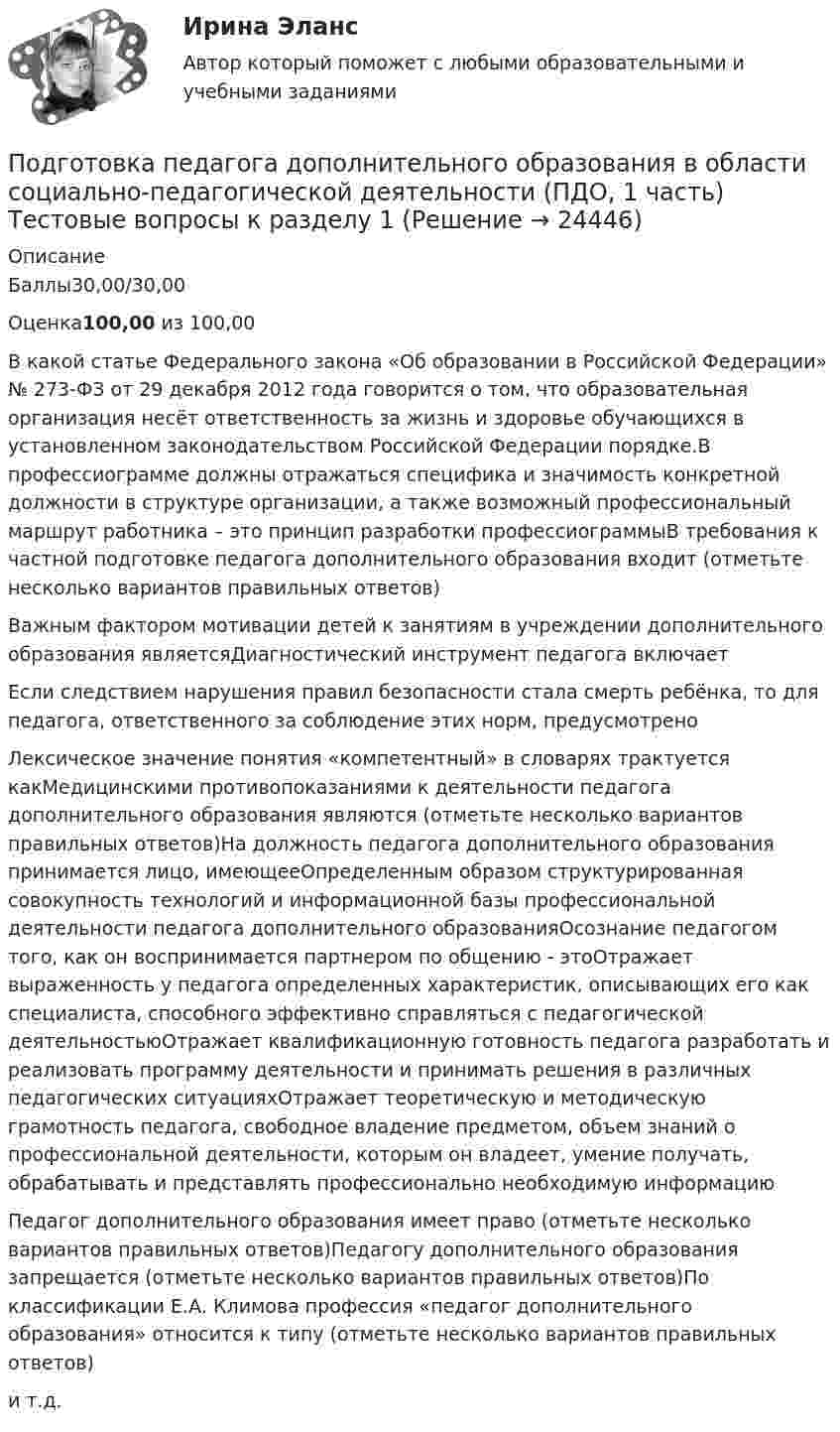     
          Описание
          Баллы30,00/30,00Оценка100,00 из 100,00В какой статье Федерального закона «Об образовании в Российской Федерации» № 273-ФЗ от 29 декабря 2012 года говорится о том, что образовательная организация несёт ответственность за жизнь и здоровье обучающихся в установленном законодательством Российской Федерации порядке.В профессиограмме должны отражаться специфика и значимость конкретной должности в структуре организации, а также возможный профессиональный маршрут работника – это принцип разработки профессиограммыВ требования к частной подготовке педагога дополнительного образования входит (отметьте несколько вариантов правильных ответов)Важным фактором мотивации детей к занятиям в учреждении дополнительного образования являетсяДиагностический инструмент педагога включаетЕсли следствием нарушения правил безопасности стала смерть ребёнка, то для педагога, ответственного за соблюдение этих норм, предусмотреноЛексическое значение понятия «компетентный» в словарях трактуется какМедицинскими противопоказаниями к деятельности педагога дополнительного образования являются (отметьте несколько вариантов правильных ответов)На должность педагога дополнительного образования принимается лицо, имеющееОпределенным образом структурированная совокупность технологий и информационной базы профессиональной деятельности педагога дополнительного образованияОсознание педагогом того, как он воспринимается партнером по общению - этоОтражает выраженность у педагога определенных характеристик, описывающих его как специалиста, способного эффективно справляться с педагогической деятельностьюОтражает квалификационную готовность педагога разработать и реализовать программу деятельности и принимать решения в различных педагогических ситуацияхОтражает теоретическую и методическую грамотность педагога, свободное владение предметом, объем знаний о профессиональной деятельности, которым он владеет, умение получать, обрабатывать и представлять профессионально необходимую информациюПедагог дополнительного образования имеет право (отметьте несколько вариантов правильных ответов)Педагогу дополнительного образования запрещается (отметьте несколько вариантов правильных ответов)По классификации Е.А. Климова профессия «педагог дополнительного образования» относится к типу (отметьте несколько вариантов правильных ответов)и т.д.  
            
            
            Подготовка педагога дополнительного образования в области социально-педагогической деятельности (ПДО, 1 часть)Подготовка педагога дополнительного образования в области социально-педагогической деятельности (ПДО, 1 часть)  Тестовые вопросы к разделу 1 Подготовка педагога дополнительного образования в области социально-педагогической деятельности (ПДО, 1 часть) Тестовые вопросы к разделу 2Подготовка педагога дополнительного образования в области социально-педагогической деятельности (ПДО, 1 часть)  Тестовые вопросы к разделу 3ПОДГОТОВКА ПЕДАГОГА ДОПОЛНИТЕЛЬНОГО ОБРАЗОВАНИЯ В ОБЛАСТИ СОЦИАЛЬНО-ПЕДАГОГИЧЕСКОЙ ДЕЯТЕЛЬНОСТИ (ПДО, 2 ЧАСТЬ -НСПКПодготовка педагога дополнительного образования в области социально-педагогической деятельности Практическое занятие 1Подготовка педагога дополнительного образования в области социально-педагогической деятельности Практическое занятие 1 НСПКПодготовка педагога дополнительного образования в области изобразительной деятельности и декоративно-прикладного искусства Практическое занятие 5 (Ручное) НСПКПодготовка педагога дополнительного образования в области изобразительной деятельности и декоративно-прикладного искусства Практическое занятие 6 (Ручное) НСПКПодготовка педагога дополнительного образования в области ИЗО и ДПИ Комплексное задание НСПКПОДГОТОВКА ПЕДАГОГА ДОПОЛНИТЕЛЬНОГО ОБРАЗОВАНИЯ В ОБЛАСТИ СОЦИАЛЬНО-ПЕДАГОГИЧЕСКОЙ ДЕЯТЕЛЬНОСТИПодготовка педагога дополнительного образования в области социально-педагогической деятельности  Комплексное задание  НСПКПодготовка педагога дополнительного образования в области социально-педагогической деятельности Комплексное задание  НСПКПодготовка педагога дополнительного образования в области социально-педагогической деятельности (ПДО, 1 часть)