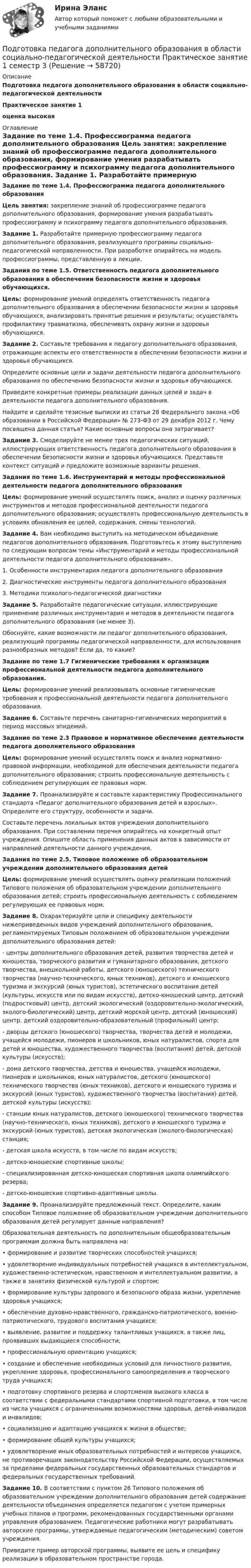      
            Описание
            Подготовка педагога дополнительного образования в области социально-педагогической деятельностиПрактическое занятие 1 оценка высокая 
            Оглавление
            Задание по теме 1.4. Профессиограмма педагога дополнительного образования Цель занятия: закрепление знаний об профессиограмме педагога дополнительного образования, формирование умения разрабатывать профессиограмму и психограмму педагога дополнительного образования. Задание 1. Разработайте примерную профессиограмму педагога дополнительного образования, реализующего программы социально-педагогической направленности. При разработке опирайтесь на модель профессиограммы, представленную в лекции. Задания по теме 1.5. Ответственность педагога дополнительного образования в обеспечении безопасности жизни и здоровья обучающихся. Цель: формирование умений определять ответственность педагога дополнительного образования в обеспечении безопасности жизни и здоровья обучающихся, анализировать принятые решения и результаты; осуществлять профилактику травматизма, обеспечивать охрану жизни и здоровья обучающихся. Задание 2. Составьте требования к педагогу дополнительного образования, отражающие аспекты его ответственности в обеспечении безопасности жизни и здоровья обучающихся.	Определите основные цели и задачи деятельности педагога дополнительного образования по обеспечению безопасности жизни и здоровья обучающихся.	Приведите конкретные примеры реализации данных целей и задач в деятельности педагога дополнительного образования.	Найдите и сделайте тезисные выписки из статьи 28 Федерального закона «Об образовании в Российской Федерации» № 273-ФЗ от 29 декабря 2012 г. Чему посвящена данная статья? Какие основные вопросы она затрагивает? Задание 3. Смоделируйте не менее трех педагогических ситуаций, иллюстрирующих ответственность педагога дополнительного образования в обеспечении безопасности жизни и здоровья обучающихся. Представьте контекст ситуаций и предложите возможные варианты решения.Задания по теме 1.6. Инструментарий и методы профессиональной деятельности педагога дополнительного образования Цель: формирование умений осуществлять поиск, анализ и оценку различных инструментов и методов профессиональной деятельности педагога дополнительного образования; осуществлять профессиональную деятельность в условиях обновления ее целей, содержания, смены технологий. Задание 4. Вам необходимо выступить на методическом объединение педагогов дополнительного образования. Подготовьтесь к этому выступлению по следующим вопросам темы «Инструментарий и методы профессиональной деятельности педагога дополнительного образования».1. Особенности инструментария педагога дополнительного образования2. Диагностические инструменты педагога дополнительного образования3. Методики психолого-педагогической диагностики Задание 5. Разработайте педагогические ситуации, иллюстрирующие применение различных инструментария и методов в деятельности педагога дополнительного образования (не менее 3).	Обоснуйте, какие возможности ли педагог дополнительного образования, реализующий программы педагогической направленности, для использования разнообразных методов? Если да, то какие?Задание по теме 1.7 Гигиенические требования к организации профессиональной деятельности педагога дополнительного образования. Цель: формирование умений реализовывать основные гигиенические требования к профессиональной деятельности педагога дополнительного образования. Задание 6. Составьте перечень санитарно-гигиенических мероприятий в период массовых эпидемий.Задание по теме 2.3 Правовое и нормативное обеспечение деятельности педагога дополнительного образования Цель: формирование умений осуществлять поиск и анализ нормативно-правовой информации, необходимой для обеспечения деятельности педагога дополнительного образования; строить профессиональную деятельность с соблюдением регулирующих ее правовых норм. Задание 7. Проанализируйте и составьте характеристику Профессионального стандарта «Педагог дополнительного образования детей и взрослых». Определите его структуру, особенности и задачи.	Составьте перечень локальных актов учреждения дополнительного образования. При составлении перечня опирайтесь на конкретный опыт учреждения. Опишите область применения данных актов в зависимости от направлений деятельности данного учреждения.Задания по теме 2.5. Типовое положение об образовательном учреждении дополнительного образования детей Цель: формирование умений осуществлять оценку реализации положений Типового положения об образовательном учреждении дополнительного образования детей; строить профессиональную деятельность с соблюдением регулирующих ее правовых норм. Задание 8. Охарактеризуйте цели и специфику деятельности нижеприведенных видов учреждений дополнительного образования, регламентируемых Типовым положением об образовательном учреждении дополнительного образования детей:	- центры дополнительного образования детей, развития творчества детей и юношества, творческого развития и гуманитарного образования, детского творчества, внешкольной работы, детского (юношеского) технического творчества (научно-технического, юных техников), детского и юношеского туризма и экскурсий (юных туристов), эстетического воспитания детей (культуры, искусств или по видам искусств), детско-юношеский центр, детский (подростковый) центр, детский экологический (оздоровительно-экологический, эколого-биологический) центр, детский морской центр, детский (юношеский) центр, детский оздоровительно-образовательный (профильный) центр;	- дворцы детского (юношеского) творчества, творчества детей и молодежи, учащейся молодежи, пионеров и школьников, юных натуралистов, спорта для детей и юношества, художественного творчества (воспитания) детей, детской культуры (искусств);	- дома детского творчества, детства и юношества, учащейся молодежи, пионеров и школьников, юных натуралистов, детского (юношеского) технического творчества (юных техников), детского и юношеского туризма и экскурсий (юных туристов), художественного творчества (воспитания) детей, детской культуры (искусств);	- станции юных натуралистов, детского (юношеского) технического творчества (научно-технического, юных техников), детского и юношеского туризма и экскурсий (юных туристов), детская экологическая (эколого-биологическая) станция;	- детская школа искусств, в том числе по видам искусств;	- детско-юношеские спортивные школы;	- специализированная детско-юношеская спортивная школа олимпийского резерва;	- детско-юношеские спортивно-адаптивные школы. Задание 9. Проанализируйте предложенный текст. Определите, каким способом Типовое положение об образовательном учреждении дополнительного образования детей регулирует данные направления?	Образовательная деятельность по дополнительным общеобразовательным программам должна быть направлена на:• формирование и развитие творческих способностей учащихся;• удовлетворение индивидуальных потребностей учащихся в интеллектуальном, художественно-эстетическом, нравственном и интеллектуальном развитии, а также в занятиях физической культурой и спортом;• формирование культуры здорового и безопасного образа жизни, укрепление здоровья учащихся;• обеспечение духовно-нравственного, гражданско-патриотического, военно-патриотического, трудового воспитания учащихся;• выявление, развитие и поддержку талантливых учащихся, а также лиц, проявивших выдающиеся способности;• профессиональную ориентацию учащихся;• создание и обеспечение необходимых условий для личностного развития, укрепление здоровья, профессионального самоопределения и творческого труда учащихся;• подготовку спортивного резерва и спортсменов высокого класса в соответствии с федеральными стандартами спортивной подготовки, в том числе из числа учащихся с ограниченными возможностями здоровья, детей-инвалидов и инвалидов;• социализацию и адаптацию учащихся к жизни в обществе;• формирование общей культуры учащихся;• удовлетворение иных образовательных потребностей и интересов учащихся, не противоречащих законодательству Российской Федерации, осуществляемых за пределами федеральных государственных образовательных стандартов и федеральных государственных требований.  Задание 10. В соответствии с пунктом 26 Типового положения об образовательном учреждении дополнительного образования детей содержание деятельности объединения определяется педагогом с учетом примерных учебных планов и программ, рекомендованных государственными органами управления образованием. Педагогические работники могут разрабатывать авторские программы, утверждаемые педагогическим (методическим) советом учреждения.	Приведите пример авторской программы, выявите ее цель и специфику реализации в образовательном пространстве города.  
            
            
            Подготовка педагога дополнительного образования в области социально-педагогической деятельности Практическое занятие 1 (Ручное) НСПКПодготовка педагога дополнительного образования в области социально-педагогической деятельности  Практическое занятие 1 семестр 3Подготовка педагога дополнительного образования в области социально-педагогической деятельности  Практическое занятие 2Подготовка педагога дополнительного образования в области социально-педагогической деятельности Практическое занятие 2 (Ручное) НСПКПодготовка педагога дополнительного образования в области социально-педагогической деятельности Практическое занятие 2 семестр 3Подготовка педагога дополнительного образования в области социально-педагогической деятельности Практическое занятие 3 семестр 3Подготовка педагога дополнительного образования в области социально-педагогической деятельности Практическое занятие 5 семестр 3Подготовка педагога дополнительного образования в области социально-педагогической деятельности (ПДО, 1 часть)Подготовка педагога дополнительного образования в области социально-педагогической деятельности (ПДО, 1 часть)Подготовка педагога дополнительного образования в области социально-педагогической деятельности (ПДО, 1 часть)  Тестовые вопросы к разделу 1 Подготовка педагога дополнительного образования в области социально-педагогической деятельности (ПДО, 1 часть) Тестовые вопросы к разделу 2Подготовка педагога дополнительного образования в области социально-педагогической деятельности (ПДО, 1 часть)  Тестовые вопросы к разделу 3ПОДГОТОВКА ПЕДАГОГА ДОПОЛНИТЕЛЬНОГО ОБРАЗОВАНИЯ В ОБЛАСТИ СОЦИАЛЬНО-ПЕДАГОГИЧЕСКОЙ ДЕЯТЕЛЬНОСТИ (ПДО, 2 ЧАСТЬ -НСПКПодготовка педагога дополнительного образования в области социально-педагогической деятельности Практическое занятие 1