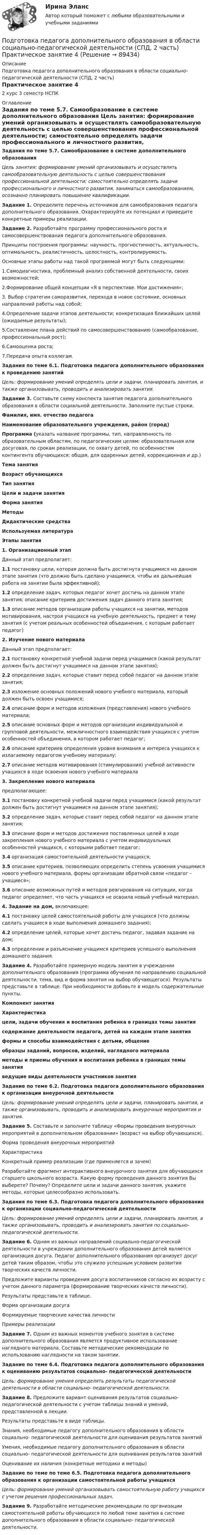      
            Описание
            Подготовка педагога дополнительного образования в области социально-педагогической деятельности (СПД, 2 часть)Практическое занятие 42 курс 3 семестр НСПК 
            Оглавление
            Задания по теме 5.7. Самообразование в системе дополнительного образования Цель занятия: формирование умений организовывать и осуществлять самообразовательную деятельность с целью совершенствования профессиональной деятельности; самостоятельно определять задачи профессионального и личностного развития, заниматься самообразованием, осознанно планировать повышение квалификации. Задание 1. Определите перечень источников для самообразования педагога дополнительного образования. Охарактеризуйте их потенциал  и приведите конкретные примеры реализации. Задание 2. Разработайте программу профессионального роста и самосовершенствования педагога дополнительного образования.Принципы построения программы: научность, прогностичность, актуальность, оптимальность, реалистичность, целостность, контролируемость.Основные этапы работы над такой программой могут быть следующими:1.Самодиагностика, проблемный анализ собственной деятельности, своих возможностей;2.Формирование общей концепции «Я в перспективе. Мои достижения»;3. Выбор стратегии саморазвития, перехода в новое состояние, основных направлений работы над собой;4.Определение задачи этапов деятельности; конкретизация ближайших целей (ожидаемые результаты);5.Составление плана действий по самосовершенствованию (самообразование, профессиональный рост);6.Самооценка роста;7.Передача опыта коллегам. Задания по теме 6.1. Подготовка педагога дополнительного образования к проведению занятий Цель: формирование умений определять цели и задачи, планировать занятия, и также организовывать, проводить и анализировать занятия. Задание 3. Составьте схему конспекта занятия педагога дополнительного образования в области социальной деятельности. Заполните пустые строки. Фамилия, имя. отчество педагога Наименование образовательного учреждения, район (город) Программа (указать название программы, тип, направленность по образовательным областям, по педагогическим целям: образовательная или досуговая, по срокам реализации, по охвату детей, по особенностям контингента обучающихся: общая, для одаренных детей, коррекционная и др.) Тема занятия Возраст обучающихся Тип занятия Цели и задачи занятия Форма занятия Методы Дидактические средства Используемая литература Этапы занятия1. Организационный этапДанный этап предполагает:1.1 постановку цели, которая должна быть достигнута учащимися на данном этапе занятия (что должно быть сделано учащимися, чтобы их дальнейшая работа на занятии была эффективной);1.2 определение задач, которых педагог хочет достичь на данном этапе занятия; описание критериев достижения задач данного этапа занятия;1.3 описание методов организации работы учащихся на занятии, методов мотивирования, настроя учащихся на учебную деятельность, предмет и тему занятия (с учетом реальных особенностей объединения, с которым работает педагог) 2. Изучение нового материалаДанный этап предполагает:2.1 постановку конкретной учебной  задачи перед учащимися (какой результат должен быть достигнут учащимися на данном этапе занятия);2.2 определение задач, которые ставит перед собой педагог на данном этапе занятия;2.3 изложение основных положений нового учебного материала, который должен быть освоен учащимися;2.4 описание форм и методов изложения (представления) нового учебного материала;2.5 описание основных форм и методов организации индивидуальной и групповой деятельности, межличностного взаимодействия учащихся с учетом особенностей объединения, в котором работает педагог;2.6 описание критериев определения уровня внимания и интереса учащихся к излагаемому педагогом учебному материалу;2.7 описание методов мотиви­рования (стимулирования) учебной активности учащихся в ходе освоения нового учебного материала  3. Закрепление нового материалапредполагающее:3.1 постановку конкретной учебной задачи перед учащимися (какой результат должен быть достигнут учащимися на данном этапе занятия);3.2 определение задач, которые ставит перед собой педагог на данном этапе занятия;3.3 описание форм и методов достижения поставленных целей в ходе закрепления нового учебного материала с учетом индивидуальных особенностей учащихся, с которыми работает педагог;3.4 организация самостоятельной деятельности учащихся;3.5 описание критериев, позволяющих определить степень усвоения учащимися нового учебного материала, формы организации обратной связи «педагог – учащиеся»;3.6 описание возможных путей и методов реагирования на ситуации, когда педагог определяет, что часть учащихся не освоила новый учебный материал.  4. Задание на дом, включающее:4.1 постановку целей самостоятельной работы для учащихся (что должны сделать учащиеся в ходе выполнения домашнего задания);4.2 определение целей, которые хочет достичь педагог, задавая задание на дом;4.3 определение и разъяснение учащимся критериев успешного выполнения домашнего задания.    Задание 4. Разработайте примерную модель занятия в учреждении дополнительного образования (программа обучения по направлению социальной деятельности, тема, вид и форма занятия на выбор обучающегося). Результаты представьте в таблице. При необходимости добавьте в модель содержательные пункты. Компонент занятияХарактеристикацели, задачи обучения и воспитания ребенка в границах темы занятия содержание деятельности педагога, детей на каждом этапе занятия формы и способы взаимодействия с детьми, общение образцы заданий, вопросов, изделий, наглядного материала методы и приемы обучения и воспитания ребенка в границах темы занятия ведущие виды деятельности участников занятия  Задание по теме 6.2. Подготовка педагога дополнительного образования к организации внеурочной деятельностиЦель: формирование умений определять цели и задачи, планировать занятия, и также организовывать, проводить и анализировать внеурочные мероприятия и занятия.Задание 5. Составьте и заполните таблицу «Формы проведения внеурочных мероприятий в дополнительном образовании» (возраст на выбор обучающихся).Форма проведения внеурочных мероприятийХарактеристикаКонкретный пример реализации (где применяется и зачем)          Разработайте фрагмент интерактивного внеурочного занятия для обучающихся старшего школьного возраста. Какую форму проведения данного занятия Вы выберете? Почему? Определите цели и задачи данного занятия, укажите методы, которые целесообразно использовать.  Задания по теме 6.3. Подготовка педагога дополнительного образования к организации социально-педагогической деятельности Цель: формирование умений определять цели и задачи, планировать занятия, а также организовывать, проводить и анализировать занятия по социально-педагогической деятельности.Задание 6. Одним из важных направлений социально-педагогической деятельности в учреждении дополнительного образования детей является организация досуга. Педагог дополнительного образования организует досуг детей таким образом, чтобы это служило успешным условием развития творческих качеств личности.Предложите варианты проведения досуга воспитанников согласно их возрасту с учетом данного параметра (формирование творческих качеств личности).Результаты представьте в таблице.Форма организации досугаФормируемые творческие качества личностиПримеры реализации          Задание 7. Одним из важных моментов учебного занятия в системе дополнительного образования является продуктивное использование наглядного материала. Составьте методические рекомендации по использованию наглядности на таком занятии.  Задание по теме 6.4. Подготовка педагога дополнительного образования к оцениванию результатов социально- педагогической деятельности Цель: формирование умения определять результаты педагогической деятельности в области социально- педагогической деятельности.Задание 8. Предложите вариант оценивания результатов социально-педагогической деятельности с учетом таблицы знаний и умений, представленной в лекции.Результаты представьте в виде таблицы. Знания, необходимые педагогу дополнительного образования в области социально- педагогической деятельности для оценивания результатов занятийУмения, необходимые педагогу дополнительного образования в области социально- педагогической деятельности для оценивания результатов занятийОценивание их наличия (конкретные методики и методы)         Задание по теме по теме 6.5. Подготовка педагога дополнительного образования к организации самостоятельной работы учащихся Цель: формирование умений организовывать самостоятельную работу учащихся с учетом решения профессиональных задач.Задание 9. Разработайте методические рекомендации по организации самостоятельной работы обучающихся по любой теме занятия в системе дополнительного образования в области социально- педагогической деятельности.  
            
            
            Подготовка педагога дополнительного образования в области социально-педагогической деятельности (СПД, 2 часть) Практическое задание №4 НСПКПодготовка педагога дополнительного образования в области социально-педагогической деятельности (СПД, 2 часть) Практическое занятие 4Подготовка педагога дополнительного образования в области социально-педагогической деятельности (СПД, 2 часть) Тестовые вопросы к разделу 4 НСПКПодготовка педагога дополнительного образования в области социально-педагогической деятельности (СПД, 2 часть) Тестовые вопросы к разделу 5Подготовка педагога дополнительного образования в области социально-педагогической деятельности (СПД, 2 часть) Тестовые вопросы к разделу 5 НСПКПодготовка педагога дополнительного образования в области социально-педагогической деятельности (СПД, 2 часть) Тестовые вопросы к разделу 6Подготовка педагога дополнительного образования в области социально-педагогической деятельности (СПД, 2 часть) Тестовые вопросы к разделу 6 НСПКПодготовка педагога дополнительного образования в области социально-педагогической деятельности (СПД, 2 часть)Подготовка педагога дополнительного образования в области социально-педагогической деятельности (СПД, 2 часть)Подготовка педагога дополнительного образования в области социально-педагогической деятельности (СПД, 2 часть)Подготовка педагога дополнительного образования в области социально-педагогической деятельности (СПД, 2 часть) КомплексПодготовка педагога дополнительного образования в области социально-педагогической деятельности (СПД, 2 часть) КОМПЛЕКС НСПКПодготовка педагога дополнительного образования в области социально-педагогической деятельности (СПД, 2 часть) Практическое задание 3Подготовка педагога дополнительного образования в области социально-педагогической деятельности (СПД, 2 часть) Практическое задание 4