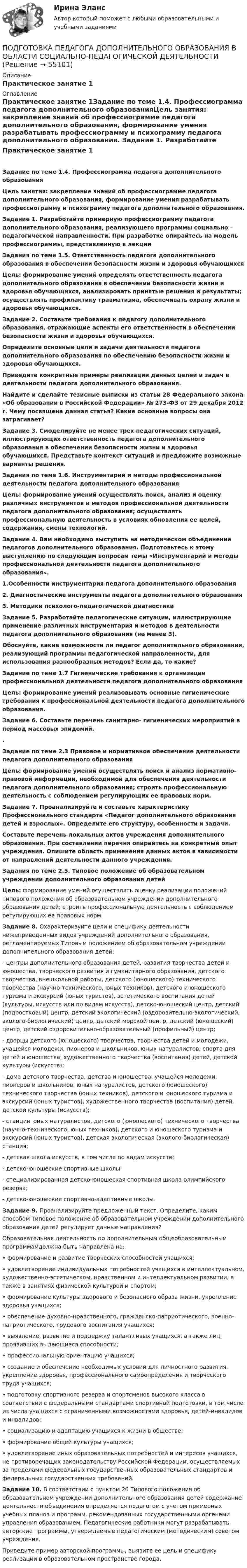     
            Описание
            Практическое занятие 1 
            Оглавление
            Практическое занятие 1Задание по теме 1.4. Профессиограмма педагога дополнительного образованияЦель занятия: закрепление знаний об профессиограмме педагога дополнительного образования, формирование умения разрабатывать профессиограмму и психограмму педагога дополнительного образования. Задание 1. Разработайте примерную профессиограмму педагога дополнительного образования, реализующего программы социально – педагогической направленности. При разработке опирайтесь на модель профессиограммы, представленную в лекции Задания по теме 1.5. Ответственность педагога дополнительного образования в обеспечении безопасности жизни и здоровья обучающихсяЦель: формирование умений определять ответственность педагога дополнительного образования в обеспечении безопасности жизни и здоровья обучающихся, анализировать принятые решения и результаты; осуществлять профилактику травматизма, обеспечивать охрану жизни и здоровья обучающихся. Задание 2. Составьте требования к педагогу дополнительного образования, отражающие аспекты его ответственности в обеспечении безопасности жизни и здоровья обучающихся.Определите основные цели и задачи деятельности педагога дополнительного образования по обеспечению безопасности жизни и здоровья обучающихся.Приведите конкретные примеры реализации данных целей и задач в деятельности педагога дополнительного образования.Найдите и сделайте тезисные выписки из статьи 28 Федерального закона «Об образовании в Российской Федерации» № 273-ФЗ от 29 декабря 2012 г. Чему посвящена данная статья? Какие основные вопросы она затрагивает? Задание 3. Смоделируйте не менее трех педагогических ситуаций, иллюстрирующих ответственность педагога дополнительного образования в обеспечении безопасности жизни и здоровья обучающихся. Представьте контекст ситуаций и предложите возможные варианты решения. Задания по теме 1.6. Инструментарий и методы профессиональной деятельности педагога дополнительного образования Цель: формирование умений осуществлять поиск, анализ и оценку различных инструментов и методов профессиональной деятельности педагога дополнительного образования; осуществлять профессиональную деятельность в условиях обновления ее целей, содержания, смены технологий.Задание 4. Вам необходимо выступить на методическом объединение педагогов дополнительного образования. Подготовьтесь к этому выступлению по следующим вопросам темы «Инструментарий и методы профессиональной деятельности педагога дополнительного образования».1.Особенности инструментария педагога дополнительного образования2. Диагностические инструменты педагога дополнительного образования3. Методики психолого-педагогической диагностики Задание 5. Разработайте педагогические ситуации, иллюстрирующие применение различных инструментария и методов в деятельности педагога дополнительного образования (не менее 3).Обоснуйте, какие возможности ли педагог дополнительного образования, реализующий программы педагогической направленности, для использования разнообразных методов? Если да, то какие?  Задание по теме 1.7 Гигиенические требования к организации профессиональной деятельности педагога дополнительного образованияЦель: формирование умений реализовывать основные гигиенические требования к профессиональной деятельности педагога дополнительного образования. Задание 6. Составьте перечень санитарно- гигиенических мероприятий в период массовых эпидемий..Задание по теме 2.3 Правовое и нормативное обеспечение деятельности педагога дополнительного образования Цель: формирование умений осуществлять поиск и анализ нормативно-правовой информации, необходимой для обеспечения деятельности педагога дополнительного образования; строить профессиональную деятельность с соблюдением регулирующих ее правовых норм. Задание 7. Проанализируйте и составьте характеристику Профессионального стандарта «Педагог дополнительного образования детей и взрослых». Определите его структуру, особенности и задачи.Составьте перечень локальных актов учреждения дополнительного образования. При составлении перечня опирайтесь на конкретный опыт учреждения. Опишите область применения данных актов в зависимости от направлений деятельности данного учреждения. Задания по теме 2.5. Типовое положение об образовательном учреждении дополнительного образования детейЦель: формирование умений осуществлять оценку реализации положений Типового положения об образовательном учреждении дополнительного образования детей; строить профессиональную деятельность с соблюдением регулирующих ее правовых норм. Задание 8. Охарактеризуйте цели и специфику деятельности нижеприведенных видов учреждений дополнительного образования, регламентируемых Типовым положением об образовательном учреждении дополнительного образования детей:- центры дополнительного образования детей, развития творчества детей и юношества, творческого развития и гуманитарного образования, детского творчества, внешкольной работы, детского (юношеского) технического творчества (научно-технического, юных техников), детского и юношеского туризма и экскурсий (юных туристов), эстетического воспитания детей (культуры, искусств или по видам искусств), детско-юношеский центр, детский (подростковый) центр, детский экологический (оздоровительно-экологический, эколого-биологический) центр, детский морской центр, детский (юношеский) центр, детский оздоровительно-образовательный (профильный) центр;- дворцы детского (юношеского) творчества, творчества детей и молодежи, учащейся молодежи, пионеров и школьников, юных натуралистов, спорта для детей и юношества, художественного творчества (воспитания) детей, детской культуры (искусств);- дома детского творчества, детства и юношества, учащейся молодежи, пионеров и школьников, юных натуралистов, детского (юношеского) технического творчества (юных техников), детского и юношеского туризма и экскурсий (юных туристов), художественного творчества (воспитания) детей, детской культуры (искусств);- станции юных натуралистов, детского (юношеского) технического творчества (научно-технического, юных техников), детского и юношеского туризма и экскурсий (юных туристов), детская экологическая (эколого-биологическая) станция;- детская школа искусств, в том числе по видам искусств;- детско-юношеские спортивные школы;- специализированная детско-юношеская спортивная школа олимпийского резерва;- детско-юношеские спортивно-адаптивные школы. Задание 9. Проанализируйте предложенный текст. Определите, каким способом Типовое положение об образовательном учреждении дополнительного образования детей регулирует данные направления?Образовательная деятельность по дополнительным общеобразовательным программамдолжна быть направлена на:• формирование и развитие творческих способностей учащихся;• удовлетворение индивидуальных потребностей учащихся в интеллектуальном, художественно-эстетическом, нравственном и интеллектуальном развитии, а также в занятиях физической культурой и спортом;• формирование культуры здорового и безопасного образа жизни, укрепление здоровья учащихся;• обеспечение духовно-нравственного, гражданско-патриотического, военно-патриотического, трудового воспитания учащихся;• выявление, развитие и поддержку талантливых учащихся, а также лиц, проявивших выдающиеся способности;• профессиональную ориентацию учащихся;• создание и обеспечение необходимых условий для личностного развития, укрепление здоровья, профессионального самоопределения и творческого труда учащихся;• подготовку спортивного резерва и спортсменов высокого класса в соответствии с федеральными стандартами спортивной подготовки, в том числе из числа учащихся с ограниченными возможностями здоровья, детей-инвалидов и инвалидов;• социализацию и адаптацию учащихся к жизни в обществе;• формирование общей культуры учащихся;• удовлетворение иных образовательных потребностей и интересов учащихся, не противоречащих законодательству Российской Федерации, осуществляемых за пределами федеральных государственных образовательных стандартов и федеральных государственных требований. Задание 10. В соответствии с пунктом 26 Типового положения об образовательном учреждении дополнительного образования детей содержание деятельности объединения определяется педагогом с учетом примерных учебных планов и программ, рекомендованных государственными органами управления образованием. Педагогические работники могут разрабатывать авторские программы, утверждаемые педагогическим (методическим) советом учреждения.Приведите пример авторской программы, выявите ее цель и специфику реализации в образовательном пространстве города.  
            
            
            Подготовка педагога дополнительного образования в области ИЗО и ДПИ Комплексное задание НСПКПОДГОТОВКА ПЕДАГОГА ДОПОЛНИТЕЛЬНОГО ОБРАЗОВАНИЯ В ОБЛАСТИ СОЦИАЛЬНО-ПЕДАГОГИЧЕСКОЙ ДЕЯТЕЛЬНОСТИПодготовка педагога дополнительного образования в области социально-педагогической деятельности  Комплексное задание  НСПКПодготовка педагога дополнительного образования в области социально-педагогической деятельности Комплексное задание  НСПКПодготовка педагога дополнительного образования в области социально-педагогической деятельности (ПДО, 1 часть)Подготовка педагога дополнительного образования в области социально-педагогической деятельности (ПДО, 1 часть)Подготовка педагога дополнительного образования в области социально-педагогической деятельности (ПДО, 1 часть)Подготовка педагога дополнительного образования в области изобразительной деятельности и декоративно-прикладного искусства (ИЗО, 2 часть) Тестовые вопросы к разделу №4Подготовка педагога дополнительного образования в области изобразительной деятельности и декоративно-прикладного искусства (ИЗО, 2 часть) Тестовые вопросы к разделу №5Подготовка педагога дополнительного образования в области изобразительной деятельности и декоративно-прикладного искусства (ИЗО, 2 часть) Тестовые вопросы к разделу №6Подготовка педагога дополнительного образования в области изобразительной деятельности и декоративно-прикладного искусства Практическое занятие 1 (Ручное) НСПК Подготовка педагога дополнительного образования в области изобразительной деятельности и декоративно-прикладного искусства Практическое занятие 3 (Ручное) НСПКПодготовка педагога дополнительного образования в области изобразительной деятельности и декоративно-прикладного искусства Практическое занятие 4 (Ручное) НСПКПодготовка педагога дополнительного образования в области изобразительной деятельности и декоративно-прикладного искусства Практическое занятие 5 (Ручное) НСПК