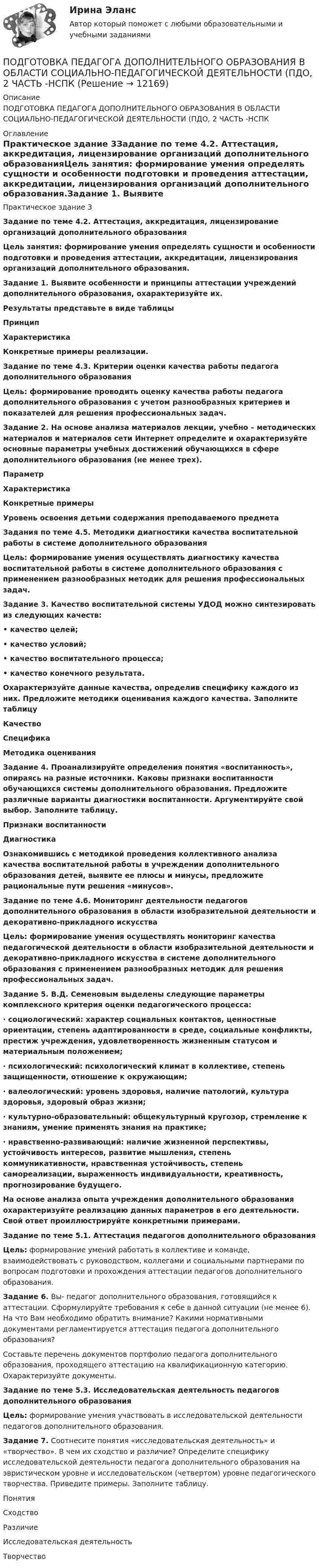      
          Описание
          ПОДГОТОВКА ПЕДАГОГА ДОПОЛНИТЕЛЬНОГО ОБРАЗОВАНИЯ В ОБЛАСТИ СОЦИАЛЬНО-ПЕДАГОГИЧЕСКОЙ ДЕЯТЕЛЬНОСТИ (ПДО, 2 ЧАСТЬ -НСПК 
          Оглавление
          Практическое здание 3Задание по теме 4.2. Аттестация, аккредитация, лицензирование организаций дополнительного образованияЦель занятия: формирование умения определять сущности и особенности подготовки и проведения аттестации, аккредитации, лицензирования организаций дополнительного образования.Задание 1. Выявите особенности и принципы аттестации учреждений дополнительного образования, охарактеризуйте их.Результаты представьте в виде таблицыПринцип Характеристика Конкретные примеры реализации. Задание по теме 4.3. Критерии оценки качества работы педагога дополнительного образованияЦель: формирование проводить оценку качества работы педагога дополнительного образования с учетом разнообразных критериев и показателей для решения профессиональных задач. Задание 2. На основе анализа материалов лекции, учебно – методических материалов и материалов сети Интернет определите и охарактеризуйте основные параметры учебных достижений обучающихся в сфере дополнительного образования (не менее трех). Параметр Характеристика Конкретные примерыУровень освоения детьми содержания преподаваемого предметаЗадания по теме 4.5. Методики диагностики качества воспитательной работы в системе дополнительного образования  Цель: формирование умения осуществлять диагностику качества воспитательной работы в системе дополнительного образования с применением разнообразных методик для решения профессиональных задач.Задание 3. Качество воспитательной системы УДОД можно синтезировать из следующих качеств:• качество целей;• качество условий;• качество воспитательного процесса;• качество конечного результата.Охарактеризуйте данные качества, определив специфику каждого из них. Предложите методики оценивания каждого качества. Заполните таблицуКачество Специфика Методика оцениванияЗадание 4. Проанализируйте определения понятия «воспитанность», опираясь на разные источники. Каковы признаки воспитанности обучающихся системы дополнительного образования. Предложите различные варианты диагностики воспитанности. Аргументируйте свой выбор. Заполните таблицу.Признаки воспитанности ДиагностикаОзнакомившись с методикой проведения коллективного анализа качества воспитательной работы в учреждении дополнительного образования детей, выявите ее плюсы и минусы, предложите рациональные пути решения «минусов».Задание по теме 4.6. Мониторинг деятельности педагогов дополнительного образования в области изобразительной деятельности и декоративно-прикладного искусства   Цель: формирование умения осуществлять мониторинг качества педагогической деятельности в области изобразительной деятельности и декоративно-прикладного искусства в системе дополнительного образования с применением разнообразных методик для решения профессиональных задач.Задание 5. В.Д. Семеновым выделены следующие параметры комплексного критерия оценки педагогического процесса:·     социологический: характер социальных контактов, ценностные ориентации, степень адаптированности в среде, социальные конфликты, престиж учреждения, удовлетворенность жизненным статусом и материальным положением;·     психологический: психологический климат в коллективе, степень защищенности, отношение к окружающим;·     валеологический: уровень здоровья, наличие патологий, культура здоровья, здоровый образ жизни;·     культурно-образовательный: общекультурный кругозор, стремление к знаниям, умение применять знания на практике;·     нравственно-развивающий: наличие жизненной перспективы, устойчивость интересов, развитие мышления, степень коммуникативности, нравственная устойчивость, степень самореализации, выраженность индивидуальности, креативность, прогнозирование будущего.На основе анализа опыта учреждения дополнительного образования охарактеризуйте реализацию данных параметров в его деятельности. Свой ответ проиллюстрируйте конкретными примерами. Задание по теме 5.1. Аттестация педагогов дополнительного образования Цель: формирование умений работать в коллективе и команде, взаимодействовать с руководством, коллегами и социальными партнерами по вопросам подготовки и прохождения аттестации педагогов дополнительного образования. Задание 6. Вы- педагог дополнительного образования, готовящийся к аттестации. Сформулируйте требования к себе в данной ситуации (не менее 6). На что Вам необходимо обратить внимание? Какими нормативными документами регламентируется аттестация педагога дополнительного образования?Составьте перечень документов портфолио педагога дополнительного образования, проходящего аттестацию на квалификационную категорию. Охарактеризуйте документы. Задание по теме 5.3. Исследовательская деятельность педагогов дополнительного образованияЦель: формирование умения участвовать в исследовательской деятельности педагогов дополнительного образования. Задание 7. Соотнесите понятия «исследовательская деятельность» и «творчество». В чем их сходство и различие? Определите специфику исследовательской деятельности педагога дополнительного образования на эвристическом уровне и исследовательском (четвертом) уровне педагогического творчества. Приведите примеры. Заполните таблицу.ПонятияСходствоРазличиеИсследовательская деятельностьТворчество  
            
            
            Подготовка педагога дополнительного образования в области социально-педагогической деятельности (ПДО, 1 часть)  Тестовые вопросы к разделу 3ПОДГОТОВКА ПЕДАГОГА ДОПОЛНИТЕЛЬНОГО ОБРАЗОВАНИЯ В ОБЛАСТИ СОЦИАЛЬНО-ПЕДАГОГИЧЕСКОЙ ДЕЯТЕЛЬНОСТИ (ПДО, 2 ЧАСТЬ -НСПКПодготовка педагога дополнительного образования в области социально-педагогической деятельности Практическое занятие 1Подготовка педагога дополнительного образования в области социально-педагогической деятельности Практическое занятие 1 НСПКПодготовка педагога дополнительного образования в области социально-педагогической деятельности Практическое занятие 1 (Ручное) НСПКПодготовка педагога дополнительного образования в области социально-педагогической деятельности  Практическое занятие 1 семестр 3Подготовка педагога дополнительного образования в области социально-педагогической деятельности  Практическое занятие 2ПОДГОТОВКА ПЕДАГОГА ДОПОЛНИТЕЛЬНОГО ОБРАЗОВАНИЯ В ОБЛАСТИ СОЦИАЛЬНО-ПЕДАГОГИЧЕСКОЙ ДЕЯТЕЛЬНОСТИПодготовка педагога дополнительного образования в области социально-педагогической деятельности  Комплексное задание  НСПКПодготовка педагога дополнительного образования в области социально-педагогической деятельности Комплексное задание  НСПКПодготовка педагога дополнительного образования в области социально-педагогической деятельности (ПДО, 1 часть)Подготовка педагога дополнительного образования в области социально-педагогической деятельности (ПДО, 1 часть)Подготовка педагога дополнительного образования в области социально-педагогической деятельности (ПДО, 1 часть)Подготовка педагога дополнительного образования в области социально-педагогической деятельности (ПДО, 1 часть)  Тестовые вопросы к разделу 1
