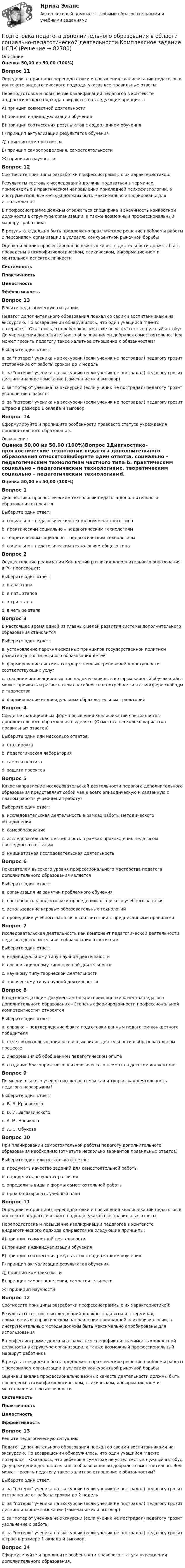      
            Описание
            Оценка 50,00 из 50,00 (100%)Вопрос 11Определите принципы переподготовки и повышения квалификации педагогов в контексте андрагогического подхода, указав все правильные ответы:Переподготовка и повышение квалификации педагогов в контексте андрагогического подхода опираются на следующие принципы:А) принцип совместной деятельностиБ) принцип индивидуализации обученияВ) принцип соотнесения результатов с содержанием обученияГ) принцип актуализации результатов обученияД) принцип комплексностиЕ) принцип самоопределения, самостоятельностиЖ) приницип научностиВопрос 12Соотнесите принципы разработки профессиограммы с их характеристикой:Результаты тестовых исследований должны подаваться в терминах, применяемых в практическом направлении прикладной психофизиологии, а инструментальные методы должны быть максимально апробированы для использования В профессиограмме должны отражаться специфика и значимость конкретной должности в структуре организации, а также возможный профессиональный маршрут работника  В результате должно быть предложено практическое решение проблемы работы с персоналом организации в условиях конкурентной рыночной борьбы Оценка и анализ профессионально важных качеств деятельности должны быть проведены в психофизиологическом, психическом, информационном и ментальном аспектах личности СистемностьПрактичностьЦелостностьЭффективность Вопрос 13Решите педагогическую ситуацию.Педагог дополнительного образования поехал со своими воспитанниками на экскурсию. По возвращении обнаружилось, что один учащийся где-то потерялся. Оказалось, что ребенок в суматохе не успел сесть в нужный автобус. До учреждения дополнительного образования он добрался самостоятельно. Чем может грозить педагогу такое халатное отношение к обязанностям?Выберите один ответ:a. за потерю ученика на экскурсии (если ученик не пострадал) педагогу грозит отстранение от работы сроком до 2 недельb. за потерю ученика на экскурсии (если ученик не пострадал) педагогу грозит дисциплинарное взыскание (замечание или выговор) c. за потерю ученика на экскурсии (если ученик не пострадал) педагогу грозит увольнение с работыd. за потерю ученика на экскурсии (если ученик не пострадал) педагогу грозит штраф в размере 1 оклада и выговорВопрос 14Сформулируйте и пропишите особенности правового статуса учреждения дополнительного образования. 
            Оглавление
            Оценка 50,00 из 50,00 (100%)Вопрос 1Диагностико–прогностические технологии педагога дополнительного образования относятсяВыберите один ответ:a. социально – педагогическим технологиям частного типа b. практическим социально – педагогическим технологиямc. теоретическим социально – педагогическим технологиямd. социально – педагогическим технологиям общего типаВопрос 2Осуществление реализации Концепции развития дополнительного образования в РФ происходит:Выберите один ответ:a. в два этапа b. в пять этаповc. в три этапаd. в четыре этапаВопрос 3В настоящее время одной из главных целей развития системы дополнительного образования становитсяВыберите один ответ:a. установление перечня основных принципов государственной политики развития дополнительного образования детейb. формирование системы государственных требований к доступности соответствующих услугc. создание инновационных площадок и парков, в которых каждый обучающийся может проявить и развить свои способности и потребности в атмосфере свободы и творчества d. формирование индивидуальных образовательных траекторийВопрос 4Среди нетрадиционных форм повышения квалификации специалистов дополнительного образования выделяют (Отметьте несколько вариантов правильных ответов)Выберите один или несколько ответов:a. стажировка b. педагогическая лаборатория c. самоэкспертиза d. защита проектовВопрос 5Какое направление исследовательской деятельности педагога дополнительного образования представляет собой чаще всего эпизодическую и связанную с планом работы учреждения работу?Выберите один ответ:a. исследовательская деятельность в рамках работы методического объединения b. самообразованиеc. исследовательская деятельность в рамках прохождения педагогом процедуры аттестацииd. инициативная исследовательская деятельностьВопрос 6Показателем высокого уровня профессионального мастерства педагога дополнительного образования являетсяВыберите один ответ:a. организация на занятии проблемного обученияb. способность к подготовке и проведению авторского учебного занятия. c. использование игровых образовательных технологийd. проведение учебного занятия в соответствии с предписанными правиламиВопрос 7Исследовательская деятельность как компонент педагогической деятельности педагога дополнительного образования относится кВыберите один ответ:a. индивидуальному типу научной деятельностиb. организационному типу научной деятельностиc. научному типу творческой деятельности d. творческому типу научной деятельностиВопрос 8К подтверждающим документам по критерию оценки качества педагога дополнительного образования «Степень сформированности профессиональной компетентности» относятсяВыберите один ответ:a. справка – подтверждение факта подготовки данным педагогом конкретного победителяb. отчёт об использовании различных видов деятельности в образовательном процессеc. информация об обобщенном педагогическом опытеd. создание благоприятного психологического климата в детском коллективе Вопрос 9По мнению какого ученого исследовательская и творческая деятельность педагога неразрывны?Выберите один ответ:a. В. В. Краевскогоb. В. И. Загвязинского c. А. М. Новиковаd. А. С. ОбуховаВопрос 10При планировании самостоятельной работы педагогу дополнительного образования необходимо (отметьте несколько вариантов правильных ответов)Выберите один или несколько ответов:a. продумать качество заданий для самостоятельной работы b. определить результат развитияc. определить виды и формы самостоятельной работыd. проанализировать учебный план Вопрос 11Определите принципы переподготовки и повышения квалификации педагогов в контексте андрагогического подхода, указав все правильные ответы:Переподготовка и повышение квалификации педагогов в контексте андрагогического подхода опираются на следующие принципы:А) принцип совместной деятельностиБ) принцип индивидуализации обученияВ) принцип соотнесения результатов с содержанием обученияГ) принцип актуализации результатов обученияД) принцип комплексностиЕ) принцип самоопределения, самостоятельностиЖ) приницип научностиВопрос 12Соотнесите принципы разработки профессиограммы с их характеристикой:Результаты тестовых исследований должны подаваться в терминах, применяемых в практическом направлении прикладной психофизиологии, а инструментальные методы должны быть максимально апробированы для использованияВ профессиограмме должны отражаться специфика и значимость конкретной должности в структуре организации, а также возможный профессиональный маршрут работникаВ результате должно быть предложено практическое решение проблемы работы с персоналом организации в условиях конкурентной рыночной борьбыОценка и анализ профессионально важных качеств деятельности должны быть проведены в психофизиологическом, психическом, информационном и ментальном аспектах личности СистемностьПрактичностьЦелостностьЭффективность Вопрос 13Решите педагогическую ситуацию.Педагог дополнительного образования поехал со своими воспитанниками на экскурсию. По возвращении обнаружилось, что один учащийся где-то потерялся. Оказалось, что ребенок в суматохе не успел сесть в нужный автобус. До учреждения дополнительного образования он добрался самостоятельно. Чем может грозить педагогу такое халатное отношение к обязанностям?Выберите один ответ:a. за потерю ученика на экскурсии (если ученик не пострадал) педагогу грозит отстранение от работы сроком до 2 недельb. за потерю ученика на экскурсии (если ученик не пострадал) педагогу грозит дисциплинарное взыскание (замечание или выговор) c. за потерю ученика на экскурсии (если ученик не пострадал) педагогу грозит увольнение с работыd. за потерю ученика на экскурсии (если ученик не пострадал) педагогу грозит штраф в размере 1 оклада и выговорВопрос 14Сформулируйте и пропишите особенности правового статуса учреждения дополнительного образования.  
            
            
            Подготовка педагога дополнительного образования в области социально-педагогической деятельности  Комплексное задание  НСПКПодготовка педагога дополнительного образования в области социально-педагогической деятельности Комплексное задание  НСПКПодготовка педагога дополнительного образования в области социально-педагогической деятельности (ПДО, 1 часть)Подготовка педагога дополнительного образования в области социально-педагогической деятельности (ПДО, 1 часть)Подготовка педагога дополнительного образования в области социально-педагогической деятельности (ПДО, 1 часть)Подготовка педагога дополнительного образования в области социально-педагогической деятельности (ПДО, 1 часть)  Тестовые вопросы к разделу 1 Подготовка педагога дополнительного образования в области социально-педагогической деятельности (ПДО, 1 часть) Тестовые вопросы к разделу 2Подготовка педагога дополнительного образования в области изобразительной деятельности и декоративно-прикладного искусства (ИЗО, 2 часть) Тестовые вопросы к разделу №6Подготовка педагога дополнительного образования в области изобразительной деятельности и декоративно-прикладного искусства Практическое занятие 1 (Ручное) НСПК Подготовка педагога дополнительного образования в области изобразительной деятельности и декоративно-прикладного искусства Практическое занятие 3 (Ручное) НСПКПодготовка педагога дополнительного образования в области изобразительной деятельности и декоративно-прикладного искусства Практическое занятие 4 (Ручное) НСПКПодготовка педагога дополнительного образования в области изобразительной деятельности и декоративно-прикладного искусства Практическое занятие 5 (Ручное) НСПКПодготовка педагога дополнительного образования в области изобразительной деятельности и декоративно-прикладного искусства Практическое занятие 6 (Ручное) НСПКПодготовка педагога дополнительного образования в области ИЗО и ДПИ Комплексное задание НСПК