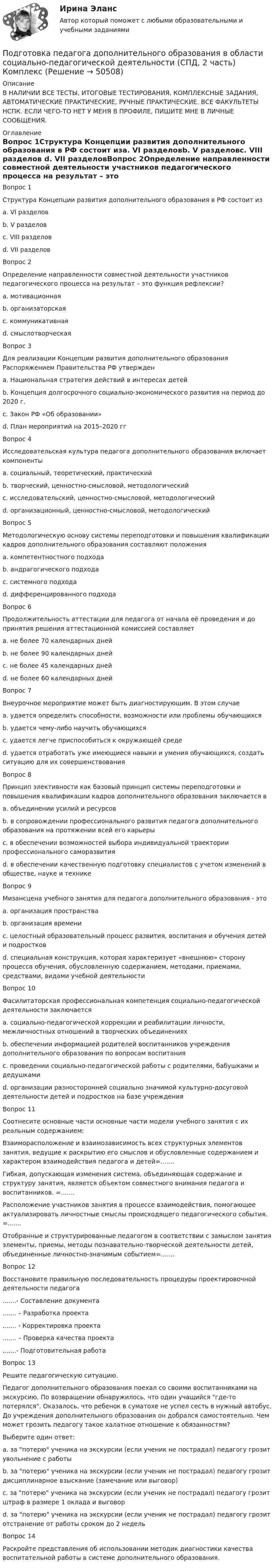     
            Описание
            В НАЛИЧИИ ВСЕ ТЕСТЫ, ИТОГОВЫЕ ТЕСТИРОВАНИЯ, КОМПЛЕКСНЫЕ ЗАДАНИЯ, АВТОМАТИЧЕСКИЕ ПРАКТИЧЕСКИЕ, РУЧНЫЕ ПРАКТИЧЕСКИЕ. ВСЕ ФАКУЛЬТЕТЫ НСПК. ЕСЛИ ЧЕГО-ТО НЕТ У МЕНЯ В ПРОФИЛЕ, ПИШИТЕ МНЕ В ЛИЧНЫЕ СООБЩЕНИЯ. 
            Оглавление
            Вопрос 1Структура Концепции развития дополнительного образования в РФ состоит изa. VI разделовb. V разделовc. VIII разделов d. VII разделовВопрос 2Определение направленности совместной деятельности участников педагогического процесса на результат – это функция рефлексии?a. мотивационная b. организаторскаяc. коммуникативнаяd. смыслотворческаяВопрос 3Для реализации Концепции развития дополнительного образования Распоряжением Правительства РФ утвержденa. Национальная стратегия действий в интересах детейb. Концепция долгосрочного социально-экономического развития на период до 2020 г.c. Закон РФ «Об образовании»d. План мероприятий на 2015–2020 гг Вопрос 4Исследовательская культура педагога дополнительного образования включает компонентыa. социальный, теоретический, практическийb. творческий, ценностно-смысловой, методологический c. исследовательский, ценностно-смысловой, методологическийd. организационный, ценностно-смысловой, методологическийВопрос 5Методологическую основу системы переподготовки и повышения квалификации кадров дополнительного образования составляют положенияa. компетентностного подходаb. андрагогического подхода c. системного подходаd. дифференцированного подходаВопрос 6Продолжительность аттестации для педагога от начала её проведения и до принятия решения аттестационной комиссией составляетa. не более 70 календарных днейb. не более 90 календарных дней c. не более 45 календарных днейd. не более 60 календарных днейВопрос 7Внеурочное мероприятие может быть диагностирующим. В этом случаеa. удается определить способности, возможности или проблемы обучающихся b. удается чему-либо научить обучающихсяc. удается легче приспособиться к окружающей средеd. удается отработать уже имеющиеся навыки и умения обучающихся, создать ситуацию для их совершенствованияВопрос 8Принцип элективности как базовый принцип системы переподготовки и повышения квалификации кадров дополнительного образования заключается вa. объединении усилий и ресурсовb. в сопровождении профессионального развития педагога дополнительного образования на протяжении всей его карьерыc. в обеспечении возможностей выбора индивидуальной траектории профессионального саморазвития d. в обеспечении качественную подготовку специалистов с учетом изменений в обществе, науке и техникеВопрос 9Мизансцена учебного занятия для педагога дополнительного образования - этоa. организация пространства b. организация времениc. целостный образовательный процесс развития, воспитания и обучения детей и подростковd. специальная конструкция, которая характеризует «внешнюю» сторону процесса обучения, обусловленную содержанием, методами, приемами, средствами, видами учебной деятельностиВопрос 10Фасилитаторская профессиональная компетенция социально-педагогической деятельности заключаетсяa. социально-педагогической коррекции и реабилитации личности, межличностных отношений в творческих объединенияхb. обеспечении информацией родителей воспитанников учреждения дополнительного образования по вопросам воспитания c. проведении социально-педагогической работы с родителями, бабушками и дедушкамиd. организации разносторонней социально значимой культурно-досуговой деятельности детей и подростков на базе учрежденияВопрос 11Соотнесите основные части основные части модели учебного занятия с их реальным содержанием:Взаиморасположение и взаимозависимость всех структурных элементов занятия, ведущие к раскрытию его смыслов и обусловленные содержанием и характером взаимодействия педагога и детей=.......Гибкая, допускающая изменения система, объединяющая содержание и структуру занятия, является объектом совместного внимания педагога и воспитанников. =.......Расположение участников занятия в процессе взаимодействия, помогающее актуализировать личностные смыслы происходящего педагогического события. =.......Отобранные и структурированные педагогом в соответствии с замыслом занятия элементы, приемы, методы познавательно-творческой деятельности детей, объединенные личностно-значимым событием=.......Вопрос 12Восстановите правильную последовательность процедуры проектировочной деятельности педагога.......- Составление документа....... – Разработка проекта....... - Корректировка проекта....... – Проверка качества проекта.......- Подготовительная работаВопрос 13Решите педагогическую ситуацию.Педагог дополнительного образования поехал со своими воспитанниками на экскурсию. По возвращении обнаружилось, что один учащийся где-то потерялся. Оказалось, что ребенок в суматохе не успел сесть в нужный автобус. До учреждения дополнительного образования он добрался самостоятельно. Чем может грозить педагогу такое халатное отношение к обязанностям?Выберите один ответ:a. за потерю ученика на экскурсии (если ученик не пострадал) педагогу грозит увольнение с работыb. за потерю ученика на экскурсии (если ученик не пострадал) педагогу грозит дисциплинарное взыскание (замечание или выговор) c. за потерю ученика на экскурсии (если ученик не пострадал) педагогу грозит штраф в размере 1 оклада и выговорd. за потерю ученика на экскурсии (если ученик не пострадал) педагогу грозит отстранение от работы сроком до 2 недельВопрос 14Раскройте представления об использовании методик диагностики качества воспитательной работы в системе дополнительного образования. 
            
            
            Подготовка педагога дополнительного образования в области социально-педагогической деятельности (СПД, 2 часть)Подготовка педагога дополнительного образования в области социально-педагогической деятельности (СПД, 2 часть) КомплексПодготовка педагога дополнительного образования в области социально-педагогической деятельности (СПД, 2 часть) КОМПЛЕКС НСПКПодготовка педагога дополнительного образования в области социально-педагогической деятельности (СПД, 2 часть) Практическое задание 3Подготовка педагога дополнительного образования в области социально-педагогической деятельности (СПД, 2 часть) Практическое задание 4Подготовка педагога дополнительного образования в области социально-педагогической деятельности (СПД, 2 часть) Практическое задание №3 НСПКПодготовка педагога дополнительного образования в области социально-педагогической деятельности (СПД, 2 часть) Практическое задание №4 НСПКПодготовка педагога дополнительного образования в области социально-педагогической деятельности (СПД, 2 часть)Подготовка педагога дополнительного образования в области социально-педагогической деятельности (СПД, 2 часть)Подготовка педагога дополнительного образования в области социально-педагогической деятельности (СПД, 2 часть)Подготовка педагога дополнительного образования в области социально-педагогической деятельности (СПД, 2 часть)Подготовка педагога дополнительного образования в области социально-педагогической деятельности (СПД, 2 часть)Подготовка педагога дополнительного образования в области социально-педагогической деятельности (СПД, 2 часть)Подготовка педагога дополнительного образования в области социально-педагогической деятельности (СПД, 2 часть)