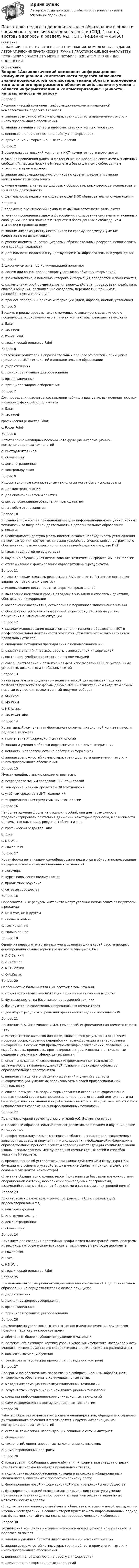      
            Описание
            В НАЛИЧИИ ВСЕ ТЕСТЫ, ИТОГОВЫЕ ТЕСТИРОВАНИЯ, КОМПЛЕКСНЫЕ ЗАДАНИЯ, АВТОМАТИЧЕСКИЕ ПРАКТИЧЕСКИЕ, РУЧНЫЕ ПРАКТИЧЕСКИЕ. ВСЕ ФАКУЛЬТЕТЫ НСПК. ЕСЛИ ЧЕГО-ТО НЕТ У МЕНЯ В ПРОФИЛЕ, ПИШИТЕ МНЕ В ЛИЧНЫЕ СООБЩЕНИЯ. 
            Оглавление
            Вопрос 1Аксиологический компонент информационно-коммуникационной компетентности педагога включаетa. знание возможностей компьютера, границ области применения того или иного программного обеспеченияb. знания и умения в области информатизации и компьютеризацииc. ценности, направленность на работу с информацией d. применение информационных технологийВопрос 2В общепользовательский компонент ИКТ- компететности включаютсяa. умения проведения видео- и фотосъёмки, пользование системами мгновенных сообщений, навыки поиска в Интернете и базах данных с соблюдением этических и правовых норм b. знание информационных источников по своему предмету и умение качественно их использоватьc. умение оценить качество цифровых образовательных ресурсов, использовать их в своей деятельностиd. деятельность педагога в существующей ИОС образовательного учрежденияВопрос 3В предметно-практический компонент ИКТ-компететности включаютсяa. умения проведения видео- и фотосъёмки, пользование системами мгновенных сообщений, навыки поиска в Интернете и базах данных с соблюдением этических и правовых нормb. знание информационных источников по своему предмету и умение качественно их использовать c. умение оценить качество цифровых образовательных ресурсов, использовать их в своей деятельностиd. деятельность педагога в существующей ИОС образовательного учрежденияВопрос 4В широком смысле под коммуникацией понимаютa. линию или канал, соединяющих участников обмена информациейb. взаимодействие, с помощью которого информация передается и принимаетсяc. систему, в которой осуществляется взаимодействие, процесс взаимодействия, способы общения, позволяющие создавать, передавать и принимать разнообразную информацию. d. процесс передачи и приема информации (идей, образов, оценок, установок)Вопрос 5Вводить и редактировать текст с помощью клавиатуры с возможностью последующего сохранения его в памяти компьютера позволяет технологияa. Excelb. MS Word c. Power Pointd. графический редактор PaintВопрос 6Вовлечение родителей в образовательный процесс относится к принципам применения ИКТ-технологий в дополнительном образованииa. дидактических b. принципов гуманизации образованияc. организационныхd. принципов здоровьесбереженияВопрос 7Для проведения расчетов, составления таблиц и диаграмм, вычисления простых и сложных функций используетсяa. Excel b. MS Wordграфический редактор Paintc. Power PointВопрос 8Изготовление наглядных пособий - это функция информационно-коммуникационных технологийa. инструментальнаяb. обучающаяc. демонстрационная d. контролирующаяВопрос 9Информационные компьютерные технологии могут быть использованыa. для контроля знанийb. для обозначения темы занятияc. как сопровождение объяснения преподавателяd. на любом этапе занятия Вопрос 10К главной сложности в применении средств информационно-коммуникационных технологий во внеучебной деятельности в дополнительном образовании относитсяa. необходимость доступа в сеть Internet, а также необходимость установления на компьютер или другое техническое устройство специального программного обеспечения, позволяющего использовать необходимое средство ИКТ b. таких трудностей не существуетc. научение обучающихся использованию технических средств ИКТ-технологийd. отслеживание и фиксирование образовательных результатовВопрос 11К дидактическим задачам, решаемым с ИКТ, относятся (отметьте несколько вариантов правильных ответов)a. использование нестандартных форм контроля знанийb. выявление качества и уровня овладения знаниями и способами действий, обеспечение их коррекции c. обеспечение восприятия, осмысления и первичного запоминания знанийd. обеспечение усвоения новых знаний и способов действий на уровне применения в измененной ситуации Вопрос 12К задачам использования педагогом дополнительного образования ИКТ в профессиональной деятельности относятся (Отметьте несколько вариантов правильных ответов)a. овладение методикой преподавания с использованием ИКТ b. развитие умений и навыков работы с электронной информацией c. построение учебного процесса на основе модулейd. совершенствование и развитие навыков использования ПК, периферийных устройств, локальных и глобальных сетей Вопрос 13Какая программа в социально – педагогической деятельности педагога позволяет привести все формы документации в электронном виде, тем самым помогая осуществлять электронный документооборотa. MS Excelb. MS Wordc. MS Access d. MS PowerPointВопрос 14Когнитивный компонент информационно-коммуникационной компетентности педагога включаетa. применение информационных технологийb. знания и умения в области информатизации и компьютеризацииc. ценности, направленность на работу с информациейd. знание возможностей компьютера, границ области применения того или иного программного обеспечения Вопрос 15Мультимедийные энциклопедии относятся кa. исследовательским средствам ИКТ-технологийb. коммуникационным средствам ИКТ-технологийc. учебным средствам ИКТ-технологийd. информационным средствам ИКТ-технологий Вопрос 16Наиболее удачная форма наглядных пособий, она дает возможность продемонстрировать поэтапно в движении некоторые процессы, в зависимости от темы, так как схемы, рисунки, таблицы и т. п.a. графический редактор Paintb. Excelc. MS Wordd. Power Point Вопрос 17Новая форма организации самообразования педагогов в области использования информационно – коммуникационных технологийa. логомирыb. курсы повышения квалификации c. проблемное обучениеd. сетевые сообществаВопрос 18Образовательные ресурсы Интернета могут успешно использоваться педагогом в режимахa. ни в том, ни в другомb. on-line и off-linec. только off-lined. только on-line Вопрос 19Одним из первых отечественных ученых, описавших в своей работе процесс формирования компьютерной грамотности учащихся, былa. А.С.Белкинb. А.П.Ершов c. М.П.Лапчикd. О.А.КизикВопрос 20Особенностью большинства НИТ состоит в том, что ониa. строят алгоритмы решения задач по их математическим моделямb. функционируют на базе микропроцессорной техникиc. базируются на современных персональных компьютерах d. реализуют результаты решения практических задач с помощью ЭВМВопрос 21По мнению В.А. Извозчикова и И.В. Симоновой, информационная компетентность – этоa. интегративное качество личности, являющееся результатом отражения процесса сбора, усвоения, переработки, трансформации и генерирования информации в особый тип предметно-специфических знаний, позволяющих вырабатывать, принимать, прогнозировать и реализовывать оптимальные решения в различных сферах деятельностиb. опыт использования современных информационных технологий, выраженность активной социальной позиции и мотивации субъектов образовательного пространстваc. наличие у педагога определённых знаний и умений в области информатизации, умение их реализовывать в своей профессиональной деятельностиd. способность решать задачи формирования и освоения информационно-педагогической среды как профессионально-педагогической деятельности на базе теоретических знаний и выработанных на их основе практических способов использования современных информационных технологий Вопрос 22Под компьютерной грамотностью учителей А.С. Белкин понимаетa. целостный образовательный процесс развития, воспитания и обучения детей и подростковb. профессиональную компетентность в области использования современных электронных средств получения и использования необходимой информации в образовательном процессе с учетом современных тенденций компьютеризации школы, использованием международных компьютерных сетей и способов участия в Интернете. c. представление об устройстве и принципах действия ЭВМ (структура ПК и функции его основных устройств; физические основы и принципы действия основных элементов компьютера)d. умение обращаться с компьютером (пользоваться базовыми возможностями операционной системы, несколькими прикладными программами, взаимодействовать с Интернет-браузерами и системами электронной почты)Вопрос 23Показ готовых демонстрационных программ, слайдов, презентаций, видеоматериалов и т.дa. контролирующаяb. инструментальнаяc. демонстрационная d. обучающаяВопрос 24Приемлем для создания простейших графических иллюстраций: схем, диаграмм и графиков, которые можно встраивать, например, в текстовые документыa. Power Pointb. Excelc. MS Wordd. графический редактор Paint Вопрос 25Применение информационно-коммуникационных технологий в дополнительном образовании не осуществляется на основе принциповa. дидактическихb. принципов здоровьесбереженияc. организационныхd. принципов гуманизации образования Вопрос 26Применение на уроке компьютерных тестов и диагностических комплексов позволит педагогу за короткое времяa. обеспечить более глубокое погружение в материалb. получать объективную картину уровня усвоения изучаемого материала у всех учащихся и своевременно его скорректировать в виде сюжетно-ролевой игры c. повысить мотивацию ученияd. реализовать творческий проект при проведении контроляВопрос 27Программное обеспечение, позволяющие собирать, хранить, обрабатывать информацию, обеспечивать коммуникативные связи.a. методы информационно-коммуникационных технологийb. результаты информационно-коммуникационных технологийc. средства информационно-коммуникационных технологий d. сами информационно-коммуникационные технологииВопрос 28Работа с образовательными ресурсами в онлайн-режиме, обращение к серверам дистанционного обучения и т.п относятся к группе информационно-коммуникационных технологийa. сетевых технологий, использующих локальные сети и Интернет b. обучающихc. технологий, ориентированных на локальные компьютерыd. демонстрационных программВопрос 29С точки зрения К.К.Колина к целям обучения информатике следует отнести (отметьте несколько вариантов правильных ответов)a. подготовку высокообразованных людей и высококвалифицированных специалистов, способных к профессиональному ростуb. формирование новой информационной культуры российского общества c. формирование знаний основных алгоритмических структур и умение применять эти знания для построения алгоритмов решения задач по их математическим моделям d. подготовку интеллектуальной элиты общества к освоению новой методологии научных исследований, в основе которой будет лежать информационный подход как фундаментальный метод познания природы, человека и обществаВопрос 30Технический компонент информационно-коммуникационной компетентности педагога включаетa. знания и умения в области информатизации и компьютеризацииb. знание возможностей компьютера, границ области применения того или иного программного обеспечения c. ценности, направленность на работу с информациейd. применение информационных технологий 
            
            
            Подготовка педагога дополнительного образования в области социально-педагогической деятельности (СПД, 1 часть) Тестовые вопросы к разделу №2 НСПКПодготовка педагога дополнительного образования в области социально-педагогической деятельности (СПД, 1 часть) Тестовые вопросы к разделу №3 НСПКПодготовка педагога дополнительного образования в области социально-педагогической деятельности (СПД, 2 часть)Подготовка педагога дополнительного образования в области социально-педагогической деятельности (СПД, 2 часть)Подготовка педагога дополнительного образования в области социально-педагогической деятельности (СПД, 2 часть)Подготовка педагога дополнительного образования в области социально-педагогической деятельности (СПД, 2 часть)Подготовка педагога дополнительного образования в области социально-педагогической деятельности (СПД, 2 часть)Подготовка педагога дополнительного образования в области социально-педагогической деятельности Практическое здание 3Подготовка педагога дополнительного образования в области социально-педагогической деятельности (СПД, 1 часть)Подготовка педагога дополнительного образования в области социально-педагогической деятельности (СПД, 1 часть)Подготовка педагога дополнительного образования в области социально-педагогической деятельности (СПД, 1 часть)Подготовка педагога дополнительного образования в области социально-педагогической деятельности (СПД, 1 часть)Подготовка педагога дополнительного образования в области социально-педагогической деятельности (СПД, 1 часть)Подготовка педагога дополнительного образования в области социально-педагогической деятельности (СПД, 1 часть) Практическое занятие №2 НСПК