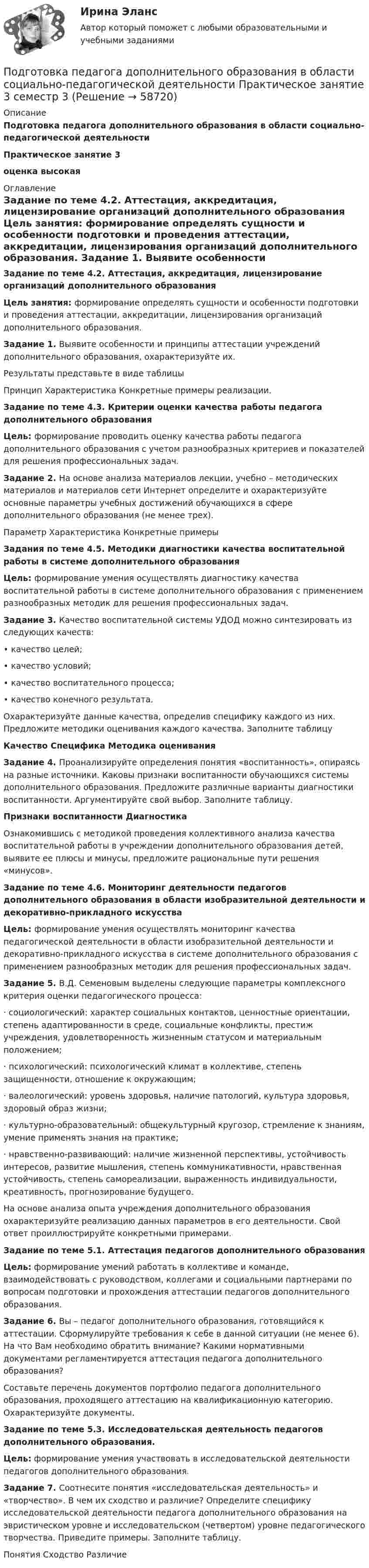      
            Описание
            Подготовка педагога дополнительного образования в области социально-педагогической деятельностиПрактическое занятие 3оценка высокая 
            Оглавление
            Задание по теме 4.2. Аттестация, аккредитация, лицензирование организаций дополнительного образования Цель занятия: формирование определять сущности и особенности подготовки и проведения аттестации, аккредитации, лицензирования организаций дополнительного образования. Задание 1. Выявите особенности и принципы аттестации учреждений дополнительного образования, охарактеризуйте их.	Результаты представьте в виде таблицы  Принцип   Характеристика         Конкретные примеры реализации.  Задание по теме 4.3. Критерии оценки качества работы педагога дополнительного образования Цель: формирование проводить оценку качества работы педагога дополнительного образования с учетом разнообразных критериев и показателей для решения профессиональных задач. Задание 2. На основе анализа материалов лекции, учебно – методических материалов и материалов сети Интернет определите и охарактеризуйте основные параметры учебных достижений обучающихся в сфере дополнительного образования (не менее трех).  Параметр  Характеристика  Конкретные примеры Задания по теме 4.5. Методики диагностики качества воспитательной работы в системе дополнительного образования   Цель: формирование умения осуществлять диагностику качества воспитательной работы в системе дополнительного образования с применением разнообразных методик для решения профессиональных задач.Задание 3. Качество воспитательной системы УДОД можно синтезировать из следующих качеств:• качество целей;• качество условий;• качество воспитательного процесса;• качество конечного результата.	Охарактеризуйте данные качества, определив специфику каждого из них. Предложите методики оценивания каждого качества. Заполните таблицу	   Качество  Специфика   Методика оценивания Задание 4. Проанализируйте определения понятия «воспитанность», опираясь на разные источники. Каковы признаки воспитанности обучающихся системы дополнительного образования. Предложите различные варианты диагностики воспитанности. Аргументируйте свой выбор. Заполните таблицу.	   Признаки воспитанности     Диагностика   	Ознакомившись с методикой проведения коллективного анализа качества воспитательной работы в учреждении дополнительного образования детей, выявите ее плюсы и минусы, предложите рациональные пути решения «минусов».Задание по теме 4.6. Мониторинг деятельности педагогов дополнительного образования в области изобразительной деятельности и декоративно-прикладного искусства  Цель: формирование умения осуществлять мониторинг качества педагогической деятельности в области изобразительной деятельности и декоративно-прикладного искусства в системе дополнительного образования с применением разнообразных методик для решения профессиональных задач. Задание 5. В.Д. Семеновым выделены следующие параметры комплексного критерия оценки педагогического процесса:·       социологический: характер социальных контактов, ценностные ориентации, степень адаптированности в среде, социальные конфликты, престиж учреждения, удовлетворенность жизненным статусом и материальным положением;·       психологический: психологический климат в коллективе, степень защищенности, отношение к окружающим;·        валеологический: уровень здоровья, наличие патологий, культура здоровья, здоровый образ жизни;·       культурно-образовательный: общекультурный кругозор, стремление к знаниям, умение применять знания на практике;·       нравственно-развивающий: наличие жизненной перспективы, устойчивость интересов, развитие мышления, степень коммуникативности, нравственная устойчивость, степень самореализации, выраженность индивидуальности, креативность, прогнозирование будущего.	На основе анализа опыта учреждения дополнительного образования охарактеризуйте реализацию данных параметров в его деятельности. Свой ответ проиллюстрируйте конкретными примерами.Задание по теме 5.1. Аттестация педагогов дополнительного образования Цель: формирование умений работать в коллективе и команде, взаимодействовать с руководством, коллегами и социальными партнерами по вопросам подготовки и прохождения аттестации педагогов дополнительного образования. Задание 6. Вы – педагог дополнительного образования, готовящийся к аттестации. Сформулируйте требования к себе в данной ситуации (не менее 6). На что Вам необходимо обратить внимание? Какими нормативными документами регламентируется аттестация педагога дополнительного образования?	Составьте перечень документов портфолио педагога дополнительного образования, проходящего аттестацию на квалификационную категорию. Охарактеризуйте документы.Задание по теме 5.3. Исследовательская деятельность педагогов дополнительного образования. Цель: формирование умения участвовать в исследовательской деятельности педагогов дополнительного образования. Задание 7. Соотнесите понятия «исследовательская деятельность» и «творчество». В чем их сходство и различие? Определите специфику исследовательской деятельности педагога дополнительного образования на эвристическом уровне и исследовательском (четвертом) уровне педагогического творчества. Приведите примеры. Заполните таблицу.  Понятия  Сходство  Различие  
            
            
            Подготовка педагога дополнительного образования в области социально-педагогической деятельности Практическое занятие 2 семестр 3Подготовка педагога дополнительного образования в области социально-педагогической деятельности Практическое занятие 3 семестр 3Подготовка педагога дополнительного образования в области социально-педагогической деятельности Практическое занятие 5 семестр 3Подготовка педагога дополнительного образования в области социально-педагогической деятельности Практическое занятие 6 семестр 3Подготовка педагога дополнительного образования в области социально-педагогической деятельности Практическое здание 3Подготовка педагога дополнительного образования в области социально-педагогической деятельности (СПД, 1 часть)Подготовка педагога дополнительного образования в области социально-педагогической деятельности (СПД, 1 часть)Подготовка педагога дополнительного образования в области социально-педагогической деятельности (ПДО, 1 часть)  Тестовые вопросы к разделу 3ПОДГОТОВКА ПЕДАГОГА ДОПОЛНИТЕЛЬНОГО ОБРАЗОВАНИЯ В ОБЛАСТИ СОЦИАЛЬНО-ПЕДАГОГИЧЕСКОЙ ДЕЯТЕЛЬНОСТИ (ПДО, 2 ЧАСТЬ -НСПКПодготовка педагога дополнительного образования в области социально-педагогической деятельности Практическое занятие 1Подготовка педагога дополнительного образования в области социально-педагогической деятельности Практическое занятие 1 НСПКПодготовка педагога дополнительного образования в области социально-педагогической деятельности Практическое занятие 1 (Ручное) НСПКПодготовка педагога дополнительного образования в области социально-педагогической деятельности  Практическое занятие 1 семестр 3Подготовка педагога дополнительного образования в области социально-педагогической деятельности  Практическое занятие 2