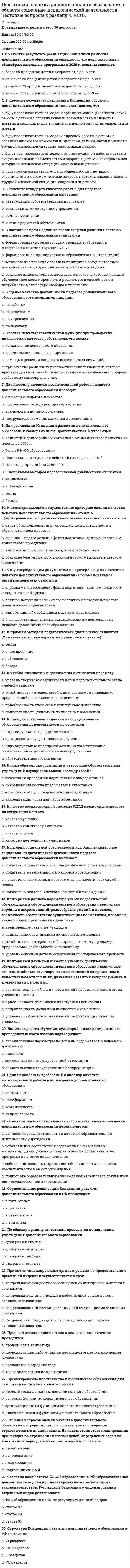     
          Описание
          Правильные ответы на тест 30 вопросов.Баллы 30,00/30,00Оценка 100,00 из 100,00 
          Оглавление
          1. Аттестация педагога дополнительного образования на соответствие занимаемой должности проводитсяa.      1 раз в 3 годаb.     1 раз в 10 летc.      2 раза в 5 летd.     1 раз в 5 лет 2. Аттестация проводится на заседании аттестационной комиссии организации с участием педагогического работника, которое считается правомочным, если на немa.      только если присутствуют все члены аттестационной комиссии организацииb.     присутствуют не менее одной трети от общего числа членов аттестационной комиссии организацииc.      присутствуют не менее двух третей от общего числа членов аттестационной комиссии организации d.     присутствует руководитель и несколько членов аттестационной комиссии3. В основу программ повышения квалификации специалистов дополнительного образования детей положенa.      принцип проектного обученияb.     принцип диалогаc.      принцип моделирования различных ситуацийd.     модульный принцип 4. Выбор системообразующего фактора, установление связей и зависимостей компонентов, составление документа - это содержание какого этапа проекта?a.      подготовительной работыb.     разработки проекта c.      организационного этапаd.     проверки качества проекта5. Исследовательская деятельность как компонент педагогической деятельности педагога дополнительного образования относится кa.      индивидуальному типу научной деятельностиb.     организационному типу научной деятельностиc.      научному типу творческой деятельности d.     творческому типу научной деятельности6. Исследовательская культура педагога дополнительного образования включает компонентыa.      социальный, теоретический, практическийb.     организационный, ценностно-смысловой, методологическийc.      творческий, ценностно-смысловой, методологический d.     исследовательский, ценностно-смысловой, методологический7. К какому этапу исследования педагогического опыта относится выявление адреса эффективного педагогического опыта?a.      этап анализаb.     этап фиксацииc.      этап выявления d.     этап распространения8. Какое направление исследовательской деятельности педагога дополнительного образования представляет собой чаще всего эпизодическую и связанную с планом работы учреждения работу?a.      исследовательская деятельность в рамках прохождения педагогом процедуры аттестацииb.     исследовательская деятельность в рамках работы методического объединения c.      инициативная исследовательская деятельностьd.     самообразование9. Методологическую основу системы переподготовки и повышения квалификации кадров дополнительного образования составляют положения a.      компетентностного подходаb.     дифференцированного подходаc.      системного подходаd.     андрагогического подхода 10. Наиболее востребованным видом педагогического проекта в системе дополнительного образования детей является a.      сюжетно-ролевая играb.     образовательная программа c.      модельd.     творческий проект11. Необходимое свойство практического мышления педагога, проявляющееся в применении знаний общего к конкретным ситуациям действительности a.      рефлексия b.     коммуникативностьc.      фантазияd.     воображение12. Объектами проектирования педагога дополнительного образования a.      образовательное и информационно- коммуникативное пространство b.     личность обучающегосяc.      содержание образования d.     цели деятельности 13. Одним из основных подходов при использовании технологий педагогического проектирования является a.      андрагогический подходb.     компетентностный подходc.      личностно – ориентированный подход d.     исследовательский подход14. Одной из ведущих форм повышения уровня профессионального мастерства являетсяa.      проектная деятельностьb.     дифференцированное обучениеc.      индивидуальное обучениеd.     изучение опыта коллег, обобщение и трансляция своего собственного опыта 15. Определение направленности совместной деятельности участников педагогического процесса на результат – это функция рефлексии?a.      мотивационная b.     смыслотворческаяc.      организаторскаяd.     коммуникативная16. Осуществление перехода от узкой специализации к многопрофильности относится к функциям системы переподготовки и повышения квалификации кадров дополнительного образованияa.      специфическим b.     такой функции не существуетc.      индивидуальнымd.     общим17. По мнению какого ученого исследовательская и творческая деятельность педагога неразрывны?a.      В. И. Загвязинского b.     А. М. Новиковаc.      А. С. Обуховаd.     В. В. Краевского18. По степени проявления творческой новизны передовой опыт бываетa.      локальнымb.     функциональнымc.      исследовательским d.     комплексным19. При обучении на основе данной технологии создаются условия для взаимопомощи и индивидуальной поддержки, для осуществления учебной деятельности каждым учеником на уровне, соответствующем его индивидуальным особенностям, опыту, интересамa.      программированное обучениеb.     обучение в сотрудничестве c.      коллективно-творческие делаd.     портфолио достижений20. Принцип элективности как базовый принцип системы переподготовки и повышения квалификации кадров дополнительного образования заключается вa.      в обеспечении качественную подготовку специалистов с учетом изменений в обществе, науке и техникеb.     в обеспечении возможностей выбора индивидуальной траектории профессионального саморазвития c.      объединении усилий и ресурсовd.     в сопровождении профессионального развития педагога дополнительного образования на протяжении всей его карьеры21. Прогнозирование развития сферы дополнительного образования относится к функциям системы переподготовки и повышения квалификации кадров дополнительного образованияa.      индивидуальнымb.     такой функции не существуетc.      специфическимd.     общим 22. Продолжительность аттестации для педагога от начала её проведения и до принятия решения аттестационной комиссией составляетa.      не более 45 календарных днейb.     не более 60 календарных днейc.      не более 70 календарных днейd.     не более 90 календарных дней 23. Работодатель знакомит педагогов с приказом о сроках прохождения аттестации под росписьa.      не менее чем за 10 календарных дней до дня проведения их аттестацииb.     работодатель не обязан знакомить педагогов с подобным приказомc.      не менее чем за 15 календарных дней до дня проведения их аттестацииd.     не менее чем за 30 календарных дней до дня проведения их аттестации 24. Служит для анализа и оценки уже выполненной деятельности, событий, имевших место в прошломa.      ситуативная рефлексияb.     индивидуальная рефлексияc.      ретроспективная рефлексия d.     перспективная рефлексия25. Среди нетрадиционных форм повышения квалификации специалистов дополнительного образования выделяют (Отметьте несколько вариантов правильных ответов)a.      педагогическая лаборатория b.     защита проектовc.      стажировка d.     самоэкспертиза 26. Среди процедур, относящихся к проектной деятельности педагога дополнительного образования, чаще всего используютсяa.      общение, творческая работа, дискуссияb.     конспект занятия, положение, сценарийc.      технология обучения, прогнозирование, форматированиеd.     диагностика, проблематизация, концептуализация 27. Творческая деятельность на высшем, исследовательском, уровне невозможна без осознанияa.      роли педагогического научного знания как источника педагогического творчества b.     своей творческой индивидуальностиc.      способности познавать окружающий мир через знакомство с разнообразием явлений реальной жизниd.     особенностей подведения итогов каждой части исследовательской деятельности28. Уважительными причинами для отсутствия работника на аттестации являются a.      потеря трудоспособности на длительное время (не более 2 месяцев) b.     потеря трудоспособности на длительное времяc.      нахождение в отпуске по беременности и родам d.     нахождение в командировке по специальности за рубежом 29. Участие в аттестации в целях установления квалификационной категории является a.      добровольным b.     такая аттестация не проводитсяc.      таковым по решению руководстваd.     обязательным30. Чаще всего раскрывает определенную проблему a.      локальный опыт b.     функциональный опытc.      комплексный опытd.     незафиксированный опыт 
            
            
            Подготовка педагога дополнительного образования в области социально-педагогической деятельности. Тестовые вопросы к разделу 5. НСПКПодготовка педагога дополнительного образования в области социально-педагогической деятельности. Тестовые вопросы к разделу 6. НСПКПод какие конструкции могут быть устроены ленточные фундаменты?Под массивным поршнем, способным без трения перемещаться в цилиндрическом сосуде, находится идеальный газ. Если на поршень поставить гирю массой 2.4 кг, то объём газа под поршнем уменьшится в 1.6 раз. Гирю какой массы необходимо добавить к первой, Подопция Middle опции Justifyкоманды TEXT в АВТОКАД позволяетПодпор перед вертикальной стенкой, если скорость течения жидкости, перпендикулярно к стенке 2 м/с, а плотность жидкости 900 кг/м3, равен … Па.Подсистема технического обеспечения включает …Подвижная система осей Oxyz, скреплённая с телом, имеющим неподвижную точку О (тело на рисунке не показано), в начальный момент совпадает с неподвижной системой осей Ox₁y₁z₁. В какой последовательности нужно осуществить повороты, перечисленные в По двум проводникам протекают токи, вектор плотности которых j1=a(2xz, –2yz, xy), j2=b(2zy, 2xz, 3). Какой из этих токов является постоянным?Подготовка детей к школе ответы тест СИНЕРГИЯ МФПУ [80 баллов]Подготовка детей к школе (тест с ответами Синергия)Подготовка педагога дополнительного образования в области социально-педагогической деятельности 2 НСПКПодготовка педагога дополнительного образования в области социально-педагогической деятельности (3 семестр)Подготовка педагога дополнительного образования в области социально-педагогической деятельности (3 семестр). 2