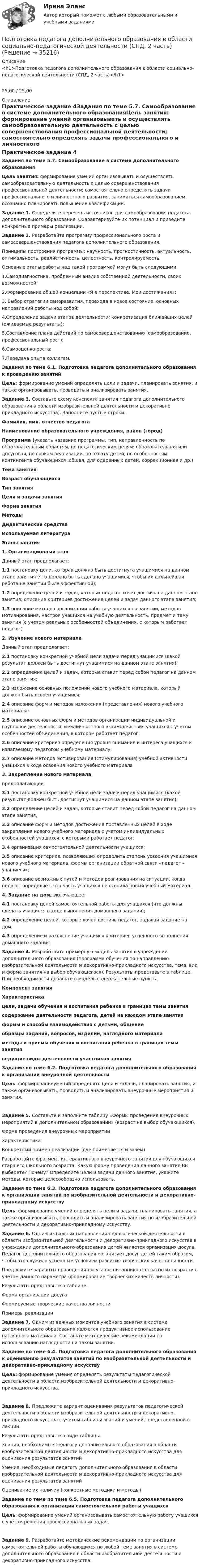      
          Описание
          <h1>Подготовка педагога дополнительного образования в области социально-педагогической деятельности (СПД, 2 часть)</h1>25,00 / 25,00 
          Оглавление
          Практическое задание 4Задания по теме 5.7. Самообразование в системе дополнительного образованияЦель занятия: формирование умений организовывать и осуществлять самообразовательную деятельность с целью совершенствования профессиональной деятельности; самостоятельно определять задачи профессионального и личностного развития, заниматься самообразованием, осознанно планировать повышение квалификации. Задание 1. Определите перечень источников для самообразования педагога дополнительного образования. Охарактеризуйте их потенциал  и приведите конкретные примеры реализации.Задание 2. Разработайте программу профессионального роста и самосовершенствования педагога дополнительного образования.Принципы построения программы: научность, прогностичность, актуальность, оптимальность, реалистичность, целостность, контролируемость.Основные этапы работы над такой программой могут быть следующими:1.Самодиагностика, проблемный анализ собственной деятельности, своих возможностей;2.Формирование общей концепции «Я в перспективе. Мои достижения»;3. Выбор стратегии саморазвития, перехода в новое состояние, основных направлений работы над собой;4.Определение задачи этапов деятельности; конкретизация ближайших целей (ожидаемые результаты);5.Составление плана действий по самосовершенствованию (самообразование, профессиональный рост);6.Самооценка роста;7.Передача опыта коллегам. Задания по теме 6.1. Подготовка педагога дополнительного образования к проведению занятийЦель: формирование умений определять цели и задачи, планировать занятия, и также организовывать, проводить и анализировать занятия. Задание 3. Составьте схему конспекта занятия педагога дополнительного образования в области изобразительной деятельности и декоративно-прикладного искусства). Заполните пустые строки. Фамилия, имя. отчество педагога Наименование образовательного учреждения, район (город) Программа (указать название программы, тип, направленность по образовательным областям, по педагогическим целям: образовательная или досуговая, по срокам реализации, по охвату детей, по особенностям контингента обучающихся :общая, для одаренных детей, коррекционная и др.) Тема занятия Возраст обучающихся Тип занятия Цели и задачи занятия Форма занятия Методы Дидактические средства Используемая литература Этапы занятия1. Организационный этапДанный этап предполагает:1.1 постановку цели, которая должна быть достигнута учащимися на данном этапе занятия (что должно быть сделано учащимися, чтобы их дальнейшая работа на занятии была эффективной);1.2 определение целей и задач, которых педагог хочет достичь на данном этапе занятия; описание критериев достижения целей и задач данного этапа занятия;1.3 описание методов организации работы учащихся на занятии, методов мотивирования, настроя учащихся на учебную деятельность, предмет и тему занятия (с учетом реальных особенностей объединения, с которым работает педагог) 2. Изучение нового материалаДанный этап предполагает:2.1 постановку конкретной учебной цели задачи перед учащимися (какой результат должен быть достигнут учащимися на данном этапе занятия);2.2 определение целей и задач, которые ставит перед собой педагог на данном этапе занятия;2.3 изложение основных положений нового учебного материала, который должен быть освоен учащимися;2.4 описание форм и методов изложения (представления) нового учебного материала;2.5 описание основных форм и методов организации индивидуальной и групповой деятельности, межличностного взаимодействия учащихся с учетом особенностей объединения, в котором работает педагог;2.6 описание критериев определения уровня внимания и интереса учащихся к излагаемому педагогом учебному материалу;2.7 описание методов мотиви­рования (стимулирования) учебной активности учащихся в ходе освоения нового учебного материала  3. Закрепление нового материалапредполагающее:3.1 постановку конкретной учебной цели задачи перед учащимися (какой результат должен быть достигнут учащимися на данном этапе занятия);3.2 определение целей и задач, которые ставит перед собой педагог на данном этапе занятия;3.3 описание форм и методов достижения поставленных целей в ходе закрепления нового учебного материала с учетом индивидуальных особенностей учащихся, с которыми работает педагог;3.4 организация самостоятельной деятельности учащихся;3.5 описание критериев, позволяющих определить степень усвоения учащимися нового учебного материала, формы организации обратной связи «педагог – учащиеся»;3.6 описание возможных путей и методов реагирования на ситуации, когда педагог определяет, что часть учащихся не освоила новый учебный материал.  4. Задание на дом, включающее:4.1 постановку целей самостоятельной работы для учащихся (что должны сделать учащиеся в ходе выполнения домашнего задания);4.2 определение целей, которые хочет достичь педагог, задавая задание на дом;4.3 определение и разъяснение учащимся критериев успешного выполнения домашнего задания.   Задание 4. Разработайте примерную модель занятия в учреждении дополнительного образования (программа обучения по направлению изобразительной деятельности и декоративно-прикладного искусства, тема, вид и форма занятия на выбор обучающегося). Результаты представьте в таблице. При необходимости добавьте в модель содержательные пункты. Компонент занятияХарактеристикацели, задачи обучения и воспитания ребенка в границах темы занятия содержание деятельности педагога, детей на каждом этапе занятия формы и способы взаимодействия с детьми, общение образцы заданий, вопросов, изделий, наглядного материала методы и приемы обучения и воспитания ребенка в границах темы занятия ведущие виды деятельности участников занятия  Задание по теме 6.2. Подготовка педагога дополнительного образования к организации внеурочной деятельностиЦель: формированиеумений определять цели и задачи, планировать занятия, и также организовывать, проводить и анализировать внеурочные мероприятия и занятия.Задание 5. Составьте и заполните таблицу «Формы проведения внеурочных мероприятий в дополнительном образовании» (возраст на выбор обучающихся).Форма проведения внеурочных мероприятийХарактеристикаКонкретный пример реализации (где применяется и зачем)          Разработайте фрагмент интерактивного внеурочного занятия для обучающихся старшего школьного возраста. Какую форму проведения данного занятия Вы выберете? Почему? Определите цели и задачи данного занятия, укажите методы, которые целесообразно использовать.  Задания по теме 6.3. Подготовка педагога дополнительного образования к организации занятий по изобразительной деятельности и декоративно-прикладному искусствуЦель: формирование умений определять цели и задачи, планировать занятия, а также организовывать, проводить и анализировать занятия по изобразительной деятельности и декоративно-прикладному искусству. Задание 6. Одним из важных направлений педагогической деятельности в области изобразительной деятельности и декоративно-прикладного искусства в учреждении дополнительного образования детей является организация досуга. Педагог дополнительного образования организует досуг детей таким образом, чтобы это служило успешным условием развития творческих качеств личности.Предложите варианты проведения досуга воспитанников согласно их возрасту с учетом данного параметра (формирование творческих качеств личности).Результаты представьте в таблице.Форма организации досугаФормируемые творческие качества личностиПримеры реализации          Задание 7. Одним из важных моментов учебного занятия в системе дополнительного образования является продуктивное использование наглядного материала. Составьте методические рекомендации по использованию наглядности на таком занятии.  Задание по теме 6.4. Подготовка педагога дополнительного образования к оцениванию результатов занятий по изобразительной деятельности и декоративно-прикладному искусству Цель: формирование умения определять результаты педагогической деятельности в области изобразительной деятельности и декоративно-прикладного искусства.Задание 8. Предложите вариант оценивания результатов педагогической деятельности в области изобразительной деятельности и декоративно-прикладного искусства с учетом таблицы знаний и умений, представленной в лекции.Результаты представьте в виде таблицы. Знания, необходимые педагогу дополнительного образования в области изобразительной деятельности и декоративно-прикладного искусства для оценивания результатов занятийУмения, необходимые педагогу дополнительного образования в области изобразительной деятельности и декоративно-прикладного искусства для оценивания результатов занятийОценивание их наличия (конкретные методики и методы)         Задание по теме по теме 6.5. Подготовка педагога дополнительного образования к организации самостоятельной работы учащихся Цель: формирование умений организовывать самостоятельную работу учащихся с учетом решения профессиональных задач.Задание 9. Разработайте методические рекомендации по организации самостоятельной работы обучающихся по любой теме занятия в системе дополнительного образования в области изобразительной деятельности и декоративно-прикладного искусства. 
            
            
            Подготовка педагога дополнительного образования в области социально-педагогической деятельности (СПД, 2 часть)Подготовка педагога дополнительного образования в области социально-педагогической деятельности (СПД, 2 часть)Подготовка педагога дополнительного образования в области социально-педагогической деятельности (СПД, 2 часть)Подготовка педагога дополнительного образования в области социально-педагогической деятельности (СПД, 2 часть) КомплексПодготовка педагога дополнительного образования в области социально-педагогической деятельности (СПД, 2 часть) КОМПЛЕКС НСПКПодготовка педагога дополнительного образования в области социально-педагогической деятельности (СПД, 2 часть) Практическое задание 3Подготовка педагога дополнительного образования в области социально-педагогической деятельности (СПД, 2 часть) Практическое задание 4Подготовка педагога дополнительного образования в области социально-педагогической деятельности (СПД, 2 часть)Подготовка педагога дополнительного образования в области социально-педагогической деятельности (СПД, 2 часть)Подготовка педагога дополнительного образования в области социально-педагогической деятельности (СПД, 2 часть)Подготовка педагога дополнительного образования в области социально-педагогической деятельности (СПД, 2 часть)Подготовка педагога дополнительного образования в области социально-педагогической деятельности (СПД, 2 часть)Подготовка педагога дополнительного образования в области социально-педагогической деятельности (СПД, 2 часть)Подготовка педагога дополнительного образования в области социально-педагогической деятельности (СПД, 2 часть)
