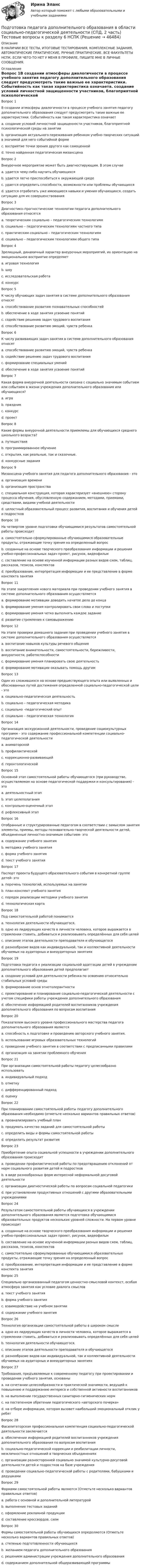     
            Описание
            В НАЛИЧИИ ВСЕ ТЕСТЫ, ИТОГОВЫЕ ТЕСТИРОВАНИЯ, КОМПЛЕКСНЫЕ ЗАДАНИЯ, АВТОМАТИЧЕСКИЕ ПРАКТИЧЕСКИЕ, РУЧНЫЕ ПРАКТИЧЕСКИЕ. ВСЕ ФАКУЛЬТЕТЫ НСПК. ЕСЛИ ЧЕГО-ТО НЕТ У МЕНЯ В ПРОФИЛЕ, ПИШИТЕ МНЕ В ЛИЧНЫЕ СООБЩЕНИЯ. 
            Оглавление
            Вопрос 1В создании атмосферы диалогичности в процессе учебного занятия педагогу дополнительного образования следует предусмотреть такие важные ее характеристики. Событийность как такая характеристика означаетa. создание условий личностной защищенности участников, благоприятной психологической среды на занятииb. организация актуального переживания ребенком учебно-творческих ситуаций в значимой для него событийной форме c. восприятие точки зрения другого как самоценнойd. точно найденная педагогическая мизансценаВопрос 2Внеурочное мероприятие может быть диагностирующим. В этом случаеa. удается чему-либо научить обучающихсяb. удается легче приспособиться к окружающей средеc. удается определить способности, возможности или проблемы обучающихся d. удается отработать уже имеющиеся навыки и умения обучающихся, создать ситуацию для их совершенствованияВопрос 3Диагностико–прогностические технологии педагога дополнительного образования относятсяa. теоретическим социально – педагогическим технологиямb. социально – педагогическим технологиям частного типа c. практическим социально – педагогическим технологиямd. социально – педагогическим технологиям общего типаВопрос 4Зрелищный, динамичный характер внеурочных мероприятий, их ориентацию на эмоциональное восприятие определяетa. игровая технология b. шоуc. исследовательская работаd. конкурсВопрос 5К числу обучающих задач занятия в системе дополнительного образования относятa. способствование развитию познавательных способностейb. обеспечение в ходе занятия усвоение понятий c. содействие решению задач трудового воспитанияd. способствование развитию эмоций, чувств ребенкаВопрос 6К числу развивающих задач занятия в системе дополнительного образования относятa. способствование развитию эмоций, чувств ребенка b. содействие решению задач трудового воспитанияc. формирование специальных уменийd. обеспечение в ходе занятия усвоение понятийВопрос 7Какая форма внеурочной деятельности связана с социально значимым событием или событием в жизни учреждения дополнительного образования или обучающихся?a. играb. праздник c. конкурсd. проектВопрос 8Какие формы внеурочной деятельности приемлемы для обучающихся среднего школьного возраста?a. путешествияb. программированное обучениеc. открытия, как реальные, так и сказочные.d. конкурсные задания Вопрос 9Мизансцена учебного занятия для педагога дополнительного образования - этоa. организация времениb. организация пространства c. специальная конструкция, которая характеризует «внешнюю» сторону процесса обучения, обусловленную содержанием, методами, приемами, средствами, видами учебной деятельностиd. целостный образовательный процесс развития, воспитания и обучения детей и подростковВопрос 10На четвертом уровне подготовки обучающимися результатов самостоятельной работы происходитa. самостоятельно сформулированные обучающимися образовательные продукты, отражающие точку зрения на определенный вопрос b. созданные на основе творческого преобразования информации и решения учебно-профессиональных задач проект, рисунок, видеофильмc. составление на основе изученной информации разных видов схем, таблиц, рассказов, тезисов, конспектовd. преобразование, интерпретация информации и ее представление в форме конспекта занятияВопрос 11На этапе закрепления нового материала при проведении учебного занятия в системе дополнительного образования осуществляетсяa. формирование мотивации доводить начатое дело до концаb. формирование умения контролировать свои слова и поступкиc. формирование умения четко выполнять каждое задание d. развитие стремления к самовыражениюВопрос 12На этапе проверки домашнего задания при проведении учебного занятия в системе дополнительного образования осуществляетсяa. воспитание навыков культуры речевого общения b. воспитание внимательности, самостоятельности, бережливости, аккуратности, работоспособностиc. формирование умения планировать свою деятельностьd. формирование мотивации оказывать помощь другимВопрос 13Один из сложившихся на основе предшествующего опыта или выявленных и обоснованных путей достижения определенной социально-педагогической цели - этоa. социально-педагогическая деятельностьb. социально – педагогическая методикаc. социально –педагогический опытd. социально – педагогическая технология Вопрос 14Организация экскурсионной деятельности, проведение социокультурных программ – это содержание профессиональной компетенции социально-педагогической деятельностиa. аниматорской b. профилактическойc. коррекционно-развивающейd. геронтологическойВопрос 15Основной этап самостоятельной работы обучающегося (при руководстве, осуществляемом на основе педагогической поддержки и консультирования) - этоa. деятельностный этап b. этап целеполаганияc. контрольно-оценочный этапd. рефлексивный этапВопрос 16Отобранные и структурированные педагогом в соответствии с замыслом занятия элементы, приемы, методы познавательно-творческой деятельности детей, объединенные личностно-значимым событием- этоa. содержание учебного занятия b. методика учебного занятияc. форма учебного занятияd. текст учебного занятияВопрос 17Паспорт проекта будущего образовательного события в конкретной группе детей- этоa. перечень технологий, используемых на занятииb. план-конспект учебного занятияc. порядок реализации методики учебного занятияd. технологическая карта Вопрос 18Под самостоятельной работой понимаетсяa. технология деятельности обучающегося.b. одно из лидирующих качеств в личности человека, которое выражается в стремлении ставить, добиваться и реализовывать определённых для себя целейc. описание этапов деятельности преподавателя и обучающегосяd. разнообразие видов как индивидуальной, так и коллективной деятельности обучаемых на аудиторных и внеаудиторных занятиях Вопрос 19Подготовка педагога к реализации социальной адаптации детей в учреждении дополнительного образования детей предполагаетa. создание условий для деятельности ребенка по освоению относительно стабильных условий среды b. формирование основ этнотолерантностиc. проектирование и планирование социально-педагогической деятельности с учетом специфики работы учреждения дополнительного образованияd. обеспечение информацией родителей воспитанников учреждения дополнительного образования по вопросам воспитанияВопрос 20Показателем высокого уровня профессионального мастерства педагога дополнительного образования являетсяa. способность к подготовке и проведению авторского учебного занятия. b. использование игровых образовательных технологийc. проведение учебного занятия в соответствии с предписанными правиламиd. организация на занятии проблемного обученияВопрос 21При организации самостоятельной работы педагогу целесообразно использоватьa. индивидуальный подходb. отметкуc. дифференцированный подход d. оценкуВопрос 22При планировании самостоятельной работы педагогу дополнительного образования необходимо (отметьте несколько вариантов правильных ответов)a. проанализировать учебный план b. продумать качество заданий для самостоятельной работы c. определить виды и формы самостоятельной работыd. определить результат развитияВопрос 23Приобретение опыта социальной успешности в учреждении дополнительного образования происходитa. проведении профилактической работы по предотвращению отклонений от норм социального развития детей и подростковb. в виде разнообразных форм интересной неформальной досуговой деятельности c. организации диагностической работы по вопросам социальной педагогикиd. при установлении продуктивных отношений с другими образовательными учреждениямиВопрос 24Результатом самостоятельной работы обучающихся в учреждении дополнительного образования является подготовка обучающимися образовательных продуктов нескольких уровней сложности. На первом уровне происходитa. созданные на основе творческого преобразования информации и решения учебно-профессиональных задач проект, рисунок, видеофильмb. составление на основе изученной информации разных видов схем, таблиц, рассказов, тезисов, конспектов c. самостоятельно сформулированные обучающимися образовательные продукты, отражающие точку зрения на определенный вопросd. преобразование, интерпретация информации и ее представление в форме конспекта занятияВопрос 25Специально организованный педагогом ценностно-смысловой контекст, особая атмосфера занятия как условие диалога смысловa. текст учебного занятияb. форма учебного занятияc. взаимодействие на учебном занятии d. содержание учебного занятияВопрос 26Технология организации самостоятельной работы в широком смыслеa. одно из лидирующих качеств в личности человека, которое выражается в стремлении ставить, добиваться и реализовывать определённых для себя целейb. технология деятельности обучающегося.c. описание этапов деятельности преподавателя и обучающегося d. разнообразие видов как индивидуальной, так и коллективной деятельности обучаемых на аудиторных и внеаудиторных занятияхВопрос 27Требования, предъявляемые к современному педагогу при проектировании и проведении учебного занятия, основаныa. на сочетании целесообразности и практической значимости, ведущей к повышению и поддержанию интереса и собственной активности воспитанников b. на выполнении государственных санитарно-гигиенических нормc. на постепенном обретении педагогического «авторского почерка»d. на отборе информации, которая вызовет наибольший эмоциональный отклик у ребятВопрос 28Фасилитаторская профессиональная компетенция социально-педагогической деятельности заключаетсяa. обеспечении информацией родителей воспитанников учреждения дополнительного образования по вопросам воспитания b. социально-педагогической коррекции и реабилитации личности, межличностных отношений в творческих объединенияхc. организации разносторонней социально значимой культурно-досуговой деятельности детей и подростков на базе учрежденияd. проведении социально-педагогической работы с родителями, бабушками и дедушкамиВопрос 29Формами самостоятельной работы являются (Отметьте несколько вариантов правильных ответов)a. работа с основной и дополнительной литературой b. выполнение тестовых заданий c. оформление рекламной продукцииd. составление кроссвордов, схем Вопрос 30Формы самостоятельной работы обучающихся определяются (Отметьте несколько вариантов правильных ответов)a. степенью подготовленности обучающихся b. желанием педагога дополнительного образованияc. решением администрации учреждения дополнительного образованияd. содержанием дополнительной общеразвивающей программы 
            
            
            Подготовка педагога дополнительного образования в области социально-педагогической деятельности (СПД, 2 часть) Тестовые вопросы к разделу 6Подготовка педагога дополнительного образования в области социально-педагогической деятельности (СПД, 2 часть) Тестовые вопросы к разделу 6 НСПКПодготовка педагога дополнительного образования в области социально-педагогической деятельности ТЕСТ-1   НСПКПодготовка педагога дополнительного образования в области социально-педагогической деятельности ТЕСТ-2  НСПКПодготовка педагога дополнительного образования в области социально-педагогической деятельности  ТЕСТ-3  НСПКПОДГОТОВКА ПЕДАГОГА ДОПОЛНИТЕЛЬНОГО ОБРАЗОВАНИЯ В ОБЛАСТИ СЦЕНИЧЕСКОЙ ДЕЯТЕЛЬНОСТИ Практическое занятие 1Подготовка педагога дополнительного образования в области сценической деятельности (СД, 1 часть) Практическое занятие 2Подготовка педагога дополнительного образования в области социально-педагогической деятельности (СПД, 2 часть) Практическое задание 3Подготовка педагога дополнительного образования в области социально-педагогической деятельности (СПД, 2 часть) Практическое задание 4Подготовка педагога дополнительного образования в области социально-педагогической деятельности (СПД, 2 часть) Практическое задание №3 НСПКПодготовка педагога дополнительного образования в области социально-педагогической деятельности (СПД, 2 часть) Практическое задание №4 НСПКПодготовка педагога дополнительного образования в области социально-педагогической деятельности (СПД, 2 часть) Практическое занятие 4Подготовка педагога дополнительного образования в области социально-педагогической деятельности (СПД, 2 часть) Тестовые вопросы к разделу 4 НСПКПодготовка педагога дополнительного образования в области социально-педагогической деятельности (СПД, 2 часть) Тестовые вопросы к разделу 5