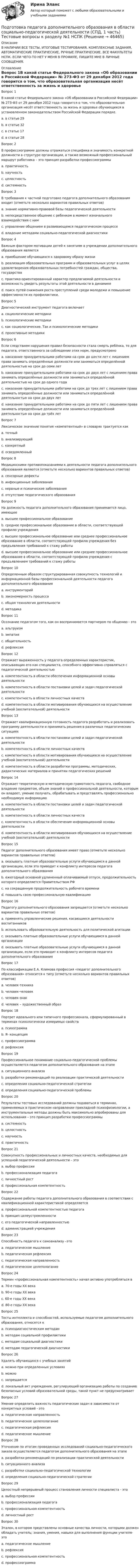      
            Описание
            В НАЛИЧИИ ВСЕ ТЕСТЫ, ИТОГОВЫЕ ТЕСТИРОВАНИЯ, КОМПЛЕКСНЫЕ ЗАДАНИЯ, АВТОМАТИЧЕСКИЕ ПРАКТИЧЕСКИЕ, РУЧНЫЕ ПРАКТИЧЕСКИЕ. ВСЕ ФАКУЛЬТЕТЫ НСПК. ЕСЛИ ЧЕГО-ТО НЕТ У МЕНЯ В ПРОФИЛЕ, ПИШИТЕ МНЕ В ЛИЧНЫЕ СООБЩЕНИЯ. 
            Оглавление
            Вопрос 1В какой статье Федерального закона «Об образовании в Российской Федерации» № 273-ФЗ от 29 декабря 2012 года говорится о том, что образовательная организация несёт ответственность за жизнь и здоровье обучающихся в установленном законодательством Российской Федерации порядке.a. в статье 29b. в статье 32c. в статье 17d. в статье 28 Вопрос 2В профессиограмме должны отражаться специфика и значимость конкретной должности в структуре организации, а также возможный профессиональный маршрут работника – это принцип разработки профессиограммыa. практичностьb. научностьc. целостностьd. системность Вопрос 3В требования к частной подготовке педагога дополнительного образования входит (отметьте несколько вариантов правильных ответов)a. знание нормативно-правовой базы педагогической деятельности b. непосредственное общение с ребенком в момент изначального взаимодействия с нимc. управление общением в развивающемся педагогическом процессе d. владение методами социально-педагогической диагностики Вопрос 4Важным фактором мотивации детей к занятиям в учреждении дополнительного образования являетсяa. приобщение обучающихся к здоровому образу жизниb. реализация образовательных программ и образовательных услуг в целях удовлетворения образовательных потребностей граждан, общества, государства c. практико-ориентированный характер предлагаемой деятельности и возможность увидеть результаты этой деятельности в динамикеd. поиск путей снижения роста преступлений среди молодежи и повышение эффективности их профилактики.Вопрос 5Диагностический инструмент педагога включаетa. социологические методикиb. психологические методикиc. как социологические. Так и психологические методики d. проективные методикиВопрос 6Если следствием нарушения правил безопасности стала смерть ребёнка, то для педагога, ответственного за соблюдение этих норм, предусмотреноa. наказание принудительными работами на срок до шести лет с лишением права занимать определённые должности или заниматься определённой деятельностью на срок до семи летb. наказание принудительными работами на срок до двух лет с лишением права занимать определённые должности или заниматься определённой деятельностью на срок до одного годаc. наказание принудительными работами на срок до трех лет с лишением права занимать определённые должности или заниматься определённой деятельностью на срок до двух летd. наказание принудительными работами на срок до пяти лет с лишением права занимать определённые должности или заниматься определённой деятельностью на срок до трёх лет Вопрос 7Лексическое значение понятия «компетентный» в словарях трактуется какa. точныйb. анализирующийc. конкретныйd. осведомленный Вопрос 8Медицинскими противопоказаниями к деятельности педагога дополнительного образования являются (отметьте несколько вариантов правильных ответов)a. сенсорные дефекты b. инфекционные заболевания c. нервные и психические заболевания d. отсутствие педагогического образованияВопрос 9На должность педагога дополнительного образования принимается лицо, имеющееa. высшее профессиональное образованиеb. среднее профессиональное образование в области, соответствующей профилю учрежденияc. высшее профессиональное образование или среднее профессиональное образование в области, соответствующей профилю учреждения без предъявления требований к стажу работы d. высшее профессиональное образование или среднее профессиональное образование в области, соответствующей профилю учреждения с предъявлением требований к стажу работыВопрос 10Определенным образом структурированная совокупность технологий и информационной базы профессиональной деятельности педагога дополнительного образованияa. инструментарий b. закономерность процессаc. общая технология деятельностиd. методикаВопрос 11Осознание педагогом того, как он воспринимается партнером по общению - этоa. альтруизмb. эмпатияc. общительностьd. рефлексия Вопрос 12Отражает выраженность у педагога определенных характеристик, описывающих его как специалиста, способного эффективно справляться с педагогической деятельностьюa. компетентность в области обеспечения информационной основы деятельностиb. компетентность в области постановки целей и задач педагогической деятельностиc. компетентность в области личностных качеств d. компетентность в области мотивирования обучающихся на осуществление учебной (воспитательной) деятельностиВопрос 13Отражает квалификационную готовность педагога разработать и реализовать программу деятельности и принимать решения в различных педагогических ситуацияхa. компетентность в области постановки целей и задач педагогической деятельностиb. компетентность в области личностных качествc. компетентность в области мотивирования обучающихся на осуществление учебной (воспитательной) деятельностиd. компетентность в области разработки программы, методических, дидактических материалов и принятии педагогических решений Вопрос 14Отражает теоретическую и методическую грамотность педагога, свободное владение предметом, объем знаний о профессиональной деятельности, которым он владеет, умение получать, обрабатывать и представлять профессионально необходимую информациюa. компетентность в области постановки целей и задач педагогической деятельностиb. компетентность в области личностных качествc. компетентность в области обеспечения информационной основы деятельности d. компетентность в области мотивирования обучающихся на осуществление учебной (воспитательной) деятельностиВопрос 15Педагог дополнительного образования имеет право (отметьте несколько вариантов правильных ответов)a. оказывать платные образовательные услуги обучающимся в данной организации, если это приводит к конфликту интересов педагога дополнительного образованияb. ежегодный основной удлиненный оплачиваемый отпуск, продолжительность которого определяется Правительством РФ c. на сокращенную продолжительность рабочего времени d. повышать свою профессиональную квалификацию Вопрос 16Педагогу дополнительного образования запрещается (отметьте несколько вариантов правильных ответов)a. применять управленческие решения, касающиеся деятельности воспитанниковb. использовать образовательную деятельность для политической агитации c. оказывать платные образовательные услуги обучающимся в данной организацииd. оказывать платные образовательные услуги обучающимся в данной организации, если это приводит к конфликту интересов педагога дополнительного образования Вопрос 17По классификации Е.А. Климова профессия «педагог дополнительного образования» относится к типу (отметьте несколько вариантов правильных ответов)a. человек-техникаb. человек-человек c. человек-знакd. человек – художественный образ Вопрос 18Портрет идеального или типичного профессионала, сформулированный в терминах психологически измеримых свойствa. психограмма b. Я- концепцияc. профессиограммаd. рефлексияВопрос 19Профессиональное понимание социально-педагогической проблемы осуществляется педагогом дополнительного образования на этапеa. ситуационного анализаb. разработки рекомендаций по реализации практической деятельностиc. определения социально-педагогической стратегииd. определения социально-педагогической проблемыВопрос 20Результаты тестовых исследований должны подаваться в терминах, применяемых в практическом направлении прикладной психофизиологии, а инструментальные методы должны быть максимально апробированы для использования – это принцип разработки профессиограммыa. системностьb. целостностьc. научностьd. практичность Вопрос 21Совокупность профессиональных и личностных качеств, необходимых для успешной педагогической деятельности – этоa. выбор профессииb. профессионализация педагогаc. личностный ростd. профессиональная компетентность Вопрос 22Содержание работы педагога дополнительного образования в соответствии с квалификационной характеристикой определяетсяa. профессиональной компетентностью педагога b. принцип целеустремленностиc. его педагогической направленностьюd. администрацией учрежденияВопрос 23Способность педагога к самоанализу –этоa. педагогическое мышлениеb. педагогическая рефлексия c. педагогическая направленностьd. педагогическое целеполаганиеВопрос 24Термин «профессиональная компетентность» начал активно употребляться вa. 70-е годы ХХ векаb. 90-е годы ХХ века c. 60-е годы ХХ векаd. 80-е годы ХХ векаВопрос 25Тесты интеллекта и способностей, используемые педагогом дополнительного образования, относятся кa. психодиагностическим методамb. методам социальной профилактикиc. методам социальной диагностики d. методам педагогической диагностикиВопрос 26Удалять обучающихся с учебных занятийa. можно при определенных условияхb. можноc. запрещается d. локальный акт учреждения, регулирующий организацию работы по созданию безопасных условий образовательной среды, такой пункт не предусматриваетВопрос 27Умение определить важность педагогических задач в зависимости от конкретных условий - этоa. педагогическая направленностьb. педагогическое целеполагание c. педагогическая рефлексияd. педагогическое мышлениеВопрос 28Уточнение по итогам проведенных исследований социально-педагогического заказа осуществляется педагогом дополнительного образования на этапеa. разработки рекомендаций по реализации практической деятельности b. ситуационного анализа c. разработки социально-педагогической технологииd. определения социально-педагогической стратегииВопрос 29Целостный непрерывный процесс становления личности специалиста - этоa. выбор профессииb. профессионализация педагога c. профессиональная компетентностьd. личностный ростВопрос 30Эталон, в котором представлены основные качества личности, которыми должен обладать учитель; знания, умения, навыки для выполнения функции учителя- этоa. педагогическое мышлениеb. рефлексияc. профессиональная компетентностьd. профессиограмма 
            
            
            Подготовка педагога дополнительного образования в области социально-педагогической деятельности (СПД, 1 часть) Практическое занятие №2 НСПКПодготовка педагога дополнительного образования в области социально-педагогической деятельности (СПД, 1 часть) Тестовые вопросы к разделу №1 НСПКПодготовка педагога дополнительного образования в области социально-педагогической деятельности (СПД, 1 часть) Тестовые вопросы к разделу №2 НСПКПодготовка педагога дополнительного образования в области социально-педагогической деятельности (СПД, 1 часть) Тестовые вопросы к разделу №3 НСПКПодготовка педагога дополнительного образования в области социально-педагогической деятельности (СПД, 2 часть)Подготовка педагога дополнительного образования в области социально-педагогической деятельности (СПД, 2 часть)Подготовка педагога дополнительного образования в области социально-педагогической деятельности (СПД, 2 часть)Подготовка педагога дополнительного образования в области социально-педагогической деятельности Практическое занятие 5 семестр 3Подготовка педагога дополнительного образования в области социально-педагогической деятельности Практическое занятие 6 семестр 3Подготовка педагога дополнительного образования в области социально-педагогической деятельности Практическое здание 3Подготовка педагога дополнительного образования в области социально-педагогической деятельности (СПД, 1 часть)Подготовка педагога дополнительного образования в области социально-педагогической деятельности (СПД, 1 часть)Подготовка педагога дополнительного образования в области социально-педагогической деятельности (СПД, 1 часть)Подготовка педагога дополнительного образования в области социально-педагогической деятельности (СПД, 1 часть)