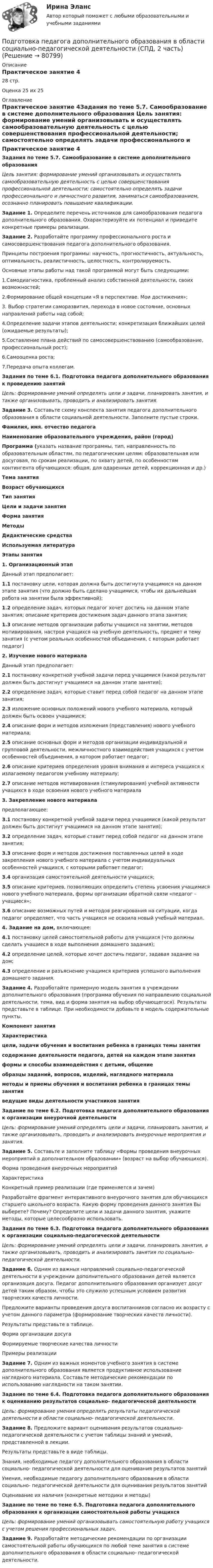      
            Описание
            Практическое занятие 428 стр.Оценка 25 их 25 
            Оглавление
            Практическое занятие 4Задания по теме 5.7. Самообразование в системе дополнительного образования Цель занятия: формирование умений организовывать и осуществлять самообразовательную деятельность с целью совершенствования профессиональной деятельности; самостоятельно определять задачи профессионального и личностного развития, заниматься самообразованием, осознанно планировать повышение квалификации. Задание 1. Определите перечень источников для самообразования педагога дополнительного образования. Охарактеризуйте их потенциал  и приведите конкретные примеры реализации. Задание 2. Разработайте программу профессионального роста и самосовершенствования педагога дополнительного образования.Принципы построения программы: научность, прогностичность, актуальность, оптимальность, реалистичность, целостность, контролируемость.Основные этапы работы над такой программой могут быть следующими:1.Самодиагностика, проблемный анализ собственной деятельности, своих возможностей;2.Формирование общей концепции «Я в перспективе. Мои достижения»;3. Выбор стратегии саморазвития, перехода в новое состояние, основных направлений работы над собой;4.Определение задачи этапов деятельности; конкретизация ближайших целей (ожидаемые результаты);5.Составление плана действий по самосовершенствованию (самообразование, профессиональный рост);6.Самооценка роста;7.Передача опыта коллегам. Задания по теме 6.1. Подготовка педагога дополнительного образования к проведению занятий Цель: формирование умений определять цели и задачи, планировать занятия, и также организовывать, проводить и анализировать занятия. Задание 3. Составьте схему конспекта занятия педагога дополнительного образования в области социальной деятельности. Заполните пустые строки. Фамилия, имя. отчество педагога Наименование образовательного учреждения, район (город) Программа (указать название программы, тип, направленность по образовательным областям, по педагогическим целям: образовательная или досуговая, по срокам реализации, по охвату детей, по особенностям контингента обучающихся: общая, для одаренных детей, коррекционная и др.) Тема занятия Возраст обучающихся Тип занятия Цели и задачи занятия Форма занятия Методы Дидактические средства Используемая литература Этапы занятия1. Организационный этапДанный этап предполагает:1.1 постановку цели, которая должна быть достигнута учащимися на данном этапе занятия (что должно быть сделано учащимися, чтобы их дальнейшая работа на занятии была эффективной);1.2 определение задач, которых педагог хочет достичь на данном этапе занятия; описание критериев достижения задач данного этапа занятия;1.3 описание методов организации работы учащихся на занятии, методов мотивирования, настроя учащихся на учебную деятельность, предмет и тему занятия (с учетом реальных особенностей объединения, с которым работает педагог) 2. Изучение нового материалаДанный этап предполагает:2.1 постановку конкретной учебной  задачи перед учащимися (какой результат должен быть достигнут учащимися на данном этапе занятия);2.2 определение задач, которые ставит перед собой педагог на данном этапе занятия;2.3 изложение основных положений нового учебного материала, который должен быть освоен учащимися;2.4 описание форм и методов изложения (представления) нового учебного материала;2.5 описание основных форм и методов организации индивидуальной и групповой деятельности, межличностного взаимодействия учащихся с учетом особенностей объединения, в котором работает педагог;2.6 описание критериев определения уровня внимания и интереса учащихся к излагаемому педагогом учебному материалу;2.7 описание методов мотиви­рования (стимулирования) учебной активности учащихся в ходе освоения нового учебного материала 3. Закрепление нового материалапредполагающее:3.1 постановку конкретной учебной задачи перед учащимися (какой результат должен быть достигнут учащимися на данном этапе занятия);3.2 определение задач, которые ставит перед собой педагог на данном этапе занятия;3.3 описание форм и методов достижения поставленных целей в ходе закрепления нового учебного материала с учетом индивидуальных особенностей учащихся, с которыми работает педагог;3.4 организация самостоятельной деятельности учащихся;3.5 описание критериев, позволяющих определить степень усвоения учащимися нового учебного материала, формы организации обратной связи «педагог – учащиеся»;3.6 описание возможных путей и методов реагирования на ситуации, когда педагог определяет, что часть учащихся не освоила новый учебный материал.4. Задание на дом, включающее:4.1 постановку целей самостоятельной работы для учащихся (что должны сделать учащиеся в ходе выполнения домашнего задания);4.2 определение целей, которые хочет достичь педагог, задавая задание на дом;4.3 определение и разъяснение учащимся критериев успешного выполнения домашнего задания. Задание 4. Разработайте примерную модель занятия в учреждении дополнительного образования (программа обучения по направлению социальной деятельности, тема, вид и форма занятия на выбор обучающегося). Результаты представьте в таблице. При необходимости добавьте в модель содержательные пункты. Компонент занятияХарактеристикацели, задачи обучения и воспитания ребенка в границах темы занятия содержание деятельности педагога, детей на каждом этапе занятия формы и способы взаимодействия с детьми, общениеобразцы заданий, вопросов, изделий, наглядного материала методы и приемы обучения и воспитания ребенка в границах темы занятия ведущие виды деятельности участников занятия Задание по теме 6.2. Подготовка педагога дополнительного образования к организации внеурочной деятельностиЦель: формирование умений определять цели и задачи, планировать занятия, и также организовывать, проводить и анализировать внеурочные мероприятия и занятия.Задание 5. Составьте и заполните таблицу «Формы проведения внеурочных мероприятий в дополнительном образовании» (возраст на выбор обучающихся).Форма проведения внеурочных мероприятийХарактеристикаКонкретный пример реализации (где применяется и зачем) Разработайте фрагмент интерактивного внеурочного занятия для обучающихся старшего школьного возраста. Какую форму проведения данного занятия Вы выберете? Почему? Определите цели и задачи данного занятия, укажите методы, которые целесообразно использовать. Задания по теме 6.3. Подготовка педагога дополнительного образования к организации социально-педагогической деятельности Цель: формирование умений определять цели и задачи, планировать занятия, а также организовывать, проводить и анализировать занятия по социально-педагогической деятельности.Задание 6. Одним из важных направлений социально-педагогической деятельности в учреждении дополнительного образования детей является организация досуга. Педагог дополнительного образования организует досуг детей таким образом, чтобы это служило успешным условием развития творческих качеств личности.Предложите варианты проведения досуга воспитанников согласно их возрасту с учетом данного параметра (формирование творческих качеств личности).Результаты представьте в таблице.Форма организации досугаФормируемые творческие качества личностиПримеры реализации Задание 7. Одним из важных моментов учебного занятия в системе дополнительного образования является продуктивное использование наглядного материала. Составьте методические рекомендации по использованию наглядности на таком занятии.  Задание по теме 6.4. Подготовка педагога дополнительного образования к оцениванию результатов социально- педагогической деятельности Цель: формирование умения определять результаты педагогической деятельности в области социально- педагогической деятельности.Задание 8. Предложите вариант оценивания результатов социально-педагогической деятельности с учетом таблицы знаний и умений, представленной в лекции.Результаты представьте в виде таблицы. Знания, необходимые педагогу дополнительного образования в области социально- педагогической деятельности для оценивания результатов занятийУмения, необходимые педагогу дополнительного образования в области социально- педагогической деятельности для оценивания результатов занятийОценивание их наличия (конкретные методики и методы)  Задание по теме по теме 6.5. Подготовка педагога дополнительного образования к организации самостоятельной работы учащихся Цель: формирование умений организовывать самостоятельную работу учащихся с учетом решения профессиональных задач.Задание 9. Разработайте методические рекомендации по организации самостоятельной работы обучающихся по любой теме занятия в системе дополнительного образования в области социально- педагогической деятельности.  
            
            
            Подготовка педагога дополнительного образования в области социально-педагогической деятельности (СПД, 2 часть)Подготовка педагога дополнительного образования в области социально-педагогической деятельности (СПД, 2 часть)Подготовка педагога дополнительного образования в области социально-педагогической деятельности (СПД, 2 часть)Подготовка педагога дополнительного образования в области социально-педагогической деятельности (СПД, 2 часть)Подготовка педагога дополнительного образования в области социально-педагогической деятельности (СПД, 2 часть)Подготовка педагога дополнительного образования в области социально-педагогической деятельности (СПД, 2 часть)Подготовка педагога дополнительного образования в области социально-педагогической деятельности (СПД, 2 часть)Подготовка педагога дополнительного образования в области социально-педагогической деятельности (СПД, 1 часть)Подготовка педагога дополнительного образования в области социально-педагогической деятельности (СПД, 1 часть)Подготовка педагога дополнительного образования в области социально-педагогической деятельности (СПД, 1 часть)Подготовка педагога дополнительного образования в области социально-педагогической деятельности (СПД, 1 часть) Практическое занятие №2 НСПКПодготовка педагога дополнительного образования в области социально-педагогической деятельности (СПД, 1 часть) Тестовые вопросы к разделу №1 НСПКПодготовка педагога дополнительного образования в области социально-педагогической деятельности (СПД, 1 часть) Тестовые вопросы к разделу №2 НСПКПодготовка педагога дополнительного образования в области социально-педагогической деятельности (СПД, 1 часть) Тестовые вопросы к разделу №3 НСПК