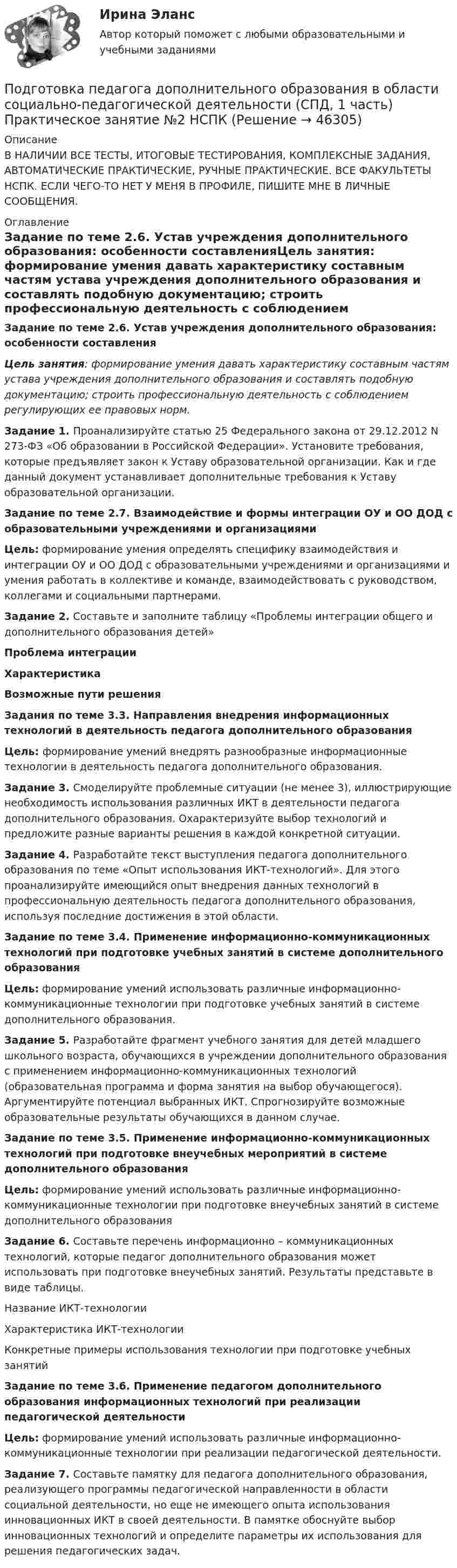      
            Описание
            В НАЛИЧИИ ВСЕ ТЕСТЫ, ИТОГОВЫЕ ТЕСТИРОВАНИЯ, КОМПЛЕКСНЫЕ ЗАДАНИЯ, АВТОМАТИЧЕСКИЕ ПРАКТИЧЕСКИЕ, РУЧНЫЕ ПРАКТИЧЕСКИЕ. ВСЕ ФАКУЛЬТЕТЫ НСПК. ЕСЛИ ЧЕГО-ТО НЕТ У МЕНЯ В ПРОФИЛЕ, ПИШИТЕ МНЕ В ЛИЧНЫЕ СООБЩЕНИЯ. 
            Оглавление
            Задание по теме 2.6. Устав учреждения дополнительного образования: особенности составленияЦель занятия: формирование умения давать характеристику составным частям устава учреждения дополнительного образования и составлять подобную документацию; строить профессиональную деятельность с соблюдением регулирующих ее правовых норм.Задание 1. Проанализируйте статью 25 Федерального закона от 29.12.2012 N 273-ФЗ «Об образовании в Российской Федерации». Установите требования, которые предъявляет закон к Уставу образовательной организации. Как и где данный документ устанавливает дополнительные требования к Уставу образовательной организации.Задание по теме 2.7. Взаимодействие и формы интеграции ОУ и ОО ДОД с образовательными учреждениями и организациямиЦель: формирование умения определять специфику взаимодействия и интеграции ОУ и ОО ДОД с образовательными учреждениями и организациями и умения работать в коллективе и команде, взаимодействовать с руководством, коллегами и социальными партнерами.Задание 2. Составьте и заполните таблицу «Проблемы интеграции общего и дополнительного образования детей»Проблема интеграцииХарактеристикаВозможные пути решенияЗадания по теме 3.3. Направления внедрения информационных технологий в деятельность педагога дополнительного образованияЦель: формирование умений внедрять разнообразные информационные технологии в деятельность педагога дополнительного образования.Задание 3. Смоделируйте проблемные ситуации (не менее 3), иллюстрирующие необходимость использования различных ИКТ в деятельности педагога дополнительного образования. Охарактеризуйте выбор технологий и предложите разные варианты решения в каждой конкретной ситуации.Задание 4. Разработайте текст выступления педагога дополнительного образования по теме «Опыт использования ИКТ-технологий». Для этого проанализируйте имеющийся опыт внедрения данных технологий в профессиональную деятельность педагога дополнительного образования, используя последние достижения в этой области.Задание по теме 3.4. Применение информационно-коммуникационных технологий при подготовке учебных занятий в системе дополнительного образованияЦель: формирование умений использовать различные информационно-коммуникационные технологии при подготовке учебных занятий в системе дополнительного образования.Задание 5. Разработайте фрагмент учебного занятия для детей младшего школьного возраста, обучающихся в учреждении дополнительного образования с применением информационно-коммуникационных технологий (образовательная программа и форма занятия на выбор обучающегося). Аргументируйте потенциал выбранных ИКТ. Спрогнозируйте возможные образовательные результаты обучающихся в данном случае.Задание по теме 3.5. Применение информационно-коммуникационных технологий при подготовке внеучебных мероприятий в системе дополнительного образованияЦель: формирование умений использовать различные информационно-коммуникационные технологии при подготовке внеучебных занятий в системе дополнительного образованияЗадание 6. Составьте перечень информационно – коммуникационных технологий, которые педагог дополнительного образования может использовать при подготовке внеучебных занятий. Результаты  представьте в виде таблицы.Название ИКТ-технологииХарактеристика ИКТ-технологииКонкретные примеры использования технологии при подготовке учебных занятийЗадание по теме 3.6. Применение педагогом дополнительного образования информационных технологий при реализации педагогической деятельностиЦель: формирование умений использовать различные информационно-коммуникационные технологии при реализации педагогической деятельности.Задание 7. Составьте памятку для педагога дополнительного образования, реализующего программы педагогической направленности в области социальной деятельности, но еще не имеющего опыта использования инновационных ИКТ в своей деятельности. В памятке обоснуйте выбор инновационных технологий и определите параметры их использования для решения педагогических задач. 
            
            
            Подготовка педагога дополнительного образования в области социально-педагогической деятельности (СПД, 1 часть)Подготовка педагога дополнительного образования в области социально-педагогической деятельности (СПД, 1 часть) Практическое занятие №2 НСПКПодготовка педагога дополнительного образования в области социально-педагогической деятельности (СПД, 1 часть) Тестовые вопросы к разделу №1 НСПКПодготовка педагога дополнительного образования в области социально-педагогической деятельности (СПД, 1 часть) Тестовые вопросы к разделу №2 НСПКПодготовка педагога дополнительного образования в области социально-педагогической деятельности (СПД, 1 часть) Тестовые вопросы к разделу №3 НСПКПодготовка педагога дополнительного образования в области социально-педагогической деятельности (СПД, 2 часть)Подготовка педагога дополнительного образования в области социально-педагогической деятельности (СПД, 2 часть)Подготовка педагога дополнительного образования в области социально-педагогической деятельности Практическое занятие 3 семестр 3Подготовка педагога дополнительного образования в области социально-педагогической деятельности Практическое занятие 5 семестр 3Подготовка педагога дополнительного образования в области социально-педагогической деятельности Практическое занятие 6 семестр 3Подготовка педагога дополнительного образования в области социально-педагогической деятельности Практическое здание 3Подготовка педагога дополнительного образования в области социально-педагогической деятельности (СПД, 1 часть)Подготовка педагога дополнительного образования в области социально-педагогической деятельности (СПД, 1 часть)Подготовка педагога дополнительного образования в области социально-педагогической деятельности (СПД, 1 часть)