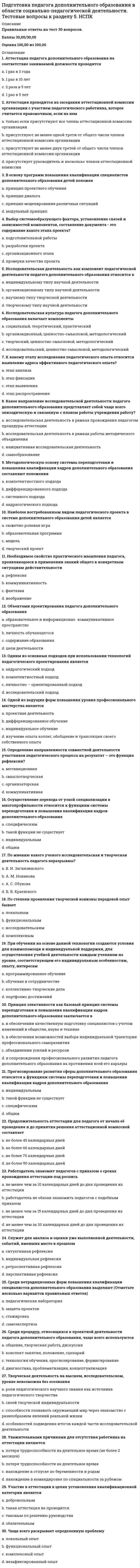     
          Описание
          Правильные ответы на тест 30 вопросов.Баллы 30,00/30,00Оценка 100,00 из 100,00 
          Оглавление
          1. В создании атмосферы диалогичности в процессе учебного занятия педагогу дополнительного образования следует предусмотреть такие важные ее характеристики. Событийность как такая характеристика означаетa.      создание условий личностной защищенности участников, благоприятной психологической среды на занятииb.     организация актуального переживания ребенком учебно-творческих ситуаций в значимой для него событийной форме c.      точно найденная педагогическая мизансценаd.     восприятие точки зрения другого как самоценной2. Внеурочное мероприятие может быть диагностирующим. В этом случаеa.      удается чему-либо научить обучающихсяb.     удается легче приспособиться к окружающей средеc.      удается определить способности, возможности или проблемы обучающихся d.     удается отработать уже имеющиеся навыки и умения обучающихся, создать ситуацию для их совершенствования3. Диагностико–прогностические технологии педагога дополнительного образования относятсяa.      социально – педагогическим технологиям общего типаb.     практическим социально – педагогическим технологиямc.      социально – педагогическим технологиям частного типа d.     теоретическим социально – педагогическим технологиям4. Зрелищный, динамичный характер внеурочных мероприятий, их ориентацию на эмоциональное восприятие определяетa.      шоуb.     конкурсc.      исследовательская работаd.     игровая технология 5. К числу обучающих задач занятия в системе дополнительного образования относятa.      обеспечение в ходе занятия усвоение понятий b.     содействие решению задач трудового воспитанияc.      способствование развитию познавательных способностейd.     способствование развитию эмоций, чувств ребенка6. К числу развивающих задач занятия в системе дополнительного образования относятa.      содействие решению задач трудового воспитанияb.     формирование специальных уменийc.      способствование развитию эмоций, чувств ребенка d.     обеспечение в ходе занятия усвоение понятий7. Какая форма внеурочной деятельности связана с социально значимым событием или событием в жизни учреждения дополнительного образования или обучающихся?a.      конкурсb.     играc.      праздник d.     проект8. Какие формы внеурочной деятельности приемлемы для обучающихся среднего школьного возраста?a.      путешествияb.     программированное обучениеc.      открытия, как реальные, так и сказочные.d.     конкурсные задания 9. Мизансцена учебного занятия для педагога дополнительного образования – этоa.      организация пространства b.     целостный образовательный процесс развития, воспитания и обучения детей и подростковc.      организация времениd.     специальная конструкция, которая характеризует «внешнюю» сторону процесса обучения, обусловленную содержанием, методами, приемами, средствами, видами учебной деятельности10. На четвертом уровне подготовки обучающимися результатов самостоятельной работы происходитa.      составление на основе изученной информации разных видов схем, таблиц, рассказов, тезисов, конспектовb.     созданные на основе творческого преобразования информации и решения учебно-профессиональных задач проект, рисунок, видеофильмc.      преобразование, интерпретация информации и ее представление в форме конспекта занятияd.     самостоятельно сформулированные обучающимися образовательные продукты, отражающие точку зрения на определенный вопрос 11. На этапе закрепления нового материала при проведении учебного занятия в системе дополнительного образования осуществляетсяa.      развитие стремления к самовыражениюb.     формирование мотивации доводить начатое дело до концаc.      формирование умения четко выполнять каждое задание d.     формирование умения контролировать свои слова и поступки12. На этапе проверки домашнего задания при проведении учебного занятия в системе дополнительного образования осуществляетсяa.      формирование умения планировать свою деятельностьb.     воспитание внимательности, самостоятельности, бережливости, аккуратности, работоспособностиc.      воспитание навыков культуры речевого общения d.     формирование мотивации оказывать помощь другим13. Один из сложившихся на основе предшествующего опыта или выявленных и обоснованных путей достижения определенной социально-педагогической цели - этоa.      социально –педагогический опытb.     социально – педагогическая технология c.      социально – педагогическая методикаd.     социально-педагогическая деятельность14. Организация экскурсионной деятельности, проведение социокультурных программ – это содержание профессиональной компетенции социально-педагогической деятельностиa.      коррекционно-развивающейb.     геронтологическойc.      профилактическойd.     аниматорской 15. Основной этап самостоятельной работы обучающегося (при руководстве, осуществляемом на основе педагогической поддержки и консультирования) -этоa.      деятельностный этап b.     этап целеполаганияc.      рефлексивный этапd.     контрольно-оценочный этап16. Отобранные и структурированные педагогом в соответствии с замыслом занятия элементы, приемы, методы познавательно-творческой деятельности детей, объединенные личностно-значимым событием- этоa.      содержание учебного занятия b.     текст учебного занятияc.      форма учебного занятияd.     методика учебного занятия17. Паспорт проекта будущего образовательного события в конкретной группе детей- этоa.      перечень технологий, используемых на занятииb.     порядок реализации методики учебного занятияc.      план-конспект учебного занятияd.     технологическая карта 18. Под самостоятельной работой понимаетсяa.      технология деятельности обучающегося.b.     описание этапов деятельности преподавателя и обучающегосяc.      одно из лидирующих качеств в личности человека, которое выражается в стремлении ставить, добиваться и реализовывать определённых для себя целейd.     разнообразие видов как индивидуальной, так и коллективной деятельности обучаемых на аудиторных и внеаудиторных занятиях 19. Подготовка педагога к реализации социальной адаптации детей в учреждении дополнительного образования детей предполагаетa.      обеспечение информацией родителей воспитанников учреждения дополнительного образования по вопросам воспитанияb.     формирование основ этнотолерантностиc.      создание условий для деятельности ребенка по освоению относительно стабильных условий среды d.     проектирование и планирование социально-педагогической деятельности с учетом специфики работы учреждения дополнительного образования20. Показателем высокого уровня профессионального мастерства педагога дополнительного образования являетсяa.      способность к подготовке и проведению авторского учебного занятия. b.     организация на занятии проблемного обученияc.      проведение учебного занятия в соответствии с предписанными правиламиd.     использование игровых образовательных технологий21. При организации самостоятельной работы педагогу целесообразно использоватьa.      дифференцированный подход b.     оценкуc.      индивидуальный подходd.     отметку22. При планировании самостоятельной работы педагогу дополнительного образования необходимо a.      продумать качество заданий для самостоятельной работы b.     проанализировать учебный план c.      определить результат развитияd.     определить виды и формы самостоятельной работы23. Приобретение опыта социальной успешности в учреждении дополнительного образования происходитa.      организации диагностической работы по вопросам социальной педагогикиb.     в виде разнообразных форм интересной неформальной досуговой деятельности c.      проведении профилактической работы по предотвращению отклонений от норм социального развития детей и подростковd.     при установлении продуктивных отношений с другими образовательными учреждениями24. Результатом самостоятельной работы обучающихся в учреждении дополнительного образования является подготовка обучающимися образовательных продуктов нескольких уровней сложности. На первом уровне происходитa.      преобразование, интерпретация информации и ее представление в форме конспекта занятияb.     самостоятельно сформулированные обучающимися образовательные продукты, отражающие точку зрения на определенный вопросc.      составление на основе изученной информации разных видов схем, таблиц, рассказов, тезисов, конспектов d.     созданные на основе творческого преобразования информации и решения учебно-профессиональных задач проект, рисунок, видеофильм25. Специально организованный педагогом ценностно-смысловой контекст, особая атмосфера занятия как условие диалога смысловa.      форма учебного занятияb.     содержание учебного занятияc.      взаимодействие на учебном занятии d.     текст учебного занятия26. Технология организации самостоятельной работы в широком смыслеa.      одно из лидирующих качеств в личности человека, которое выражается в стремлении ставить, добиваться и реализовывать определённых для себя целейb.     технология деятельности обучающегося.c.      описание этапов деятельности преподавателя и обучающегося d.     разнообразие видов как индивидуальной, так и коллективной деятельности обучаемых на аудиторных и внеаудиторных занятиях27. Требования, предъявляемые к современному педагогу при проектировании и проведении учебного занятия, основаныa.      на постепенном обретении педагогического «авторского почерка»b.     на отборе информации, которая вызовет наибольший эмоциональный отклик у ребятc.      на сочетании целесообразности и практической значимости, ведущей к повышению и поддержанию интереса и собственной активности воспитанников d.     на выполнении государственных санитарно-гигиенических норм28. Фасилитаторская профессиональная компетенция социально-педагогической деятельности заключаетсяa.      проведении социально-педагогической работы с родителями, бабушками и дедушкамиb.     организации разносторонней социально значимой культурно-досуговой деятельности детей и подростков на базе учрежденияc.      социально-педагогической коррекции и реабилитации личности, межличностных отношений в творческих объединенияхd.     обеспечении информацией родителей воспитанников учреждения дополнительного образования по вопросам воспитания 29. Формами самостоятельной работы являютсяa.      работа с основной и дополнительной литературой b.     составление кроссвордов, схем c.      выполнение тестовых заданий d.     оформление рекламной продукции30. Формы самостоятельной работы обучающихся определяются a.      степенью подготовленности обучающихся b.     желанием педагога дополнительного образованияc.      решением администрации учреждения дополнительного образованияd.     содержанием дополнительной общеразвивающей программы  
            
            
            Подготовка педагога дополнительного образования в области социально-педагогической деятельности. Тестовые вопросы к разделу 6. НСПКПод какие конструкции могут быть устроены ленточные фундаменты?Под массивным поршнем, способным без трения перемещаться в цилиндрическом сосуде, находится идеальный газ. Если на поршень поставить гирю массой 2.4 кг, то объём газа под поршнем уменьшится в 1.6 раз. Гирю какой массы необходимо добавить к первой, Подопция Middle опции Justifyкоманды TEXT в АВТОКАД позволяетПодпор перед вертикальной стенкой, если скорость течения жидкости, перпендикулярно к стенке 2 м/с, а плотность жидкости 900 кг/м3, равен … Па.Подсистема технического обеспечения включает …Под сроком окупаемости инвестиций следует понимать:По двум проводникам протекают токи, вектор плотности которых j1=a(2xz, –2yz, xy), j2=b(2zy, 2xz, 3). Какой из этих токов является постоянным?Подготовка детей к школе ответы тест СИНЕРГИЯ МФПУ [80 баллов]Подготовка детей к школе (тест с ответами Синергия)Подготовка педагога дополнительного образования в области социально-педагогической деятельности 2 НСПКПодготовка педагога дополнительного образования в области социально-педагогической деятельности (3 семестр)Подготовка педагога дополнительного образования в области социально-педагогической деятельности (3 семестр). 2Подготовка педагога дополнительного образования в области социально-педагогической деятельности. Тестовые вопросы к разделу 4. НСПК