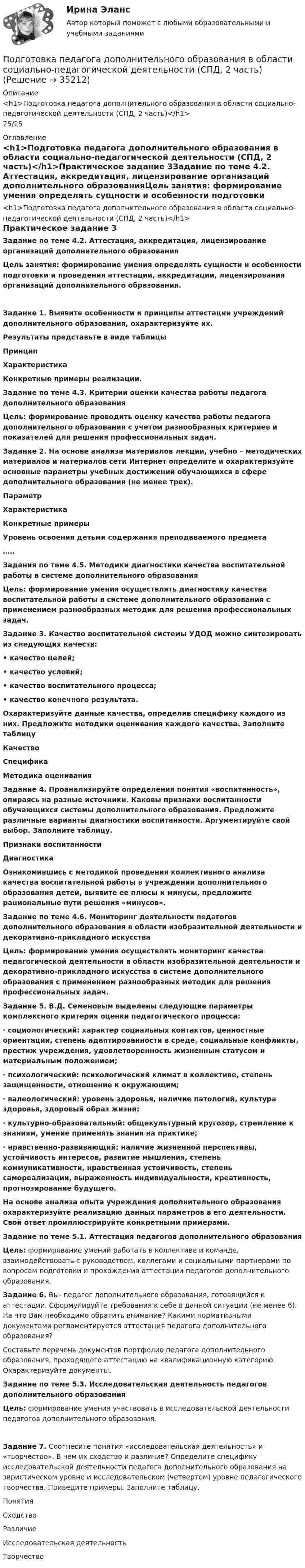      
          Описание
          <h1>Подготовка педагога дополнительного образования в области социально-педагогической деятельности (СПД, 2 часть)</h1>25/25 
          Оглавление
          <h1>Подготовка педагога дополнительного образования в области социально-педагогической деятельности (СПД, 2 часть)</h1>Практическое задание 3Задание по теме 4.2. Аттестация, аккредитация, лицензирование организаций дополнительного образованияЦель занятия: формирование умения определять сущности и особенности подготовки и проведения аттестации, аккредитации, лицензирования организаций дополнительного образования.Задание 1. Выявите особенности и принципы аттестации учреждений дополнительного образования, охарактеризуйте их.Результаты представьте в виде таблицы ПринципХарактеристикаКонкретные примеры реализации.       Задание по теме 4.3. Критерии оценки качества работы педагога дополнительного образованияЦель: формирование проводить оценку качества работы педагога дополнительного образования с учетом разнообразных критериев и показателей для решения профессиональных задач. Задание 2. На основе анализа материалов лекции, учебно – методических материалов и материалов сети Интернет определите и охарактеризуйте основные параметры учебных достижений обучающихся в сфере дополнительного образования (не менее трех). ПараметрХарактеристикаКонкретные примерыУровень освоения детьми содержания преподаваемого предмета  …..    Задания по теме 4.5. Методики диагностики качества воспитательной работы в системе дополнительного образования  Цель: формирование умения осуществлять диагностику качества воспитательной работы в системе дополнительного образования с применением разнообразных методик для решения профессиональных задач. Задание 3. Качество воспитательной системы УДОД можно синтезировать из следующих качеств:• качество целей;• качество условий;• качество воспитательного процесса;• качество конечного результата.Охарактеризуйте данные качества, определив специфику каждого из них. Предложите методики оценивания каждого качества. Заполните таблицу КачествоСпецификаМетодика оценивания       Задание 4. Проанализируйте определения понятия «воспитанность», опираясь на разные источники. Каковы признаки воспитанности обучающихся системы дополнительного образования. Предложите различные варианты диагностики воспитанности. Аргументируйте свой выбор. Заполните таблицу. Признаки воспитанностиДиагностика   Ознакомившись с методикой проведения коллективного анализа качества воспитательной работы в учреждении дополнительного образования детей, выявите ее плюсы и минусы, предложите рациональные пути решения «минусов».  Задание по теме 4.6. Мониторинг деятельности педагогов дополнительного образования в области изобразительной деятельности и декоративно-прикладного искусства   Цель: формирование умения осуществлять мониторинг качества педагогической деятельности в области изобразительной деятельности и декоративно-прикладного искусства в системе дополнительного образования с применением разнообразных методик для решения профессиональных задач. Задание 5. В.Д. Семеновым выделены следующие параметры комплексного критерия оценки педагогического процесса:·     социологический: характер социальных контактов, ценностные ориентации, степень адаптированности в среде, социальные конфликты, престиж учреждения, удовлетворенность жизненным статусом и материальным положением;·     психологический: психологический климат в коллективе, степень защищенности, отношение к окружающим;·     валеологический: уровень здоровья, наличие патологий, культура здоровья, здоровый образ жизни;·     культурно-образовательный: общекультурный кругозор, стремление к знаниям, умение применять знания на практике;·     нравственно-развивающий: наличие жизненной перспективы, устойчивость интересов, развитие мышления, степень коммуникативности, нравственная устойчивость, степень самореализации, выраженность индивидуальности, креативность, прогнозирование будущего.На основе анализа опыта учреждения дополнительного образования охарактеризуйте реализацию данных параметров в его деятельности. Свой ответ проиллюстрируйте конкретными примерами.  Задание по теме 5.1. Аттестация педагогов дополнительного образования Цель: формирование умений работать в коллективе и команде, взаимодействовать с руководством, коллегами и социальными партнерами по вопросам подготовки и прохождения аттестации педагогов дополнительного образования. Задание 6. Вы- педагог дополнительного образования, готовящийся к аттестации. Сформулируйте требования к себе в данной ситуации (не менее 6). На что Вам необходимо обратить внимание? Какими нормативными документами регламентируется аттестация педагога дополнительного образования?Составьте перечень документов портфолио педагога дополнительного образования, проходящего аттестацию на квалификационную категорию. Охарактеризуйте документы. Задание по теме 5.3. Исследовательская деятельность педагогов дополнительного образованияЦель: формирование умения участвовать в исследовательской деятельности педагогов дополнительного образования.Задание 7. Соотнесите понятия «исследовательская деятельность» и «творчество». В чем их сходство и различие? Определите специфику исследовательской деятельности педагога дополнительного образования на эвристическом уровне и исследовательском (четвертом) уровне педагогического творчества. Приведите примеры. Заполните таблицу. ПонятияСходствоРазличиеИсследовательская деятельность  Творчество  
            
            
            Подготовка педагога дополнительного образования в области социально-педагогической деятельности (СПД, 2 часть)Подготовка педагога дополнительного образования в области социально-педагогической деятельности (СПД, 2 часть)Подготовка педагога дополнительного образования в области социально-педагогической деятельности (СПД, 2 часть)Подготовка педагога дополнительного образования в области социально-педагогической деятельности (СПД, 2 часть)Подготовка педагога дополнительного образования в области социально-педагогической деятельности (СПД, 2 часть)Подготовка педагога дополнительного образования в области социально-педагогической деятельности (СПД, 2 часть)Подготовка педагога дополнительного образования в области социально-педагогической деятельности (СПД, 2 часть) КомплексПодготовка педагога дополнительного образования в области социально-педагогической деятельности (СПД, 1 часть) Тестовые вопросы к разделу №1 НСПКПодготовка педагога дополнительного образования в области социально-педагогической деятельности (СПД, 1 часть) Тестовые вопросы к разделу №2 НСПКПодготовка педагога дополнительного образования в области социально-педагогической деятельности (СПД, 1 часть) Тестовые вопросы к разделу №3 НСПКПодготовка педагога дополнительного образования в области социально-педагогической деятельности (СПД, 2 часть)Подготовка педагога дополнительного образования в области социально-педагогической деятельности (СПД, 2 часть)Подготовка педагога дополнительного образования в области социально-педагогической деятельности (СПД, 2 часть)Подготовка педагога дополнительного образования в области социально-педагогической деятельности (СПД, 2 часть)