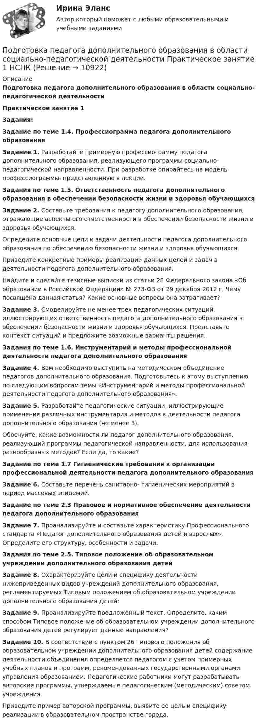      
          Описание
          Подготовка педагога дополнительного образования в области социально-педагогической деятельностиПрактическое занятие 1Задания:Задание по теме 1.4. Профессиограмма педагога дополнительного образованияЗадание 1. Разработайте примерную профессиограмму педагога дополнительного образования, реализующего программы социально-педагогической направленности. При разработке опирайтесь на модель профессиограммы, представленную в лекции.Задания по теме 1.5. Ответственность педагога дополнительного образования в обеспечении безопасности жизни и здоровья обучающихсяЗадание 2. Составьте требования к педагогу дополнительного образования, отражающие аспекты его ответственности в обеспечении безопасности жизни и здоровья обучающихся.Определите основные цели и задачи деятельности педагога дополнительного образования по обеспечению безопасности жизни и здоровья обучающихся.Приведите конкретные примеры реализации данных целей и задач в деятельности педагога дополнительного образования.Найдите и сделайте тезисные выписки из статьи 28 Федерального закона «Об образовании в Российской Федерации» № 273-ФЗ от 29 декабря 2012 г. Чему посвящена данная статья? Какие основные вопросы она затрагивает? Задание 3. Смоделируйте не менее трех педагогических ситуаций, иллюстрирующих ответственность педагога дополнительного образования в обеспечении безопасности жизни и здоровья обучающихся. Представьте контекст ситуаций и предложите возможные варианты решения.Задания по теме 1.6. Инструментарий и методы профессиональной деятельности педагога дополнительного образованияЗадание 4. Вам необходимо выступить на методическом объединение педагогов дополнительного образования. Подготовьтесь к этому выступлению по следующим вопросам темы «Инструментарий и методы профессиональной деятельности педагога дополнительного образования».Задание 5. Разработайте педагогические ситуации, иллюстрирующие применение различных инструментария и методов в деятельности педагога дополнительного образования (не менее 3).Обоснуйте, какие возможности ли педагог дополнительного образования, реализующий программы педагогической направленности, для использования разнообразных методов? Если да, то какие?Задание по теме 1.7 Гигиенические требования к организации профессиональной деятельности педагога дополнительного образованияЗадание 6. Составьте перечень санитарно- гигиенических мероприятий в период массовых эпидемий.Задание по теме 2.3 Правовое и нормативное обеспечение деятельности педагога дополнительного образованияЗадание 7. Проанализируйте и составьте характеристику Профессионального стандарта «Педагог дополнительного образования детей и взрослых». Определите его структуру, особенности и задачи.Задания по теме 2.5. Типовое положение об образовательном учреждении дополнительного образования детейЗадание 8. Охарактеризуйте цели и специфику деятельности нижеприведенных видов учреждений дополнительного образования, регламентируемых Типовым положением об образовательном учреждении дополнительного образования детей:Задание 9. Проанализируйте предложенный текст. Определите, каким способом Типовое положение об образовательном учреждении дополнительного образования детей регулирует данные направления?Задание 10. В соответствии с пунктом 26 Типового положения об образовательном учреждении дополнительного образования детей содержание деятельности объединения определяется педагогом с учетом примерных учебных планов и программ, рекомендованных государственными органами управления образованием. Педагогические работники могут разрабатывать авторские программы, утверждаемые педагогическим (методическим) советом учреждения.Приведите пример авторской программы, выявите ее цель и специфику реализации в образовательном пространстве города.  
            
            
            Подготовка педагога дополнительного образования в области социально-педагогической деятельности Практическое занятие 1Подготовка педагога дополнительного образования в области социально-педагогической деятельности Практическое занятие 1 НСПКПодготовка педагога дополнительного образования в области социально-педагогической деятельности Практическое занятие 1 (Ручное) НСПКПодготовка педагога дополнительного образования в области социально-педагогической деятельности  Практическое занятие 1 семестр 3Подготовка педагога дополнительного образования в области социально-педагогической деятельности  Практическое занятие 2Подготовка педагога дополнительного образования в области социально-педагогической деятельности Практическое занятие 2 (Ручное) НСПКПодготовка педагога дополнительного образования в области социально-педагогической деятельности Практическое занятие 2 семестр 3Подготовка педагога дополнительного образования в области социально-педагогической деятельности Комплексное задание  НСПКПодготовка педагога дополнительного образования в области социально-педагогической деятельности (ПДО, 1 часть)Подготовка педагога дополнительного образования в области социально-педагогической деятельности (ПДО, 1 часть)Подготовка педагога дополнительного образования в области социально-педагогической деятельности (ПДО, 1 часть)Подготовка педагога дополнительного образования в области социально-педагогической деятельности (ПДО, 1 часть)  Тестовые вопросы к разделу 1 Подготовка педагога дополнительного образования в области социально-педагогической деятельности (ПДО, 1 часть) Тестовые вопросы к разделу 2Подготовка педагога дополнительного образования в области социально-педагогической деятельности (ПДО, 1 часть)  Тестовые вопросы к разделу 3