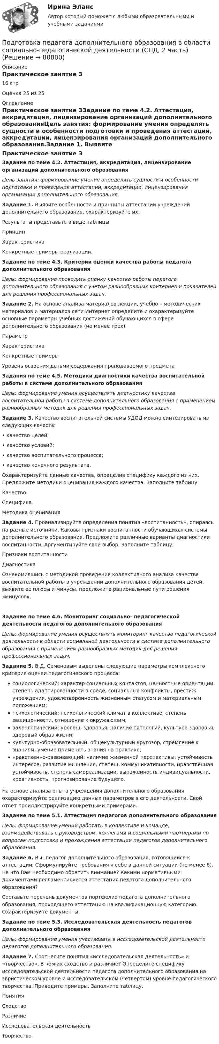      
            Описание
            Практическое занятие 316 стрОценка 25 из 25 
            Оглавление
            Практическое занятие 3Задание по теме 4.2. Аттестация, аккредитация, лицензирование организаций дополнительного образованияЦель занятия: формирование умения определять сущности и особенности подготовки и проведения аттестации, аккредитации, лицензирования организаций дополнительного образования.Задание 1. Выявите особенности и принципы аттестации учреждений дополнительного образования, охарактеризуйте их.Результаты представьте в виде таблицыПринципХарактеристикаКонкретные примеры реализации. Задание по теме 4.3. Критерии оценки качества работы педагога дополнительного образования Цель: формирование проводить оценку качества работы педагога дополнительного образования с учетом разнообразных критериев и показателей для решения профессиональных задач. Задание 2. На основе анализа материалов лекции, учебно – методических материалов и материалов сети Интернет определите и охарактеризуйте основные параметры учебных достижений обучающихся в сфере дополнительного образования (не менее трех).ПараметрХарактеристикаКонкретные примерыУровень освоения детьми содержания преподаваемого предмета Задания по теме 4.5. Методики диагностики качества воспитательной работы в системе дополнительного образования  Цель: формирование умения осуществлять диагностику качества воспитательной работы в системе дополнительного образования с применением разнообразных методик для решения профессиональных задач. Задание 3. Качество воспитательной системы УДОД можно синтезировать из следующих качеств:• качество целей;• качество условий;• качество воспитательного процесса;• качество конечного результата.Охарактеризуйте данные качества, определив специфику каждого из них. Предложите методики оценивания каждого качества. Заполните таблицу КачествоСпецификаМетодика оценивания Задание 4. Проанализируйте определения понятия «воспитанность», опираясь на разные источники. Каковы признаки воспитанности обучающихся системы дополнительного образования. Предложите различные варианты диагностики воспитанности. Аргументируйте свой выбор. Заполните таблицу. Признаки воспитанностиДиагностика Ознакомившись с методикой проведения коллективного анализа качества воспитательной работы в учреждении дополнительного образования детей, выявите ее плюсы и минусы, предложите рациональные пути решения «минусов».Задание по теме 4.6. Мониторинг социально- педагогической деятельности педагогов дополнительного образования Цель: формирование умения осуществлять мониторинг качества педагогической деятельности в области социальной деятельности в системе дополнительного образования с применением разнообразных методик для решения профессиональных задач. Задание 5. В.Д. Семеновым выделены следующие параметры комплексного критерия оценки педагогического процесса:социологический: характер социальных контактов, ценностные ориентации, степень адаптированности в среде, социальные конфликты, престиж учреждения, удовлетворенность жизненным статусом и материальным положением;психологический: психологический климат в коллективе, степень защищенности, отношение к окружающим;валеологический: уровень здоровья, наличие патологий, культура здоровья, здоровый образ жизни;культурно-образовательный: общекультурный кругозор, стремление к знаниям, умение применять знания на практике;нравственно-развивающий: наличие жизненной перспективы, устойчивость интересов, развитие мышления, степень коммуникативности, нравственная устойчивость, степень самореализации, выраженность индивидуальности, креативность, прогнозирование будущего.На основе анализа опыта учреждения дополнительного образования охарактеризуйте реализацию данных параметров в его деятельности. Свой ответ проиллюстрируйте конкретными примерами. Задание по теме 5.1. Аттестация педагогов дополнительного образованияЦель: формирование умений работать в коллективе и команде, взаимодействовать с руководством, коллегами и социальными партнерами по вопросам подготовки и прохождения аттестации педагогов дополнительного образования. Задание 6. Вы- педагог дополнительного образования, готовящийся к аттестации. Сформулируйте требования к себе в данной ситуации (не менее 6). На что Вам необходимо обратить внимание? Какими нормативными документами регламентируется аттестация педагога дополнительного образования?Составьте перечень документов портфолио педагога дополнительного образования, проходящего аттестацию на квалификационную категорию. Охарактеризуйте документы. Задание по теме 5.3. Исследовательская деятельность педагогов дополнительного образования Цель: формирование умения участвовать в исследовательской деятельности педагогов дополнительного образования.Задание 7. Соотнесите понятия «исследовательская деятельность» и «творчество». В чем их сходство и различие? Определите специфику исследовательской деятельности педагога дополнительного образования на эвристическом уровне и исследовательском (четвертом) уровне педагогического творчества. Приведите примеры. Заполните таблицу. ПонятияСходствоРазличиеИсследовательская деятельностьТворчество  
            
            
            Подготовка педагога дополнительного образования в области социально-педагогической деятельности (СПД, 2 часть)Подготовка педагога дополнительного образования в области социально-педагогической деятельности (СПД, 2 часть)Подготовка педагога дополнительного образования в области социально-педагогической деятельности (СПД, 2 часть)Подготовка педагога дополнительного образования в области социально-педагогической деятельности (СПД, 2 часть)Подготовка педагога дополнительного образования в области социально-педагогической деятельности (СПД, 2 часть)Подготовка педагога дополнительного образования в области социально-педагогической деятельности (СПД, 2 часть)Подготовка педагога дополнительного образования в области социально-педагогической деятельности (СПД, 2 часть)Подготовка педагога дополнительного образования в области социально-педагогической деятельности (СПД, 1 часть)Подготовка педагога дополнительного образования в области социально-педагогической деятельности (СПД, 1 часть)Подготовка педагога дополнительного образования в области социально-педагогической деятельности (СПД, 1 часть) Практическое занятие №2 НСПКПодготовка педагога дополнительного образования в области социально-педагогической деятельности (СПД, 1 часть) Тестовые вопросы к разделу №1 НСПКПодготовка педагога дополнительного образования в области социально-педагогической деятельности (СПД, 1 часть) Тестовые вопросы к разделу №2 НСПКПодготовка педагога дополнительного образования в области социально-педагогической деятельности (СПД, 1 часть) Тестовые вопросы к разделу №3 НСПКПодготовка педагога дополнительного образования в области социально-педагогической деятельности (СПД, 2 часть)