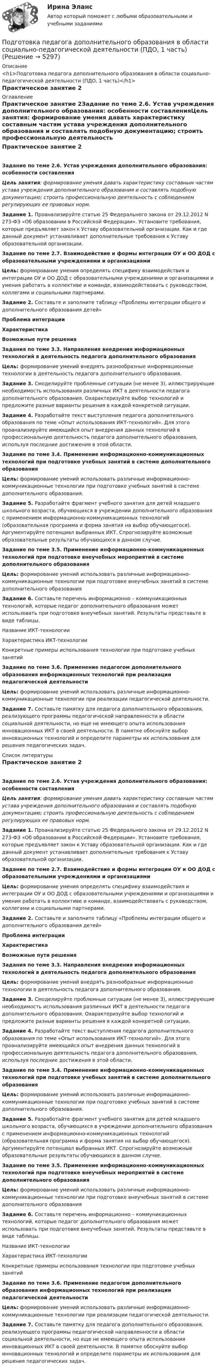      
          Описание
          <h1>Подготовка педагога дополнительного образования в области социально-педагогической деятельности (ПДО, 1 часть)</h1>Практическое занятие 2 
          Оглавление
          Практическое занятие 2Задание по теме 2.6. Устав учреждения дополнительного образования: особенности составленияЦель занятия: формирование умения давать характеристику составным частям устава учреждения дополнительного образования и составлять подобную документацию; строить профессиональную деятельность с соблюдением регулирующих ее правовых норм.Задание 1. Проанализируйте статью 25 Федерального закона от 29.12.2012 N 273-ФЗ «Об образовании в Российской Федерации». Установите требования, которые предъявляет закон к Уставу образовательной организации. Как и где данный документ устанавливает дополнительные требования к Уставу образовательной организации. Задание по теме 2.7. Взаимодействие и формы интеграции ОУ и ОО ДОД с образовательными учреждениями и организациямиЦель: формирование умения определять специфику взаимодействия и интеграции ОУ и ОО ДОД с образовательными учреждениями и организациями и умения работать в коллективе и команде, взаимодействовать с руководством, коллегами и социальными партнерами. Задание 2. Составьте и заполните таблицу «Проблемы интеграции общего и дополнительного образования детей» Проблема интеграцииХарактеристикаВозможные пути решения          Задания по теме 3.3. Направления внедрения информационных технологий в деятельность педагога дополнительного образованияЦель: формирование умений внедрять разнообразные информационные технологии в деятельность педагога дополнительного образования. Задание 3. Смоделируйте проблемные ситуации (не менее 3), иллюстрирующие необходимость использования различных ИКТ в деятельности педагога дополнительного образования. Охарактеризуйте выбор технологий и предложите разные варианты решения в каждой конкретной ситуации. Задание 4. Разработайте текст выступления педагога дополнительного образования по теме «Опыт использования ИКТ-технологий». Для этого проанализируйте имеющийся опыт внедрения данных технологий в профессиональную деятельность педагога дополнительного образования, используя последние достижения в этой области. Задание по теме 3.4. Применение информационно-коммуникационных технологий при подготовке учебных занятий в системе дополнительного образования Цель: формирование умений использовать различные информационно-коммуникационные технологии при подготовке учебных занятий в системе дополнительного образования.Задание 5. Разработайте фрагмент учебного занятия для детей младшего школьного возраста, обучающихся в учреждении дополнительного образования с применением информационно-коммуникационных технологий (образовательная программа и форма занятия на выбор обучающегося). Аргументируйте потенциал выбранных ИКТ. Спрогнозируйте возможные образовательные результаты обучающихся в данном случае. Задание по теме 3.5. Применение информационно-коммуникационных технологий при подготовке внеучебных мероприятий в системе дополнительного образования Цель: формирование умений использовать различные информационно-коммуникационные технологии при подготовке внеучебных занятий в системе дополнительного образованияЗадание 6. Составьте перечень информационно – коммуникационных технологий, которые педагог дополнительного образования может использовать при подготовке внеучебных занятий. Результаты  представьте в виде таблицы.Название ИКТ-технологииХарактеристика ИКТ-технологииКонкретные примеры использования технологии при подготовке учебных занятий       Задание по теме 3.6. Применение педагогом дополнительного образования информационных технологий при реализации педагогической деятельности Цель: формирование умений использовать различные информационно-коммуникационные технологии при реализации педагогической деятельности.Задание 7. Составьте памятку для педагога дополнительного образования, реализующего программы педагогической направленности в области социальной деятельности, но еще не имеющего опыта использования инновационных ИКТ в своей деятельности. В памятке обоснуйте выбор инновационных технологий и определите параметры их использования для решения педагогических задач. 
          Список литературы
          Практическое занятие 2Задание по теме 2.6. Устав учреждения дополнительного образования: особенности составленияЦель занятия: формирование умения давать характеристику составным частям устава учреждения дополнительного образования и составлять подобную документацию; строить профессиональную деятельность с соблюдением регулирующих ее правовых норм.Задание 1. Проанализируйте статью 25 Федерального закона от 29.12.2012 N 273-ФЗ «Об образовании в Российской Федерации». Установите требования, которые предъявляет закон к Уставу образовательной организации. Как и где данный документ устанавливает дополнительные требования к Уставу образовательной организации. Задание по теме 2.7. Взаимодействие и формы интеграции ОУ и ОО ДОД с образовательными учреждениями и организациямиЦель: формирование умения определять специфику взаимодействия и интеграции ОУ и ОО ДОД с образовательными учреждениями и организациями и умения работать в коллективе и команде, взаимодействовать с руководством, коллегами и социальными партнерами. Задание 2. Составьте и заполните таблицу «Проблемы интеграции общего и дополнительного образования детей» Проблема интеграцииХарактеристикаВозможные пути решения          Задания по теме 3.3. Направления внедрения информационных технологий в деятельность педагога дополнительного образованияЦель: формирование умений внедрять разнообразные информационные технологии в деятельность педагога дополнительного образования. Задание 3. Смоделируйте проблемные ситуации (не менее 3), иллюстрирующие необходимость использования различных ИКТ в деятельности педагога дополнительного образования. Охарактеризуйте выбор технологий и предложите разные варианты решения в каждой конкретной ситуации. Задание 4. Разработайте текст выступления педагога дополнительного образования по теме «Опыт использования ИКТ-технологий». Для этого проанализируйте имеющийся опыт внедрения данных технологий в профессиональную деятельность педагога дополнительного образования, используя последние достижения в этой области. Задание по теме 3.4. Применение информационно-коммуникационных технологий при подготовке учебных занятий в системе дополнительного образования Цель: формирование умений использовать различные информационно-коммуникационные технологии при подготовке учебных занятий в системе дополнительного образования.Задание 5. Разработайте фрагмент учебного занятия для детей младшего школьного возраста, обучающихся в учреждении дополнительного образования с применением информационно-коммуникационных технологий (образовательная программа и форма занятия на выбор обучающегося). Аргументируйте потенциал выбранных ИКТ. Спрогнозируйте возможные образовательные результаты обучающихся в данном случае. Задание по теме 3.5. Применение информационно-коммуникационных технологий при подготовке внеучебных мероприятий в системе дополнительного образования Цель: формирование умений использовать различные информационно-коммуникационные технологии при подготовке внеучебных занятий в системе дополнительного образованияЗадание 6. Составьте перечень информационно – коммуникационных технологий, которые педагог дополнительного образования может использовать при подготовке внеучебных занятий. Результаты  представьте в виде таблицы.Название ИКТ-технологииХарактеристика ИКТ-технологииКонкретные примеры использования технологии при подготовке учебных занятий       Задание по теме 3.6. Применение педагогом дополнительного образования информационных технологий при реализации педагогической деятельности Цель: формирование умений использовать различные информационно-коммуникационные технологии при реализации педагогической деятельности.Задание 7. Составьте памятку для педагога дополнительного образования, реализующего программы педагогической направленности в области социальной деятельности, но еще не имеющего опыта использования инновационных ИКТ в своей деятельности. В памятке обоснуйте выбор инновационных технологий и определите параметры их использования для решения педагогических задач.
            
            
            Подготовка педагога дополнительного образования в области социально-педагогической деятельности (ПДО, 1 часть)Подготовка педагога дополнительного образования в области социально-педагогической деятельности (ПДО, 1 часть)Подготовка педагога дополнительного образования в области социально-педагогической деятельности (ПДО, 1 часть)Подготовка педагога дополнительного образования в области социально-педагогической деятельности (ПДО, 1 часть)  Тестовые вопросы к разделу 1 Подготовка педагога дополнительного образования в области социально-педагогической деятельности (ПДО, 1 часть) Тестовые вопросы к разделу 2Подготовка педагога дополнительного образования в области социально-педагогической деятельности (ПДО, 1 часть)  Тестовые вопросы к разделу 3ПОДГОТОВКА ПЕДАГОГА ДОПОЛНИТЕЛЬНОГО ОБРАЗОВАНИЯ В ОБЛАСТИ СОЦИАЛЬНО-ПЕДАГОГИЧЕСКОЙ ДЕЯТЕЛЬНОСТИ (ПДО, 2 ЧАСТЬ -НСПКПодготовка педагога дополнительного образования в области изобразительной деятельности и декоративно-прикладного искусства Практическое занятие 3 (Ручное) НСПКПодготовка педагога дополнительного образования в области изобразительной деятельности и декоративно-прикладного искусства Практическое занятие 4 (Ручное) НСПКПодготовка педагога дополнительного образования в области изобразительной деятельности и декоративно-прикладного искусства Практическое занятие 5 (Ручное) НСПКПодготовка педагога дополнительного образования в области изобразительной деятельности и декоративно-прикладного искусства Практическое занятие 6 (Ручное) НСПКПодготовка педагога дополнительного образования в области ИЗО и ДПИ Комплексное задание НСПКПОДГОТОВКА ПЕДАГОГА ДОПОЛНИТЕЛЬНОГО ОБРАЗОВАНИЯ В ОБЛАСТИ СОЦИАЛЬНО-ПЕДАГОГИЧЕСКОЙ ДЕЯТЕЛЬНОСТИПодготовка педагога дополнительного образования в области социально-педагогической деятельности  Комплексное задание  НСПК