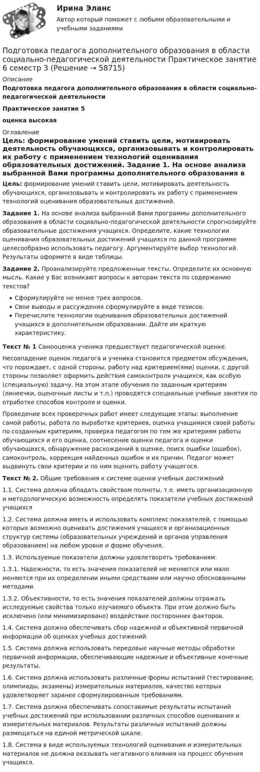      
            Описание
            Подготовка педагога дополнительного образования в области социально-педагогической деятельностиПрактическое занятие 5оценка высокая 
            Оглавление
             Цель: формирование умений ставить цели, мотивировать деятельность обучающихся, организовывать и контролировать их работу с применением технологий оценивания образовательных достижений. Задание 1. На основе анализа выбранной Вами программы дополнительного образования в области социально-педагогической деятельности спрогнозируйте образовательные достижения учащихся. Определите, какие технологии оценивания образовательных достижений учащихся по данной программе целесообразно использовать педагогу. Аргументируйте выбор технологий. Результаты оформите в виде таблицы. Задание 2. Проанализируйте предложенные тексты. Определите их основную мысль. Какие у Вас возникают вопросы к авторам текста по содержанию текстов?Сформулируйте не менее трех вопросов.Свои выводы и рассуждения сформулируйте в виде тезисов.Перечислите технологии оценивания образовательных достижений учащихся в дополнительном образовании. Дайте им краткую характеристику.Текст № 1  Самооценка ученика предшествует педагогической оценке.	Несовпадение оценок педагога и ученика становится предметом обсуждения, что порождает, с одной стороны, работу над критерием(ями) оценки, с другой стороны позволяет оформить действия самоконтроля учащихся, как особую (специальную) задачу. На этом этапе обучения по заданным критериям (линеечки, оценочные листы и т.п.) проводятся специальные учебные занятия по отработке способов контроля и оценки.	Проведение всех проверочных работ имеет следующие этапы: выполнение самой работы, работа по выработке критериев, оценка учащимися своей работы по созданным критериям, проверка педагогом по тем же критериям работы обучающихся и его оценка, соотнесение оценки педагога и оценки обучающихся, обнаружение расхождений в оценке, поиск ошибки (ошибок), самоконтроль, коррекция найденных ошибок и их причин. Педагог может выдвинуть свои критерии и по ним оценить работу учащегося. Текст № 2. Общие требования к системе оценки учебных достижений1.1. Система должна обладать свойством полноты, т.е. иметь организационную и методологическую возможность определять показатели учебных достижений учащихся1.2. Система должна иметь и использовать комплекс показателей, с помощью которых возможно оценивать достижения учащихся и организационных структур системы (образовательных учреждений и органов управления образованием) на любом уровне и форме обучения.1.3. Используемые показатели должны удовлетворять требованиям:1.3.1. Надежности, то есть значения показателей не меняются или мало меняются при их определении иными средствами или научно обоснованными методами.1.3.2. Объективности, то есть значения показателей должны отражать исследуемые свойства только изучаемого объекта. При этом должно быть исключено (или минимизировано) воздействие посторонних факторов.1.4. Система должна обеспечивать сбор надежной и объективной первичной информации об оценках учебных достижений.1.5. Система должна использовать передовые научные методы обработки первичной информации, обеспечивающие надежные и объективные конечные результаты.1.6. Система должна использовать различные формы испытаний (тестирование, олимпиады, экзамены) измерительных материалов, качество которых удовлетворяет заранее сформулированным требованиям.1.7. Система должна обеспечивать сопоставимые результаты испытаний учебных достижений при использовании различных способов оценивания и измерительных материалов. Результаты различных испытаний должны размещаться на единой метрической шкале.1.8. Система в виде используемых технологий оценивания и измерительных материалов не должна оказывать негативного влияния на процесс обучения учащихся.  
            
            
            Подготовка педагога дополнительного образования в области социально-педагогической деятельности Практическое занятие 5 семестр 3Подготовка педагога дополнительного образования в области социально-педагогической деятельности Практическое занятие 6 семестр 3Подготовка педагога дополнительного образования в области социально-педагогической деятельности Практическое здание 3Подготовка педагога дополнительного образования в области социально-педагогической деятельности (СПД, 1 часть)Подготовка педагога дополнительного образования в области социально-педагогической деятельности (СПД, 1 часть)Подготовка педагога дополнительного образования в области социально-педагогической деятельности (СПД, 1 часть)Подготовка педагога дополнительного образования в области социально-педагогической деятельности (СПД, 1 часть)Подготовка педагога дополнительного образования в области социально-педагогической деятельности Практическое занятие 1Подготовка педагога дополнительного образования в области социально-педагогической деятельности Практическое занятие 1 НСПКПодготовка педагога дополнительного образования в области социально-педагогической деятельности Практическое занятие 1 (Ручное) НСПКПодготовка педагога дополнительного образования в области социально-педагогической деятельности  Практическое занятие 1 семестр 3Подготовка педагога дополнительного образования в области социально-педагогической деятельности  Практическое занятие 2Подготовка педагога дополнительного образования в области социально-педагогической деятельности Практическое занятие 2 (Ручное) НСПКПодготовка педагога дополнительного образования в области социально-педагогической деятельности Практическое занятие 2 семестр 3