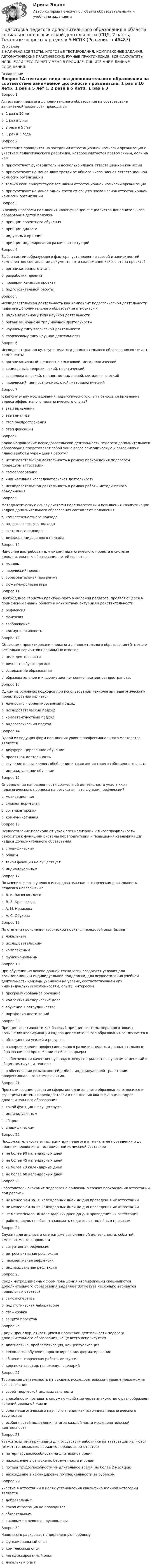     
            Описание
            В НАЛИЧИИ ВСЕ ТЕСТЫ, ИТОГОВЫЕ ТЕСТИРОВАНИЯ, КОМПЛЕКСНЫЕ ЗАДАНИЯ, АВТОМАТИЧЕСКИЕ ПРАКТИЧЕСКИЕ, РУЧНЫЕ ПРАКТИЧЕСКИЕ. ВСЕ ФАКУЛЬТЕТЫ НСПК. ЕСЛИ ЧЕГО-ТО НЕТ У МЕНЯ В ПРОФИЛЕ, ПИШИТЕ МНЕ В ЛИЧНЫЕ СООБЩЕНИЯ. 
            Оглавление
            Вопрос 1Аттестация педагога дополнительного образования на соответствие занимаемой должности проводитсяa. 1 раз в 10 летb. 1 раз в 5 лет c. 2 раза в 5 летd. 1 раз в 3 годаВопрос 2Аттестация проводится на заседании аттестационной комиссии организации с участием педагогического работника, которое считается правомочным, если на немa. присутствует руководитель и несколько членов аттестационной комиссииb. присутствуют не менее двух третей от общего числа членов аттестационной комиссии организации c. только если присутствуют все члены аттестационной комиссии организацииd. присутствуют не менее одной трети от общего числа членов аттестационной комиссии организацииВопрос 3В основу программ повышения квалификации специалистов дополнительного образования детей положенa. принцип проектного обученияb. принцип диалогаc. модульный принцип d. принцип моделирования различных ситуацийВопрос 4Выбор системообразующего фактора, установление связей и зависимостей компонентов, составление документа - это содержание какого этапа проекта?a. организационного этапаb. разработки проекта c. проверки качества проектаd. подготовительной работыВопрос 5Исследовательская деятельность как компонент педагогической деятельности педагога дополнительного образования относится кa. индивидуальному типу научной деятельностиb. организационному типу научной деятельностиc. научному типу творческой деятельности d. творческому типу научной деятельностиВопрос 6Исследовательская культура педагога дополнительного образования включает компонентыa. организационный, ценностно-смысловой, методологическийb. социальный, теоретический, практическийc. исследовательский, ценностно-смысловой, методологическийd. творческий, ценностно-смысловой, методологический Вопрос 7К какому этапу исследования педагогического опыта относится выявление адреса эффективного педагогического опыта?a. этап выявления b. этап анализаc. этап распространенияd. этап фиксацииВопрос 8Какое направление исследовательской деятельности педагога дополнительного образования представляет собой чаще всего эпизодическую и связанную с планом работы учреждения работу?a. исследовательская деятельность в рамках прохождения педагогом процедуры аттестацииb. самообразованиеc. инициативная исследовательская деятельностьd. исследовательская деятельность в рамках работы методического объединения Вопрос 9Методологическую основу системы переподготовки и повышения квалификации кадров дополнительного образования составляют положенияa. компетентностного подходаb. андрагогического подхода c. системного подходаd. дифференцированного подходаВопрос 10Наиболее востребованным видом педагогического проекта в системе дополнительного образования детей являетсяa. модельb. творческий проектc. образовательная программа d. сюжетно-ролевая играВопрос 11Необходимое свойство практического мышления педагога, проявляющееся в применении знаний общего к конкретным ситуациям действительностиa. рефлексия b. фантазияc. воображениеd. коммуникативностьВопрос 12Объектами проектирования педагога дополнительного образования (Отметьте несколько вариантов правильных ответов)a. цели деятельности b. личность обучающегосяc. содержание образования d. образовательное и информационно- коммуникативное пространство Вопрос 13Одним из основных подходов при использовании технологий педагогического проектирования являетсяa. личностно – ориентированный подход b. исследовательский подходc. компетентностный подходd. андрагогический подходВопрос 14Одной из ведущих форм повышения уровня профессионального мастерства являетсяa. дифференцированное обучениеb. проектная деятельностьc. изучение опыта коллег, обобщение и трансляция своего собственного опыта d. индивидуальное обучениеВопрос 15Определение направленности совместной деятельности участников педагогического процесса на результат – это функция рефлексии?a. мотивационная b. смыслотворческаяc. организаторскаяd. коммуникативнаяВопрос 16Осуществление перехода от узкой специализации к многопрофильности относится к функциям системы переподготовки и повышения квалификации кадров дополнительного образованияa. специфическим b. общимc. такой функции не существуетd. индивидуальнымВопрос 17По мнению какого ученого исследовательская и творческая деятельность педагога неразрывны?a. В. И. Загвязинского b. В. В. Краевскогоc. А. М. Новиковаd. А. С. ОбуховаВопрос 18По степени проявления творческой новизны передовой опыт бываетa. локальнымb. исследовательским c. комплекснымd. функциональнымВопрос 19При обучении на основе данной технологии создаются условия для взаимопомощи и индивидуальной поддержки, для осуществления учебной деятельности каждым учеником на уровне, соответствующем его индивидуальным особенностям, опыту, интересамa. программированное обучениеb. коллективно-творческие делаc. обучение в сотрудничестве d. портфолио достиженийВопрос 20Принцип элективности как базовый принцип системы переподготовки и повышения квалификации кадров дополнительного образования заключается вa. объединении усилий и ресурсовb. в сопровождении профессионального развития педагога дополнительного образования на протяжении всей его карьерыc. в обеспечении качественную подготовку специалистов с учетом изменений в обществе, науке и техникеd. в обеспечении возможностей выбора индивидуальной траектории профессионального саморазвития Вопрос 21Прогнозирование развития сферы дополнительного образования относится к функциям системы переподготовки и повышения квалификации кадров дополнительного образованияa. такой функции не существуетb. индивидуальнымc. общим d. специфическимВопрос 22Продолжительность аттестации для педагога от начала её проведения и до принятия решения аттестационной комиссией составляетa. не более 90 календарных дней b. не более 45 календарных днейc. не более 70 календарных днейd. не более 60 календарных днейВопрос 23Работодатель знакомит педагогов с приказом о сроках прохождения аттестации под росписьa. не менее чем за 10 календарных дней до дня проведения их аттестацииb. не менее чем за 15 календарных дней до дня проведения их аттестацииc. не менее чем за 30 календарных дней до дня проведения их аттестации d. работодатель не обязан знакомить педагогов с подобным приказомВопрос 24Служит для анализа и оценки уже выполненной деятельности, событий, имевших место в прошломa. ситуативная рефлексияb. ретроспективная рефлексия c. перспективная рефлексияd. индивидуальная рефлексияВопрос 25Среди нетрадиционных форм повышения квалификации специалистов дополнительного образования выделяют (Отметьте несколько вариантов правильных ответов)a. самоэкспертиза b. педагогическая лаборатория c. стажировка d. защита проектовВопрос 26Среди процедур, относящихся к проектной деятельности педагога дополнительного образования, чаще всего используютсяa. диагностика, проблематизация, концептуализация b. технология обучения, прогнозирование, форматированиеc. общение, творческая работа, дискуссияd. конспект занятия, положение, сценарийВопрос 27Творческая деятельность на высшем, исследовательском, уровне невозможна без осознанияa. своей творческой индивидуальностиb. способности познавать окружаю¬щий мир через знакомство с разнообразием явлений реальной жизниc. роли педагогического научного знания как источника педагогического творчества d. особенностей подведения итогов каждой части исследовательской деятлеьностиВопрос 28Уважительными причинами для отсутствия работника на аттестации являются (отметьте несколько вариантов правильных ответов)a. потеря трудоспособности на длительное времяb. нахождение в отпуске по беременности и родам c. потеря трудоспособности на длительное время (не более 2 месяцев) d. нахождение в командировке по специальности за рубежом Вопрос 29Участие в аттестации в целях установления квалификационной категории являетсяa. добровольным b. такая аттестация не проводитсяc. обязательнымd. таковым по решению руководстваВопрос 30Чаще всего раскрывает определенную проблемуa. функциональный опытb. комплексный опытc. незафиксированный опытd. локальный опыт 
            
            
            Подготовка педагога дополнительного образования в области социально-педагогической деятельности (СПД, 2 часть) Тестовые вопросы к разделу 5Подготовка педагога дополнительного образования в области социально-педагогической деятельности (СПД, 2 часть) Тестовые вопросы к разделу 5 НСПКПодготовка педагога дополнительного образования в области социально-педагогической деятельности (СПД, 2 часть) Тестовые вопросы к разделу 6Подготовка педагога дополнительного образования в области социально-педагогической деятельности (СПД, 2 часть) Тестовые вопросы к разделу 6 НСПКПодготовка педагога дополнительного образования в области социально-педагогической деятельности ТЕСТ-1   НСПКПодготовка педагога дополнительного образования в области социально-педагогической деятельности ТЕСТ-2  НСПКПодготовка педагога дополнительного образования в области социально-педагогической деятельности  ТЕСТ-3  НСПКПодготовка педагога дополнительного образования в области социально-педагогической деятельности (СПД, 2 часть) КомплексПодготовка педагога дополнительного образования в области социально-педагогической деятельности (СПД, 2 часть) КОМПЛЕКС НСПКПодготовка педагога дополнительного образования в области социально-педагогической деятельности (СПД, 2 часть) Практическое задание 3Подготовка педагога дополнительного образования в области социально-педагогической деятельности (СПД, 2 часть) Практическое задание 4Подготовка педагога дополнительного образования в области социально-педагогической деятельности (СПД, 2 часть) Практическое задание №3 НСПКПодготовка педагога дополнительного образования в области социально-педагогической деятельности (СПД, 2 часть) Практическое задание №4 НСПКПодготовка педагога дополнительного образования в области социально-педагогической деятельности (СПД, 2 часть) Практическое занятие 4