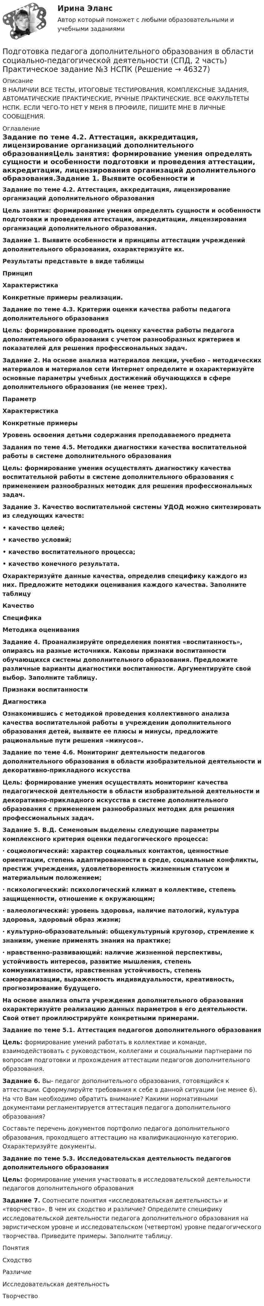     
            Описание
            В НАЛИЧИИ ВСЕ ТЕСТЫ, ИТОГОВЫЕ ТЕСТИРОВАНИЯ, КОМПЛЕКСНЫЕ ЗАДАНИЯ, АВТОМАТИЧЕСКИЕ ПРАКТИЧЕСКИЕ, РУЧНЫЕ ПРАКТИЧЕСКИЕ. ВСЕ ФАКУЛЬТЕТЫ НСПК. ЕСЛИ ЧЕГО-ТО НЕТ У МЕНЯ В ПРОФИЛЕ, ПИШИТЕ МНЕ В ЛИЧНЫЕ СООБЩЕНИЯ. 
            Оглавление
            Задание по теме 4.2. Аттестация, аккредитация, лицензирование организаций дополнительного образованияЦель занятия: формирование умения определять сущности и особенности подготовки и проведения аттестации, аккредитации, лицензирования организаций дополнительного образования.Задание 1. Выявите особенности и принципы аттестации учреждений дополнительного образования, охарактеризуйте их.Результаты представьте в виде таблицыПринципХарактеристикаКонкретные примеры реализации.Задание по теме 4.3. Критерии оценки качества работы педагога дополнительного образованияЦель: формирование проводить оценку качества работы педагога дополнительного образования с учетом разнообразных критериев и показателей для решения профессиональных задач.Задание 2. На основе анализа материалов лекции, учебно – методических материалов и материалов сети Интернет определите и охарактеризуйте основные параметры учебных достижений обучающихся в сфере дополнительного образования (не менее трех).ПараметрХарактеристикаКонкретные примерыУровень освоения детьми содержания преподаваемого предмета                                                 Задания по теме 4.5. Методики диагностики качества воспитательной работы в системе дополнительного образования  Цель: формирование умения осуществлять диагностику качества воспитательной работы в системе дополнительного образования с применением разнообразных методик для решения профессиональных задач.Задание 3. Качество воспитательной системы УДОД можно синтезировать из следующих качеств:• качество целей;• качество условий;• качество воспитательного процесса;• качество конечного результата.Охарактеризуйте данные качества, определив специфику каждого из них. Предложите методики оценивания каждого качества. Заполните таблицуКачествоСпецификаМетодика оцениванияЗадание 4. Проанализируйте определения понятия «воспитанность», опираясь на разные источники. Каковы признаки воспитанности обучающихся системы дополнительного образования. Предложите различные варианты диагностики воспитанности. Аргументируйте свой выбор. Заполните таблицу.Признаки воспитанностиДиагностикаОзнакомившись с методикой проведения коллективного анализа качества воспитательной работы в учреждении дополнительного образования детей, выявите ее плюсы и минусы, предложите рациональные пути решения «минусов».Задание по теме 4.6. Мониторинг деятельности педагогов дополнительного образования в области изобразительной деятельности и декоративно-прикладного искусства   Цель: формирование умения осуществлять мониторинг качества педагогической деятельности в области изобразительной деятельности и декоративно-прикладного искусства в системе дополнительного образования с применением разнообразных методик для решения профессиональных задач.Задание 5. В.Д. Семеновым выделены следующие параметры комплексного критерия оценки педагогического процесса:·     социологический: характер социальных контактов, ценностные ориентации, степень адаптированности в среде, социальные конфликты, престиж учреждения, удовлетворенность жизненным статусом и материальным положением;·     психологический: психологический климат в коллективе, степень защищенности, отношение к окружающим;·     валеологический: уровень здоровья, наличие патологий, культура здоровья, здоровый образ жизни;·     культурно-образовательный: общекультурный кругозор, стремление к знаниям, умение применять знания на практике;·     нравственно-развивающий: наличие жизненной перспективы, устойчивость интересов, развитие мышления, степень коммуникативности, нравственная устойчивость, степень самореализации, выраженность индивидуальности, креативность, прогнозирование будущего.На основе анализа опыта учреждения дополнительного образования охарактеризуйте реализацию данных параметров в его деятельности. Свой ответ проиллюстрируйте конкретными примерами.Задание по теме 5.1. Аттестация педагогов дополнительного образованияЦель: формирование умений работать в коллективе и команде, взаимодействовать с руководством, коллегами и социальными партнерами по вопросам подготовки и прохождения аттестации педагогов дополнительного образования.Задание 6. Вы- педагог дополнительного образования, готовящийся к аттестации. Сформулируйте требования к себе в данной ситуации (не менее 6). На что Вам необходимо обратить внимание? Какими нормативными документами регламентируется аттестация педагога дополнительного образования?Составьте перечень документов портфолио педагога дополнительного образования, проходящего аттестацию на квалификационную категорию. Охарактеризуйте документы.Задание по теме 5.3. Исследовательская деятельность педагогов дополнительного образованияЦель: формирование умения участвовать в исследовательской деятельности педагогов дополнительного образованияЗадание 7. Соотнесите понятия «исследовательская деятельность» и «творчество». В чем их сходство и различие? Определите специфику исследовательской деятельности педагога дополнительного образования на эвристическом уровне и исследовательском (четвертом) уровне педагогического творчества. Приведите примеры. Заполните таблицу.ПонятияСходствоРазличиеИсследовательская деятельностьТворчество 
            
            
            Подготовка педагога дополнительного образования в области социально-педагогической деятельности (СПД, 2 часть) Практическое задание 4Подготовка педагога дополнительного образования в области социально-педагогической деятельности (СПД, 2 часть) Практическое задание №3 НСПКПодготовка педагога дополнительного образования в области социально-педагогической деятельности (СПД, 2 часть) Практическое задание №4 НСПКПодготовка педагога дополнительного образования в области социально-педагогической деятельности (СПД, 2 часть) Практическое занятие 4Подготовка педагога дополнительного образования в области социально-педагогической деятельности (СПД, 2 часть) Тестовые вопросы к разделу 4 НСПКПодготовка педагога дополнительного образования в области социально-педагогической деятельности (СПД, 2 часть) Тестовые вопросы к разделу 5Подготовка педагога дополнительного образования в области социально-педагогической деятельности (СПД, 2 часть) Тестовые вопросы к разделу 5 НСПКПодготовка педагога дополнительного образования в области социально-педагогической деятельности (СПД, 2 часть)Подготовка педагога дополнительного образования в области социально-педагогической деятельности (СПД, 2 часть)Подготовка педагога дополнительного образования в области социально-педагогической деятельности (СПД, 2 часть)Подготовка педагога дополнительного образования в области социально-педагогической деятельности (СПД, 2 часть)Подготовка педагога дополнительного образования в области социально-педагогической деятельности (СПД, 2 часть)Подготовка педагога дополнительного образования в области социально-педагогической деятельности (СПД, 2 часть) КомплексПодготовка педагога дополнительного образования в области социально-педагогической деятельности (СПД, 2 часть) КОМПЛЕКС НСПК