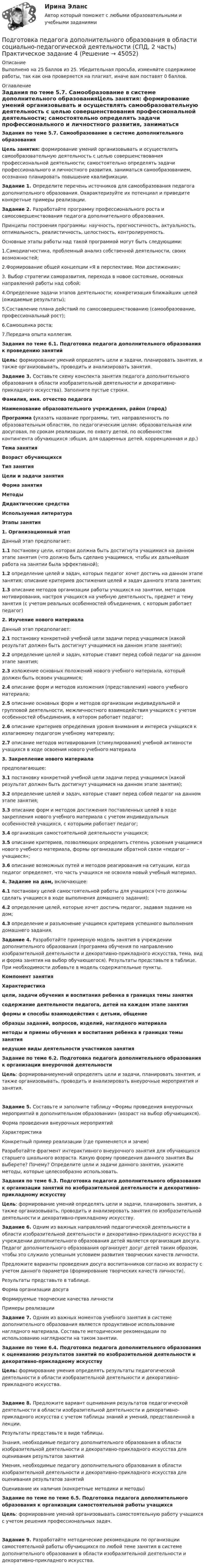     
            Описание
            Выполнено на 25 баллов из 25. Убедительная просьба, изменяйте содержимое работы, так как она проверяется на плагиат, иначе вам поставят 0 баллов. 
            Оглавление
            Задания по теме 5.7. Самообразование в системе дополнительного образованияЦель занятия: формирование умений организовывать и осуществлять самообразовательную деятельность с целью совершенствования профессиональной деятельности; самостоятельно определять задачи профессионального и личностного развития, заниматься самообразованием, осознанно планировать повышение квалификации. Задание 1. Определите перечень источников для самообразования педагога дополнительного образования. Охарактеризуйте их потенциал  и приведите конкретные примеры реализации.Задание 2. Разработайте программу профессионального роста и самосовершенствования педагога дополнительного образования.Принципы построения программы: научность, прогностичность, актуальность, оптимальность, реалистичность, целостность, контролируемость.Основные этапы работы над такой программой могут быть следующими:1.Самодиагностика, проблемный анализ собственной деятельности, своих возможностей;2.Формирование общей концепции «Я в перспективе. Мои достижения»;3. Выбор стратегии саморазвития, перехода в новое состояние, основных направлений работы над собой;4.Определение задачи этапов деятельности; конкретизация ближайших целей (ожидаемые результаты);5.Составление плана действий по самосовершенствованию (самообразование, профессиональный рост);6.Самооценка роста;7.Передача опыта коллегам. Задания по теме 6.1. Подготовка педагога дополнительного образования к проведению занятийЦель: формирование умений определять цели и задачи, планировать занятия, и также организовывать, проводить и анализировать занятия. Задание 3. Составьте схему конспекта занятия педагога дополнительного образования в области изобразительной деятельности и декоративно-прикладного искусства). Заполните пустые строки. Фамилия, имя. отчество педагога Наименование образовательного учреждения, район (город) Программа (указать название программы, тип, направленность по образовательным областям, по педагогическим целям: образовательная или досуговая, по срокам реализации, по охвату детей, по особенностям контингента обучающихся :общая, для одаренных детей, коррекционная и др.) Тема занятия Возраст обучающихся Тип занятия Цели и задачи занятия Форма занятия Методы Дидактические средства Используемая литература Этапы занятия1. Организационный этапДанный этап предполагает:1.1 постановку цели, которая должна быть достигнута учащимися на данном этапе занятия (что должно быть сделано учащимися, чтобы их дальнейшая работа на занятии была эффективной);1.2 определение целей и задач, которых педагог хочет достичь на данном этапе занятия; описание критериев достижения целей и задач данного этапа занятия;1.3 описание методов организации работы учащихся на занятии, методов мотивирования, настроя учащихся на учебную деятельность, предмет и тему занятия (с учетом реальных особенностей объединения, с которым работает педагог) 2. Изучение нового материалаДанный этап предполагает:2.1 постановку конкретной учебной цели задачи перед учащимися (какой результат должен быть достигнут учащимися на данном этапе занятия);2.2 определение целей и задач, которые ставит перед собой педагог на данном этапе занятия;2.3 изложение основных положений нового учебного материала, который должен быть освоен учащимися;2.4 описание форм и методов изложения (представления) нового учебного материала;2.5 описание основных форм и методов организации индивидуальной и групповой деятельности, межличностного взаимодействия учащихся с учетом особенностей объединения, в котором работает педагог;2.6 описание критериев определения уровня внимания и интереса учащихся к излагаемому педагогом учебному материалу;2.7 описание методов мотиви­рования (стимулирования) учебной активности учащихся в ходе освоения нового учебного материала  3. Закрепление нового материалапредполагающее:3.1 постановку конкретной учебной цели задачи перед учащимися (какой результат должен быть достигнут учащимися на данном этапе занятия);3.2 определение целей и задач, которые ставит перед собой педагог на данном этапе занятия;3.3 описание форм и методов достижения поставленных целей в ходе закрепления нового учебного материала с учетом индивидуальных особенностей учащихся, с которыми работает педагог;3.4 организация самостоятельной деятельности учащихся;3.5 описание критериев, позволяющих определить степень усвоения учащимися нового учебного материала, формы организации обратной связи «педагог – учащиеся»;3.6 описание возможных путей и методов реагирования на ситуации, когда педагог определяет, что часть учащихся не освоила новый учебный материал.  4. Задание на дом, включающее:4.1 постановку целей самостоятельной работы для учащихся (что должны сделать учащиеся в ходе выполнения домашнего задания);4.2 определение целей, которые хочет достичь педагог, задавая задание на дом;4.3 определение и разъяснение учащимся критериев успешного выполнения домашнего задания.   Задание 4. Разработайте примерную модель занятия в учреждении дополнительного образования (программа обучения по направлению изобразительной деятельности и декоративно-прикладного искусства, тема, вид и форма занятия на выбор обучающегося). Результаты представьте в таблице. При необходимости добавьте в модель содержательные пункты. Компонент занятияХарактеристикацели, задачи обучения и воспитания ребенка в границах темы занятия содержание деятельности педагога, детей на каждом этапе занятия формы и способы взаимодействия с детьми, общение образцы заданий, вопросов, изделий, наглядного материала методы и приемы обучения и воспитания ребенка в границах темы занятия ведущие виды деятельности участников занятия  Задание по теме 6.2. Подготовка педагога дополнительного образования к организации внеурочной деятельностиЦель: формированиеумений определять цели и задачи, планировать занятия, и также организовывать, проводить и анализировать внеурочные мероприятия и занятия.Задание 5. Составьте и заполните таблицу «Формы проведения внеурочных мероприятий в дополнительном образовании» (возраст на выбор обучающихся).Форма проведения внеурочных мероприятийХарактеристикаКонкретный пример реализации (где применяется и зачем)          Разработайте фрагмент интерактивного внеурочного занятия для обучающихся старшего школьного возраста. Какую форму проведения данного занятия Вы выберете? Почему? Определите цели и задачи данного занятия, укажите методы, которые целесообразно использовать.  Задания по теме 6.3. Подготовка педагога дополнительного образования к организации занятий по изобразительной деятельности и декоративно-прикладному искусствуЦель: формирование умений определять цели и задачи, планировать занятия, а также организовывать, проводить и анализировать занятия по изобразительной деятельности и декоративно-прикладному искусству. Задание 6. Одним из важных направлений педагогической деятельности в области изобразительной деятельности и декоративно-прикладного искусства в учреждении дополнительного образования детей является организация досуга. Педагог дополнительного образования организует досуг детей таким образом, чтобы это служило успешным условием развития творческих качеств личности.Предложите варианты проведения досуга воспитанников согласно их возрасту с учетом данного параметра (формирование творческих качеств личности).Результаты представьте в таблице.Форма организации досугаФормируемые творческие качества личностиПримеры реализации          Задание 7. Одним из важных моментов учебного занятия в системе дополнительного образования является продуктивное использование наглядного материала. Составьте методические рекомендации по использованию наглядности на таком занятии.  Задание по теме 6.4. Подготовка педагога дополнительного образования к оцениванию результатов занятий по изобразительной деятельности и декоративно-прикладному искусству Цель: формирование умения определять результаты педагогической деятельности в области изобразительной деятельности и декоративно-прикладного искусства.Задание 8. Предложите вариант оценивания результатов педагогической деятельности в области изобразительной деятельности и декоративно-прикладного искусства с учетом таблицы знаний и умений, представленной в лекции.Результаты представьте в виде таблицы. Знания, необходимые педагогу дополнительного образования в области изобразительной деятельности и декоративно-прикладного искусства для оценивания результатов занятийУмения, необходимые педагогу дополнительного образования в области изобразительной деятельности и декоративно-прикладного искусства для оценивания результатов занятийОценивание их наличия (конкретные методики и методы)         Задание по теме по теме 6.5. Подготовка педагога дополнительного образования к организации самостоятельной работы учащихся Цель: формирование умений организовывать самостоятельную работу учащихся с учетом решения профессиональных задач.Задание 9. Разработайте методические рекомендации по организации самостоятельной работы обучающихся по любой теме занятия в системе дополнительного образования в области изобразительной деятельности и декоративно-прикладного искусства. 
            
            
            Подготовка педагога дополнительного образования в области социально-педагогической деятельности (СПД, 2 часть) Практическое задание 3Подготовка педагога дополнительного образования в области социально-педагогической деятельности (СПД, 2 часть) Практическое задание 4Подготовка педагога дополнительного образования в области социально-педагогической деятельности (СПД, 2 часть) Практическое задание №3 НСПКПодготовка педагога дополнительного образования в области социально-педагогической деятельности (СПД, 2 часть) Практическое задание №4 НСПКПодготовка педагога дополнительного образования в области социально-педагогической деятельности (СПД, 2 часть) Практическое занятие 4Подготовка педагога дополнительного образования в области социально-педагогической деятельности (СПД, 2 часть) Тестовые вопросы к разделу 4 НСПКПодготовка педагога дополнительного образования в области социально-педагогической деятельности (СПД, 2 часть) Тестовые вопросы к разделу 5Подготовка педагога дополнительного образования в области социально-педагогической деятельности (СПД, 2 часть)Подготовка педагога дополнительного образования в области социально-педагогической деятельности (СПД, 2 часть)Подготовка педагога дополнительного образования в области социально-педагогической деятельности (СПД, 2 часть)Подготовка педагога дополнительного образования в области социально-педагогической деятельности (СПД, 2 часть)Подготовка педагога дополнительного образования в области социально-педагогической деятельности (СПД, 2 часть)Подготовка педагога дополнительного образования в области социально-педагогической деятельности (СПД, 2 часть)Подготовка педагога дополнительного образования в области социально-педагогической деятельности (СПД, 2 часть) Комплекс