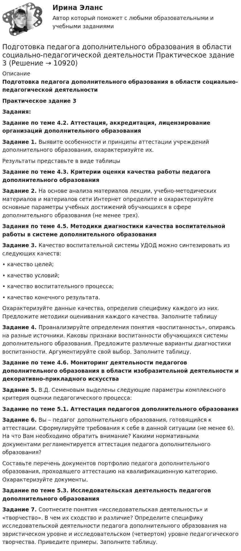      
          Описание
          Подготовка педагога дополнительного образования в области социально-педагогической деятельностиПрактическое здание 3Задания:Задание по теме 4.2. Аттестация, аккредитация, лицензирование организаций дополнительного образованияЗадание 1. Выявите особенности и принципы аттестации учреждений дополнительного образования, охарактеризуйте их.Результаты представьте в виде таблицыЗадание по теме 4.3. Критерии оценки качества работы педагога дополнительного образованияЗадание 2. На основе анализа материалов лекции, учебно-методических материалов и материалов сети Интернет определите и охарактеризуйте основные параметры учебных достижений обучающихся в сфере дополнительного образования (не менее трех).Задания по теме 4.5. Методики диагностики качества воспитательной работы в системе дополнительного образования  Задание 3. Качество воспитательной системы УДОД можно синтезировать из следующих качеств:• качество целей;• качество условий;• качество воспитательного процесса;• качество конечного результата.Охарактеризуйте данные качества, определив специфику каждого из них. Предложите методики оценивания каждого качества. Заполните таблицуЗадание 4. Проанализируйте определения понятия «воспитанность», опираясь на разные источники. Каковы признаки воспитанности обучающихся системы дополнительного образования. Предложите различные варианты диагностики воспитанности. Аргументируйте свой выбор. Заполните таблицу.Задание по теме 4.6. Мониторинг деятельности педагогов дополнительного образования в области изобразительной деятельности и декоративно-прикладного искусства  Задание 5. В.Д. Семеновым выделены следующие параметры комплексного критерия оценки педагогического процесса:Задание по теме 5.1. Аттестация педагогов дополнительного образованияЗадание 6. Вы – педагог дополнительного образования, готовящийся к аттестации. Сформулируйте требования к себе в данной ситуации (не менее 6). На что Вам необходимо обратить внимание? Какими нормативными документами регламентируется аттестация педагога дополнительного образования?Составьте перечень документов портфолио педагога дополнительного образования, проходящего аттестацию на квалификационную категорию. Охарактеризуйте документы.Задание по теме 5.3. Исследовательская деятельность педагогов дополнительного образованияЗадание 7. Соотнесите понятия «исследовательская деятельность» и «творчество». В чем их сходство и различие? Определите специфику исследовательской деятельности педагога дополнительного образования на эвристическом уровне и исследовательском (четвертом) уровне педагогического творчества. Приведите примеры. Заполните таблицу.  
            
            
            Подготовка педагога дополнительного образования в области социально-педагогической деятельности Практическое занятие 6 семестр 3Подготовка педагога дополнительного образования в области социально-педагогической деятельности Практическое здание 3Подготовка педагога дополнительного образования в области социально-педагогической деятельности (СПД, 1 часть)Подготовка педагога дополнительного образования в области социально-педагогической деятельности (СПД, 1 часть)Подготовка педагога дополнительного образования в области социально-педагогической деятельности (СПД, 1 часть)Подготовка педагога дополнительного образования в области социально-педагогической деятельности (СПД, 1 часть)Подготовка педагога дополнительного образования в области социально-педагогической деятельности (СПД, 1 часть)Подготовка педагога дополнительного образования в области социально-педагогической деятельности Практическое занятие 1 НСПКПодготовка педагога дополнительного образования в области социально-педагогической деятельности Практическое занятие 1 (Ручное) НСПКПодготовка педагога дополнительного образования в области социально-педагогической деятельности  Практическое занятие 1 семестр 3Подготовка педагога дополнительного образования в области социально-педагогической деятельности  Практическое занятие 2Подготовка педагога дополнительного образования в области социально-педагогической деятельности Практическое занятие 2 (Ручное) НСПКПодготовка педагога дополнительного образования в области социально-педагогической деятельности Практическое занятие 2 семестр 3Подготовка педагога дополнительного образования в области социально-педагогической деятельности Практическое занятие 3 семестр 3