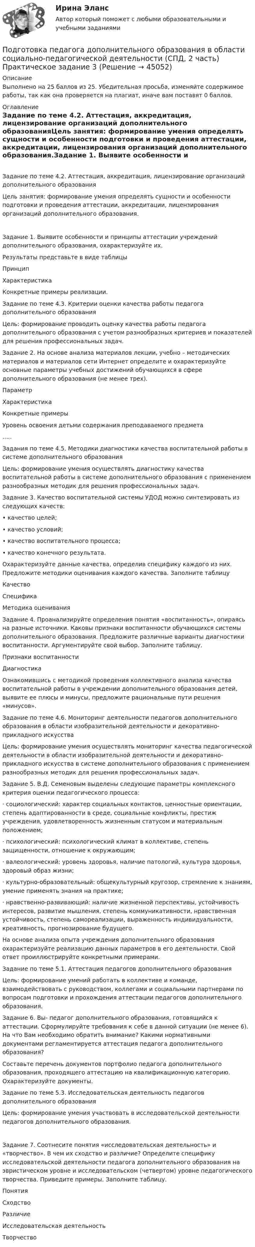     
            Описание
            Выполнено на 25 баллов из 25. Убедительная просьба, изменяйте содержимое работы, так как она проверяется на плагиат, иначе вам поставят 0 баллов.  
            Оглавление
            Задание по теме 4.2. Аттестация, аккредитация, лицензирование организаций дополнительного образованияЦель занятия: формирование умения определять сущности и особенности подготовки и проведения аттестации, аккредитации, лицензирования организаций дополнительного образования.Задание 1. Выявите особенности и принципы аттестации учреждений дополнительного образования, охарактеризуйте их.Результаты представьте в виде таблицы ПринципХарактеристикаКонкретные примеры реализации.       Задание по теме 4.3. Критерии оценки качества работы педагога дополнительного образованияЦель: формирование проводить оценку качества работы педагога дополнительного образования с учетом разнообразных критериев и показателей для решения профессиональных задач. Задание 2. На основе анализа материалов лекции, учебно – методических материалов и материалов сети Интернет определите и охарактеризуйте основные параметры учебных достижений обучающихся в сфере дополнительного образования (не менее трех). ПараметрХарактеристикаКонкретные примерыУровень освоения детьми содержания преподаваемого предмета  …..    Задания по теме 4.5. Методики диагностики качества воспитательной работы в системе дополнительного образования  Цель: формирование умения осуществлять диагностику качества воспитательной работы в системе дополнительного образования с применением разнообразных методик для решения профессиональных задач. Задание 3. Качество воспитательной системы УДОД можно синтезировать из следующих качеств:• качество целей;• качество условий;• качество воспитательного процесса;• качество конечного результата.Охарактеризуйте данные качества, определив специфику каждого из них. Предложите методики оценивания каждого качества. Заполните таблицу КачествоСпецификаМетодика оценивания       Задание 4. Проанализируйте определения понятия «воспитанность», опираясь на разные источники. Каковы признаки воспитанности обучающихся системы дополнительного образования. Предложите различные варианты диагностики воспитанности. Аргументируйте свой выбор. Заполните таблицу. Признаки воспитанностиДиагностика   Ознакомившись с методикой проведения коллективного анализа качества воспитательной работы в учреждении дополнительного образования детей, выявите ее плюсы и минусы, предложите рациональные пути решения «минусов».  Задание по теме 4.6. Мониторинг деятельности педагогов дополнительного образования в области изобразительной деятельности и декоративно-прикладного искусства   Цель: формирование умения осуществлять мониторинг качества педагогической деятельности в области изобразительной деятельности и декоративно-прикладного искусства в системе дополнительного образования с применением разнообразных методик для решения профессиональных задач. Задание 5. В.Д. Семеновым выделены следующие параметры комплексного критерия оценки педагогического процесса:·     социологический: характер социальных контактов, ценностные ориентации, степень адаптированности в среде, социальные конфликты, престиж учреждения, удовлетворенность жизненным статусом и материальным положением;·     психологический: психологический климат в коллективе, степень защищенности, отношение к окружающим;·     валеологический: уровень здоровья, наличие патологий, культура здоровья, здоровый образ жизни;·     культурно-образовательный: общекультурный кругозор, стремление к знаниям, умение применять знания на практике;·     нравственно-развивающий: наличие жизненной перспективы, устойчивость интересов, развитие мышления, степень коммуникативности, нравственная устойчивость, степень самореализации, выраженность индивидуальности, креативность, прогнозирование будущего.На основе анализа опыта учреждения дополнительного образования охарактеризуйте реализацию данных параметров в его деятельности. Свой ответ проиллюстрируйте конкретными примерами.  Задание по теме 5.1. Аттестация педагогов дополнительного образования Цель: формирование умений работать в коллективе и команде, взаимодействовать с руководством, коллегами и социальными партнерами по вопросам подготовки и прохождения аттестации педагогов дополнительного образования. Задание 6. Вы- педагог дополнительного образования, готовящийся к аттестации. Сформулируйте требования к себе в данной ситуации (не менее 6). На что Вам необходимо обратить внимание? Какими нормативными документами регламентируется аттестация педагога дополнительного образования?Составьте перечень документов портфолио педагога дополнительного образования, проходящего аттестацию на квалификационную категорию. Охарактеризуйте документы. Задание по теме 5.3. Исследовательская деятельность педагогов дополнительного образованияЦель: формирование умения участвовать в исследовательской деятельности педагогов дополнительного образования.Задание 7. Соотнесите понятия «исследовательская деятельность» и «творчество». В чем их сходство и различие? Определите специфику исследовательской деятельности педагога дополнительного образования на эвристическом уровне и исследовательском (четвертом) уровне педагогического творчества. Приведите примеры. Заполните таблицу. ПонятияСходствоРазличиеИсследовательская деятельность  Творчество 
            
            
            Подготовка педагога дополнительного образования в области социально-педагогической деятельности (СПД, 2 часть) КОМПЛЕКС НСПКПодготовка педагога дополнительного образования в области социально-педагогической деятельности (СПД, 2 часть) Практическое задание 3Подготовка педагога дополнительного образования в области социально-педагогической деятельности (СПД, 2 часть) Практическое задание 4Подготовка педагога дополнительного образования в области социально-педагогической деятельности (СПД, 2 часть) Практическое задание №3 НСПКПодготовка педагога дополнительного образования в области социально-педагогической деятельности (СПД, 2 часть) Практическое задание №4 НСПКПодготовка педагога дополнительного образования в области социально-педагогической деятельности (СПД, 2 часть) Практическое занятие 4Подготовка педагога дополнительного образования в области социально-педагогической деятельности (СПД, 2 часть) Тестовые вопросы к разделу 4 НСПКПодготовка педагога дополнительного образования в области социально-педагогической деятельности (СПД, 2 часть)Подготовка педагога дополнительного образования в области социально-педагогической деятельности (СПД, 2 часть)Подготовка педагога дополнительного образования в области социально-педагогической деятельности (СПД, 2 часть)Подготовка педагога дополнительного образования в области социально-педагогической деятельности (СПД, 2 часть)Подготовка педагога дополнительного образования в области социально-педагогической деятельности (СПД, 2 часть)Подготовка педагога дополнительного образования в области социально-педагогической деятельности (СПД, 2 часть)Подготовка педагога дополнительного образования в области социально-педагогической деятельности (СПД, 2 часть)