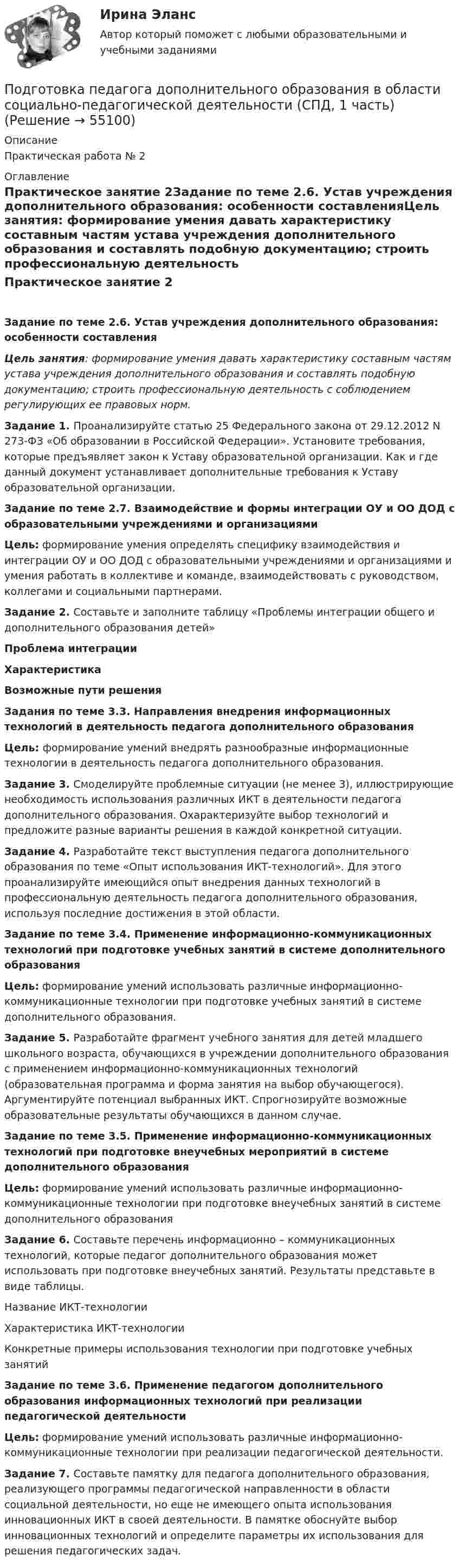      
            Описание
            Практическая работа № 2 
            Оглавление
            Практическое занятие 2Задание по теме 2.6. Устав учреждения дополнительного образования: особенности составленияЦель занятия: формирование умения давать характеристику составным частям устава учреждения дополнительного образования и составлять подобную документацию; строить профессиональную деятельность с соблюдением регулирующих ее правовых норм.Задание 1. Проанализируйте статью 25 Федерального закона от 29.12.2012 N 273-ФЗ «Об образовании в Российской Федерации». Установите требования, которые предъявляет закон к Уставу образовательной организации. Как и где данный документ устанавливает дополнительные требования к Уставу образовательной организации. Задание по теме 2.7. Взаимодействие и формы интеграции ОУ и ОО ДОД с образовательными учреждениями и организациямиЦель: формирование умения определять специфику взаимодействия и интеграции ОУ и ОО ДОД с образовательными учреждениями и организациями и умения работать в коллективе и команде, взаимодействовать с руководством, коллегами и социальными партнерами. Задание 2. Составьте и заполните таблицу «Проблемы интеграции общего и дополнительного образования детей» Проблема интеграцииХарактеристикаВозможные пути решения          Задания по теме 3.3. Направления внедрения информационных технологий в деятельность педагога дополнительного образованияЦель: формирование умений внедрять разнообразные информационные технологии в деятельность педагога дополнительного образования. Задание 3. Смоделируйте проблемные ситуации (не менее 3), иллюстрирующие необходимость использования различных ИКТ в деятельности педагога дополнительного образования. Охарактеризуйте выбор технологий и предложите разные варианты решения в каждой конкретной ситуации. Задание 4. Разработайте текст выступления педагога дополнительного образования по теме «Опыт использования ИКТ-технологий». Для этого проанализируйте имеющийся опыт внедрения данных технологий в профессиональную деятельность педагога дополнительного образования, используя последние достижения в этой области. Задание по теме 3.4. Применение информационно-коммуникационных технологий при подготовке учебных занятий в системе дополнительного образования Цель: формирование умений использовать различные информационно-коммуникационные технологии при подготовке учебных занятий в системе дополнительного образования.Задание 5. Разработайте фрагмент учебного занятия для детей младшего школьного возраста, обучающихся в учреждении дополнительного образования с применением информационно-коммуникационных технологий (образовательная программа и форма занятия на выбор обучающегося). Аргументируйте потенциал выбранных ИКТ. Спрогнозируйте возможные образовательные результаты обучающихся в данном случае. Задание по теме 3.5. Применение информационно-коммуникационных технологий при подготовке внеучебных мероприятий в системе дополнительного образования Цель: формирование умений использовать различные информационно-коммуникационные технологии при подготовке внеучебных занятий в системе дополнительного образованияЗадание 6. Составьте перечень информационно – коммуникационных технологий, которые педагог дополнительного образования может использовать при подготовке внеучебных занятий. Результаты  представьте в виде таблицы.Название ИКТ-технологииХарактеристика ИКТ-технологииКонкретные примеры использования технологии при подготовке учебных занятий       Задание по теме 3.6. Применение педагогом дополнительного образования информационных технологий при реализации педагогической деятельности Цель: формирование умений использовать различные информационно-коммуникационные технологии при реализации педагогической деятельности.Задание 7. Составьте памятку для педагога дополнительного образования, реализующего программы педагогической направленности в области социальной деятельности, но еще не имеющего опыта использования инновационных ИКТ в своей деятельности. В памятке обоснуйте выбор инновационных технологий и определите параметры их использования для решения педагогических задач.  
            
            
            Подготовка педагога дополнительного образования в области социально-педагогической деятельности (СПД, 1 часть)Подготовка педагога дополнительного образования в области социально-педагогической деятельности (СПД, 1 часть)Подготовка педагога дополнительного образования в области социально-педагогической деятельности (СПД, 1 часть) Практическое занятие №2 НСПКПодготовка педагога дополнительного образования в области социально-педагогической деятельности (СПД, 1 часть) Тестовые вопросы к разделу №1 НСПКПодготовка педагога дополнительного образования в области социально-педагогической деятельности (СПД, 1 часть) Тестовые вопросы к разделу №2 НСПКПодготовка педагога дополнительного образования в области социально-педагогической деятельности (СПД, 1 часть) Тестовые вопросы к разделу №3 НСПКПодготовка педагога дополнительного образования в области социально-педагогической деятельности (СПД, 2 часть)Подготовка педагога дополнительного образования в области социально-педагогической деятельности Практическое занятие 2 семестр 3Подготовка педагога дополнительного образования в области социально-педагогической деятельности Практическое занятие 3 семестр 3Подготовка педагога дополнительного образования в области социально-педагогической деятельности Практическое занятие 5 семестр 3Подготовка педагога дополнительного образования в области социально-педагогической деятельности Практическое занятие 6 семестр 3Подготовка педагога дополнительного образования в области социально-педагогической деятельности Практическое здание 3Подготовка педагога дополнительного образования в области социально-педагогической деятельности (СПД, 1 часть)Подготовка педагога дополнительного образования в области социально-педагогической деятельности (СПД, 1 часть)