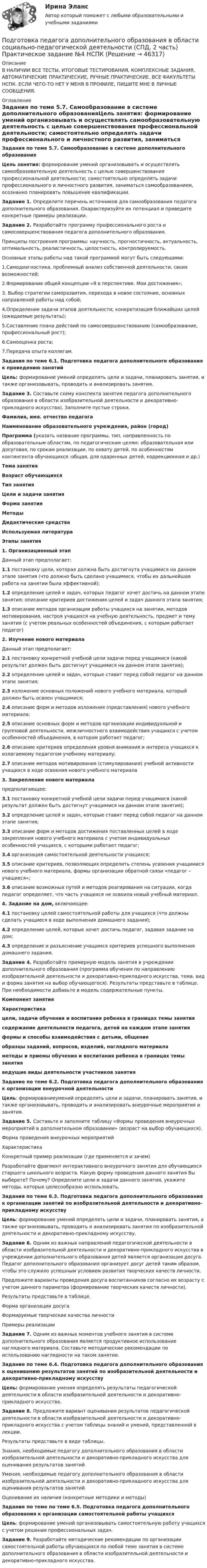     
            Описание
            В НАЛИЧИИ ВСЕ ТЕСТЫ, ИТОГОВЫЕ ТЕСТИРОВАНИЯ, КОМПЛЕКСНЫЕ ЗАДАНИЯ, АВТОМАТИЧЕСКИЕ ПРАКТИЧЕСКИЕ, РУЧНЫЕ ПРАКТИЧЕСКИЕ. ВСЕ ФАКУЛЬТЕТЫ НСПК. ЕСЛИ ЧЕГО-ТО НЕТ У МЕНЯ В ПРОФИЛЕ, ПИШИТЕ МНЕ В ЛИЧНЫЕ СООБЩЕНИЯ. 
            Оглавление
            Задания по теме 5.7. Самообразование в системе дополнительного образованияЦель занятия: формирование умений организовывать и осуществлять самообразовательную деятельность с целью совершенствования профессиональной деятельности; самостоятельно определять задачи профессионального и личностного развития, заниматься самообразованием, осознанно планировать повышение квалификации.Задание 1. Определите перечень источников для самообразования педагога дополнительного образования. Охарактеризуйте их потенциал  и приведите конкретные примеры реализации.Задание 2. Разработайте программу профессионального роста и самосовершенствования педагога дополнительного образования.Принципы построения программы: научность, прогностичность, актуальность, оптимальность, реалистичность, целостность, контролируемость.Основные этапы работы над такой программой могут быть следующими:1.Самодиагностика, проблемный анализ собственной деятельности, своих возможностей;2.Формирование общей концепции «Я в перспективе. Мои достижения»;3. Выбор стратегии саморазвития, перехода в новое состояние, основных направлений работы над собой;4.Определение задачи этапов деятельности; конкретизация ближайших целей (ожидаемые результаты);5.Составление плана действий по самосовершенствованию (самообразование, профессиональный рост);6.Самооценка роста;7.Передача опыта коллегам.Задания по теме 6.1. Подготовка педагога дополнительного образования к проведению занятийЦель: формирование умений определять цели и задачи, планировать занятия, и также организовывать, проводить и анализировать занятия.Задание 3. Составьте схему конспекта занятия педагога дополнительного образования в области изобразительной деятельности и декоративно-прикладного искусства). Заполните пустые строки.Фамилия, имя. отчество педагогаНаименование образовательного учреждения, район (город)Программа (указать название программы, тип, направленность по образовательным областям, по педагогическим целям: образовательная или досуговая, по срокам реализации, по охвату детей, по особенностям контингента обучающихся :общая, для одаренных детей, коррекционная и др.)Тема занятияВозраст обучающихсяТип занятияЦели и задачи занятияФорма занятияМетодыДидактические средстваИспользуемая литератураЭтапы занятия1. Организационный этапДанный этап предполагает:1.1 постановку цели, которая должна быть достигнута учащимися на данном этапе занятия (что должно быть сделано учащимися, чтобы их дальнейшая работа на занятии была эффективной);1.2 определение целей и задач, которых педагог хочет достичь на данном этапе занятия; описание критериев достижения целей и задач данного этапа занятия;1.3 описание методов организации работы учащихся на занятии, методов мотивирования, настроя учащихся на учебную деятельность, предмет и тему занятия (с учетом реальных особенностей объединения, с которым работает педагог)2. Изучение нового материалаДанный этап предполагает:2.1 постановку конкретной учебной цели задачи перед учащимися (какой результат должен быть достигнут учащимися на данном этапе занятия);2.2 определение целей и задач, которые ставит перед собой педагог на данном этапе занятия;2.3 изложение основных положений нового учебного материала, который должен быть освоен учащимися;2.4 описание форм и методов изложения (представления) нового учебного материала;2.5 описание основных форм и методов организации индивидуальной и групповой деятельности, межличностного взаимодействия учащихся с учетом особенностей объединения, в котором работает педагог;2.6 описание критериев определения уровня внимания и интереса учащихся к излагаемому педагогом учебному материалу;2.7 описание методов мотиви­рования (стимулирования) учебной активности учащихся в ходе освоения нового учебного материала3. Закрепление нового материалапредполагающее:3.1 постановку конкретной учебной цели задачи перед учащимися (какой результат должен быть достигнут учащимися на данном этапе занятия);3.2 определение целей и задач, которые ставит перед собой педагог на данном этапе занятия;3.3 описание форм и методов достижения поставленных целей в ходе закрепления нового учебного материала с учетом индивидуальных особенностей учащихся, с которыми работает педагог;3.4 организация самостоятельной деятельности учащихся;3.5 описание критериев, позволяющих определить степень усвоения учащимися нового учебного материала, формы организации обратной связи «педагог – учащиеся»;3.6 описание возможных путей и методов реагирования на ситуации, когда педагог определяет, что часть учащихся не освоила новый учебный материал.4. Задание на дом, включающее:4.1 постановку целей самостоятельной работы для учащихся (что должны сделать учащиеся в ходе выполнения домашнего задания);4.2 определение целей, которые хочет достичь педагог, задавая задание на дом;4.3 определение и разъяснение учащимся критериев успешного выполнения домашнего задания.Задание 4. Разработайте примерную модель занятия в учреждении дополнительного образования (программа обучения по направлению изобразительной деятельности и декоративно-прикладного искусства, тема, вид и форма занятия на выбор обучающегося). Результаты представьте в таблице. При необходимости добавьте в модель содержательные пункты.Компонент занятияХарактеристикацели, задачи обучения и воспитания ребенка в границах темы занятиясодержание деятельности педагога, детей на каждом этапе занятияформы и способы взаимодействия с детьми, общениеобразцы заданий, вопросов, изделий, наглядного материаламетоды и приемы обучения и воспитания ребенка в границах темы занятияведущие виды деятельности участников занятияЗадание по теме 6.2. Подготовка педагога дополнительного образования к организации внеурочной деятельностиЦель: формированиеумений определять цели и задачи, планировать занятия, и также организовывать, проводить и анализировать внеурочные мероприятия и занятия.Задание 5. Составьте и заполните таблицу «Формы проведения внеурочных мероприятий в дополнительном образовании» (возраст на выбор обучающихся).Форма проведения внеурочных мероприятийХарактеристикаКонкретный пример реализации (где применяется и зачем)Разработайте фрагмент интерактивного внеурочного занятия для обучающихся старшего школьного возраста. Какую форму проведения данного занятия Вы выберете? Почему? Определите цели и задачи данного занятия, укажите методы, которые целесообразно использовать. Задания по теме 6.3. Подготовка педагога дополнительного образования к организации занятий по изобразительной деятельности и декоративно-прикладному искусствуЦель: формирование умений определять цели и задачи, планировать занятия, а также организовывать, проводить и анализировать занятия по изобразительной деятельности и декоративно-прикладному искусству.Задание 6. Одним из важных направлений педагогической деятельности в области изобразительной деятельности и декоративно-прикладного искусства в учреждении дополнительного образования детей является организация досуга. Педагог дополнительного образования организует досуг детей таким образом, чтобы это служило успешным условием развития творческих качеств личности.Предложите варианты проведения досуга воспитанников согласно их возрасту с учетом данного параметра (формирование творческих качеств личности).Результаты представьте в таблице.Форма организации досугаФормируемые творческие качества личностиПримеры реализацииЗадание 7. Одним из важных моментов учебного занятия в системе дополнительного образования является продуктивное использование наглядного материала. Составьте методические рекомендации по использованию наглядности на таком занятии. Задание по теме 6.4. Подготовка педагога дополнительного образования к оцениванию результатов занятий по изобразительной деятельности и декоративно-прикладному искусству Цель: формирование умения определять результаты педагогической деятельности в области изобразительной деятельности и декоративно-прикладного искусства.Задание 8. Предложите вариант оценивания результатов педагогической деятельности в области изобразительной деятельности и декоративно-прикладного искусства с учетом таблицы знаний и умений, представленной в лекции.Результаты представьте в виде таблицы.Знания, необходимые педагогу дополнительного образования в области изобразительной деятельности и декоративно-прикладного искусства для оценивания результатов занятийУмения, необходимые педагогу дополнительного образования в области изобразительной деятельности и декоративно-прикладного искусства для оценивания результатов занятийОценивание их наличия (конкретные методики и методы)Задание по теме по теме 6.5. Подготовка педагога дополнительного образования к организации самостоятельной работы учащихся Цель: формирование умений организовывать самостоятельную работу учащихся с учетом решения профессиональных задач.Задание 9. Разработайте методические рекомендации по организации самостоятельной работы обучающихся по любой теме занятия в системе дополнительного образования в области изобразительной деятельности и декоративно-прикладного искусства. 
            
            
            Подготовка педагога дополнительного образования в области социально-педагогической деятельности (СПД, 2 часть) Практическое задание №3 НСПКПодготовка педагога дополнительного образования в области социально-педагогической деятельности (СПД, 2 часть) Практическое задание №4 НСПКПодготовка педагога дополнительного образования в области социально-педагогической деятельности (СПД, 2 часть) Практическое занятие 4Подготовка педагога дополнительного образования в области социально-педагогической деятельности (СПД, 2 часть) Тестовые вопросы к разделу 4 НСПКПодготовка педагога дополнительного образования в области социально-педагогической деятельности (СПД, 2 часть) Тестовые вопросы к разделу 5Подготовка педагога дополнительного образования в области социально-педагогической деятельности (СПД, 2 часть) Тестовые вопросы к разделу 5 НСПКПодготовка педагога дополнительного образования в области социально-педагогической деятельности (СПД, 2 часть) Тестовые вопросы к разделу 6Подготовка педагога дополнительного образования в области социально-педагогической деятельности (СПД, 2 часть)Подготовка педагога дополнительного образования в области социально-педагогической деятельности (СПД, 2 часть)Подготовка педагога дополнительного образования в области социально-педагогической деятельности (СПД, 2 часть)Подготовка педагога дополнительного образования в области социально-педагогической деятельности (СПД, 2 часть)Подготовка педагога дополнительного образования в области социально-педагогической деятельности (СПД, 2 часть) КомплексПодготовка педагога дополнительного образования в области социально-педагогической деятельности (СПД, 2 часть) КОМПЛЕКС НСПКПодготовка педагога дополнительного образования в области социально-педагогической деятельности (СПД, 2 часть) Практическое задание 3