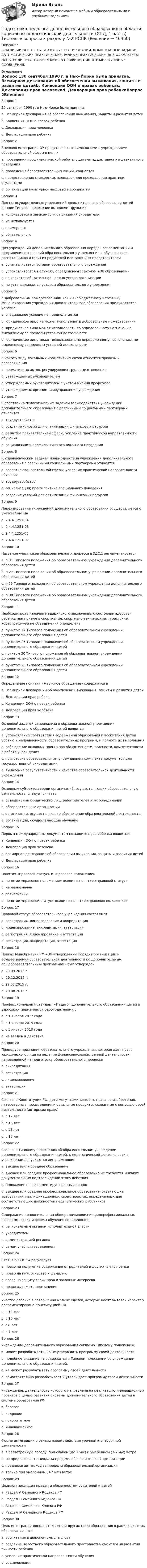     
            Описание
            В НАЛИЧИИ ВСЕ ТЕСТЫ, ИТОГОВЫЕ ТЕСТИРОВАНИЯ, КОМПЛЕКСНЫЕ ЗАДАНИЯ, АВТОМАТИЧЕСКИЕ ПРАКТИЧЕСКИЕ, РУЧНЫЕ ПРАКТИЧЕСКИЕ. ВСЕ ФАКУЛЬТЕТЫ НСПК. ЕСЛИ ЧЕГО-ТО НЕТ У МЕНЯ В ПРОФИЛЕ, ПИШИТЕ МНЕ В ЛИЧНЫЕ СООБЩЕНИЯ. 
            Оглавление
            Вопрос 130 сентября 1990 г. в Нью-Йорке была принятаa. Всемирная декларация об обеспечении выживания, защиты и развития детейb. Конвенция ООН о правах ребенкаc. Декларация прав человекаd. Декларация прав ребенкаВопрос 2Внешняя интеграция ОУ представлена взаимосвязями с учреждениями образовательной сферы в целяхa. проведения профилактической работы с детьми аддиктивного и девиантного поведенияb. проведения благотворительных акций, концертовc. предоставления стажерских площадок для прохождения практики студентамиd. организации культурно- массовых мероприятий Вопрос 3Для негосударственных учреждений дополнительного образования детей данное Типовое положение выполняет функцииa. используется в зависимости от указаний учредителяb. не используетсяc. примерного d. обязательногоВопрос 4Для учреждений дополнительного образования порядок регламентации и оформления отношений образовательного учреждения и обучающихся, воспитанников и (или) их родителей или законных представителейa. устанавливается уставом образовательного учреждения b. устанавливается в случаях, определенных законом «Об образовании»c. не является обязательной частью устава организацииd. не устанавливается уставом образовательного учрежденияВопрос 5К добровольным пожертвованиям как к внебюджетному источнику финансирования учреждения дополнительного образования предъявляется условие:a. специальное условие не предполагаетсяb. юридическое лицо не может использовать добровольные пожертвованияc. юридическое лицо может использовать по определенному назначению, выходящему за пределы уставной деятельностиd. юридическое лицо может использовать по определенному назначению, не выходящему за пределы уставной деятельности Вопрос 6К какому виду локальных нормативных актов относятся приказы и распоряженияa. нормативных актов, регулирующих трудовые отношенияb. утверждаемых руководителем c. утверждаемых руководителем с учетом мнения профсоюзаd. утверждаемых органом самоуправления учрежденияВопрос 7К собственно педагогическим задачам взаимодействия учреждений дополнительного образования с различными социальными партнерами относитсяa. трудоустройствоb. создание условий для оптимизации финансовых ресурсовc. развитие познавательной сферы, усиление практической направленности обучения d. социализация; профилактика асоциального поведенияВопрос 8К управленческим задачам взаимодействия учреждений дополнительного образования с различными социальными партнерами относитсяa. развитие познавательной сферы, усиление практической направленности обученияb. трудоустройствоc. социализация; профилактика асоциального поведенияd. создание условий для оптимизации финансовых ресурсов Вопрос 9Лицензирование учреждений дополнительного образования осуществляется с учетом СанПинa. 2.4.4.1251-04b. 2.4.4.1251-03 c. 2.4.4.1251-05d. 2.4.4.1251-07Вопрос 10Название участников образовательного процесса в УДОД регламентируетсяa. п.31 Типового положения об образовательном учреждении дополнительного образования детейb. п.27 Типового положения об образовательном учреждении дополнительного образования детейc. п.29 Типового положения об образовательном учреждении дополнительного образования детейd. п.30 Типового положения об образовательном учреждении дополнительного образования детей Вопрос 11Необходимость наличия медицинского заключения о состоянии здоровья ребенка при приеме в спортивные, спортивно-технические, туристские, хореографические объединения определенаa. пунктом 27 Типового положения об образовательном учреждении дополнительного образования детей b. пунктом 25 Типового положения об образовательном учреждении дополнительного образования детейc. пунктом 30 Типового положения об образовательном учреждении дополнительного образования детейd. пунктом 26 Типового положения об образовательном учреждении дополнительного образования детейВопрос 12Определение понятия «жестокое обращение» содержится вa. Всемирной декларации об обеспечении выживания, защиты и развития детейb. Декларации прав ребенкаc. Конвенции ООН о правах ребенка d. Декларации прав человекаВопрос 13Основной задачей самоанализа в образовательном учреждении дополнительного образования детей являетсяa. установление соответствия содержания образования и воспитания детей уровню и направленности образовательных программ, и полноте их выполненияb. соблюдение основных принципов объективности, гласности, компетентности в работе учрежденияc. подготовка образовательным учреждением комплекта документов для государственной аккредитацииd. выявление результативности и качества образовательной деятельности учреждения Вопрос 14Основным субъектом среди организаций, осуществляющих образовательную деятельность, следует считатьa. объединения юридических лиц, работодателей и их объединенийb. образовательные организации c. организации, осуществляющие обеспечение образовательной деятельностиd. организации, осуществляющие обучениеВопрос 15Первым международным документом по защите прав ребенка является:a. Конвенция ООН о правах ребенкаb. Декларация прав человекаc. Всемирная декларация об обеспечении выживания, защиты и развития детейd. Декларация прав ребенка Вопрос 16Понятия «правовой статус» и «правовое положение»a. понятие «правовое положение» входит в понятие «правовой статус»b. неравнозначны c. равнозначныd. понятие «правовой статус» входит в понятие «правовое положение»Вопрос 17Правовой статус образовательного учреждения составляютa. регистрация, лицензирование и аккредитация b. лицензирование, аккредитация, аттестацияc. регистрация, лицензирование и аттестацияd. регистрация, аккредитация, аттестацияВопрос 18Приказ Минобрнауки РФ «Об утверждении Порядка организации и осуществления образовательной деятельности по дополнительным общеобразовательным программам» был утвержденa. 29.09.2013 г.b. 29.12.2012 г.c. 29.03.2015 г.d. 29.08.2013 г. Вопрос 19Профессиональный стандарт «Педагог дополнительного образования детей и взрослых» применяется работодателями сa. с 1 января 2017 года b. с 1 января 2019 годаc. с 1 января 2018 годаd. не введен в действиеВопрос 20Процедура признания образовательного учреждения, которая дает право юридического лица на ведение финансово-хозяйственной деятельности, направленной на подготовку образовательного процессаa. аккредитацияb. регистрация c. лицензированиеd. аттестацияВопрос 21Согласно Конституции РФ, дети могут сами заявлять права на изобретения, литературные произведения и остальные продукты, созданные с помощью своей деятельности (авторское право)a. с 17 летb. с 16 лет c. с 15 летd. с 18 летВопрос 22Согласно Типовому положению об образовательном учреждении дополнительного образования детей, к педагогической деятельности в учреждении допускаются лица, имеющиеa. высшее и/или среднее образованиеb. высшее или среднее профессиональное образование не требуется никаких документальных подтверждений этого действияc. Положение не регламентирует данный вопросd. высшее или среднее профессиональное образование, отвечающие требованиям квалификационных характеристик, определенных для соответствующих должностей педагогических работников Вопрос 23Содержание дополнительных общеразвивающих и предпрофессиональных программ, сроки и формы обучения определяютсяa. региональным органом исполнительной властиb. учредителемc. администрацией регионаd. самим учебным заведением Вопрос 24Статья 60 СК РФ регулируетa. право на получение содержания от родителей и других членов семьи b. право на имя, отчество и фамилиюc. право на защиту своих прав и законных интересовd. право выражать свое мнениеВопрос 25Участие ребенка в совершении мелких сделок, которые носят бытовой характер регламентировано Конституцией РФa. с 14 летb. с 10 летc. с 6 лет d. с 7 летВопрос 26Учреждение дополнительного образования согласно Типовому положению:a. может разрабатывать, но не утверждать программу своей деятельности b. подобное указание не содержится в Типовом положении об учреждении дополнительного образования детей.c. не может разрабатывать программу своей деятельностиd. самостоятельно разрабатывает и утверждает программу своей деятельностиВопрос 27Учреждение, деятельность которого направлена на реализацию инновационных проектов с целью развития системы дополнительного образования детей в системе образования РФa. базовое b. кадровоеc. приоритетноеd. инновационноеВопрос 28Форма интеграции в рамках взаимодействия урочной и внеурочной деятельностиa. в безветренную погоду, при слабом (до 2 м/с) и умеренном (3-7 м/с) ветре b. не предполагает выхода за пределы образовательной организацииc. предполагает выход за пределы образовательной организацииd. только при умеренном (3-7 м/с) ветреВопрос 29Целиком посвящен правам и обязанностям родителей и детейa. Раздел V Семейного Кодекса РФb. Раздел I Семейного Кодекса РФc. Раздел II Семейного Кодекса РФd. Раздел IV Семейного Кодекса РФ Вопрос 30Цель интеграции дополнительного и других сфер образования в рамках системы образования - этоa. воспитание в широком смысле словаb. создание целостного образовательного пространства как условия развития личности ребенка c. усиление практической направленности обученияd. социализация 
            
            
            Подготовка педагога дополнительного образования в области социально-педагогической деятельности (СПД, 1 часть) Тестовые вопросы к разделу №1 НСПКПодготовка педагога дополнительного образования в области социально-педагогической деятельности (СПД, 1 часть) Тестовые вопросы к разделу №2 НСПКПодготовка педагога дополнительного образования в области социально-педагогической деятельности (СПД, 1 часть) Тестовые вопросы к разделу №3 НСПКПодготовка педагога дополнительного образования в области социально-педагогической деятельности (СПД, 2 часть)Подготовка педагога дополнительного образования в области социально-педагогической деятельности (СПД, 2 часть)Подготовка педагога дополнительного образования в области социально-педагогической деятельности (СПД, 2 часть)Подготовка педагога дополнительного образования в области социально-педагогической деятельности (СПД, 2 часть)Подготовка педагога дополнительного образования в области социально-педагогической деятельности Практическое занятие 6 семестр 3Подготовка педагога дополнительного образования в области социально-педагогической деятельности Практическое здание 3Подготовка педагога дополнительного образования в области социально-педагогической деятельности (СПД, 1 часть)Подготовка педагога дополнительного образования в области социально-педагогической деятельности (СПД, 1 часть)Подготовка педагога дополнительного образования в области социально-педагогической деятельности (СПД, 1 часть)Подготовка педагога дополнительного образования в области социально-педагогической деятельности (СПД, 1 часть)Подготовка педагога дополнительного образования в области социально-педагогической деятельности (СПД, 1 часть)