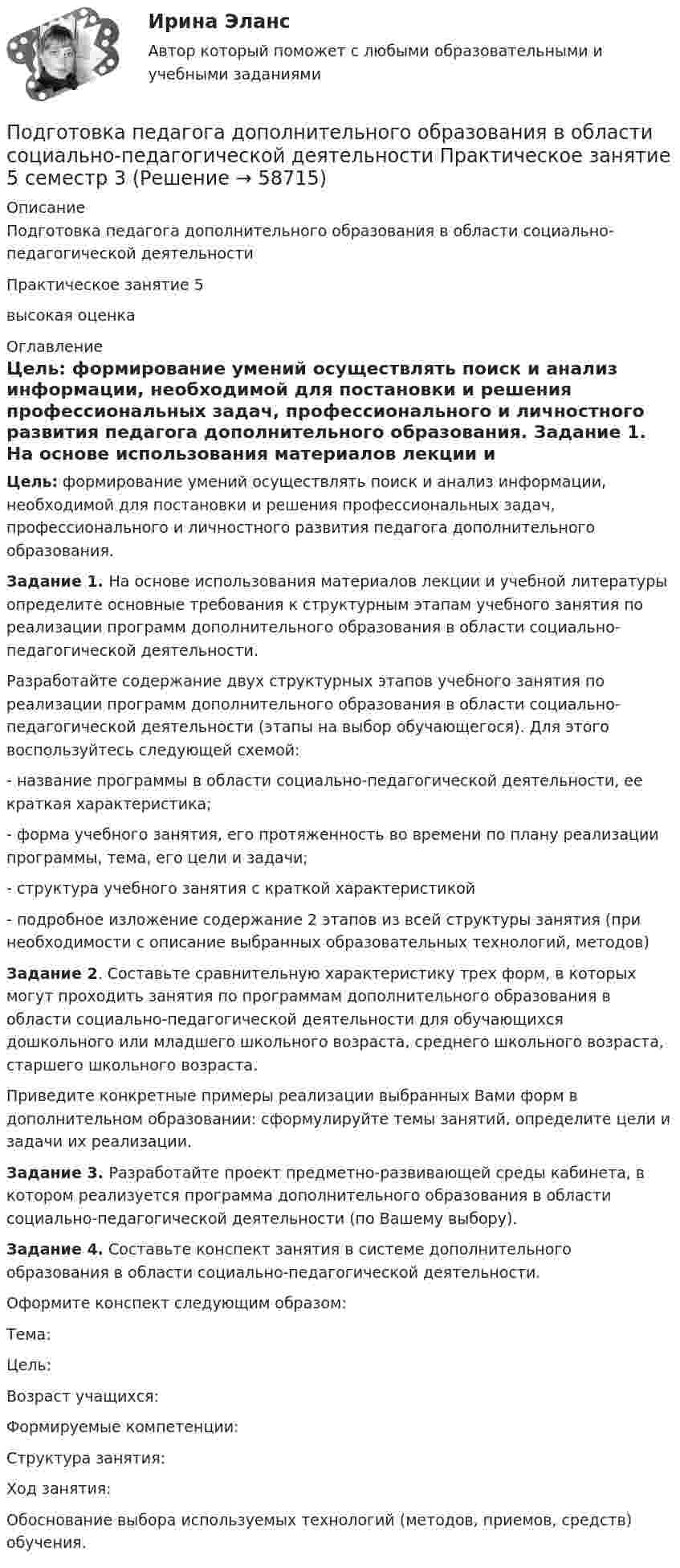      
            Описание
            Подготовка педагога дополнительного образования в области социально-педагогической деятельности Практическое занятие 5 высокая оценка 
            Оглавление
             Цель: формирование умений осуществлять поиск и анализ информации, необходимой для постановки и решения профессиональных задач, профессионального и личностного развития педагога дополнительного образования. Задание 1.  На основе использования материалов лекции и учебной литературы определите основные требования к структурным этапам учебного занятия по реализации программ дополнительного образования в области социально-педагогической деятельности. 	Разработайте содержание двух структурных этапов учебного занятия по реализации программ дополнительного образования в области социально-педагогической деятельности (этапы на выбор обучающегося). Для этого воспользуйтесь следующей схемой:	- название программы в области социально-педагогической деятельности, ее краткая характеристика;	- форма учебного занятия, его протяженность во времени по плану реализации программы, тема, его цели и задачи;	- структура учебного занятия с краткой характеристикой 	- подробное изложение содержание 2 этапов из всей структуры занятия (при необходимости с описание выбранных образовательных технологий, методов) Задание 2. Составьте сравнительную характеристику трех форм, в которых могут проходить занятия по программам дополнительного образования в области социально-педагогической деятельности для обучающихся дошкольного или младшего школьного возраста, среднего школьного возраста, старшего школьного возраста.	Приведите конкретные примеры реализации выбранных Вами форм в дополнительном образовании: сформулируйте темы занятий, определите цели и задачи их реализации. Задание 3. Разработайте проект предметно-развивающей среды кабинета, в котором реализуется программа дополнительного образования в области социально-педагогической деятельности (по Вашему выбору). Задание 4. Составьте конспект занятия в системе дополнительного образования в области социально-педагогической деятельности.	Оформите конспект следующим образом:Тема:Цель:Возраст учащихся:Формируемые компетенции:Структура занятия:Ход занятия:Обоснование выбора используемых технологий (методов, приемов, средств) обучения.  
            
            
            Подготовка педагога дополнительного образования в области социально-педагогической деятельности Практическое занятие 3 семестр 3Подготовка педагога дополнительного образования в области социально-педагогической деятельности Практическое занятие 5 семестр 3Подготовка педагога дополнительного образования в области социально-педагогической деятельности Практическое занятие 6 семестр 3Подготовка педагога дополнительного образования в области социально-педагогической деятельности Практическое здание 3Подготовка педагога дополнительного образования в области социально-педагогической деятельности (СПД, 1 часть)Подготовка педагога дополнительного образования в области социально-педагогической деятельности (СПД, 1 часть)Подготовка педагога дополнительного образования в области социально-педагогической деятельности (СПД, 1 часть)ПОДГОТОВКА ПЕДАГОГА ДОПОЛНИТЕЛЬНОГО ОБРАЗОВАНИЯ В ОБЛАСТИ СОЦИАЛЬНО-ПЕДАГОГИЧЕСКОЙ ДЕЯТЕЛЬНОСТИ (ПДО, 2 ЧАСТЬ -НСПКПодготовка педагога дополнительного образования в области социально-педагогической деятельности Практическое занятие 1Подготовка педагога дополнительного образования в области социально-педагогической деятельности Практическое занятие 1 НСПКПодготовка педагога дополнительного образования в области социально-педагогической деятельности Практическое занятие 1 (Ручное) НСПКПодготовка педагога дополнительного образования в области социально-педагогической деятельности  Практическое занятие 1 семестр 3Подготовка педагога дополнительного образования в области социально-педагогической деятельности  Практическое занятие 2Подготовка педагога дополнительного образования в области социально-педагогической деятельности Практическое занятие 2 (Ручное) НСПК
