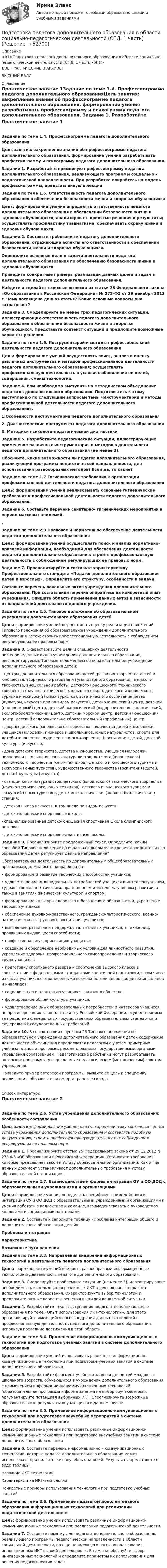      
            Описание
            <h1>Подготовка педагога дополнительного образования в области социально-педагогической деятельности (СПД, 1 часть)</h1>ДВЕ ПРАКТИЧЕСКИЕ В АРХИВЕ!ВЫСШИЙ БАЛЛ 
            Оглавление
            Практическое занятие 1Задание по теме 1.4. Профессиограмма педагога дополнительного образованияЦель занятия: закрепление знаний об профессиограмме педагога дополнительного образования, формирование умения разрабатывать профессиограмму и психограмму педагога дополнительного образования. Задание 1. Разработайте примерную профессиограмму педагога дополнительного образования, реализующего программы социально – педагогической направленности. При разработке опирайтесь на модель профессиограммы, представленную в лекции Задания по теме 1.5. Ответственность педагога дополнительного образования в обеспечении безопасности жизни и здоровья обучающихсяЦель: формирование умений определять ответственность педагога дополнительного образования в обеспечении безопасности жизни и здоровья обучающихся, анализировать принятые решения и результаты; осуществлять профилактику травматизма, обеспечивать охрану жизни и здоровья обучающихся. Задание 2. Составьте требования к педагогу дополнительного образования, отражающие аспекты его ответственности в обеспечении безопасности жизни и здоровья обучающихся.Определите основные цели и задачи деятельности педагога дополнительного образования по обеспечению безопасности жизни и здоровья обучающихся.Приведите конкретные примеры реализации данных целей и задач в деятельности педагога дополнительного образования.Найдите и сделайте тезисные выписки из статьи 28 Федерального закона «Об образовании в Российской Федерации» № 273-ФЗ от 29 декабря 2012 г. Чему посвящена данная статья? Какие основные вопросы она затрагивает? Задание 3. Смоделируйте не менее трех педагогических ситуаций, иллюстрирующих ответственность педагога дополнительного образования в обеспечении безопасности жизни и здоровья обучающихся. Представьте контекст ситуаций и предложите возможные варианты решения. Задания по теме 1.6. Инструментарий и методы профессиональной деятельности педагога дополнительного образования Цель: формирование умений осуществлять поиск, анализ и оценку различных инструментов и методов профессиональной деятельности педагога дополнительного образования; осуществлять профессиональную деятельность в условиях обновления ее целей, содержания, смены технологий.Задание 4. Вам необходимо выступить на методическом объединение педагогов дополнительного образования. Подготовьтесь к этому выступлению по следующим вопросам темы «Инструментарий и методы профессиональной деятельности педагога дополнительного образования».1.Особенности инструментария педагога дополнительного образования2. Диагностические инструменты педагога дополнительного образования3. Методики психолого-педагогической диагностики Задание 5. Разработайте педагогические ситуации, иллюстрирующие применение различных инструментария и методов в деятельности педагога дополнительного образования (не менее 3).Обоснуйте, какие возможности ли педагог дополнительного образования, реализующий программы педагогической направленности, для использования разнообразных методов? Если да, то какие?  Задание по теме 1.7 Гигиенические требования к организации профессиональной деятельности педагога дополнительного образованияЦель: формирование умений реализовывать основные гигиенические требования к профессиональной деятельности педагога дополнительного образования. Задание 6. Составьте перечень санитарно- гигиенических мероприятий в период массовых эпидемий..Задание по теме 2.3 Правовое и нормативное обеспечение деятельности педагога дополнительного образования Цель: формирование умений осуществлять поиск и анализ нормативно-правовой информации, необходимой для обеспечения деятельности педагога дополнительного образования; строить профессиональную деятельность с соблюдением регулирующих ее правовых норм. Задание 7. Проанализируйте и составьте характеристику Профессионального стандарта «Педагог дополнительного образования детей и взрослых». Определите его структуру, особенности и задачи.Составьте перечень локальных актов учреждения дополнительного образования. При составлении перечня опирайтесь на конкретный опыт учреждения. Опишите область применения данных актов в зависимости от направлений деятельности данного учреждения. Задания по теме 2.5. Типовое положение об образовательном учреждении дополнительного образования детейЦель: формирование умений осуществлять оценку реализации положений Типового положения об образовательном учреждении дополнительного образования детей; строить профессиональную деятельность с соблюдением регулирующих ее правовых норм. Задание 8. Охарактеризуйте цели и специфику деятельности нижеприведенных видов учреждений дополнительного образования, регламентируемых Типовым положением об образовательном учреждении дополнительного образования детей:- центры дополнительного образования детей, развития творчества детей и юношества, творческого развития и гуманитарного образования, детского творчества, внешкольной работы, детского (юношеского) технического творчества (научно-технического, юных техников), детского и юношеского туризма и экскурсий (юных туристов), эстетического воспитания детей (культуры, искусств или по видам искусств), детско-юношеский центр, детский (подростковый) центр, детский экологический (оздоровительно-экологический, эколого-биологический) центр, детский морской центр, детский (юношеский) центр, детский оздоровительно-образовательный (профильный) центр;- дворцы детского (юношеского) творчества, творчества детей и молодежи, учащейся молодежи, пионеров и школьников, юных натуралистов, спорта для детей и юношества, художественного творчества (воспитания) детей, детской культуры (искусств);- дома детского творчества, детства и юношества, учащейся молодежи, пионеров и школьников, юных натуралистов, детского (юношеского) технического творчества (юных техников), детского и юношеского туризма и экскурсий (юных туристов), художественного творчества (воспитания) детей, детской культуры (искусств);- станции юных натуралистов, детского (юношеского) технического творчества (научно-технического, юных техников), детского и юношеского туризма и экскурсий (юных туристов), детская экологическая (эколого-биологическая) станция;- детская школа искусств, в том числе по видам искусств;- детско-юношеские спортивные школы;- специализированная детско-юношеская спортивная школа олимпийского резерва;- детско-юношеские спортивно-адаптивные школы. Задание 9. Проанализируйте предложенный текст. Определите, каким способом Типовое положение об образовательном учреждении дополнительного образования детей регулирует данные направления?Образовательная деятельность по дополнительным общеобразовательным программамдолжна быть направлена на:• формирование и развитие творческих способностей учащихся;• удовлетворение индивидуальных потребностей учащихся в интеллектуальном, художественно-эстетическом, нравственном и интеллектуальном развитии, а также в занятиях физической культурой и спортом;• формирование культуры здорового и безопасного образа жизни, укрепление здоровья учащихся;• обеспечение духовно-нравственного, гражданско-патриотического, военно-патриотического, трудового воспитания учащихся;• выявление, развитие и поддержку талантливых учащихся, а также лиц, проявивших выдающиеся способности;• профессиональную ориентацию учащихся;• создание и обеспечение необходимых условий для личностного развития, укрепление здоровья, профессионального самоопределения и творческого труда учащихся;• подготовку спортивного резерва и спортсменов высокого класса в соответствии с федеральными стандартами спортивной подготовки, в том числе из числа учащихся с ограниченными возможностями здоровья, детей-инвалидов и инвалидов;• социализацию и адаптацию учащихся к жизни в обществе;• формирование общей культуры учащихся;• удовлетворение иных образовательных потребностей и интересов учащихся, не противоречащих законодательству Российской Федерации, осуществляемых за пределами федеральных государственных образовательных стандартов и федеральных государственных требований. Задание 10. В соответствии с пунктом 26 Типового положения об образовательном учреждении дополнительного образования детей содержание деятельности объединения определяется педагогом с учетом примерных учебных планов и программ, рекомендованных государственными органами управления образованием. Педагогические работники могут разрабатывать авторские программы, утверждаемые педагогическим (методическим) советом учреждения.Приведите пример авторской программы, выявите ее цель и специфику реализации в образовательном пространстве города. 
            Список литературы
            Практическое занятие 2Задание по теме 2.6. Устав учреждения дополнительного образования: особенности составленияЦель занятия: формирование умения давать характеристику составным частям устава учреждения дополнительного образования и составлять подобную документацию; строить профессиональную деятельность с соблюдением регулирующих ее правовых норм.Задание 1. Проанализируйте статью 25 Федерального закона от 29.12.2012 N 273-ФЗ «Об образовании в Российской Федерации». Установите требования, которые предъявляет закон к Уставу образовательной организации. Как и где данный документ устанавливает дополнительные требования к Уставу образовательной организации. Задание по теме 2.7. Взаимодействие и формы интеграции ОУ и ОО ДОД с образовательными учреждениями и организациямиЦель: формирование умения определять специфику взаимодействия и интеграции ОУ и ОО ДОД с образовательными учреждениями и организациями и умения работать в коллективе и команде, взаимодействовать с руководством, коллегами и социальными партнерами. Задание 2. Составьте и заполните таблицу «Проблемы интеграции общего и дополнительного образования детей» Проблема интеграцииХарактеристикаВозможные пути решения          Задания по теме 3.3. Направления внедрения информационных технологий в деятельность педагога дополнительного образованияЦель: формирование умений внедрять разнообразные информационные технологии в деятельность педагога дополнительного образования. Задание 3. Смоделируйте проблемные ситуации (не менее 3), иллюстрирующие необходимость использования различных ИКТ в деятельности педагога дополнительного образования. Охарактеризуйте выбор технологий и предложите разные варианты решения в каждой конкретной ситуации. Задание 4. Разработайте текст выступления педагога дополнительного образования по теме «Опыт использования ИКТ-технологий». Для этого проанализируйте имеющийся опыт внедрения данных технологий в профессиональную деятельность педагога дополнительного образования, используя последние достижения в этой области. Задание по теме 3.4. Применение информационно-коммуникационных технологий при подготовке учебных занятий в системе дополнительного образования Цель: формирование умений использовать различные информационно-коммуникационные технологии при подготовке учебных занятий в системе дополнительного образования.Задание 5. Разработайте фрагмент учебного занятия для детей младшего школьного возраста, обучающихся в учреждении дополнительного образования с применением информационно-коммуникационных технологий (образовательная программа и форма занятия на выбор обучающегося). Аргументируйте потенциал выбранных ИКТ. Спрогнозируйте возможные образовательные результаты обучающихся в данном случае. Задание по теме 3.5. Применение информационно-коммуникационных технологий при подготовке внеучебных мероприятий в системе дополнительного образования Цель: формирование умений использовать различные информационно-коммуникационные технологии при подготовке внеучебных занятий в системе дополнительного образованияЗадание 6. Составьте перечень информационно – коммуникационных технологий, которые педагог дополнительного образования может использовать при подготовке внеучебных занятий. Результаты  представьте в виде таблицы.Название ИКТ-технологииХарактеристика ИКТ-технологииКонкретные примеры использования технологии при подготовке учебных занятий       Задание по теме 3.6. Применение педагогом дополнительного образования информационных технологий при реализации педагогической деятельности Цель: формирование умений использовать различные информационно-коммуникационные технологии при реализации педагогической деятельности.Задание 7. Составьте памятку для педагога дополнительного образования, реализующего программы педагогической направленности в области социальной деятельности, но еще не имеющего опыта использования инновационных ИКТ в своей деятельности. В памятке обоснуйте выбор инновационных технологий и определите параметры их использования для решения педагогических задач.
            
            
            Подготовка педагога дополнительного образования в области социально-педагогической деятельности (СПД, 1 часть)Подготовка педагога дополнительного образования в области социально-педагогической деятельности (СПД, 1 часть)Подготовка педагога дополнительного образования в области социально-педагогической деятельности (СПД, 1 часть)Подготовка педагога дополнительного образования в области социально-педагогической деятельности (СПД, 1 часть) Практическое занятие №2 НСПКПодготовка педагога дополнительного образования в области социально-педагогической деятельности (СПД, 1 часть) Тестовые вопросы к разделу №1 НСПКПодготовка педагога дополнительного образования в области социально-педагогической деятельности (СПД, 1 часть) Тестовые вопросы к разделу №2 НСПКПодготовка педагога дополнительного образования в области социально-педагогической деятельности (СПД, 1 часть) Тестовые вопросы к разделу №3 НСПКПодготовка педагога дополнительного образования в области социально-педагогической деятельности Практическое занятие 2 (Ручное) НСПКПодготовка педагога дополнительного образования в области социально-педагогической деятельности Практическое занятие 2 семестр 3Подготовка педагога дополнительного образования в области социально-педагогической деятельности Практическое занятие 3 семестр 3Подготовка педагога дополнительного образования в области социально-педагогической деятельности Практическое занятие 5 семестр 3Подготовка педагога дополнительного образования в области социально-педагогической деятельности Практическое занятие 6 семестр 3Подготовка педагога дополнительного образования в области социально-педагогической деятельности Практическое здание 3Подготовка педагога дополнительного образования в области социально-педагогической деятельности (СПД, 1 часть)