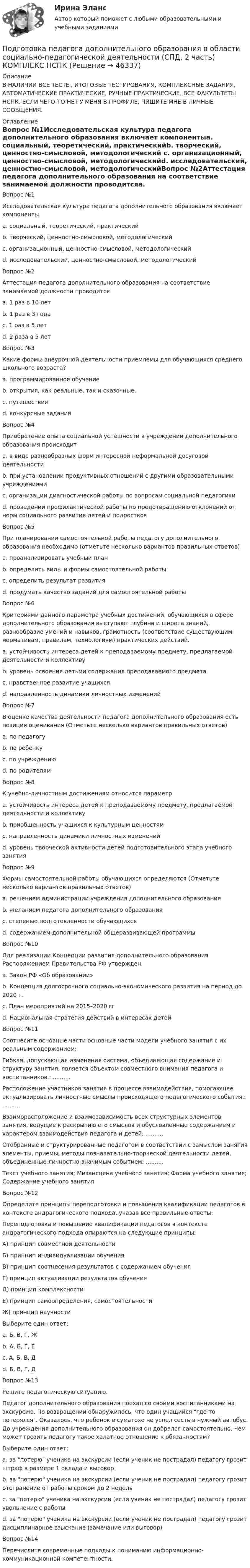     
            Описание
            В НАЛИЧИИ ВСЕ ТЕСТЫ, ИТОГОВЫЕ ТЕСТИРОВАНИЯ, КОМПЛЕКСНЫЕ ЗАДАНИЯ, АВТОМАТИЧЕСКИЕ ПРАКТИЧЕСКИЕ, РУЧНЫЕ ПРАКТИЧЕСКИЕ. ВСЕ ФАКУЛЬТЕТЫ НСПК. ЕСЛИ ЧЕГО-ТО НЕТ У МЕНЯ В ПРОФИЛЕ, ПИШИТЕ МНЕ В ЛИЧНЫЕ СООБЩЕНИЯ. 
            Оглавление
            Вопрос №1Исследовательская культура педагога дополнительного образования включает компонентыa. социальный, теоретический, практическийb. творческий, ценностно-смысловой, методологический c. организационный, ценностно-смысловой, методологическийd. исследовательский, ценностно-смысловой, методологическийВопрос №2Аттестация педагога дополнительного образования на соответствие занимаемой должности проводитсяa. 1 раз в 10 летb. 1 раз в 3 годаc. 1 раз в 5 лет d. 2 раза в 5 летВопрос №3Какие формы внеурочной деятельности приемлемы для обучающихся среднего школьного возраста?a. программированное обучениеb. открытия, как реальные, так и сказочные.c. путешествияd. конкурсные заданияВопрос №4Приобретение опыта социальной успешности в учреждении дополнительного образования происходитa. в виде разнообразных форм интересной неформальной досуговой деятельности b. при установлении продуктивных отношений с другими образовательными учреждениямиc. организации диагностической работы по вопросам социальной педагогикиd. проведении профилактической работы по предотвращению отклонений от норм социального развития детей и подростковВопрос №5При планировании самостоятельной работы педагогу дополнительного образования необходимо (отметьте несколько вариантов правильных ответов)a. проанализировать учебный план b. определить виды и формы самостоятельной работыc. определить результат развитияd. продумать качество заданий для самостоятельной работыВопрос №6Критериями данного параметра учебных достижений, обучающихся в сфере дополнительного образования выступают глубина и широта знаний, разнообразие умений и навыков, грамотность (соответствие существующим нормативам, правилам, технологиям) практических действий.a. устойчивость интереса детей к преподаваемому предмету, предлагаемой деятельности и коллективуb. уровень освоения детьми содержания преподаваемого предмета c. нравственное развитие учащихсяd. направленность динамики личностных измененийВопрос №7В оценке качества деятельности педагога дополнительного образования есть позиция оценивания (Отметьте несколько вариантов правильных ответов)a. по педагогу b. по ребенку c. по учреждениюd. по родителямВопрос №8К учебно-личностным достижениям относится параметрa. устойчивость интереса детей к преподаваемому предмету, предлагаемой деятельности и коллективуb. приобщенность учащихся к культурным ценностямc. направленность динамики личностных измененийd. уровень творческой активности детей подготовительного этапа учебного занятияВопрос №9Формы самостоятельной работы обучающихся определяются (Отметьте несколько вариантов правильных ответов)a. решением администрации учреждения дополнительного образованияb. желанием педагога дополнительного образованияc. степенью подготовленности обучающихся d. содержанием дополнительной общеразвивающей программыВопрос №10Для реализации Концепции развития дополнительного образования Распоряжением Правительства РФ утвержденa. Закон РФ «Об образовании»b. Концепция долгосрочного социально-экономического развития на период до 2020 г.c. План мероприятий на 2015–2020 гг d. Национальная стратегия действий в интересах детейВопрос №11Соотнесите основные части основные части модели учебного занятия с их реальным содержанием:Гибкая, допускающая изменения система, объединяющая содержание и структуру занятия, является объектом совместного внимания педагога и воспитанников.: ..........Расположение участников занятия в процессе взаимодействия, помогающее актуализировать личностные смыслы происходящего педагогического события.: ..........Взаиморасположение и взаимозависимость всех структурных элементов занятия, ведущие к раскрытию его смыслов и обусловленные содержанием и характером взаимодействия педагога и детей: ..........Отобранные и структурированные педагогом в соответствии с замыслом занятия элементы, приемы, методы познавательно-творческой деятельности детей, объединенные личностно-значимым событием: ..........Текст учебного занятия; Мизансцена учебного занятия; Форма учебного занятия; Содержание учебного занятияВопрос №12Определите принципы переподготовки и повышения квалификации педагогов в контексте андрагогического подхода, указав все правильные ответы:Переподготовка и повышение квалификации педагогов в контексте андрагогического подхода опираются на следующие принципы:А) принцип совместной деятельностиБ) принцип индивидуализации обученияВ) принцип соотнесения результатов с содержанием обученияГ) принцип актуализации результатов обученияД) принцип комплексностиЕ) принцип самоопределения, самостоятельностиЖ) принцип научностиВыберите один ответ:a. Б, В, Г, Жb. А, Б, Г, Е c. А, Б, В, Дd. Б, В, Г, ДВопрос №13Решите педагогическую ситуацию.Педагог дополнительного образования поехал со своими воспитанниками на экскурсию. По возвращении обнаружилось, что один учащийся где-то потерялся. Оказалось, что ребенок в суматохе не успел сесть в нужный автобус. До учреждения дополнительного образования он добрался самостоятельно. Чем может грозить педагогу такое халатное отношение к обязанностям?Выберите один ответ:a. за потерю ученика на экскурсии (если ученик не пострадал) педагогу грозит штраф в размере 1 оклада и выговорb. за потерю ученика на экскурсии (если ученик не пострадал) педагогу грозит отстранение от работы сроком до 2 недельc. за потерю ученика на экскурсии (если ученик не пострадал) педагогу грозит увольнение с работыd. за потерю ученика на экскурсии (если ученик не пострадал) педагогу грозит дисциплинарное взыскание (замечание или выговор)Вопрос №14Перечислите современные подходы к пониманию информационно-коммуникационной компетентности. 
            
            
            Подготовка педагога дополнительного образования в области социально-педагогической деятельности (СПД, 2 часть) КомплексПодготовка педагога дополнительного образования в области социально-педагогической деятельности (СПД, 2 часть) КОМПЛЕКС НСПКПодготовка педагога дополнительного образования в области социально-педагогической деятельности (СПД, 2 часть) Практическое задание 3Подготовка педагога дополнительного образования в области социально-педагогической деятельности (СПД, 2 часть) Практическое задание 4Подготовка педагога дополнительного образования в области социально-педагогической деятельности (СПД, 2 часть) Практическое задание №3 НСПКПодготовка педагога дополнительного образования в области социально-педагогической деятельности (СПД, 2 часть) Практическое задание №4 НСПКПодготовка педагога дополнительного образования в области социально-педагогической деятельности (СПД, 2 часть) Практическое занятие 4Подготовка педагога дополнительного образования в области социально-педагогической деятельности (СПД, 2 часть)Подготовка педагога дополнительного образования в области социально-педагогической деятельности (СПД, 2 часть)Подготовка педагога дополнительного образования в области социально-педагогической деятельности (СПД, 2 часть)Подготовка педагога дополнительного образования в области социально-педагогической деятельности (СПД, 2 часть)Подготовка педагога дополнительного образования в области социально-педагогической деятельности (СПД, 2 часть)Подготовка педагога дополнительного образования в области социально-педагогической деятельности (СПД, 2 часть)Подготовка педагога дополнительного образования в области социально-педагогической деятельности (СПД, 2 часть)