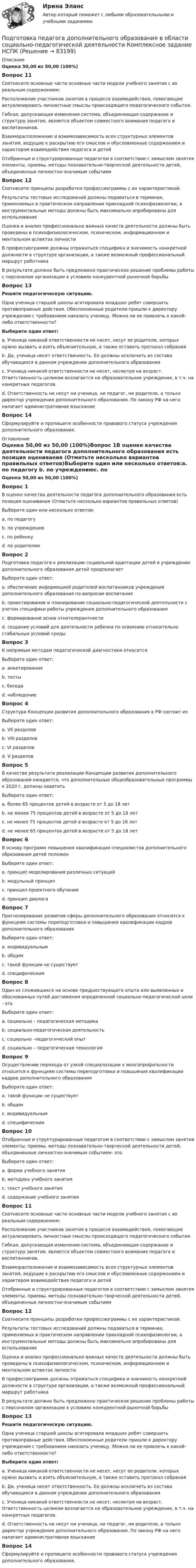      
            Описание
            Оценка 50,00 из 50,00 (100%)Вопрос 11Соотнесите основные части основные части модели учебного занятия с их реальным содержанием:Расположение участников занятия в процессе взаимодействия, помогающее актуализировать личностные смыслы происходящего педагогического события.  Гибкая, допускающая изменения система, объединяющая содержание и структуру занятия, является объектом совместного внимания педагога и воспитанников. Взаиморасположение и взаимозависимость всех структурных элементов занятия, ведущие к раскрытию его смыслов и обусловленные содержанием и характером взаимодействия педагога и детей  Отобранные и структурированные педагогом в соответствии с замыслом занятия элементы, приемы, методы познавательно-творческой деятельности детей, объединенные личностно-значимым событием Вопрос 12Соотнесите принципы разработки профессиограммы с их характеристикой:Результаты тестовых исследований должны подаваться в терминах, применяемых в практическом направлении прикладной психофизиологии, а инструментальные методы должны быть максимально апробированы для использования  Оценка и анализ профессионально важных качеств деятельности должны быть проведены в психофизиологическом, психическом, информационном и ментальном аспектах личности  В профессиограмме должны отражаться специфика и значимость конкретной должности в структуре организации, а также возможный профессиональный маршрут работника  В результате должно быть предложено практическое решение проблемы работы с персоналом организации в условиях конкурентной рыночной борьбыВопрос 13Решите педагогическую ситуацию.Одна ученица старшей школы агитировала младших ребят совершить противоправные действия. Обеспокоенные родители пришли к директору учреждения с требованием наказать ученицу. Можно ли ее привлечь к какой-либо ответственности?Выберите один ответ:a. Ученица никакой ответственности не несет, несут ее родители, которых нужно вызвать и взять объяснительную, а также оставить протокол собранияb. Да, ученица несет ответственность. Ее должны исключить из состава обучающихся в данном учреждении дополнительного образованияc. Ученица никакой ответственности не несет, несмотря на возраст. Ответственность целиком возлагается на образовательное учреждение, в т.ч. на конкретных педагогов. d. Ответственность не несут ни ученица, ни педагог, ни родители, а только директор учреждения дополнительного образования. По закону РФ на него налагает административное взысканиеВопрос 14Сформулируйте и пропишите особенности правового статуса учреждения дополнительного образования. 
            Оглавление
            Оценка 50,00 из 50,00 (100%)Вопрос 1В оценке качества деятельности педагога дополнительного образования есть позиция оценивания (Отметьте несколько вариантов правильных ответов)Выберите один или несколько ответов:a. по педагогу b. по учреждениюc. по ребенку d. по родителям Вопрос 2Подготовка педагога к реализации социальной адаптации детей в учреждении дополнительного образования детей предполагаетВыберите один ответ:a. обеспечение информацией родителей воспитанников учреждения дополнительного образования по вопросам воспитанияb. проектирование и планирование социально-педагогической деятельности с учетом специфики работы учреждения дополнительного образованияc. формирование основ этнотолерантностиd. создание условий для деятельности ребенка по освоению относительно стабильных условий среды Вопрос 3К непрямым методам педагогической диагностики относитсяВыберите один ответ:a. анкетированиеb. тестыc. беседаd. наблюдение Вопрос 4Структура Концепции развития дополнительного образования в РФ состоит изВыберите один ответ:a. VII разделовb. VIII разделов c. VI разделовd. V разделовВопрос 5В качестве результата реализации Концепции развития дополнительного образования ожидается, что дополнительные общеобразовательные программы к 2020 г. должны охватитьВыберите один ответ:a. более 65 процентов детей в возрасте от 5 до 18 летb. не менее 75 процентов детей в возрасте от 5 до 18 лет c. не менее 75 процентов детей в возрасте от 5 до 16 летd. не менее 65 процентов детей в возрасте от 5 до 18 летВопрос 6В основу программ повышения квалификации специалистов дополнительного образования детей положенВыберите один ответ:a. принцип моделирования различных ситуацийb. модульный принцип c. принцип проектного обученияd. принцип диалогаВопрос 7Прогнозирование развития сферы дополнительного образования относится к функциям системы переподготовки и повышения квалификации кадров дополнительного образованияВыберите один ответ:a. индивидуальнымb. общим c. такой функции не существуетd. специфическимВопрос 8Один из сложившихся на основе предшествующего опыта или выявленных и обоснованных путей достижения определенной социально-педагогической цели - этоВыберите один ответ:a. социально – педагогическая методикаb. социально-педагогическая деятельностьc. социально –педагогический опытd. социально – педагогическая технология Вопрос 9Осуществление перехода от узкой специализации к многопрофильности относится к функциям системы переподготовки и повышения квалификации кадров дополнительного образованияВыберите один ответ:a. такой функции не существуетb. общимc. индивидуальнымd. специфическим Вопрос 10Отобранные и структурированные педагогом в соответствии с замыслом занятия элементы, приемы, методы познавательно-творческой деятельности детей, объединенные личностно-значимым событием- этоВыберите один ответ:a. форма учебного занятияb. методика учебного занятияc. текст учебного занятияd. содержание учебного занятия Вопрос 11Соотнесите основные части основные части модели учебного занятия с их реальным содержанием:Расположение участников занятия в процессе взаимодействия, помогающее актуализировать личностные смыслы происходящего педагогического события.  Гибкая, допускающая изменения система, объединяющая содержание и структуру занятия, является объектом совместного внимания педагога и воспитанников. Взаиморасположение и взаимозависимость всех структурных элементов занятия, ведущие к раскрытию его смыслов и обусловленные содержанием и характером взаимодействия педагога и детей  Отобранные и структурированные педагогом в соответствии с замыслом занятия элементы, приемы, методы познавательно-творческой деятельности детей, объединенные личностно-значимым событием Вопрос 12Соотнесите принципы разработки профессиограммы с их характеристикой:Результаты тестовых исследований должны подаваться в терминах, применяемых в практическом направлении прикладной психофизиологии, а инструментальные методы должны быть максимально апробированы для использования  Оценка и анализ профессионально важных качеств деятельности должны быть проведены в психофизиологическом, психическом, информационном и ментальном аспектах личности  В профессиограмме должны отражаться специфика и значимость конкретной должности в структуре организации, а также возможный профессиональный маршрут работника  В результате должно быть предложено практическое решение проблемы работы с персоналом организации в условиях конкурентной рыночной борьбыВопрос 13Решите педагогическую ситуацию.Одна ученица старшей школы агитировала младших ребят совершить противоправные действия. Обеспокоенные родители пришли к директору учреждения с требованием наказать ученицу. Можно ли ее привлечь к какой-либо ответственности?Выберите один ответ:a. Ученица никакой ответственности не несет, несут ее родители, которых нужно вызвать и взять объяснительную, а также оставить протокол собранияb. Да, ученица несет ответственность. Ее должны исключить из состава обучающихся в данном учреждении дополнительного образованияc. Ученица никакой ответственности не несет, несмотря на возраст. Ответственность целиком возлагается на образовательное учреждение, в т.ч. на конкретных педагогов. d. Ответственность не несут ни ученица, ни педагог, ни родители, а только директор учреждения дополнительного образования. По закону РФ на него налагает административное взысканиеВопрос 14Сформулируйте и пропишите особенности правового статуса учреждения дополнительного образования.  
            
            
            ПОДГОТОВКА ПЕДАГОГА ДОПОЛНИТЕЛЬНОГО ОБРАЗОВАНИЯ В ОБЛАСТИ СОЦИАЛЬНО-ПЕДАГОГИЧЕСКОЙ ДЕЯТЕЛЬНОСТИПодготовка педагога дополнительного образования в области социально-педагогической деятельности  Комплексное задание  НСПКПодготовка педагога дополнительного образования в области социально-педагогической деятельности Комплексное задание  НСПКПодготовка педагога дополнительного образования в области социально-педагогической деятельности (ПДО, 1 часть)Подготовка педагога дополнительного образования в области социально-педагогической деятельности (ПДО, 1 часть)Подготовка педагога дополнительного образования в области социально-педагогической деятельности (ПДО, 1 часть)Подготовка педагога дополнительного образования в области социально-педагогической деятельности (ПДО, 1 часть)  Тестовые вопросы к разделу 1Подготовка педагога дополнительного образования в области изобразительной деятельности и декоративно-прикладного искусства (ИЗО, 2 часть) Тестовые вопросы к разделу №5Подготовка педагога дополнительного образования в области изобразительной деятельности и декоративно-прикладного искусства (ИЗО, 2 часть) Тестовые вопросы к разделу №6Подготовка педагога дополнительного образования в области изобразительной деятельности и декоративно-прикладного искусства Практическое занятие 1 (Ручное) НСПК Подготовка педагога дополнительного образования в области изобразительной деятельности и декоративно-прикладного искусства Практическое занятие 3 (Ручное) НСПКПодготовка педагога дополнительного образования в области изобразительной деятельности и декоративно-прикладного искусства Практическое занятие 4 (Ручное) НСПКПодготовка педагога дополнительного образования в области изобразительной деятельности и декоративно-прикладного искусства Практическое занятие 5 (Ручное) НСПКПодготовка педагога дополнительного образования в области изобразительной деятельности и декоративно-прикладного искусства Практическое занятие 6 (Ручное) НСПК