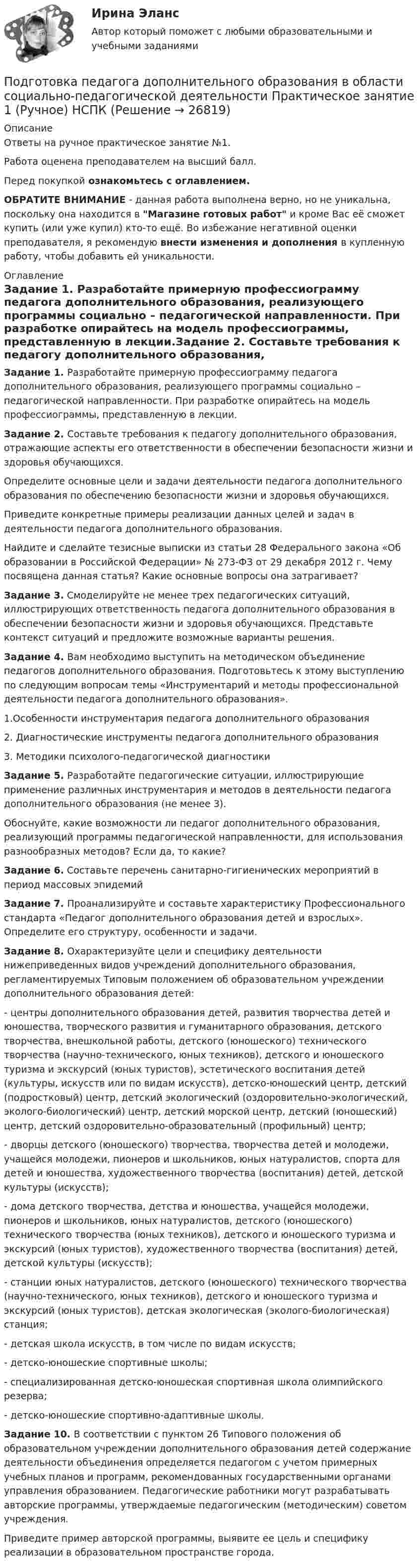     
          Описание
          Ответы на ручное практическое занятие №1.Работа оценена преподавателем на высший балл.Перед покупкой ознакомьтесь с оглавлением.ОБРАТИТЕ ВНИМАНИЕ - данная работа выполнена верно, но не уникальна, поскольку она находится в Магазине готовых работ и кроме Вас её сможет купить (или уже купил) кто-то ещё. Во избежание негативной оценки преподавателя, я рекомендую внести изменения и дополнения в купленную работу, чтобы добавить ей уникальности. 
          Оглавление
          Задание 1. Разработайте примерную профессиограмму педагога дополнительного образования, реализующего программы социально – педагогической направленности. При разработке опирайтесь на модель профессиограммы, представленную в лекции.Задание 2. Составьте требования к педагогу дополнительного образования, отражающие аспекты его ответственности в обеспечении безопасности жизни и здоровья обучающихся.Определите основные цели и задачи деятельности педагога дополнительного образования по обеспечению безопасности жизни и здоровья обучающихся.Приведите конкретные примеры реализации данных целей и задач в деятельности педагога дополнительного образования.Найдите и сделайте тезисные выписки из статьи 28 Федерального закона «Об образовании в Российской Федерации» № 273-ФЗ от 29 декабря 2012 г. Чему посвящена данная статья? Какие основные вопросы она затрагивает?Задание 3. Смоделируйте не менее трех педагогических ситуаций, иллюстрирующих ответственность педагога дополнительного образования в обеспечении безопасности жизни и здоровья обучающихся. Представьте контекст ситуаций и предложите возможные варианты решения.Задание 4. Вам необходимо выступить на методическом объединение педагогов дополнительного образования. Подготовьтесь к этому выступлению по следующим вопросам темы «Инструментарий и методы профессиональной деятельности педагога дополнительного образования».1.Особенности инструментария педагога дополнительного образования2. Диагностические инструменты педагога дополнительного образования3. Методики психолого-педагогической диагностикиЗадание 5. Разработайте педагогические ситуации, иллюстрирующие применение различных инструментария и методов в деятельности педагога дополнительного образования (не менее 3).Обоснуйте, какие возможности ли педагог дополнительного образования, реализующий программы педагогической направленности, для использования разнообразных методов? Если да, то какие?Задание 6. Составьте перечень санитарно-гигиенических мероприятий в период массовых эпидемийЗадание 7. Проанализируйте и составьте характеристику Профессионального стандарта «Педагог дополнительного образования детей и взрослых». Определите его структуру, особенности и задачи.Задание 8. Охарактеризуйте цели и специфику деятельности нижеприведенных видов учреждений дополнительного образования, регламентируемых Типовым положением об образовательном учреждении дополнительного образования детей:- центры дополнительного образования детей, развития творчества детей и юношества, творческого развития и гуманитарного образования, детского творчества, внешкольной работы, детского (юношеского) технического творчества (научно-технического, юных техников), детского и юношеского туризма и экскурсий (юных туристов), эстетического воспитания детей (культуры, искусств или по видам искусств), детско-юношеский центр, детский (подростковый) центр, детский экологический (оздоровительно-экологический, эколого-биологический) центр, детский морской центр, детский (юношеский) центр, детский оздоровительно-образовательный (профильный) центр;- дворцы детского (юношеского) творчества, творчества детей и молодежи, учащейся молодежи, пионеров и школьников, юных натуралистов, спорта для детей и юношества, художественного творчества (воспитания) детей, детской культуры (искусств);- дома детского творчества, детства и юношества, учащейся молодежи, пионеров и школьников, юных натуралистов, детского (юношеского) технического творчества (юных техников), детского и юношеского туризма и экскурсий (юных туристов), художественного творчества (воспитания) детей, детской культуры (искусств);- станции юных натуралистов, детского (юношеского) технического творчества (научно-технического, юных техников), детского и юношеского туризма и экскурсий (юных туристов), детская экологическая (эколого-биологическая) станция;- детская школа искусств, в том числе по видам искусств;- детско-юношеские спортивные школы;- специализированная детско-юношеская спортивная школа олимпийского резерва;- детско-юношеские спортивно-адаптивные школы.Задание 10. В соответствии с пунктом 26 Типового положения об образовательном учреждении дополнительного образования детей содержание деятельности объединения определяется педагогом с учетом примерных учебных планов и программ, рекомендованных государственными органами управления образованием. Педагогические работники могут разрабатывать авторские программы, утверждаемые педагогическим (методическим) советом учреждения.Приведите пример авторской программы, выявите ее цель и специфику реализации в образовательном пространстве города. 
            
            
            Подготовка педагога дополнительного образования в области социально-педагогической деятельности Практическое занятие 1 НСПКПодготовка педагога дополнительного образования в области социально-педагогической деятельности Практическое занятие 1 (Ручное) НСПКПодготовка педагога дополнительного образования в области социально-педагогической деятельности  Практическое занятие 1 семестр 3Подготовка педагога дополнительного образования в области социально-педагогической деятельности  Практическое занятие 2Подготовка педагога дополнительного образования в области социально-педагогической деятельности Практическое занятие 2 (Ручное) НСПКПодготовка педагога дополнительного образования в области социально-педагогической деятельности Практическое занятие 2 семестр 3Подготовка педагога дополнительного образования в области социально-педагогической деятельности Практическое занятие 3 семестр 3Подготовка педагога дополнительного образования в области социально-педагогической деятельности (ПДО, 1 часть)Подготовка педагога дополнительного образования в области социально-педагогической деятельности (ПДО, 1 часть)Подготовка педагога дополнительного образования в области социально-педагогической деятельности (ПДО, 1 часть)Подготовка педагога дополнительного образования в области социально-педагогической деятельности (ПДО, 1 часть)  Тестовые вопросы к разделу 1 Подготовка педагога дополнительного образования в области социально-педагогической деятельности (ПДО, 1 часть) Тестовые вопросы к разделу 2Подготовка педагога дополнительного образования в области социально-педагогической деятельности (ПДО, 1 часть)  Тестовые вопросы к разделу 3ПОДГОТОВКА ПЕДАГОГА ДОПОЛНИТЕЛЬНОГО ОБРАЗОВАНИЯ В ОБЛАСТИ СОЦИАЛЬНО-ПЕДАГОГИЧЕСКОЙ ДЕЯТЕЛЬНОСТИ (ПДО, 2 ЧАСТЬ -НСПК