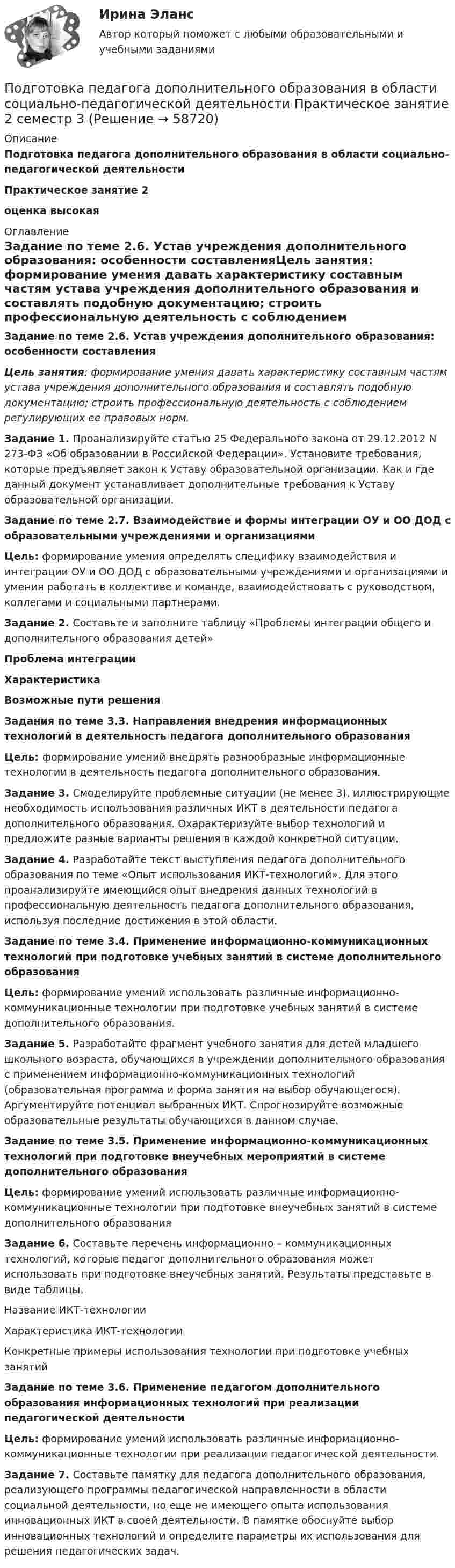      
            Описание
            Подготовка педагога дополнительного образования в области социально-педагогической деятельностиПрактическое занятие 2оценка высокая 
            Оглавление
            Задание по теме 2.6. Устав учреждения дополнительного образования: особенности составленияЦель занятия: формирование умения давать характеристику составным частям устава учреждения дополнительного образования и составлять подобную документацию; строить профессиональную деятельность с соблюдением регулирующих ее правовых норм.Задание 1. Проанализируйте статью 25 Федерального закона от 29.12.2012 N 273-ФЗ «Об образовании в Российской Федерации». Установите требования, которые предъявляет закон к Уставу образовательной организации. Как и где данный документ устанавливает дополнительные требования к Уставу образовательной организации.Задание по теме 2.7. Взаимодействие и формы интеграции ОУ и ОО ДОД с образовательными учреждениями и организациямиЦель: формирование умения определять специфику взаимодействия и интеграции ОУ и ОО ДОД с образовательными учреждениями и организациями и умения работать в коллективе и команде, взаимодействовать с руководством, коллегами и социальными партнерами.Задание 2. Составьте и заполните таблицу «Проблемы интеграции общего и дополнительного образования детей»Проблема интеграцииХарактеристикаВозможные пути решенияЗадания по теме 3.3. Направления внедрения информационных технологий в деятельность педагога дополнительного образованияЦель: формирование умений внедрять разнообразные информационные технологии в деятельность педагога дополнительного образования.Задание 3. Смоделируйте проблемные ситуации (не менее 3), иллюстрирующие необходимость использования различных ИКТ в деятельности педагога дополнительного образования. Охарактеризуйте выбор технологий и предложите разные варианты решения в каждой конкретной ситуации.Задание 4. Разработайте текст выступления педагога дополнительного образования по теме «Опыт использования ИКТ-технологий». Для этого проанализируйте имеющийся опыт внедрения данных технологий в профессиональную деятельность педагога дополнительного образования, используя последние достижения в этой области.Задание по теме 3.4. Применение информационно-коммуникационных технологий при подготовке учебных занятий в системе дополнительного образованияЦель: формирование умений использовать различные информационно-коммуникационные технологии при подготовке учебных занятий в системе дополнительного образования.Задание 5. Разработайте фрагмент учебного занятия для детей младшего школьного возраста, обучающихся в учреждении дополнительного образования с применением информационно-коммуникационных технологий (образовательная программа и форма занятия на выбор обучающегося). Аргументируйте потенциал выбранных ИКТ. Спрогнозируйте возможные образовательные результаты обучающихся в данном случае.Задание по теме 3.5. Применение информационно-коммуникационных технологий при подготовке внеучебных мероприятий в системе дополнительного образованияЦель: формирование умений использовать различные информационно-коммуникационные технологии при подготовке внеучебных занятий в системе дополнительного образованияЗадание 6. Составьте перечень информационно – коммуникационных технологий, которые педагог дополнительного образования может использовать при подготовке внеучебных занятий. Результаты представьте в виде таблицы.Название ИКТ-технологииХарактеристика ИКТ-технологииКонкретные примеры использования технологии при подготовке учебных занятийЗадание по теме 3.6. Применение педагогом дополнительного образования информационных технологий при реализации педагогической деятельностиЦель: формирование умений использовать различные информационно-коммуникационные технологии при реализации педагогической деятельности.Задание 7. Составьте памятку для педагога дополнительного образования, реализующего программы педагогической направленности в области социальной деятельности, но еще не имеющего опыта использования инновационных ИКТ в своей деятельности. В памятке обоснуйте выбор инновационных технологий и определите параметры их использования для решения педагогических задач.  
            
            
            Подготовка педагога дополнительного образования в области социально-педагогической деятельности Практическое занятие 2 (Ручное) НСПКПодготовка педагога дополнительного образования в области социально-педагогической деятельности Практическое занятие 2 семестр 3Подготовка педагога дополнительного образования в области социально-педагогической деятельности Практическое занятие 3 семестр 3Подготовка педагога дополнительного образования в области социально-педагогической деятельности Практическое занятие 5 семестр 3Подготовка педагога дополнительного образования в области социально-педагогической деятельности Практическое занятие 6 семестр 3Подготовка педагога дополнительного образования в области социально-педагогической деятельности Практическое здание 3Подготовка педагога дополнительного образования в области социально-педагогической деятельности (СПД, 1 часть) Подготовка педагога дополнительного образования в области социально-педагогической деятельности (ПДО, 1 часть) Тестовые вопросы к разделу 2Подготовка педагога дополнительного образования в области социально-педагогической деятельности (ПДО, 1 часть)  Тестовые вопросы к разделу 3ПОДГОТОВКА ПЕДАГОГА ДОПОЛНИТЕЛЬНОГО ОБРАЗОВАНИЯ В ОБЛАСТИ СОЦИАЛЬНО-ПЕДАГОГИЧЕСКОЙ ДЕЯТЕЛЬНОСТИ (ПДО, 2 ЧАСТЬ -НСПКПодготовка педагога дополнительного образования в области социально-педагогической деятельности Практическое занятие 1Подготовка педагога дополнительного образования в области социально-педагогической деятельности Практическое занятие 1 НСПКПодготовка педагога дополнительного образования в области социально-педагогической деятельности Практическое занятие 1 (Ручное) НСПКПодготовка педагога дополнительного образования в области социально-педагогической деятельности  Практическое занятие 1 семестр 3