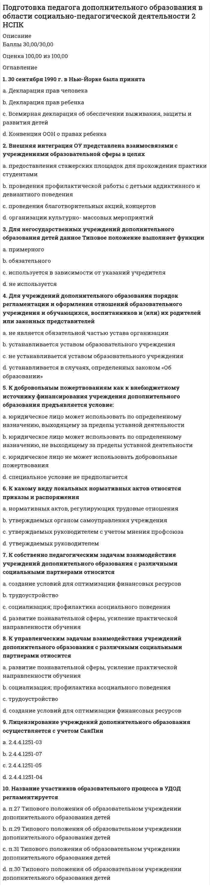      
          Описание
          Баллы 24,67/30,00Оценка 82,22 из 100,00 
          Оглавление
          Вопрос 1ВерноБаллов: 1,00 из 1,00Отметить вопросТекст вопросаВ какой статье Федерального закона «Об образовании в Российской Федерации» № 273-ФЗ от 29 декабря 2012 года говорится о том, что образовательная организация несёт ответственность за жизнь и здоровье обучающихся в установленном законодательством Российской Федерации порядке.Выберите один ответ:a. в статье 28 b. в статье 17c. в статье 29d. в статье 32Вопрос 2ВерноБаллов: 1,00 из 1,00Отметить вопросТекст вопросаВ профессиограмме должны отражаться специфика и значимость конкретной должности в структуре организации, а также возможный профессиональный маршрут работника – это принцип разработки профессиограммыВыберите один ответ:a. практичностьb. целостностьc. научностьd. системность Вопрос 3НеверноБаллов: 0,00 из 1,00Отметить вопросТекст вопросаВ требования к частной подготовке педагога дополнительного образования входит (отметьте несколько вариантов правильных ответов)Выберите один или несколько ответов:a. непосредственное общение с ребенком в момент изначального взаимодействия с ним b. владение методами социально-педагогической диагностики c. управление общением в развивающемся педагогическом процессе d. знание нормативно-правовой базы педагогической деятельности Вопрос 4ВерноБаллов: 1,00 из 1,00Отметить вопросТекст вопросаВажным фактором мотивации детей к занятиям в учреждении дополнительного образования являетсяВыберите один ответ:a. поиск путей снижения роста преступлений среди молодежи и повышение эффективности их профилактики.b. приобщение обучающихся к здоровому образу жизниc. реализация образовательных программ и образовательных услуг в целях удовлетворения образовательных потребностей граждан, общества, государстваd. практико-ориентированный характер предлагаемой деятельности и возможность увидеть результаты этой деятельности в динамике Вопрос 5ВерноБаллов: 1,00 из 1,00Отметить вопросТекст вопросаДиагностический инструмент педагога включаетВыберите один ответ:a. социологические методикиb. психологические методикиc. проективные методикиd. как социологические. Так и психологические методики Вопрос 6ВерноБаллов: 1,00 из 1,00Отметить вопросТекст вопросаЕсли следствием нарушения правил безопасности стала смерть ребёнка, то для педагога, ответственного за соблюдение этих норм, предусмотреноВыберите один ответ:a. наказание принудительными работами на срок до трех лет с лишением права занимать определённые должности или заниматься определённой деятельностью на срок до двух летb. наказание принудительными работами на срок до шести лет с лишением права занимать определённые должности или заниматься определённой деятельностью на срок до семи летc. наказание принудительными работами на срок до пяти лет с лишением права занимать определённые должности или заниматься определённой деятельностью на срок до трёх лет d. наказание принудительными работами на срок до двух лет с лишением права занимать определённые должности или заниматься определённой деятельностью на срок до одного годаВопрос 7ВерноБаллов: 1,00 из 1,00Отметить вопросТекст вопросаЛексическое значение понятия «компетентный» в словарях трактуется какВыберите один ответ:a. осведомленный b. конкретныйc. анализирующийd. точныйВопрос 8НеверноБаллов: 0,00 из 1,00Отметить вопросТекст вопросаМедицинскими противопоказаниями к деятельности педагога дополнительного образования являются (отметьте несколько вариантов правильных ответов)Выберите один или несколько ответов:a. отсутствие педагогического образования b. нервные и психические заболевания c. инфекционные заболевания d. сенсорные дефекты Вопрос 9ВерноБаллов: 1,00 из 1,00Отметить вопросТекст вопросаНа должность педагога дополнительного образования принимается лицо, имеющееВыберите один ответ:a. высшее профессиональное образование или среднее профессиональное образование в области, соответствующей профилю учреждения без предъявления требований к стажу работы b. среднее профессиональное образование в области, соответствующей профилю учрежденияc. высшее профессиональное образованиеd. высшее профессиональное образование или среднее профессиональное образование в области, соответствующей профилю учреждения с предъявлением требований к стажу работыВопрос 10ВерноБаллов: 1,00 из 1,00Отметить вопросТекст вопросаОпределенным образом структурированная совокупность технологий и информационной базы профессиональной деятельности педагога дополнительного образованияВыберите один ответ:a. закономерность процессаb. методикаc. инструментарий d. общая технология деятельностиВопрос 11ВерноБаллов: 1,00 из 1,00Отметить вопросТекст вопросаОсознание педагогом того, как он воспринимается партнером по общению - этоВыберите один ответ:a. альтруизмb. общительностьc. рефлексия d. эмпатияВопрос 12ВерноБаллов: 1,00 из 1,00Отметить вопросТекст вопросаОтражает выраженность у педагога определенных характеристик, описывающих его как специалиста, способного эффективно справляться с педагогической деятельностьюВыберите один ответ:a. компетентность в области постановки целей и задач педагогической деятельностиb. компетентность в области личностных качеств c. компетентность в области мотивирования обучающихся на осуществление учебной (воспитательной) деятельностиd. компетентность в области обеспечения информационной основы деятельностиВопрос 13ВерноБаллов: 1,00 из 1,00Отметить вопросТекст вопросаОтражает квалификационную готовность педагога разработать и реализовать программу деятельности и принимать решения в различных педагогических ситуацияхВыберите один ответ:a. компетентность в области мотивирования обучающихся на осуществление учебной (воспитательной) деятельностиb. компетентность в области личностных качествc. компетентность в области разработки программы, методических, дидактических материалов и принятии педагогических решений d. компетентность в области постановки целей и задач педагогической деятельностиВопрос 14ВерноБаллов: 1,00 из 1,00Отметить вопросТекст вопросаОтражает теоретическую и методическую грамотность педагога, свободное владение предметом, объем знаний о профессиональной деятельности, которым он владеет, умение получать, обрабатывать и представлять профессионально необходимую информациюВыберите один ответ:a. компетентность в области мотивирования обучающихся на осуществление учебной (воспитательной) деятельностиb. компетентность в области обеспечения информационной основы деятельности c. компетентность в области постановки целей и задач педагогической деятельностиd. компетентность в области личностных качествВопрос 15Частично правильныйБаллов: 0,67 из 1,00Отметить вопросТекст вопросаПедагог дополнительного образования имеет право (отметьте несколько вариантов правильных ответов)Выберите один или несколько ответов:a. повышать свою профессиональную квалификацию b. оказывать платные образовательные услуги обучающимся в данной организации, если это приводит к конфликту интересов педагога дополнительного образованияc. ежегодный основной удлиненный оплачиваемый отпуск, продолжительность которого определяется Правительством РФ d. на сокращенную продолжительность рабочего времениВопрос 16Частично правильныйБаллов: 0,50 из 1,00Отметить вопросТекст вопросаПедагогу дополнительного образования запрещается (отметьте несколько вариантов правильных ответов)Выберите один или несколько ответов:a. оказывать платные образовательные услуги обучающимся в данной организации b. применять управленческие решения, касающиеся деятельности воспитанниковc. использовать образовательную деятельность для политической агитации d. оказывать платные образовательные услуги обучающимся в данной организации, если это приводит к конфликту интересов педагога дополнительного образования Вопрос 17Частично правильныйБаллов: 0,50 из 1,00Отметить вопросТекст вопросаПо классификации Е.А. Климова профессия «педагог дополнительного образования» относится к типу (отметьте несколько вариантов правильных ответов)Выберите один или несколько ответов:a. человек – художественный образ b. человек-знак c. человек-техникаd. человек-человек Вопрос 18ВерноБаллов: 1,00 из 1,00Отметить вопросТекст вопросаПортрет идеального или типичного профессионала, сформулированный в терминах психологически измеримых свойствВыберите один ответ:a. Я- концепцияb. психограмма c. профессиограммаd. рефлексияВопрос 19ВерноБаллов: 1,00 из 1,00Отметить вопросТекст вопросаПрофессиональное понимание социально-педагогической проблемы осуществляется педагогом дополнительного образования на этапеВыберите один ответ:a. определения социально-педагогической проблемыb. разработки рекомендаций по реализации практической деятельностиc. определения социально-педагогической стратегииd. ситуационного анализа Вопрос 20ВерноБаллов: 1,00 из 1,00Отметить вопросТекст вопросаРезультаты тестовых исследований должны подаваться в терминах, применяемых в практическом направлении прикладной психофизиологии, а инструментальные методы должны быть максимально апробированы для использования – это принцип разработки профессиограммыВыберите один ответ:a. целостностьb. научностьc. практичность d. системностьВопрос 21ВерноБаллов: 1,00 из 1,00Отметить вопросТекст вопросаСовокупность профессиональных и личностных качеств, необходимых для успешной педагогической деятельности – этоВыберите один ответ:a. личностный ростb. выбор профессииc. профессиональная компетентность d. профессионализация педагогаВопрос 22НеверноБаллов: 0,00 из 1,00Отметить вопросТекст вопросаСодержание работы педагога дополнительного образования в соответствии с квалификационной характеристикой определяетсяВыберите один ответ:a. его педагогической направленностьюb. администрацией учреждения c. профессиональной компетентностью педагогаd. принцип целеустремленностиВопрос 23ВерноБаллов: 1,00 из 1,00Отметить вопросТекст вопросаСпособность педагога к самоанализу –этоВыберите один ответ:a. педагогическое мышлениеb. педагогическая рефлексия c. педагогическая направленностьd. педагогическое целеполаганиеВопрос 24ВерноБаллов: 1,00 из 1,00Отметить вопросТекст вопросаТермин «профессиональная компетентность» начал активно употребляться вВыберите один ответ:a. 70-е годы ХХ векаb. 80-е годы ХХ векаc. 60-е годы ХХ векаd. 90-е годы ХХ века Вопрос 25ВерноБаллов: 1,00 из 1,00Отметить вопросТекст вопросаТесты интеллекта и способностей, используемые педагогом дополнительного образования, относятся кВыберите один ответ:a. методам социальной профилактикиb. методам педагогической диагностикиc. психодиагностическим методам d. методам социальной диагностикиВопрос 26ВерноБаллов: 1,00 из 1,00Отметить вопросТекст вопросаУдалять обучающихся с учебных занятийВыберите один ответ:a. локальный акт учреждения, регулирующий организацию работы по созданию безопасных условий образовательной среды, такой пункт не предусматриваетb. можноc. можно при определенных условияхd. запрещается Вопрос 27ВерноБаллов: 1,00 из 1,00Отметить вопросТекст вопросаУмение определить важность педагогических задач в зависимости от конкретных условий - этоВыберите один ответ:a. педагогическая рефлексияb. педагогическое целеполагание c. педагогическое мышлениеd. педагогическая направленностьВопрос 28НеверноБаллов: 0,00 из 1,00Отметить вопросТекст вопросаУточнение по итогам проведенных исследований социально-педагогического заказа осуществляется педагогом дополнительного образования на этапеВыберите один ответ:a. определения социально-педагогической стратегииb. разработки рекомендаций по реализации практической деятельности c. ситуационного анализаd. разработки социально-педагогической технологииВопрос 29ВерноБаллов: 1,00 из 1,00Отметить вопросТекст вопросаЦелостный непрерывный процесс становления личности специалиста - этоВыберите один ответ:a. выбор профессииb. личностный ростc. профессионализация педагога d. профессиональная компетентностьВопрос 30ВерноБаллов: 1,00 из 1,00Отметить вопросТекст вопросаЭталон, в котором представлены основные качества личности, которыми должен обладать учитель; знания, умения, навыки для выполнения функции учителя- этоВыберите один ответ:a. профессиональная компетентностьb. рефлексияc. педагогическое мышлениеd. профессиограмма  
          Список литературы
          Вопрос 1ВерноБаллов: 1,00 из 1,00Отметить вопросТекст вопросаВ какой статье Федерального закона «Об образовании в Российской Федерации» № 273-ФЗ от 29 декабря 2012 года говорится о том, что образовательная организация несёт ответственность за жизнь и здоровье обучающихся в установленном законодательством Российской Федерации порядке.Выберите один ответ:a. в статье 28 b. в статье 17c. в статье 29d. в статье 32Вопрос 2ВерноБаллов: 1,00 из 1,00Отметить вопросТекст вопросаВ профессиограмме должны отражаться специфика и значимость конкретной должности в структуре организации, а также возможный профессиональный маршрут работника – это принцип разработки профессиограммыВыберите один ответ:a. практичностьb. целостностьc. научностьd. системность Вопрос 3НеверноБаллов: 0,00 из 1,00Отметить вопросТекст вопросаВ требования к частной подготовке педагога дополнительного образования входит (отметьте несколько вариантов правильных ответов)Выберите один или несколько ответов:a. непосредственное общение с ребенком в момент изначального взаимодействия с ним b. владение методами социально-педагогической диагностики c. управление общением в развивающемся педагогическом процессе d. знание нормативно-правовой базы педагогической деятельности Вопрос 4ВерноБаллов: 1,00 из 1,00Отметить вопросТекст вопросаВажным фактором мотивации детей к занятиям в учреждении дополнительного образования являетсяВыберите один ответ:a. поиск путей снижения роста преступлений среди молодежи и повышение эффективности их профилактики.b. приобщение обучающихся к здоровому образу жизниc. реализация образовательных программ и образовательных услуг в целях удовлетворения образовательных потребностей граждан, общества, государстваd. практико-ориентированный характер предлагаемой деятельности и возможность увидеть результаты этой деятельности в динамике Вопрос 5ВерноБаллов: 1,00 из 1,00Отметить вопросТекст вопросаДиагностический инструмент педагога включаетВыберите один ответ:a. социологические методикиb. психологические методикиc. проективные методикиd. как социологические. Так и психологические методики Вопрос 6ВерноБаллов: 1,00 из 1,00Отметить вопросТекст вопросаЕсли следствием нарушения правил безопасности стала смерть ребёнка, то для педагога, ответственного за соблюдение этих норм, предусмотреноВыберите один ответ:a. наказание принудительными работами на срок до трех лет с лишением права занимать определённые должности или заниматься определённой деятельностью на срок до двух летb. наказание принудительными работами на срок до шести лет с лишением права занимать определённые должности или заниматься определённой деятельностью на срок до семи летc. наказание принудительными работами на срок до пяти лет с лишением права занимать определённые должности или заниматься определённой деятельностью на срок до трёх лет d. наказание принудительными работами на срок до двух лет с лишением права занимать определённые должности или заниматься определённой деятельностью на срок до одного годаВопрос 7ВерноБаллов: 1,00 из 1,00Отметить вопросТекст вопросаЛексическое значение понятия «компетентный» в словарях трактуется какВыберите один ответ:a. осведомленный b. конкретныйc. анализирующийd. точныйВопрос 8НеверноБаллов: 0,00 из 1,00Отметить вопросТекст вопросаМедицинскими противопоказаниями к деятельности педагога дополнительного образования являются (отметьте несколько вариантов правильных ответов)Выберите один или несколько ответов:a. отсутствие педагогического образования b. нервные и психические заболевания c. инфекционные заболевания d. сенсорные дефекты Вопрос 9ВерноБаллов: 1,00 из 1,00Отметить вопросТекст вопросаНа должность педагога дополнительного образования принимается лицо, имеющееВыберите один ответ:a. высшее профессиональное образование или среднее профессиональное образование в области, соответствующей профилю учреждения без предъявления требований к стажу работы b. среднее профессиональное образование в области, соответствующей профилю учрежденияc. высшее профессиональное образованиеd. высшее профессиональное образование или среднее профессиональное образование в области, соответствующей профилю учреждения с предъявлением требований к стажу работыВопрос 10ВерноБаллов: 1,00 из 1,00Отметить вопросТекст вопросаОпределенным образом структурированная совокупность технологий и информационной базы профессиональной деятельности педагога дополнительного образованияВыберите один ответ:a. закономерность процессаb. методикаc. инструментарий d. общая технология деятельностиВопрос 11ВерноБаллов: 1,00 из 1,00Отметить вопросТекст вопросаОсознание педагогом того, как он воспринимается партнером по общению - этоВыберите один ответ:a. альтруизмb. общительностьc. рефлексия d. эмпатияВопрос 12ВерноБаллов: 1,00 из 1,00Отметить вопросТекст вопросаОтражает выраженность у педагога определенных характеристик, описывающих его как специалиста, способного эффективно справляться с педагогической деятельностьюВыберите один ответ:a. компетентность в области постановки целей и задач педагогической деятельностиb. компетентность в области личностных качеств c. компетентность в области мотивирования обучающихся на осуществление учебной (воспитательной) деятельностиd. компетентность в области обеспечения информационной основы деятельностиВопрос 13ВерноБаллов: 1,00 из 1,00Отметить вопросТекст вопросаОтражает квалификационную готовность педагога разработать и реализовать программу деятельности и принимать решения в различных педагогических ситуацияхВыберите один ответ:a. компетентность в области мотивирования обучающихся на осуществление учебной (воспитательной) деятельностиb. компетентность в области личностных качествc. компетентность в области разработки программы, методических, дидактических материалов и принятии педагогических решений d. компетентность в области постановки целей и задач педагогической деятельностиВопрос 14ВерноБаллов: 1,00 из 1,00Отметить вопросТекст вопросаОтражает теоретическую и методическую грамотность педагога, свободное владение предметом, объем знаний о профессиональной деятельности, которым он владеет, умение получать, обрабатывать и представлять профессионально необходимую информациюВыберите один ответ:a. компетентность в области мотивирования обучающихся на осуществление учебной (воспитательной) деятельностиb. компетентность в области обеспечения информационной основы деятельности c. компетентность в области постановки целей и задач педагогической деятельностиd. компетентность в области личностных качествВопрос 15Частично правильныйБаллов: 0,67 из 1,00Отметить вопросТекст вопросаПедагог дополнительного образования имеет право (отметьте несколько вариантов правильных ответов)Выберите один или несколько ответов:a. повышать свою профессиональную квалификацию b. оказывать платные образовательные услуги обучающимся в данной организации, если это приводит к конфликту интересов педагога дополнительного образованияc. ежегодный основной удлиненный оплачиваемый отпуск, продолжительность которого определяется Правительством РФ d. на сокращенную продолжительность рабочего времениВопрос 16Частично правильныйБаллов: 0,50 из 1,00Отметить вопросТекст вопросаПедагогу дополнительного образования запрещается (отметьте несколько вариантов правильных ответов)Выберите один или несколько ответов:a. оказывать платные образовательные услуги обучающимся в данной организации b. применять управленческие решения, касающиеся деятельности воспитанниковc. использовать образовательную деятельность для политической агитации d. оказывать платные образовательные услуги обучающимся в данной организации, если это приводит к конфликту интересов педагога дополнительного образования Вопрос 17Частично правильныйБаллов: 0,50 из 1,00Отметить вопросТекст вопросаПо классификации Е.А. Климова профессия «педагог дополнительного образования» относится к типу (отметьте несколько вариантов правильных ответов)Выберите один или несколько ответов:a. человек – художественный образ b. человек-знак c. человек-техникаd. человек-человек Вопрос 18ВерноБаллов: 1,00 из 1,00Отметить вопросТекст вопросаПортрет идеального или типичного профессионала, сформулированный в терминах психологически измеримых свойствВыберите один ответ:a. Я- концепцияb. психограмма c. профессиограммаd. рефлексияВопрос 19ВерноБаллов: 1,00 из 1,00Отметить вопросТекст вопросаПрофессиональное понимание социально-педагогической проблемы осуществляется педагогом дополнительного образования на этапеВыберите один ответ:a. определения социально-педагогической проблемыb. разработки рекомендаций по реализации практической деятельностиc. определения социально-педагогической стратегииd. ситуационного анализа Вопрос 20ВерноБаллов: 1,00 из 1,00Отметить вопросТекст вопросаРезультаты тестовых исследований должны подаваться в терминах, применяемых в практическом направлении прикладной психофизиологии, а инструментальные методы должны быть максимально апробированы для использования – это принцип разработки профессиограммыВыберите один ответ:a. целостностьb. научностьc. практичность d. системностьВопрос 21ВерноБаллов: 1,00 из 1,00Отметить вопросТекст вопросаСовокупность профессиональных и личностных качеств, необходимых для успешной педагогической деятельности – этоВыберите один ответ:a. личностный ростb. выбор профессииc. профессиональная компетентность d. профессионализация педагогаВопрос 22НеверноБаллов: 0,00 из 1,00Отметить вопросТекст вопросаСодержание работы педагога дополнительного образования в соответствии с квалификационной характеристикой определяетсяВыберите один ответ:a. его педагогической направленностьюb. администрацией учреждения c. профессиональной компетентностью педагогаd. принцип целеустремленностиВопрос 23ВерноБаллов: 1,00 из 1,00Отметить вопросТекст вопросаСпособность педагога к самоанализу –этоВыберите один ответ:a. педагогическое мышлениеb. педагогическая рефлексия c. педагогическая направленностьd. педагогическое целеполаганиеВопрос 24ВерноБаллов: 1,00 из 1,00Отметить вопросТекст вопросаТермин «профессиональная компетентность» начал активно употребляться вВыберите один ответ:a. 70-е годы ХХ векаb. 80-е годы ХХ векаc. 60-е годы ХХ векаd. 90-е годы ХХ века Вопрос 25ВерноБаллов: 1,00 из 1,00Отметить вопросТекст вопросаТесты интеллекта и способностей, используемые педагогом дополнительного образования, относятся кВыберите один ответ:a. методам социальной профилактикиb. методам педагогической диагностикиc. психодиагностическим методам d. методам социальной диагностикиВопрос 26ВерноБаллов: 1,00 из 1,00Отметить вопросТекст вопросаУдалять обучающихся с учебных занятийВыберите один ответ:a. локальный акт учреждения, регулирующий организацию работы по созданию безопасных условий образовательной среды, такой пункт не предусматриваетb. можноc. можно при определенных условияхd. запрещается Вопрос 27ВерноБаллов: 1,00 из 1,00Отметить вопросТекст вопросаУмение определить важность педагогических задач в зависимости от конкретных условий - этоВыберите один ответ:a. педагогическая рефлексияb. педагогическое целеполагание c. педагогическое мышлениеd. педагогическая направленностьВопрос 28НеверноБаллов: 0,00 из 1,00Отметить вопросТекст вопросаУточнение по итогам проведенных исследований социально-педагогического заказа осуществляется педагогом дополнительного образования на этапеВыберите один ответ:a. определения социально-педагогической стратегииb. разработки рекомендаций по реализации практической деятельности c. ситуационного анализаd. разработки социально-педагогической технологииВопрос 29ВерноБаллов: 1,00 из 1,00Отметить вопросТекст вопросаЦелостный непрерывный процесс становления личности специалиста - этоВыберите один ответ:a. выбор профессииb. личностный ростc. профессионализация педагога d. профессиональная компетентностьВопрос 30ВерноБаллов: 1,00 из 1,00Отметить вопросТекст вопросаЭталон, в котором представлены основные качества личности, которыми должен обладать учитель; знания, умения, навыки для выполнения функции учителя- этоВыберите один ответ:a. профессиональная компетентностьb. рефлексияc. педагогическое мышлениеd. профессиограмма 
            
            
            Подготовка педагога дополнительного образования в области социально-педагогической деятельности (3 семестр)Подготовка педагога дополнительного образования в области социально-педагогической деятельности (3 семестр). 2Подготовка педагога дополнительного образования в области социально-педагогической деятельности. Тестовые вопросы к разделу 4. НСПКПодготовка педагога дополнительного образования в области социально-педагогической деятельности. Тестовые вопросы к разделу 5. НСПКПодготовка педагога дополнительного образования в области социально-педагогической деятельности. Тестовые вопросы к разделу 6. НСПКПод какие конструкции могут быть устроены ленточные фундаменты?Под массивным поршнем, способным без трения перемещаться в цилиндрическом сосуде, находится идеальный газ. Если на поршень поставить гирю массой 2.4 кг, то объём газа под поршнем уменьшится в 1.6 раз. Гирю какой массы необходимо добавить к первой, Повысить количество теплоты, передаваемой горелками ГИИ можно с помощью:По геологическому происхождению горные породы делят на группы…По данным исследований, у менеджеров высшего звена процент рабочего времени, занятого общением, доходит до …Подвижная система осей Oxyz, скреплённая с телом, имеющим неподвижную точку О (тело на рисунке не показано), в начальный момент совпадает с неподвижной системой осей Ox₁y₁z₁. В какой последовательности нужно осуществить повороты, перечисленные в По двум проводникам протекают токи, вектор плотности которых j1=a(2xz, –2yz, xy), j2=b(2zy, 2xz, 3). Какой из этих токов является постоянным?Подготовка детей к школе ответы тест СИНЕРГИЯ МФПУ [80 баллов]Подготовка детей к школе (тест с ответами Синергия)
