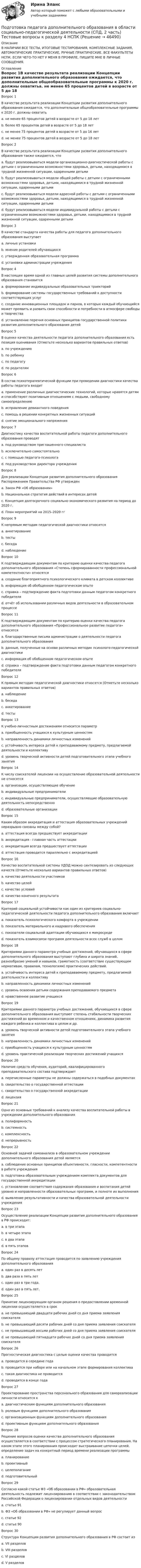     
            Описание
            В НАЛИЧИИ ВСЕ ТЕСТЫ, ИТОГОВЫЕ ТЕСТИРОВАНИЯ, КОМПЛЕКСНЫЕ ЗАДАНИЯ, АВТОМАТИЧЕСКИЕ ПРАКТИЧЕСКИЕ, РУЧНЫЕ ПРАКТИЧЕСКИЕ. ВСЕ ФАКУЛЬТЕТЫ НСПК. ЕСЛИ ЧЕГО-ТО НЕТ У МЕНЯ В ПРОФИЛЕ, ПИШИТЕ МНЕ В ЛИЧНЫЕ СООБЩЕНИЯ. 
            Оглавление
            Вопрос 1В качестве результата реализации Концепции развития дополнительного образования ожидается, что дополнительные общеобразовательные программы к 2020 г. должны охватитьa. не менее 65 процентов детей в возрасте от 5 до 18 летb. более 65 процентов детей в возрасте от 5 до 18 летc. не менее 75 процентов детей в возрасте от 5 до 16 летd. не менее 75 процентов детей в возрасте от 5 до 18 лет Вопрос 2В качестве результата реализации Концепции развития дополнительного образования также ожидается, чтоa. будут реализовываться модели организационно-диагностической работы с детьми с ограниченными возможностями здоровья, детьми, находящимися в трудной жизненной ситуации, одаренными детьмиb. будут реализовываться модели общей работы с детьми с ограниченными возможностями здоровья, детьми, находящимися в трудной жизненной ситуации, одаренными детьмиc. будут реализовываться модели адресной работы с детьми с ограниченными возможностями здоровья, детьми, находящимися в трудной жизненной ситуации, одаренными детьми d. будут реализовываться модели индивидуальной работы с детьми с ограниченными возможностями здоровья, детьми, находящимися в трудной жизненной ситуации, одаренными детьмиВопрос 3В качестве стандарта качества работы для педагога дополнительного образования выступаетa. личные установкиb. мнение родителей обучающихсяc. утвержденная образовательная программа d. установки администрации учрежденияВопрос 4В настоящее время одной из главных целей развития системы дополнительного образования становитсяa. формирование индивидуальных образовательных траекторийb. формирование системы государственных требований к доступности соответствующих услугc. создание инновационных площадок и парков, в которых каждый обучающийся может проявить и развить свои способности и потребности в атмосфере свободы и творчества d. установление перечня основных принципов государственной политики развития дополнительного образования детейВопрос 5В оценке качества деятельности педагога дополнительного образования есть позиция оценивания (Отметьте несколько вариантов правильных ответов)a. по учреждениюb. по ребенку c. по педагогу d. по родителям Вопрос 6В состав психотерапевтической функции при проведении диагностики качества работы педагога входитa. применение различных диагностических технологий, которые нравятся детям и способствуют позитивным отношениям с людьми, свободному самоопределению b. исправление девиантного поведенияc. помощь в решении конкретных жизненных ситуацийd. снятие эмоционального напряженияВопрос 7Диагностику качества воспитательной работы педагоги дополнительного образования проводятa. под руководством приглашенного специалистаb. исключительно самостоятельноc. с помощью педагога-психолога d. под руководством директора учрежденияВопрос 8Для реализации Концепции развития дополнительного образования Распоряжением Правительства РФ утвержденa. Закон РФ «Об образовании»b. Национальная стратегия действий в интересах детейc. Концепция долгосрочного социально-экономического развития на период до 2020 г.d. План мероприятий на 2015–2020 гг Вопрос 9К непрямым методам педагогической диагностики относитсяa. анкетированиеb. тестыc. беседаd. наблюдение Вопрос 10К подтверждающим документам по критерию оценки качества педагога дополнительного образования «Степень сформированности профессиональной компетентности» относятсяa. создание благоприятного психологического климата в детском коллективе b. информация об обобщенном педагогическом опытеc. справка – подтверждение факта подготовки данным педагогом конкретного победителяd. отчёт об использовании различных видов деятельности в образовательном процессеВопрос 11К подтверждающим документам по критерию оценки качества педагога дополнительного образования «Профессиональное развитие педагога» относятсяa. благодарственные письма администрации о деятельности педагога дополнительного образованияb. данные, полученные на основе различных методик психолого-педагогической диагностикиc. информация об обобщенном педагогическом опыте d. справка – подтверждение факта подготовки данным педагогом конкретного победителяВопрос 12К прямым методам педагогической диагностики относятся (Отметьте несколько вариантов правильных ответов)a. наблюдениеb. беседа c. анкетирование d. тесты Вопрос 13К учебно-личностным достижениям относится параметрa. приобщенность учащихся к культурным ценностямb. направленность динамики личностных измененийc. устойчивость интереса детей к преподаваемому предмету, предлагаемой деятельности и коллективуd. уровень творческой активности детей подготовительного этапа учебного занятия Вопрос 14К числу соискателей лицензии на осуществление образовательной деятельности не относятсяa. организации, осуществляющие обучениеb. индивидуальные предпринимателиc. индивидуальные предприниматели, осуществляющие образовательную деятельность непосредственно d. образовательные организацииВопрос 15Каким образом аккредитация и аттестация образовательных учреждений неразрывно связаны между собой?a. аттестация всегда предшествует аккредитации b. аккредитация - главная часть аттестацииc. аккредитация всегда предшествует аттестацииd. аттестация проводится параллельно с аккредитациейВопрос 16Качество воспитательной системы УДОД можно синтезировать из следующих качеств (Отметьте несколько вариантов правильных ответов)a. качество деятельности участниковb. качество целей c. качество условий d. качество конечного результата Вопрос 17Критерий социальной устойчивости как один из критериев социально- педагогической деятельности педагога дополнительного образования включаетa. показатель психологического комфорта в учрежденииb. показатель материального и кадрового обеспеченияc. показатели социальной адаптации обучающихся к микросреде d. показатель взаимосвязи программ деятельности всех служб в целомВопрос 18Критериями данного параметра учебных достижений, обучающихся в сфере дополнительного образования выступают глубина и широта знаний, разнообразие умений и навыков, грамотность (соответствие существующим нормативам, правилам, технологиям) практических действий.a. устойчивость интереса детей к преподаваемому предмету, предлагаемой деятельности и коллективуb. направленность динамики личностных измененийc. уровень освоения детьми содержания преподаваемого предмета d. нравственное развитие учащихсяВопрос 19Критериями данного параметра учебных достижений, обучающихся в сфере дополнительного образования выступают степень стабильности творческих достижений во временном и качественном отношениях, динамика развития каждого ребенка и коллектива в целом и др.a. уровень творческой активности детей подготовительного этапа учебного занятияb. направленность динамики личностных измененийc. приобщенность учащихся к культурным ценностямd. уровень практической реализации творческих достижений учащихся Вопрос 20Наличие средств обучения, аудиторий, квалифицированного преподавательского состава подтверждаетa. перечисленные параметры не должны содержаться в подобных документахb. свидетельство о государственной аттестацииc. свидетельство о государственной аккредитацииd. лицензия Вопрос 21Одно из основных требований к анализу качества воспитательной работы в учреждении дополнительного образованияa. полиформностьb. системность c. комплексностьd. непрерывностьВопрос 22Основной задачей самоанализа в образовательном учреждении дополнительного образования детей являетсяa. соблюдение основных принципов объективности, гласности, компетентности в работе учрежденияb. подготовка образовательным учреждением комплекта документов для государственной аккредитацииc. установление соответствия содержания образования и воспитания детей уровню и направленности образовательных программ, и полноте их выполненияd. выявление результативности и качества образовательной деятельности учреждения Вопрос 23Осуществление реализации Концепции развития дополнительного образования в РФ происходит:a. в три этапаb. в четыре этапаc. в два этапа d. в пять этаповВопрос 24По общему правилу аттестация проводится по заявлению учреждения дополнительного образованияa. один раз в десять летb. два раза в пять летc. один раз в три года.d. один раз в пять лет. Вопрос 25Принятие лицензирующим органом решения о предоставлении временной лицензии осуществляется в срокa. не превышающий двадцати рабочих дней со дня приема заявления соискателяb. не превышающий десяти рабочих дней со дня приема заявления соискателя c. не превышающий восьми рабочих дней со дня приема заявления соискателяd. не превышающий пятнадцати рабочих дней со дня приема заявления соискателяВопрос 26Прогностическая диагностика с целью оценки качества проводитсяa. проводится в середине годаb. проводится при наборе или на начальном этапе формирования коллектива c. такая диагностика не проводитсяd. проводится в конце годаВопрос 27Проектирование пространства персонального образования для самореализации личности относится кa. диагностическим функциям дополнительного образованияb. ролевым функциям дополнительного образования c. организационным функциям дополнительного образованияd. проективным функциям дополнительного образованияВопрос 28Решение вопросов оценки качества дополнительного образования осуществляется в соответствии с процессом стратегического планирования. На каком этапе этого планирования происходит выстраивание цепочки целей, определение задач на конкретный период времени реализации программыa. планированиеb. проективныйc. целеполагание d. подготовительныйВопрос 29Согласно какой статье ФЗ «Об образовании в РФ» образовательная деятельность подлежит лицензированию в соответствии с законодательством Российской Федерации о лицензировании отдельных видов деятельностиa. статье 91 b. ФЗ «Об образовании в РФ» не регулирует данный вопросc. статье 92d. статье 90Вопрос 30Структура Концепции развития дополнительного образования в РФ состоит изa. VII разделовb. VIII разделов c. VI разделовd. V разделов 
            
            
            Подготовка педагога дополнительного образования в области социально-педагогической деятельности (СПД, 2 часть) Практическое занятие 4Подготовка педагога дополнительного образования в области социально-педагогической деятельности (СПД, 2 часть) Тестовые вопросы к разделу 4 НСПКПодготовка педагога дополнительного образования в области социально-педагогической деятельности (СПД, 2 часть) Тестовые вопросы к разделу 5Подготовка педагога дополнительного образования в области социально-педагогической деятельности (СПД, 2 часть) Тестовые вопросы к разделу 5 НСПКПодготовка педагога дополнительного образования в области социально-педагогической деятельности (СПД, 2 часть) Тестовые вопросы к разделу 6Подготовка педагога дополнительного образования в области социально-педагогической деятельности (СПД, 2 часть) Тестовые вопросы к разделу 6 НСПКПодготовка педагога дополнительного образования в области социально-педагогической деятельности ТЕСТ-1   НСПКПодготовка педагога дополнительного образования в области социально-педагогической деятельности (СПД, 2 часть)Подготовка педагога дополнительного образования в области социально-педагогической деятельности (СПД, 2 часть)Подготовка педагога дополнительного образования в области социально-педагогической деятельности (СПД, 2 часть) КомплексПодготовка педагога дополнительного образования в области социально-педагогической деятельности (СПД, 2 часть) КОМПЛЕКС НСПКПодготовка педагога дополнительного образования в области социально-педагогической деятельности (СПД, 2 часть) Практическое задание 3Подготовка педагога дополнительного образования в области социально-педагогической деятельности (СПД, 2 часть) Практическое задание 4Подготовка педагога дополнительного образования в области социально-педагогической деятельности (СПД, 2 часть) Практическое задание №3 НСПК