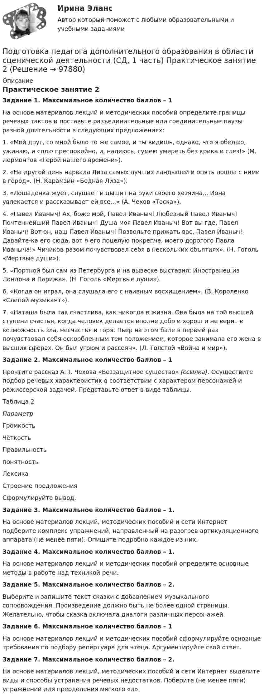      
            Описание
            Практическое занятие 2Задание 1. Максимальное количество баллов – 1На основе материалов лекций и методических пособий определите границы речевых тактов и поставьте разъединительные или соединительные паузы разной длительности в следующих предложениях:1. «Мой друг, со мной было то же самое, и ты видишь, однако, что я обедаю, ужинаю, и сплю преспокойно, и, надеюсь, сумею умереть без крика и слез!» (М. Лермонтов «Герой нашего времени»).2. «На другой день нарвала Лиза самых лучших ландышей и опять пошла с ними в город». (Н. Карамзин «Бедная Лиза»).3. «Лошаденка жует, слушает и дышит на руки своего хозяина... Иона увлекается и рассказывает ей все...» (А. Чехов «Тоска»).4. «Павел Иваныч! Ах, боже мой, Павел Иваныч! Любезный Павел Иваныч! Почтеннейший Павел Иваныч! Душа моя Павел Иваныч! Вот вы где, Павел Иваныч! Вот он, наш Павел Иваныч! Позвольте прижать вас, Павел Иваныч! Давайте-ка его сюда, вот я его поцелую покрепче, моего дорогого Павла Иваныча!» Чичиков разом почувствовал себя в нескольких объятиях». (Н. Гоголь «Мертвые души»).5. «Портной был сам из Петербурга и на вывеске выставил: Иностранец из Лондона и Парижа». (Н. Гоголь «Мертвые души»).6. «Когда он играл, она слушала его с наивным восхищением». (В. Короленко «Слепой музыкант»).7. «Наташа была так счастлива, как никогда в жизни. Она была на той высшей ступени счастья, когда человек делается вполне добр и хорош и не верит в возможность зла, несчастья и горя. Пьер на этом бале в первый раз почувствовал себя оскорбленным тем положением, которое занимала его жена в высших сферах. Он был угрюм и рассеян». (Л. Толстой «Война и мир»).Задание 2. Максимальное количество баллов – 1Прочтите рассказ А.П. Чехова «Беззащитное существо» (ссылка). Осуществите подбор речевых характеристик в соответствии с характером персонажей и режиссерской задачей. Представьте ответ в виде таблицы.Таблица 2ПараметрГромкость Чёткость ПравильностьпонятностьЛексика Строение предложения Сформулируйте вывод.Задание 3. Максимальное количество баллов – 1.На основе материалов лекций, методических пособий и сети Интернет подберите комплекс упражнений, направленный на разогрев артикуляционного аппарата (не менее пяти). Опишите подробно каждое из них.Задание 4. Максимальное количество баллов – 1.На основе материалов лекций и методических пособий определите основные методы в работе над техникой речи.Задание 5. Максимальное количество баллов – 2.Выберите и запишите текст сказки с добавлением музыкального сопровождения. Произведение должно быть не более одной страницы. Желательно, чтобы сказка включала диалоги различных персонажей.Задание 6. Максимальное количество баллов – 1На основе материалов лекций и методических пособий сформулируйте основные требования по подбору репертуара для чтеца. Аргументируйте свой ответ.Задание 7. Максимальное количество баллов – 2.На основе материалов лекций, методических пособий и сети Интернет выделите виды и способы устранения речевых недостатков. Поберите (не менее пяти) упражнений для преодоления мягкого «л».   
            
            
            ПОДГОТОВКА ПЕДАГОГА ДОПОЛНИТЕЛЬНОГО ОБРАЗОВАНИЯ В ОБЛАСТИ СЦЕНИЧЕСКОЙ ДЕЯТЕЛЬНОСТИ Практическое занятие 1Подготовка педагога дополнительного образования в области сценической деятельности (СД, 1 часть) Практическое занятие 2Подготовка педагога дополнительного образования в области сценической деятельности (СД, 1 часть) Практическое занятие 3Подготовка педагога дополнительного образования в области сценической деятельности (СД, 1 часть) Практическое занятие 4Подготовка педагога дополнительного образования в области физкультурно-оздоровительной деятельности (ФОД, 1 часть)Подготовка педагога дополнительного образования в области физкультурно-оздоровительной деятельности (ФОД, 1 часть)Подготовка педагога дополнительного образования в области физкультурно-оздоровительной деятельности (ФОД, 1 часть) Практическое занятие 1. Задания 1 - 3, 5Подготовка педагога дополнительного образования в области социально-педагогической деятельности (СПД, 2 часть) Тестовые вопросы к разделу 4 НСПКПодготовка педагога дополнительного образования в области социально-педагогической деятельности (СПД, 2 часть) Тестовые вопросы к разделу 5Подготовка педагога дополнительного образования в области социально-педагогической деятельности (СПД, 2 часть) Тестовые вопросы к разделу 5 НСПКПодготовка педагога дополнительного образования в области социально-педагогической деятельности (СПД, 2 часть) Тестовые вопросы к разделу 6Подготовка педагога дополнительного образования в области социально-педагогической деятельности (СПД, 2 часть) Тестовые вопросы к разделу 6 НСПКПодготовка педагога дополнительного образования в области социально-педагогической деятельности ТЕСТ-1   НСПКПодготовка педагога дополнительного образования в области социально-педагогической деятельности ТЕСТ-2  НСПК
